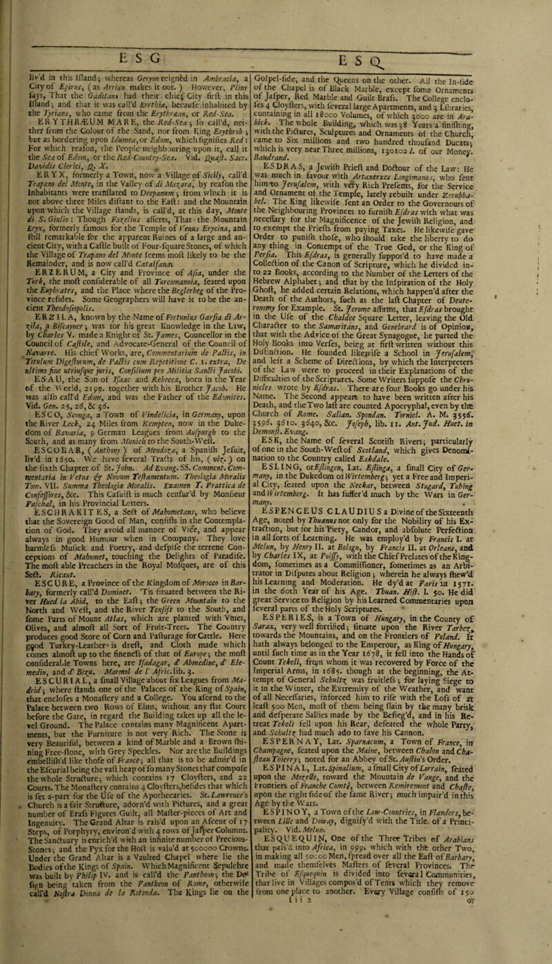 City ot Epirus, ( as Arrian makes it out. ) However, Pliny lays. That the Gaditam Ivad their chiet City firft in this Ifland; and that it was call’d £nT/;7<?, becaufe,inhabited by the Tyrians, who came from the Erytkrscan, or Red-Sea. ERYTHR^UM MARE, the ; lb call’d, nei¬ ther from the Colour of the Sand, nor from King Erythrob •, but as Ordering upon Idumea,or Edom, which fignifies Red: For which rcaifon, the I’eoplc neighbouring upon it, call it the Sea of Edom, or the Red-Country-Sea. Vid. Qh£J}. Sacr. Vavidis Clerrci, JST. ER YX, formerly a Town, now a Village of Sicily, call’d Trapano del Monte, in the Valley of di Maxara, by reafoii the Inhabitants were tranflated to Drepanum -, from winch it is not above three Miles diliant to the tiaft; and the Mountain upon which the Village Hands, is call’d, at this day, Monte di S. Giidio : Though Faxelius afi’erts. That the Mountain Eryx, formerly famous for the Temple of Venus Erycina, and Hill remarkable for the apparent Ruines of a large and an¬ cient City, with a Caftle built of Four-fquare Stones, of which the Village of Trapano del Monte feems molt likely to be the Remainder, and is now call’d Catalfaiun ERZERUM, a City and Province of Afia, under the Tur^, the moft confiderable of all Turcomannia, I'eated upon the Euphrates, and the Place where the Beglerbeg of the Pro¬ vince rcfides. Some Geographers will have it to be the an¬ cient Theodofiopolis. ER ^ I L A, known by the Name of Fortunhs Garfia di Ar- ^ila, a Bifcayner •, was tor his great Knowledge in the Law, by Charles V. made a Knight of St. James, Councellor in the Council of Caftile, and Advocate-General of the Council of R'avarre. His chief Works, are, Commentarium de Pablis, in Titulum Digejlorum, de Fablis cum Repetitione C. i. extra, De ultimo fine utriufque juris, Confilium pro Militia Sanbli Jacobi. ESAU, the Son of Jfaac and Rebecca, born in the Year of the World, 2199. together with his Brother He was alfo call’d Edom, and was the Father of the Edomites. Vid. Gen. 25, 26, & ^6. ESCO, Sconga, a Town of Vindelicia, in Germany, upon the River Leek, 24 Miles from Kempten, now in the Duke¬ dom of Bavaria, 9 German Leagues from Aufpurgh to the South, and as many from Munich to the South-Well. ESCOBAR, (Anthony) of Mendoza, a Spanilh Jefuit, liv’d in 11550. We have feveral Trafls of his, (vi:^.) on the fixth Chapter of St. John. Ad Evang. SS. Comment. Com- mentaria in Vetus iyy Novum Teftamentujn. Theologia Moralis Tom. VII. Stimma Theologia Moralis. Examen T. Prattica de Confeffores, &c. This Cafuift is much cenfur’d by Monfieur Pafchal, in his Provincial Letters. ESCHRAKITES, a Sell oiMahometans, who believe that the Sovereign Good of Man, con fills in the Contempla¬ tion of God. They avoid all manner of Vice, and appear always in good Hum.our when in Company. They love harmlefs Mufick and Poetry,, and defpife the terrene Con¬ ceptions of Mahomet, touching the Delights of Paradife. The moll able Preacliers in the Royal Mofques, are of this Sefl. Ricaut. ESC U R E, a Province of the Kingdom of Morocco in Bar¬ bary, formerly call’d Dominet. ’Tis lituated between the Ri¬ ver /fued la Abid, to the Fall 5 the Green Mountain to the North and Well, and the River Tenfift to the South, and fome Parts of Mount Atlas, which are planted with Vmes, Olives, and almoll all Sort of Fruit-Trees. The Country produces good Store of Corn and Palturage for Cattle. Here g^od Turkey-Leather* is drell, and Cloth made which comes almoft up to the finenefs of that of Europe-, the mofl confiderable Towns here, are Ifadagar, d! Abmedine, d' Ele- medin, and cC Bi^u. Marmol de I' Afric. I'lb. 3. ESCURIAL,a fmall Village about fix Leagues from Ma¬ drid-, where Hands one of the Palaces of the King oiSpain, that enclofes a MonaHery and a College. You afeend to the I’alace between two Rows of Elms, witliout any flat Court before the Gate, in regard the Building takes up all the le¬ vel Ground. The Palace contains many Magnificent Apart¬ ments, but the Furniture is not very Rich. The Stone is very Beautiful, between a kind of Marble and a Brown Hii- ning Free-Hone, with Grey Speckles. Nor are the Buildings embellifli’d like thofe of France-, all that is to be admir’d in the Efeurial being the vaH heap of fo many Stones that compofe the whole Strudlurcj which contains 17 CloyHcrs, and 22 Courts. The MonaHery contains 4 CloyHers,befides that which is fet a-part for the iJfe of the Apothecaries. Sc.Lawrence's Church is a fair Srruflure, adorn’d with Pitlures, and a great number of Erafs Figures Guilt, all MaHcr-pieces of Art and Ingenuity. The Grand Altar is rais’d upon an Afcent of 17 Steps, of Porphyry, environ’d with 4 rows of Jafper Columns. TheSanftuary is enrich’d with an infinite number of Precious- Stones-, and the Pyx for the HoH is valu’d at 500000 Crowns. Under the Grand Altar is a Vaulted Chapel where lie the Bodies ofthe Kings of Spain. WhichMagnificent Sepulehre wab built by Philip IV. and is call’d the Pantheon-, the D<* fign being taken from the Pantheon of Rome, otherwife call’d Nojlra Donna de la Rotonda. The Kings He on the of the Chapel is of Black Marble, except fome Ornaments ot Jafper, Red Marble and Guilt Brafs. The College cnclo- les 4 CloyHers, with feveral large Apartments, and 5 Libraries, containing in all 18000 Volumes, ot which 3000 are in Ara- bick. The whole Building, which was 38 Years a finifhing, with the Piflures, Sculptures and Ornaments of the Church, carne to Six millions and two hundred thoufand Ducats 1 which is very near Three millions, 130102/. of our Money. Baudrand. * ESDRAS, a Jewifh PrieH and Doftour of the Law: He was much in favour with Artaxerxes Longimanus, who fent him to Jerusalem, with very Rich Prefents, for the Service and Ornament of the Temple, lately rebuilt under Zerubba- bel. The King likewife fent an Order to the Governours of the Neighbouring Provinces to furnilh EJdras with what was neceffary for the Magnificence of the JewiHi Religion, and to exempt the PrieHs from paying Taxes. He likewife gave Order to punilh thofe, who Ihould take the liberty to do any thing in Contempt of the True God, or the King of Perfia. This Efdras, is generally fuppos’d to have made a Colleftion of the Canon of Scripture, which he divided in¬ to 22 Books, according to the Number of the Letters ofthe Hebrew Alphabet; and that by the Inipiration of the Holy Ghofl, he added certain Relations, which happen’d after the Death of the Authors, fuch as the laft Chapter of Deute¬ ronomy for Example. St. Jerome affirms, thzx. Efdras brought in the Ufe of the Chaldee Square Letter, leaving the Old Charafter to the Samaritans, and Genebrard is of Opinion, that with the Advice of the Great Synagogue, he parted the Holy Books into Verfes, being at firH written without this Dillmftion. He founded likewife a School in Jtrufalem, and left a Scheme of Dirc/lions, by which the Interpreters of the ^w were to proceed in their Explanations of the Difficulties of the Scriptures. Some Writers fuppofe theCliro- nicles wrote by Efdras. There are four Books go under his Name. The Second appears to have been written after his Death, and the Two lafl are counted Apocryphal, even by tlrt Church of Rome. Salian. Spondan. Torntel. A. M. 355^. 3595. 3510. 3540, &c. Jofeph, lib. 11. Ant.Jud. Huet.in Demonjl. Evang. ESK, the Name of feveral ScotiHi Rivers; particularly of one in the South-Weflof Scotland, which gives Denomi¬ nation to the Country called Eskdale. ESLING, orEflingen, Lat. Eflinga, a fmall City oi Ger¬ many, in the Dukedom oiTf/rrem/ier^; yet a Free and Imperi¬ al City, feated upon the Neckar, between Stugard, Tubing and Wirtemberg. It has liiffer’d much by the Wars in Ger- many. ESPENCEUS CLAUDlUSa Divine of the Sixteenth Age, noted by Thuanus not only for the Nobility of his Ex- traftion, but for his Piety, Candor, and abfolute Perfeaion in all forts of Learning. He was employ’d by Francis I. at Melun, by Lfenry II. at Bologn, by Francis II. at Orleans, and by Charles IX, at Poijfy, with the Chief Prelates ofthe King¬ dom, fometimes as a Commiffioner, fometimes as an Arbi¬ trator in Difputes about Religion; wherein he always Hiew’d his Learning and Moderation. He dy’dat Paris in 1571. in the doth Year of his Age. Thuan. Jfifl. 1. 50. He did great Service to Religion by his Learned Commentaries upoa feveral parts of the Holy Scriptures. ESPERIES, is a Town of Hungary, in the County of Sarax, very well fortified; Htuate upon the River Tarbe:^^ towards the Mountains, and on the Frontiers of Poland. It hath always belonged to the Emperour, as King o{Hungary, until fuch time as in the Year 16it fell into the Handset Count Tekeli, frq^ whom it was recovered by Force of the Imperial Arms, in 1585. though at the beginning, the At¬ tempt of General Schult?i was fruitlefs; for laying Siege to it in the Winter, the Extremity of the Weather, and want of all Necelfaries, inforced him to rile with the Lofs of at leaH 500 Men, moll of them being flain by the many brisk arid defperate Sallies made by the Befieg’d, and in his Re¬ treat Tekeli fell upon his Rear, defeated the whole Party, and Schult:^ had much ado to fave his Cannon. ESPERNAY, Lat. Sparnacum, a Town of France, in Champagne, feated upon the Maine, between Chalon and Cha- Jleau Ttiierry-, noted for an Abbey o£St.AuJlins Order. ESPINAL, Lat. Spinalium, a fmall City ofCorr^/n, feated upon the Moxelle, toward the Mountain de Vauge, and the frontiers ofFranche Comte, between Remiremont and Chafte, upon the rightfideof the fame River; much impair’d inthis Age by the Wars. ESPINO Y, a Town of the Low-Countries, in Flanders, be¬ tween Lille and Doway, dignify’d with the Title, of a Princi¬ pality. Wd.Melun. ESQ^UEQUIN, One ofthe Three Tribes of Arabians that pals'ci into Africa, in 999, which with thfc other Two, in making all 50000 Men, fpread over all the EaH o£Barbary, and made themfelves MaHers of feveral Provinces. The Tribe of Efquequin is divided into feveral Communities, that live in Villages compos’d of Tents which they remove iTom one place to another. Every Village confilts of 150 1 i i ?. of