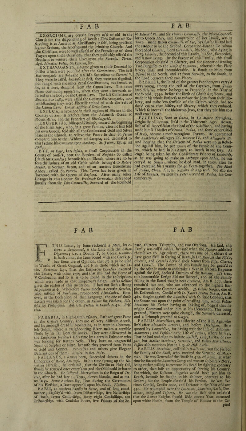 EXORCISMS, are certain Prayers us’d of old in the Church for the difpolTeffing of Devils: This Cuftoin of Ex- o.-cifing is as Ancient as Chriftianity it felf, being praftis’d by our Saviour, the Apoftles and the Primitive Church: And the Chriftians were fo well affur’d of the Prevalence of their Prayers upon thefe Occafions, that they publickly offer’d the Heathens to venture their Lives upon the Succefs. Tertul. Apol. Mimtius Fcelix, Sc. Cyprian, &c. EXTRAVAGANTS, a Name given to thofe Decretal E- plftles which were publifh’d after the Clementinas. The firft Extravagants are John the XXIId’s Succellour to Clement Y. They were fo call’d, becaufe at firft, they were not digefted, nor rang’d with the other Papal Conftitucions, but^ feem’d to be, as it were, detach’d from the Canon Law. The fame Name coii'inuing upon ’em, when they were afterwards in- ferted in the Body of the Canon Law. The laft Colleftion of Decretals to 1485. were aWdthc Common Extravagants, not- vvichftanding they were likewife embodied with the reft of the Canon Law. Doujat. Hiftoir. d’Droit Canon. EXTUC A, a Province in the Kingdom of Morocco in the Country of Sus: It reaches from the Atlantick Ocean to Mount Atlas, and the Frontiers of Biledulgerid. EXUPERIUS, Bilhop of Tholoufe, toward the beginning of the Fifth Age •, who, in a great Famine, after he had fold his own Goods, fold alfo all the Confecraced Gold and Silver Place in the Church, to relieve the Poor: fo that St.Jerom compar’d him to the Widow of Sarepta, and dedicated to this Prelate his Comment upon Zachary. Sz.Jerom, Ep. 4. ad Rkjl. EYE, or Eaye, lit. Infula, a fmall Corporation in the County of Suffolk, near the Borders of Norfolk: So called ( faith Mr. Camden) becaufe it’s an Ifland; where are to be feen the Ruines, ofan old Caftle which belong’d to Robert Mallet, a Norman Baron, and of an ancient Benediftine Abbey, called Sc. Fever’s. This Town has been given in Joynture with the Queens of England. After many other Changes in this Honour Sir Frederick Cornwallis defeended lineally from Sir ffohn Cornwallis, Steward of the Houlhold to Edward VI. and Sir Thomas Cornwallis, the Privy-Councel- lor to Queen Mary, and Comptroller of her Houfe, was in 1661. made Baron Cornwallis of Eye, by Charles II. and had the Honour to be the Second Coronation-Baron: To whom fucceeded Charles, Lord Cornwallis, his Son •, who dying in 1^75. Charles, the Second of this Fa/nily, his Son, fucceeded, and is now living. By the Favour of this Family, this fmall Corporation obtain’d its Charter, and the Honour or fending Two Burgeffes to the Houfe of Commons-, otherwife the Place is very fmall and inconiiderable. It ftaiids 12 Miles from to the North, and ly isom Norwich, to the South, iji the Road between thefe two Places. EZEKIEL, cheThird of the greater Prophets, was carry’d away young, among the reft of the Captives, from Judaa. mto Babylon-, where he began to Prophefie, in the Year of theWorld, 3549. before the Birth of Chrift 513 Years; and made it his whole Bufinefs to reduce the Jews from their Ido¬ latry, and make ’em fenftble of the Crimes which had re¬ duc’d ’em to that Mifery and Slavery which they endured. Which fo incens’d the Idolatrous Jews, that they put him to a moft cruel Death. EZZELINO, Born at Onara, in La Marca Trevlgiana, Originally of Cerm/y', liv’d in the Thirteenth Age. He was, firft of all luccefsfulat the Head oishcGibellines-, and having made himfelfMaftcr of Feron^:, Padua, and fome other Cities of Italy, became a moft outragious Tyrant. He contemned the Anathemas oiGregory IX. Innocent IV. and Alexander IV. And hearing tliat the Citizens of Padua were up in Rebel¬ lion againft him, he put 12000 of the People of the Coun¬ try, which he had in his Army, to Death in one Day. Ac length being taken by the Confederate Princes of Lombardy, as he was going to make an Attempt upon Milan, he was carry’d to Soncin ■, where he died Mad, in 1259. after he had exercis’d his Tyranny for 40 Years together. The Monk of Padua, Chron. 1. i, 2. Sigonius de Reg.Ital. See alfo the Life of Ezjelin, written by Peter Gerard of Padua, his Con¬ temporary. FAB 1 THIS Letter, by fome reckon’d a Mute, by o- % j thers a Semivowel, is the fame with the EoUan Digamma; i. e. a Double r, or Greek Gamma. I It hath almcft the fame Sound with the Greek 4> -, ® but fome are of Opinion, that Ph is to be ufed in Words of Greek Original, and F in thole which are La¬ tin. Suetonius fays. That the Emperour Claudius invented this Letter, with other two; and that this had the Force of VConlbnant; and fo it is to be found in the Infcriptions which were made in that Emperour’s Reign. Aulus Gellius gives the reafon of this Invention. F had not fuch a ftrong Afpiration as $: Wherefore Cicero mocks a certain Grecian, who inftead of Fundanius, pronounced Phundanius. How¬ ever, in the Declenfion of that Language, the one of thofe Letters was taken tor the other; as Falanx ios Phalanx, Filo- fofiaios Philofophia. Aul. Gel. Sueton. in Claud, c.r^i. Prif- cian. FAB ARIA, in High-Dutch F/rfuerr, Baths of great Fame in the Grifoiis Country; they are of very difficult Accefs, and lie amongft dreadful Mountains, as it were in a bottom- lefs Gulph, where a Neighbouring River makes a terrible Noife by its fall ftom the Rocks. They were difeovered in the Emperour Frederick lid’s time by a certain Falconer who was leeking for Ravens Nefts. They have no ungrateful Smell of Sulphur or Nitre, becaufe they proceed from Veins of Gold and Copper. Paracelfus and others give Elegant Deferiptions of them. Simler. in Rep. Hclv. FABIANUS, a Koot.ct born, {sxcctcdtd Anterus in the Eifhoprick of Rome, An. 23<5. In his time Iprung up the No- vatian Herefie ; he ordain’d, .that the Chrifm or Holy Oil, fhould be renew’d once every Ycar,and the Old fhould be burnt in the Church. He fuffered Martyrdom in the Reign of De- cius, after he had fate 14 Years, eleven Months, and as ma¬ ny Days. Some Authors fay. That during the Ceremonies of his Eleftion, a Dove appear’d upon his Head. Platina. FABII, an Ancient Family in Rome, and of long conti¬ nuance ; dignify’d with leven Diftator.'hips, five Mafterftiips of Horfe, feven Cenforlhips, forty eight Confullhips, ten Tribuiidhips with Confular Power, five Princes of the Se¬ FAB nate, thirteen Triumphs, and two Ovations. It’s faid, this Family was call’d Fabian, becaufe when the Romans addifted themfelves to Agriculture, there was one of it obferv’d to have great Skill in fetting of Beans,in Lat.Ez5tf,as the Pifa's, Cicero's, and Lentuls deriv’d their Names from Pifa, Ciceres, and Lentuli. The Power of this Family may be guefs’d at by the offer it made to undertake a War at its own Expence againft the Veif declar’d Enemies of the Romans. It’s true, this honourable Defign did not fucceed, 306 of the Family falling in the Battel fought near Cremera, An. R. 277. there remain’d but one, who was advanced to the higheft Em¬ ployments of the Common-wealth. Q. Fabius Gurges, one of his Defendants, Conful with D. ffunius Brutus Scava, An. R. 462. fought againft the Samnites with fo little Condud, that the Senate was upon the point of recalling him, which Fabius Maximus his Father having an Inkling of, begg’d that he might Command under him as his Lieutenant; This being granted. Matters were t4uite chang’d, the Samnites defeated, and a Triumph granted to Gurges. FABIUS MarcelUnus, an Hiftorian of the Hid. Age, who liv’d after Alexander Severus, and before Diocleftan. He is quoted by Lampridius, for having writ the Life of Alexander Mammeus; and Vopifeus in the Life of Probus, where he fays. That he had no defign to imitate Salluft, Livy, Tacitus or Tro- gus V but Marius Maximus, Suetonius, and Fabius MarcelUnus. Voffius alfo mentions him in /. 3. de Hifl. Latin. FABIUS Maximus, c-aWdzKo RulUanus, was the Firft of the Family of the Fabii, who merited the Surname oi Maxi¬ mus. He was General of the Houfe in 429. of Rome, at what time he forced the Samnites Camp and won an abfolute Viftory, being rather willing to venture his Head by fighting contrary to order, than lofe an opportunity of ferving his Country.- For which, the Diftator Papyrius would have put him t9 Death, becaufe he fought in his abfenc^, contrary to his Orders; but the People obtain’d his Pardon. He was five times Conful, Ceufor once, and Diftator in the Year olRome 450. He triumph’d over ihcLucerians,Samnites,Gauls,V7n- brians, Marfi and Tufeans. He was the firft who ordain’d that the Roman Knights fhould Ride once a Year, mounted upon white Horfes, from the Temple of Honour to the Ca-