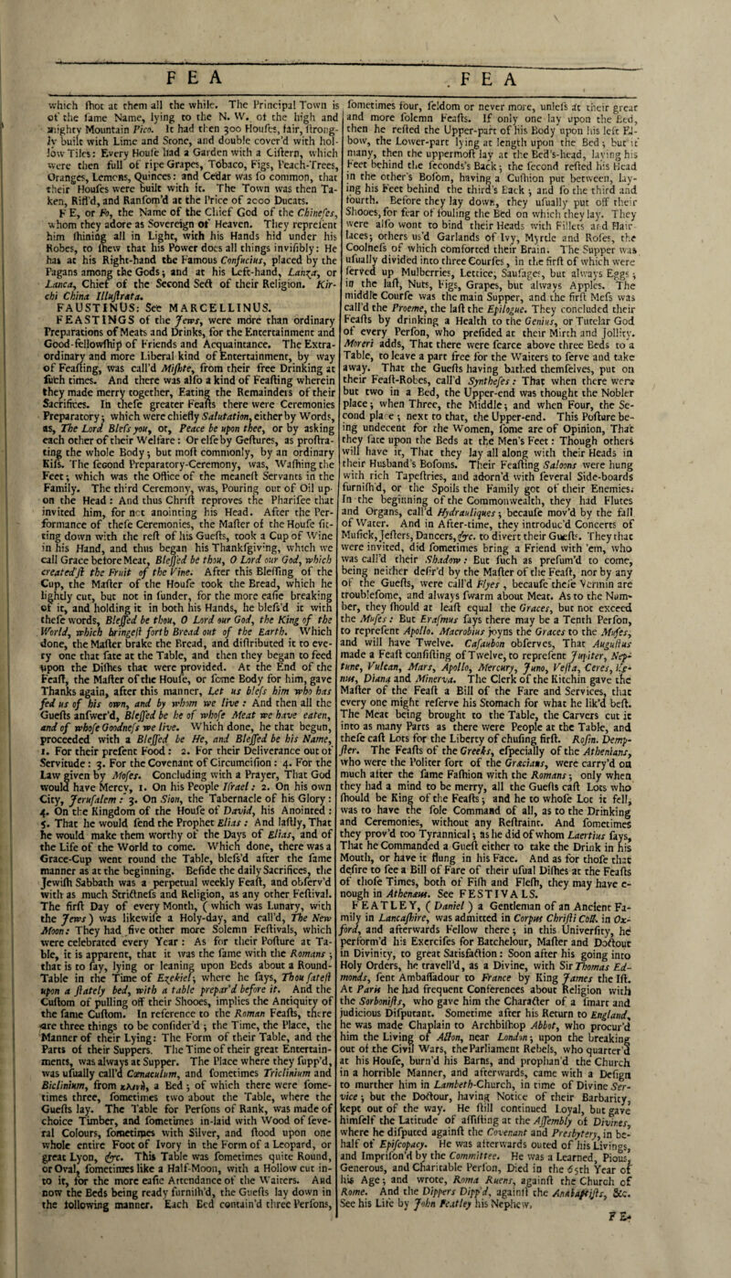 which fhot at them all the while. The Principal Town is ot' the fame Name, lying to the N. W. ot the high and aiighty Mountain Pico. It had then goo Houfes, fair, llrong- ly built with Lime and Scone, and double cover’d with hol¬ low Tiles: Every Houfe had a Garden with a Ciftern, tvhich were then full of ripe Grapes, Tdbaco, Figs, Peach-Trees, Oranges, Lemons, Quinces: and Cedar was fo common, that their Houfes were built with it. The Town was then Ta¬ ken, Rifl’d, and Ranfom’d at the Price of acoo Ducats. F E, or fo, the Name of the Chief God of the Chinefes, whom they adore as Sovereign of Heaven. They reprelent him Ihining all in Light, with his Hands hid under his Robes, to fhew that his Power docs all things invifibly: He has at his Right-hand the Famous Confucius, placed by the Pagans among the Gods; and at his Left-hand, Ldn-^a, or Lanca, Chief of the Second Seft of their Religion. Kir- chi China Illujlrata. FAUSTINUS; See MARCELLINUS. FEASTINGS of the Jews, were more than ordinary Preparations of Meats and Drinks, for the Entertainment and Good-fellowfhip of Friends and Actmaintance. The Extra¬ ordinary and more Liberal kind of Entertainment, by way of Feafting, was call’d Mifite, from their free Drinking at liith times. And there was alfo a kind of Feafting wherein they made merry together. Eating the Remainders of their Sacrifices. Ih chefe greater Feafts there were Ceremonies Preparatory: which were chiefly Salutation, either by Words, as, The Lord Blefsyou, or. Peace be upon thee, or by asking each other of their Welfare: Or elfeby Geftures, as proftra- ting the whole Body •, but moft commonly, by an ordinary Kifs. The fcGond Preparatory-Ceremony, was, Waftiingthe Feet; which was the Office of the meaneft Servants in the Family. The tlfrd Ceremony, was, Pouring out of Oil up¬ on the Head : And thus Chnft reproves the Pharifee that invited him, for net anointing his Head. After the Per¬ formance of thefe Ceremonies, the Mafter of the Houfe fic- ting down with the reft of his Guefts, took a Cup of Wine in his Hand, and thus began his Thankfgivmg, which we call Grace before Meat, Blejj'ed be thou, 0 Lord our God, which createdJl the Fruit of the Fine. After this Elefllng of the Cup, the Mafter of the Houfe took the Bread, which he lightly cut, but not in funder, for the more eafie breaking of it, and holding it in both his Hands, he blefs’d it with thefe words, Bleffed be thou, 0 Lord our God, the King of the World, rrhich Iffingeji forth Bread out of the Earth. Which done, the Mafter brake the Bread, and diftributed it to eve¬ ry one that fate at the Table, and then they began to feed Vpon the Difties that were provided. At the End of the Feaft, the Mafter of tlic Houfe, or feme Body for him, gave Thanks again, after this manner. Let us blefs him who has fed us of his orvn, and by whom we live: And then all the Guefts anfwer’d, Bleffed be he of whofe Meat we have eaten, and of whofe Ooodnefs we live. Which done, he chat begun, proceeded with a Bleffed be He, and Bleffed be his Name, t. For their prcfenc Food : 2. For their Deliverance out of Servitude : 9. For the Covenant of Circumcifion : 4. For the Law given by Mofes. Concluding with a Prayer, That God would have Mercy, i. On his People Ifrael: 2. On his own City, Jerufalem : 9. On Sion, the Tabernacle of his Glory : 4. On the Kingdom of the Houfe of David, his Anointed : 5. That he would fend the Prophet Elias : And laftIy,That he would make them worthy of the Days of Elias, and of the Life of the World to come. Which done, there was a Grace-Cup went round the Table, blcfs’d after the fame manner as at the beginning. Befide the daily Sacrifices, tlie jewifh Sabbath was a perpetual weekly Feaft, and obferv’d with as much Striftnefs and Religion, as any other Feftival. The firft Day of every Month, ( which was Lunary, with the Jews ) was likewife a Holy-day, and call’d, The New Moon: They had five other more Solemn Feftivals, which were celebrated every Year : As for their Pofture at Ta¬ ble, it is apparent, that it was the fame with the Romans ■, that is to fay, lying or leaning upon Beds about a Round- Table in the Time of Ezekiel-, where he fays, Thoufateft upon a ftately bed, with a table prepar’d before it. And the Cuftom of pulling off their Shooes, implies the Antiquity of the fame Cuftom. In reference to the Roman Feafts, there 4re three things to be confider’d -, the Time, the Place, the Manner of their Lying: The Form of their Table, and the Parts of their Suppers. The Time of their great Entertain¬ ments, was always at Supper. The Place where they fupp’d, was ufually call’d Caenaculum, and fometimes Triclinium and Biclmtum, from kA/vj), a Bed ; of which there were fome¬ times three, fometimes two about the Table, where the Guefts lay. The Table for Perfons of Rank, was made of choice Timber, and fometimes in-laid with Wood of feve- ral Colours, fomctiipcs with Silver, and ftood upon one whole entire Foot of Ivory in the Form of a Leopard, or great Lyon, ^c. This Table was fometimes quite Round, or Oval, fometimes like a Half-Moon, with a Hollow cut in¬ to it, for the more eafie Attendance of the Waiters. And now the Beds being ready furnilh’d, the Guefts lay down in the following manner. Each Bed contain’d three Perfons, fometimes four, feldom or never more, unlcl's at cheir grear and more folcmn Feafts. If only one lay upon the Bed, then he refted the Upper-parr of His Body upon his left El¬ bow, the Lower-part lying at length upon the Bed; but it many, then the uppermoft lay at the Ecd’s-hcad, laving his feet behind the feconds’s Back 5 the fccond refted his Head in the other’s Bofom, having a Cutliion put between, lay¬ ing his Feet behind the third’s lack -, and fo the third and fourth. Before they lay dovvR, they ufually put off their Shooes, for tear of Ibuling the Btd on vvhicli tlieylay. They were alfo wont to bind their Heads with Fillets ar d Hair laces*, others us’d Garlands of Ivy, Myrtle and Roles, the Coolhefs of which comforted their Brain. The Supper was ufually divided into three Courfes, in the firft of which were lerved up Mulberries, Lectice, Saulages, but always Eggs in the laft, Nuts, Figs, Grapes, but always Apples. The middle Courfe was the main Supper, and the firft Mefs was call’d the Proeme, the laft the Epilogue. They concluded their Feafts by drinking a Health to the Ge/i/Kr, or Tutelar God of every Perfon, who prefided at their Mirth and Jollity. Moreri adds. That there were fcarce above three Beds to a Table, to leave a part free for the Waiters to ferve and take away. That the Guefts having bathed themfeives, put on their Feaft-Robes, call’d Synthefes: Tha? when there were but two in a Bed, the Upper-end was thought the Nobler place •, when Three, the Middle 5 and when Four, the Se¬ cond place -, next to that, the Upper-end. This Pofture be¬ ing undecent for the Women, fome arc of Opinion, That they face upon the Beds at the Men’s Feet: Though others will have it, That they lay all along with their Heads in their Husband’s Bofoms. Their F'cafting Saloons were hung with rich Tapeftries, and adorn’d with fcveral Side-boards furnifti'd, or the Spoils the Family got of their Enemies.- In the beginning of the Commonwealth, they had Flutes and Organs, call’d Hydrauliques; becaufe mov’d by the fall of Water. And in After-time, they introduc’d Concerts of Mufick, jefters, Dancers, to divert their Guefts. They that were invited, did fometimes bring a Friend with ’em, who was call’d their Shadow: But fuch as prefum’d to come, being neither defir’d by the Mafter of tlie Feaft, nor by any ol the Guefts, were call’d Flyes , becaufe'thefe Vermin are troublefome, and always fwarm about Meat. As to the Num' ber, they fhould at leaft equal the Graces, but not exceed the Mufes: But Erafmus fays there may be a Tenth Perfon, to reprefenc Apollo. Macrobius joyns the Graces to the Mufes, and will have Twelve. Cafaubon obferves, That Auguftus made a Feaft confifting of Twelve, to reprefenc Jupiter, Nep¬ tune, Vulcan. Mars, Apollo, Mercury, Juno, Vefta, Ceres, Ife- nuf, Diana and Minerva. The Clerk of the Kicchin gave the Mafter of the Feaft a Bill of the Fare and Services, tliac every one might referve his Stomach for what he lik’d beft. The Meat being brought to the Table, the Carvers cut it into as many Parcs as there were People at the Table, and thefe caft Lots for the Liberty of chufing firft. Rofin. Demp- fter. The Feafts of the Greeks, efpecially of the Athenians, who were the Politer fort of the Graciats, were carry’d oa much after the fame Faftiion with the Romans *, only when they had a mind to be merry, all the Guefts caft Lots who fhould be King of the Feafts -, and he to whofe Lot it fell, was to have the foie Command of all, as to the Drinking and Ceremonies, without any Reftraint. And fometimes they prov’d too Tyrannical as he did of whom Laertius fays. That he Commanded a Gueft either to take the Drink in his Mouth, or have it flung in his Face. And as for thofe that defire to fee a Bill of Fare of their ufual Difhes at the Feafts of thofe Times, both of Filh and Flelh, they may have c- nough in Athenaw. See FESTIVALS. FEAT LEY, ( Daniel ) a Gentleman of an Ancient Fa¬ mily in Lancafloire, was admitted in Corpus Chrifti CoU. in Ox¬ ford, and afterwards Fellow there y in this Univerfity, he perform’d his Excrcifes for Batchelour, Mafter and Doftout in Divinity, to great Sacisfaftion: Soon after his going into Holy Orders, he travell’d, as a Divine, with Sir Thomas Ed¬ monds, fent Ambaffadour to France by King James the Ift. At Parti he had frequent Conferences about Religion with the Sorbonijis, who gave him the Charafter of a fmart and judicious Difputant. Sometime after his Return to England, he was made Chaplain to Archbilhop Abbot, who procur’d him the Living of Alton, near London; upon the breaking out of the Civil Wars, the Parliament Rebels, who quarter’d at his Houfe, burn’d his Barns, and prophan’d the Church in a horrible Manner, and afterwards, came with a Defign to murther him in Lambeth-Ch.vrch, in time of Divine Ser¬ vice 5 but the Dortour, having Notice of their Barbarity, kept out of the way. He ftill continued Loyal, but gave himfclf the Latitude of aftifting at the Affembly of Divines where he difpuccd againft the Covenant and Presbytery, in be¬ half of Epifcopacy. He was atferwards ouced of Jiis Livings, and Imprifon’d by the Committee. He was a Learned, Pious| Generous, and Charitable Perl'on, Died in the 65th Year of hii Age*, and wrote, Roma Ruens, againft the Church of Rome. And the Dippers Dipp’d, againft the Anaiaftj/ls, &c. See his Life by John Fe.itley his Nephe w, F£-