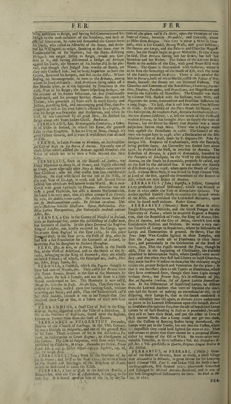 being ambitious to Reign, and having firft Cominunicatcd h.s' tives of the place call’d Pa Morto^ upon the Frontiers of the Defign to the moft turbulent of the Souldiery, and fuch as ^ State of Venice, between Mirandola, and Comachk, about affehed Innovation, he came and demanded the Crown fro ni 30 Miles from Bologna. This City is about 4 Miles in Com- Iiis Uncle, who called an Affembly of the States, and deck- pafs, with a fair Citadel, ftrong Walls, and good Baftions; red his Willingnefs to refign, fpeaking at the fame time in the Streets are Large, and the Palaces and Churches Magnifl- Commendati'on of his Nephew; but the States dilliking cent; but the People begin to grow Miferable; fo that it may Ferlegtas too earger Defire to Reign, would not Con-jbefaid, That Ferrara having loll her Dukes, has lofl her fent to it; and having difeovered a Defign of Ter/e^gKr j Grandeur and her Riches. The Palace of the Ancient Dukes againfi his Uncle, the Memory of his Father did fo far pre-1 ftands in the middle of the City, with good Moats fill’d with vai! that though they Judged him worthy of Death, yet Water. The Court is Surrounded with Galleries, where is they only Confin’d him; but he being Impatient to have the to be feen the Genealogy of the Houfe of Efle, with the Arms Crown deceived his Keepers, and tied to the FIiT/j-. Where of the Family painted in fre/co. There is alfo another Pa- finding’ no Incouragement, he went to the Britains, among lace in built of white Marble, call’d f/ue o/Dk- wliom he lived obfcurely. And Feritharis being taken off a tnonds, becaufe the Stones are cut Diamond Fafliion. The few Months after, as it was fuppofed by Treachery in the Chm^es^n^ConyentioitheBenediiiines,Chartreux,€arme- 15th. Year of his Reign •, the States fufpefting on liter, Theatins, Jacobins, uni Francifeans, are Magnificent and the account of his former Behaviour, he was Unanimoufly worthy the Curiofity of Travellers. The Cictadel was Built Condemn’d, and his younger Brother Mainus fet upon the hy Clement Vlll. flank d with fix Baflions, with Mills, and reigners - , . ^ _ that his Reign was Peaceable and Profperous, and when he th\ilrv\cr\yit\on, Ne recedente Pado, Ferraria Fortitudorecedcret, died, he was Lamented by all good Men. He finilhed his Reign about 286 Years before Chrifl. Buchanan. FERMANAGH, Lat. Fermanagenfts Comitatus, a Ccrun- ty of Vlfter in Ireland, in which lies Earne, the greateft 'lake in that Kingdom. It has no City of Note, though it’s pod I’aflure Ground, and is water’d with Rivers chat abound 6 in Filh. F E R M O, in Latin Firmum or Firmium, an Archiepifeo- Martem Neptuno fubftituit, i. e. lelt the recefs of the Fo Ihould weaken Ferrara, he lias brought Mars to I'upply the want of Neptune; but the Event has (hewn that Neptune was a more aul'picious Patron than Mars. There was a League made here agatnft the Proteftants in 1^86. The Council of Flo¬ rence was begun here in 1438. after a Declaration of the Dif- Iblution of that of Bafil, made by P. Eugenius IV. John Pa- Uologus VII. Emperor of Conftantinople, with the Patriach, in pal City of in La Marca d Ancona. Formerly one of being prefent there. An Univerfity was fettled here about thofe Cities which alTifled theagainft; the 1316. by the Firft, in averfion to Bononia. The 'Ruins of which are to be feen a little beyond the New Dukedom of Ferrara, is a part of Rornandula, bounded by Cicy. . the Peninfula of Rhodignia, on the Weft by the Dukedom of FERNELIUS, Born in the Diocefs of Amiens, was Mantua, on the South by Rornandula, properly fo called, and .Chief Phyfician to Henry II. of France, and highly efteemed on the Eaft by the Adriatick Sea. It was under the Family ■at Court, more efpecially after Mary de Medicis came once to de Ejle from 133(5. to 15^8. when upon the Death of Alphon- bear Children ; who for that reafon fent him confiderable fusil, without Heirs Male, it was feized by Pope C/ewenf VIII. ... ' as Lord of the Fee, againft the Pretenfions of the Branch of EJJe, which are now Dukes of Mantua. FERRARI US (John) Baptijla, a Jefuite, Compiled a very profitable Syriack Didionary, which was Printed at Rome in 1622 under the Title of Nomenclator Syriacus. The Author applied himfelf chiefly to explain the Syriack words of the Bible, and ccnfulted the Learnedcit Margnites, upon what he found moft obfeure. Father Simon. .FERRARIUS (Ottavio) Born at Milan in i6oy. Taught Eloquence, Politicks, and the Greek Tongue in the Univerfity of Padua ; where he acquired fo great a Reputa¬ tion, that the Republick of Venice, the King of France, Chri- Prefents. He died with Grief for the lofs of his Wife, the 52d. Yearof his Age, in 1558. and left feveral Pieces .behind him which are well known in the World. He is men¬ tion’d with great Applaufe by Thuanus. Fernelius was not only a good Phyfician, but alfo a famous Mathematician, his Latin is fo very pure, that it’s often compar’d to Cicero’s. Me Vint, De abditis rerum caufis. De abditis rerum Naturali- . urn fyy Medicamentorim caufis. De febrium curatione. Vni- verfa xllicdicina SchoUis Illuftrata. Opera Medicinalia. Pra- Llica Latina Tberapeutices, five Vniverfalis medendi rationis Liber, &c. , F E R N E S, a City in the County of Wexford in Ireland, with an Epifcopal See, under the Archbifhop of Cajhel now, flina of Sweden, and the Cicy of Milan, enrich’d him with but formerly of Dublin. In this place Dermond the Fugitive King of Z.ein/?er, was kindly received by his Clergy, upon his return from England in the Year iK^p. In this place Dctimnd died, in the Year 1172. the Firft of May, after he had kid a fair Foundation for the Conqueft of Ireland, by ma<rrying Eva his Daughter to Richard Strongbow. Confiderable Prefents and Penfions. He wrote a very curi¬ ous Treatife of Lamps in Sepulchres, wlaerehe Difeourfes of Lamps and Illuminations in general. He ftiews. That the Jews kept Wax-Candles lighted in their Temples, and that the Pagans made ulc of Flambeaux in their Sacri¬ fices ; and particularly in the Celebration of the Feaft of F E R O, Ifles, de Fero, or de Farre, Iflands in the Danifli Ceres, fays. That the Papifts imitated the Jews, though he Sea, to the Weft of Schetland, and to the North of the Or- adds. That in the beginning of Chriftianity, the Faithful caAs belonging to the King of Denmark ; they are ufually affembled in Subterranean Vaults, where Candles were necef- reckon’d Fifteen ; of which, the Principal are, Sudro, Stro- fary ; and that when they firft had Liberty to build Churches, mo, Ojiro, Borgo, Sando, &c. they made but few Windows in them,that the obfeurity might FERONIA, a Goddefs, which the Pagans thought to infpirc the greater Refpeft and Veneration for the place ; fo have had care of Woods, tlyc. They call’d her Peronia from chat it was neceffary then to ufe Tapers or Flambeaux,which the Town Feronia, fituace at the foot of the Mountain So- they have continued fince, though they have Light enough ruble, where fhe had a Temple, and not far from it a little without them but Jerome fays. It’s in teftimony of Joy, VCood conlecraced to her. This Mountain is now call’d. Non adfugandas tenebras, fed ad ftgnum Latitia demonfiran- Mount St. Sylvefter in Italy. Strabo fays. That they that Sa- dum. In his Differcation of Sepulchral Lamps, he diffencs cnficed to Feronia, walk’d upon live burning Coals, without receiving any harm; and adds. That the'Enfranchiz’d call’d her their Goddefs, becaufe it was in her Temple that they received their Cap or Hat, as a Token of their new Con¬ dition. i FERRANDINA, a fmall City of Italy in the King¬ dom of Naples, dignified with the Title of a Dukedom. It from the Learned Authors that were of Opinion the Anci¬ ents had the Secret of making an unconfumable Oil, or of difpofing their Lamps fo, that as the Imoak condens’d it turn’d infenfibly into Oil again, as Fortunio Liceto endeavours to prove in his Learned Differcation upon this Subjefl. Ferrari to in validate this opinion fays,that the ufe of Sepulchral Lamps cannot be of fuch Handing in Italy as is pretended; becaufe lies in the Province of BafVkata, fcated upon the Bafente, they us’d to burn their Dead, and put the Afhes in Urns of Fifteen or Twenty Miles from the Gulf of Tarento. I fuch narrow Necks that a Lamp could not get into them, FERRANDUS or FULGENTIUS Ferrandus, that the Cuftom of Burying Bodies being introduced, the , Deacon of the Church of Carthage, in the Vlth. Century. Lamps were put in the Tombs, but not into the Coffins, where He was a Difciple ot Fulgentius, and one of the greateft Menj it’s impoftible they could hold lighted for want of Air. Then 'of his Time • There is extant of his in the Bibliotheca Pa-\ endeavours to prove that there cannot be a perpetual Fkrne, team, an Exhortation to Count Regmus-, an Abridgment ofi either by means of the Oil or Wick. He wrote other very the Canons. The Life of Fulgentius, with fome ocher Pieces,' valuable Treatifes, as De re veftiaria 2 Vol. Fol. Prolufmes E- ' pubihhed by Chifetius, in 1649. Facundus pro Defenf. Triuin Capit. Lib. J^. cap.:}. IfdoreHifpal.cap.-\\. Sigeherr, cap. 28, .29. De Script. Eccl. i, ., FERRANDUS (John) Born in the Province of An- fu in Fr.tnce ; and liv’d to the Year-1510; he wrote a Book of the Rights and Privileges of tire Kingdom of France, wiik h he Dedicated to Lewis the Xllth. F ER BAR A, a City ol fraly in the Ancient .Emilia, a Biiliop.’sScc, witli the Title of a.Dukedom, belonging to the Holy See. It is leatcd uporikn Arm of the ?q, by dreNa- pift. &c. 2 Vol. 4to Elebla in Quarto, Origines Lingua Italics in Fol. Ghilini. FERRARIUS, or FERRARI, (Philip) Gene¬ ral of the Order of Servites, Born at Ovilio, a linall Village near Alexandria in Milanois, in great favour for his Learning -vyith Clementyill. PaulN. and Vrban Sill, fet forth a Aeo:/- conGeographicum, firft Printed 1627. afterwards Correfted_ and Enlarged by Michael Antonius Baudrand, and is one of the belt Geographical Dkftionaries we have. He died at Mi¬ lan, in 16 2i. FER-