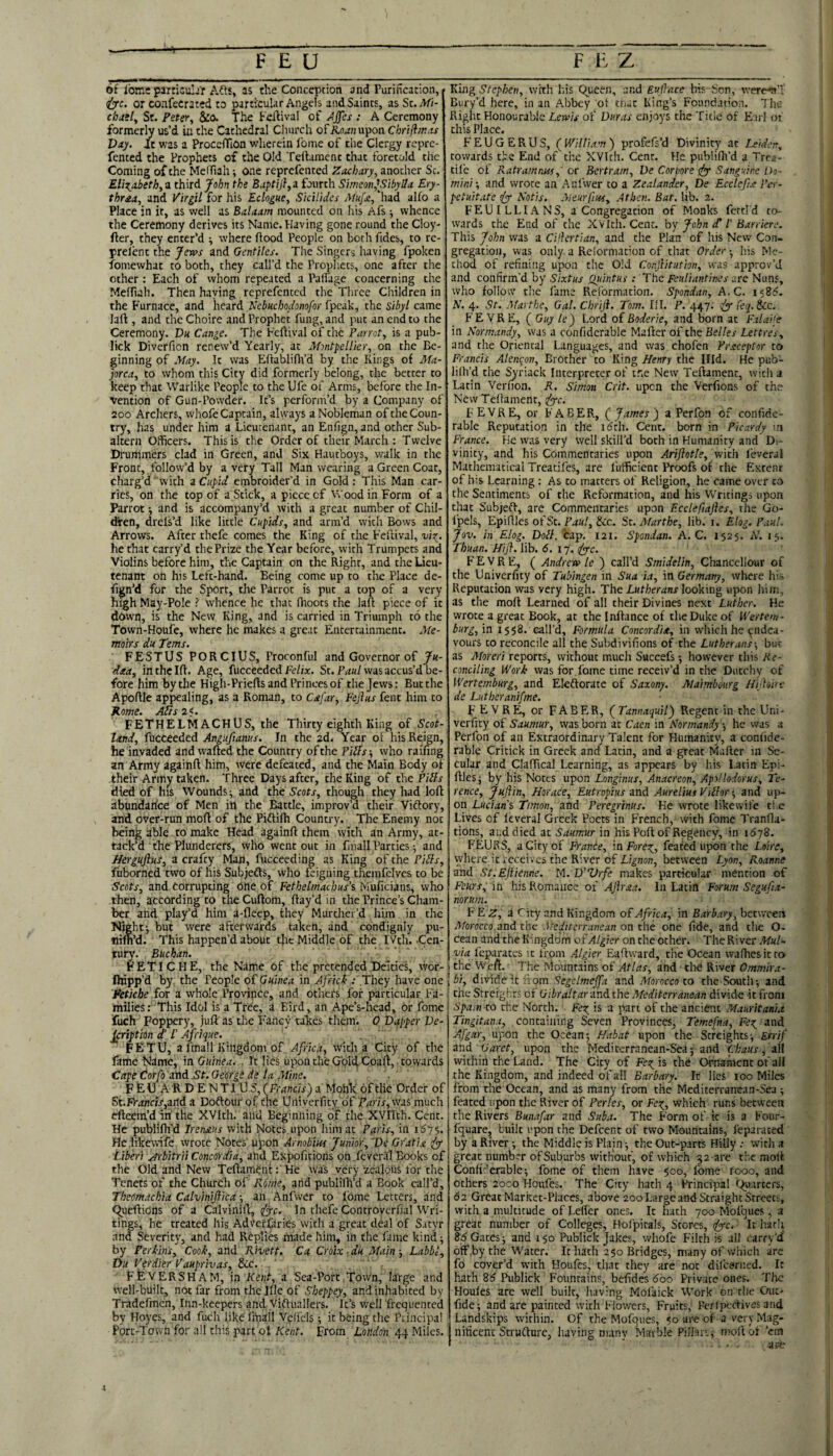 of loin: particulj'r Afts, as the Conception and Purification, (Z^c. or confecrated to particular Angels and Saints, as St.TIfi-' chag[^ St. Peter^ &0. The Feilival of Jjjcs : A Ceremony formerly us’d in the Cathedral Cliurch of ilo.r?2upon Cbrili/ras Day. It was a ProcefTiOn wherein Ibme of the Clergy rcprc- fented the Prophets of the Old Teftamcnc that foretold the Coming of the Meffiah-, one reprefented Zachary, another Sc. Elizabeth, a. third John the Baptij},a, iourth Simeon,\SibylIa Ery- thraa, and Virgil for his Eclogue, Sicilides Muj’jt, had alfo a Place in it, as well as Balaam mounted on his Afs ■, whence the Ceremony derives its Name. Having gone round the Cloy- fter, they enter’d ■, where flood People on both Tides, to re- prelent the Jews and Gentiles. The Singers having fpoken fomewhat to both, they call’d the Propliets, one after the other : Each of whom repeated a Palfage concerning the MefTuh. Then haying reprefented the Three Cliildren in the Furnace, and heard Nebuchodonofor fpcak, the sibyl came laft , and the Choire and Prophet fung, and put an end to the Ceremony. Du Cange. The Feftival of the Parrot, is a pub- lick Diverfion renew’d Yearly, at Montpellier, on the Be¬ ginning of May. It was Eflabliflfd by the Kings of Ma¬ jorca, to whom this City did formerly belong, the better to keep that Warlike People to the Ufe of Arms, before the In¬ vention of Gun-Powder. It’s perform’d by a Company of 200 Archers, whofe Captain, always a Nobleman of the Coun¬ try, has under him a Lieutenant, an Enfign, and other Sub¬ altern Officers. This is the Order of their March ; Twelve Drummers clad in Green, and Six Hautboys, walk in the Front, follow’d by a very Tall Man wearing a Green Coat, charg’d with a Cupid embroider’d in Gold: This Man car¬ ries, on the top of a Stick, a piece of Wood in Form of a Parrot ■, and is accompany’d with a great number of Chil¬ dren, drefs’d like little Cupids, and arm’d with Bows and Arrows. After thefe comes the King of the Feilival, vio:^. he that carry’d the Prize the Year before, with Trumpets and Violins before him, the Captain on the Right, and the Lieu¬ tenant on his Left-hand. Being come up to the Place de- fign’d for the Sport, the Parrot is put a top of a very high May-Pole ? whence he that ffioots the laft piece of it down, is the New King, and is carried in Triumph to the Town-Houfe, where he makes a great Entertainment, jyte- tnoirs du Terns. FESTUS PORCIUS, Proconful and Governor of Ju- dxa, inthelft. Age, fucceeded Fe/ia:. St. F/r«/was accus’d be¬ fore him by the Higli-Priefts and Princes of the Jews: But the Apoftle appealing, as a Roman, to Cxfar, Fejlus fent him to Kome. Adis2<. FETHELMACHUS, the Thirty eighth King of Scot¬ land, fucceeded Anguftanus. In the 2d< Year of his Reign, he invaded and wafted the Country of the Pidfs ^ who raifing an Army againft him, were defeated, and the Main Body of their Army taken. Three Days after, the King of the Piih died of his Wounds^ and the Scots, though they had loft abnndarice of Men in the Battle, improv’d their Viftory, and over-run moft of the Piflilh Country. The Enemy not beinj^ able to nuke Head againft them with an Army, at¬ tack’d ‘ the Plunderers, who went out in fmall Parties ^ and J/erguJhs, a crafty Man, fucceeding as King of the Pidls, fuborned two of his Subjefts, who feigning themfelves to be Scots, and corrupting One of Fethelmachus’s Muficians, who then, according to theCuftom, ftay’d in the Prince’s Cham¬ ber and play’d him a-fleep, they MurtJiei’d him in the Night j but were afterwards taken, and condignly pu- nifn’d. ' This happen’d about tlie Middle of the IVtli. -Cen¬ tury. Buchan. ■ FETICHE, the Name of the pretended Deities, wor- fhipp’d by. the People o£ Guinea in AfricT: They have one Fetiche for a whole Province, and others for particular Fa¬ milies: This Idol is a Tree, a Bird, an Ape’s-head, or fome fuch Foppery, juft as the Fancy tahes them. 0 Dapper Ve- jeription d‘ /’ Ajfrique. FETU, a fmall Kingdom of Africa, with a City of the lame Name, in Guinea. . It lies upon the Gold Coaft, towards CapeCorfo'ind.St.GeWgidelaAtine. F E U A R D E N TIU S, (Francis) a MohTf of tlie Order of St.FV4«w,and a DoftOuf of the Univerfity of P^tnTjWas much efteern’d iii the XVIch. and Beginning of the XVIIth. Cent. He publilh'd Irenaus with Notes upon him at Paris, in Hc.likewife wrote Notes' upon Arnobiw Junior, 'De Gratia Libm jrbitrii Concordia, ahd Expofitions on .fcveral Books of the Old and New Teftament: He was very zealous for the Tenets of the Church of Rome, arid publifh’d a Book call’d, Theomdehia Calviniftica •, an Anfwcr to fome Letters, and 9.ucfti0ns of a Calvinift, ff^c. In thefe Controverfial Wri¬ tings, he treated his AdVeffaries with a great deal of Satyr and Severity, and had Replies made him, in the fame kind ■, by Perkins, Cook, and Rivett. Ca Croix ■ du Main ■, Labbl, Du Virdier Vauprivas, &ic. FfevERSHAM, m Kent, ol Sca-Porc.Town, large and well-built, not far from the Iflc of Sheppey, and inhabited by Tradefmen, Inn-keepers and Victuallers. It’s well frequented by Hoyes, and fuch like fmail Velfels; it being the Principal Port-Town for all this part ol Kent. From London 44 Miles. King Stephen, with his C^ueen, and Eullace his Son, werertT Bury’d here, in an Abbey ot cnac King’s Foundation. The Right Honourable Lewis of Duras enjoys the Title of Earl of this Place. FEUGERUS, (^William) profefs’d Divinity at J^iden, towards the End of the XVIch. Cent. He publiffi’d a Trea- tile ol Ratramnus, or Bertram, De Cor pore ify- Sanguine Do¬ mini’, and wrote an Anfwer to a Zealander, De Ecclcfut Pei-- petuitate dyy Notis. Aieurfius, Athcn. Bat. lib. 2. FEUILLIANS, a Congregation of Monks fettl'd to¬ wards the End of the XVIth. Cent, by John £ I’ Barriere. This John was a CHlertian, and the Plan of his New Con¬ gregation, was only a Relormation of that Order •, iiis Me¬ thod of refining upon the Old Conjlitution, was approv’d and confirm’d by Sixtus Qidntus .- The Feuliantines are Nuns, who follow the fame Reformation. Spondan, A.C. 1585. N. 4. St. Afarthe, Gal. Chriji. Tom. HI. P. 447: feq.Scc. FE VRE, ( Guy le) Lord of Boderie, and born at Falaife in Normandy, was a confiderable Mafter of the Belles Lettres, and the Oriental Languages, and was chofen Prsceptor to Francis Alencon, Brother to King Henry the Hid. He pub- lilh’d the %riack Interpreter of tne New Teftament, witli a Latin Vernon. R. Simon Crit. upon the Verfions of the New Teftament, (fyc. FEVRE, or FABER, (j James) a Perfon of confide- rable Reputation in the idth. Cent, born in Picardy in France. He was very well skill’d both in Humanity and Di¬ vinity, and his Commentaries upon Ariflotle, with leveral Mathematical Treatifes, are I’ufficient Proofs of rhe Extent of bis Learning: As to matters of Religion, he came over co the Sentiments of the Reformation, and his Writings upon tlaat SubjefV, are Commentaries upon F.cclefiajles, the Go- fpels, Epiftlcs of St. P4«/, &c. St. Afarthe, lib. i. Elog. Paul. Jov. in Elog. Doll. cap. 121. Spondan. A.C. 1525. N. 15. Thuan. Hijl. lib. 6. 17, dApe. FEVRE, ( Andrew Ic ) call’d Smidelin, Chancellour of the Univerfity of Tubingen in Sua ia, in Germany, where lii.s Reputation was very high. The Lutherans looking upon him, as the moft Learned of all their Divines next Luther. He wrote a great Book, at the Inftance of the Duke of U'ertem- burg, in 1558. call’d. Formula Concordia, in which he endea¬ vours to reconcile all the Subdivifions of the Lutherans-, but as Moreri reports, without much Succefs 5 however this Re¬ conciling Work was for fome time receiv’d in the Dutchy of Wertemburg, and Eleftorate of Saxony. Maimbourg Hijloite de Liitberanifme. FEVRE, or FABER, (jTannaquil) Regent in the Uni¬ verfity of Saumur, was born at Caen in Normandy, he was a Perfon of an Extraordinary Talent for Humanity, a confide¬ rable Critick in Greek and Latin, and a great Mafter in Se¬ cular and Claftical Learning, as appears by his Latin Epi- ftlcSj by his Notes upon Longinus, Anacreon, Apollodorus, Te¬ rence, Juflin, Horace, Eutropius -dnd Aurelius Vidlor’, and up¬ on Lucian's, Timon, and Peregrinus. He wrote likewife tl.e Lives of leveral Greek Poets in French, with fome Tranfla- tions, and died at Saumur in his Poft of Regency, in 1678. FEURS, a City of Franbe, in Forex^, feated upon tlie Loire, where it receives the River of Lignon, between Lyon, Roanne and St.Ejlienne. M. D’Vrfe makes particular mention of Fours, in his Romance of AJlrxa. In Latin Forum Segufia- norum. F E Z, a City and Kingdom of Africa, in Barbary, between Morocco and the Mediterranean on the one fide, and the O- cean and the Kingdom ofAlgier on the other. TheRiver MuN W4 fcparaces it from Algier Eaftward, the Ocean wafhesitro the Weft. The Mountains of Atlas, and did River Ommira- \bi. ', divide it iiom Segclmejfa and Morocco to the South-, and j the StreightS of Gibraltar-md the Mediterranean divide it from Spain to rhe North. Feo^ is a pan of the ancient Mauritania Tingitana, containing Seven Provinces, Temefna, FoT^ znd upon the Ocean-, Habat upon the Streights^ Errif dnd Caret, upon the Mediterranean-Sea; and Chaus, dil within the Land. The City of Fe;^ is the Ornament of all the Kingdom, and indeed of all Barbary. Ic lies 100 Miles from the Ocean, and as many from the Mcdicerranean-Sea ; feated upon tlie River of Perles, or Feo^, which runs between the Rivers Bunafar and Suba. The Form of k is a Four- fquare, built upon the Defcent of two Mountains, leparaced by a River -, the Middle is Plain; the Out-parts Hilly .- with a great number of Suburbs without, of which 52 are die moft Conlir’erable; fome of them have 500, fome rooo, and others 2000 Houfes. The City hath 4 Principal (Quarters, 62 Great Market-Places, above 200 Large and Straight Street;, with a multitude of Leflcr ones. It hath 700 Mofques, a great number of Colleges, Hol'pitals, Stores, iz^c. • Ic hath 8d Gates; and 150 Publick Jakes, whofe Filch is all carry’cf off.by the Water. Ic hath 250 Bridges, many of which are fo cover’d w-ith Houfes, that they are not difceriied. Ic hach 26 Publick Fotincains, befides 600 Privace ones. The Houles are well builc, having Mol'aick Work on tlie Out- fide; and are painted with Flowers, Fruits; Peripecfivesand Landskips within. Of the Mofques, 50 are of a very Mag- niticenc Scrufturc, having many Matble Pillar:; moft of ’cir cm ape
