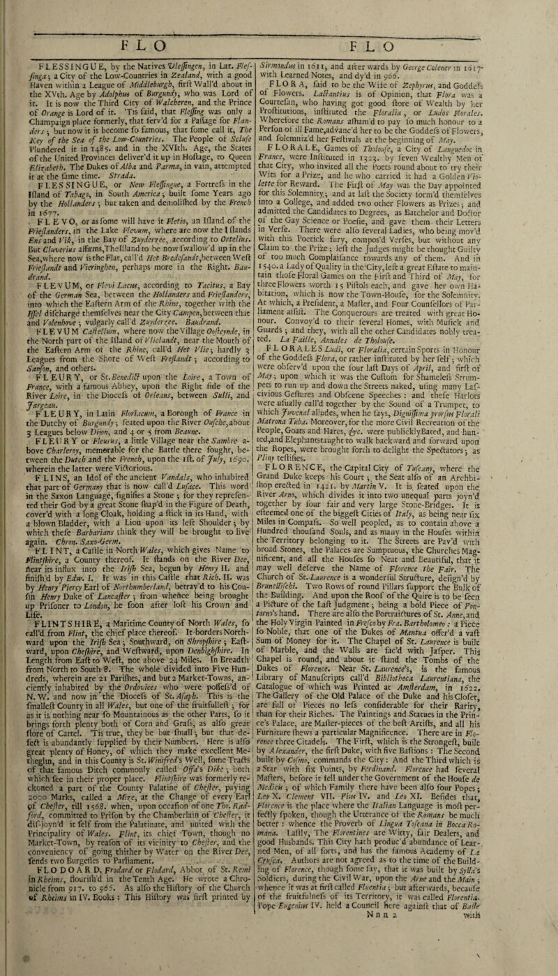 KLESSINGUE, by the Nit'wcs Viefingen, in Lat. Flef- /Inga-, a City of the Low-Countries in Zealand^ with a good Haven within a League of Middleburgb, firft Wail’d about in the XVth. Age by Adoipbm of Burgundy^ who was Lord of it. It is now the Third City of Walcheren, and the Prince of Orange is Lord of it. ’Tis faid, that Flejjing was only a Champaign place formerly, that I'erv’d for a Falfage for Flan¬ ders •, but now it is become fo famous, that fome call it. The Key of the Sea of the Low-Countries. The People of Sclufe Plundered it in 1485. and in the XVIth. Age, the States of the United Provinces deliver’d it up in Hofiage, to C^ueen FJixabeth. The Dukes of Alba and Parma, in vain, attempted it at the Lime time. Strada. FLESSINGUE, or New Fleffingue, a Fortrefs in the Ifland of Tabago, in South America-, built fome Years ago by the Hollanders but taken and deniolilhed by the French in 1(577. . F L E V O, or as fome will have it Fletio, an Ifland of the Fi-iejlanders, in the Lake Flevum, where are now the I flands Ens and I'iL, in the Bay of Zuyderyee, according to Ortelius. But Cluverius aifirms,Thelllandto be nowfwallow’d up in the Sea,where now is the Flat, call’d Het Ercdefandt ^oetvicenWefi Friejlundt and Vieringhen, perhaps more in the Right. Bau- drand. FLEVUM, or Flcvi Laciu, according to Tacitus, a Bay of the German Sea, between the Hollanders and Frieflanders, into which the Eaflern Arm of theil/;/;!?, together with the Ijfel difeharge themfelves near the City Campen,het\Neen that and Volenhove vulgarly call’d Zuydergee. Baudrand. FLEVUM Callellum, where now the Village (7o^eyn(fe, in the North part of the Illand ofVliclandt, near the Mouth of the Eaftcrn Arm of the Rhine, call’d Het Vlie-, hardly 5 Leagues from the Shore of Weft Frejlandt -, according to Sanfon, and others. FLEURY, or St.Bcneal/t? upon the Loire, a Town of France, with a famous Abbey, upon the Right fide of the River Loire, in the Dioccis of Orleans, between Sulli, and Jargeau. F'LEURY, in Latin Florlacum, a Borough of France in the Dutchy of Burgundy ; (bated upon the River Oufche,about 3 Leagues below Dijon, and 4 or 5 from Beaune. FLEURY or Fleurus, a little Village near the Sambre a- bove Cbarleroy, memorable for the Battle there fought, be¬ tween the Dutch and the French, upon the ift. of July, i6po. wherein the latter were Viftorious. FLINS, an Idol of the ancient Vandals, who inhabited that part of Germany that is now call’d Luface. This word j in the Saxon Language, fignifies a Stone ; for they reprefen- ted their God by a great Scone fhap’d in the Figure of Death, cover’d with a long Cloak, holding a ftick in its Hand, with 1 a blown Bladder, with a Lion upon its left Shoulder; by which thefe Barbarians think they will be brought to live again. Chron. Saxo-Germ. FLINT, a Caftle in North Wales, which gives Name to FlintJJdre, a County thereof. It ftands on the River Dee, hear its influx into the Irijh Sea, begun by Henry II. and finifh'd by Edw. I. It was in this Caftle that ii/c/;. II. was by Henry Piercy Earl of Northumberland, betray’d to his Cou- fm Henry Duke of Lancajier 5 from whence being brought up Prifoner to London, he foon after loft his Crown and Life. FLINTSHIRE, a Maritime County of North Wales, fo call’d from Flint, the chief place thereof. It borders North¬ ward upon the Irijh Sea •, Southward, on Shropfliire -, Eaft- ward, upon Cheflnre, and Weftward, upon Denbighflme. In Length from Eaft to W^eft, not above 24 Miles. In Breadth from North to South 8. The whole divided into Five Hun¬ dreds, wherein are 21 Parifhes, and but 2 Market-Towns, an¬ ciently inhabited by the Ordovices who were poffefs’d of N.W. and nowin the Diocefs of St.Afaph. This is the fmallcft County in all Wales, but one of the fruitfulleft ^ for as it is nothing near fo Mountainous as the ocher Parcs, fo it brings forth plenty both of Corn and Grafs, as alfo great ftore of Cattel. ’Tis true, they be but fmall •, but that de- feft is abundantly lupplied by their Niunbcrs. Here is alfo great plenty of Honey, of which they make excellent Me- theghn, and in this County is St. Winifred’s Well, fome Trafts of that famous Ditch commonly called Offa’s Dike -, both which fee in their proper place. Flintf/ire was formerly re¬ ckoned a part of the County Palatine of Chefler, paying 20C0 Marks, called a Afire, at the Change of every Earl gf Cheftcr, till 1568. when, upon occafion of one 77;o. ford, committed to Prifon by the Chamberlain of Chefler, it dif-joyn'd it felf from the Palatinate, and united with the Principality of Wales. Flint, its chief Town, though no Market-Town, by realbn of its vicinity to Chefler, and the conveniency of going thither by Water on the River Dee, fends two Burgefles to Parliament. FL O D O A R D, Ftodard or Flodard, Abltot of St. Rcmi xnRheims, flourilh’d in the Tench Age. He wrote a Chro¬ nicle from 917. to 955. As alfo the Hiftory of the Church «f Rbtims in IV. Books: This Hiftory was firft printed by Sirmondnf in idii, and after wards by George Colener m loiy- with Learned Notes, and dy’d in <y66. flora, faid to be the Wife of Z ephyr its, and Goddeh of Flowers. Laclantius is of Opinion, that Flora was a Courtelan, who having got good ftore of Wealth by her Profticutions, infticuced the Floralia, or Ludos Florales. Wherefore the Romans afham’d to pay lo much honour to a Perfon ot ill Fame,advanc’d her to be the Goddefs of Flowers, and folemniz’d her Feitivals at the beginning of Afay. F LOR ALE, Games of Tboloufe, a City of Languedoc in France, were Infticuced in 1323. by feven Wealthy Men of that City, who invited all the i’occs round about to try their Wits for a Prize, and he who carried it had a Golden Vio- lette for Reward. The Firft ot Afay was the Day appointed for this Solemnity^ and at laft the Society form’d themlelves into a College, and added two ocher Flowers as Prizes; and admitted the Candidates to Degrees, as Batchelor and Doflor ol the Gay Science or Poefie, and gave them their Letters in Verfe. There were allb levcral Ladies, who being mov’d with this Poecick fury, compos’d Verfes, but without any Claim to the Prize; left the Judges might be thought Guilty of too much Complailance cowards any of them. And in I $40. a Lady of Quality in thc'Cicy,lefc a great Efface to main¬ tain tliofe Floral Games on the Firft and Third of Afay, for tlirceFlowers worth 15 Piftols each, and gave her own Ha¬ bitation, which is now the Town-Houfe, for the Solemnitv. Ac which, a Prefident, a Mafter, and Four Counfellors of Par¬ liament atfift. The Conquerours arc treated with great Ho¬ nour. Convoy’d to their leveral Homes, w'ich Mufick and Guards; and they, with all the ocher Candidates nobly trea¬ ted. La Faille, Annales de Tholoufe. FLORALES Ludi, or Floralia, certain Sports in Honour of the Goddefs Flora,or rather infticuced by her felf; which were obferv’d upon the four laft Days of April, and firft of Afay, upon which it was the Cuftom for Shamelefs Strum¬ pets to run up and down the Streets naked, ufing many Laf- civious Gefturcs and Obfeene Speeches ; and thefe Harlots were ufually call’d together by the Sound of a Trumpet, to which Jinienal alludes, when he fays, Digniffima prorfm Florali Afatrona Tuba. Moreover, for the more Civil Recreation of the People, Goats and Hares, ifyc. were publicklyBaccd, and hun- ccd,andEIephancstaughc to walk backward and forward upon the Ropes, were brought forth to delight the Speftacors; as Pliny teftifies. FLORENCE, the Capital City of Tufeany, where the Grand Duke keeps his Courtthe Seat alfo of an Archbi- (hop ere(fted in 1421. by AfartinN. It is. feated upon the River Arno, which divides it into two unequal parts joyn’d together by four fair and very large Stone-Bridges. It is efteemed one of the biggeft Cities of Italy, as being near fix Miles in Compafs. So well peopled, as to contain above a Hundred thoufand Souls, and as many in the Houfes within the Territory belonging to it. The Streets are Pav’d with broad Scones, the Palaces are Sumptuous, tire Churches Mag¬ nificent, and all the Houfes fo Neat and Beautiful, that it may well deferve the Name of Florence the Fair. The Church of St. Laurence is a wonderful Scrufture, defign’d by Brunellifchi. Two Rows of round Pillars fupporc the Balk of the Building. And upon the Roof of the Quire is to be feen a Pidfure of the Laft Judgment; being a bold Piece of Pon- torno’s hand. There are alfo the Porcraitfures of Sc. Anne,and the Holy Virgin Painted in Frefcoby Fra. Bartholomeo: a Piece fo Noble, that one of the Dukes of Afantua offer’d a vaft Sum of Money for it. The Chapel of St. Laurence is built of Marble, and the Walls are fac’d with Jafper. This Chapel is round, and about it ftand the Tombs of the Dukes of Florence. Near Sc. Laurence's, is the famous Library of Manuferipts call’d Bibliotheca Laurentiana, the Catalogue of which was Printed at Amflerdam, in 1622, The Gallery of the Old Palace of the Duke and hisClofet, are full of Pieces no lefs confiderable for their Rarity, than for their Riches. The Paintings and Statues in the Prin¬ ce’s Palace, are Mafter-pieces of the beft Arcifts, and all his Furniture (hews a particular Magnificence. There are in Flo¬ rence three Citadels. The Firft, wliich is the Scrongeft, built by Alexander, the firft Duke, with five Baftions : The Second built by Cofmo, commands the City: And the Third which is a Star with fix Points, by Ferdinand. Florence had feveral Mafters, before it lell under the Government of the Houfe de AfedicU ; of which Family there have been alfo four Popes; Leo X. Clement VII. Pins IV. and Leo XI. Befides that, Florence is the place where the Italian Language is moft per- feftly fpoken, though the Utterance ol the Romans be much better : whence the Proverb of Lingua Tofeana in BoccaRo- mana. Laftly, The Florentines are Witty, fair Dealers, and good Husbands. This City hath produc’d abundance of Lear-, ned Men, of all forts, and has the famous Academy of La Crufea. Authors are not agreed as to the time of the Build¬ ing of Florence, though fome fay, that it was built by Sylla’s Soldiers, during the Civil War, upon the Arne and the Afain ; whence it was at firft called Fluentia; but afterwards, becaufe I of the fruitfulnefs of its Territory, it was called Florentia. Pope Eugenim IV. held a Council here againft that of Bade ' N n n 2 with