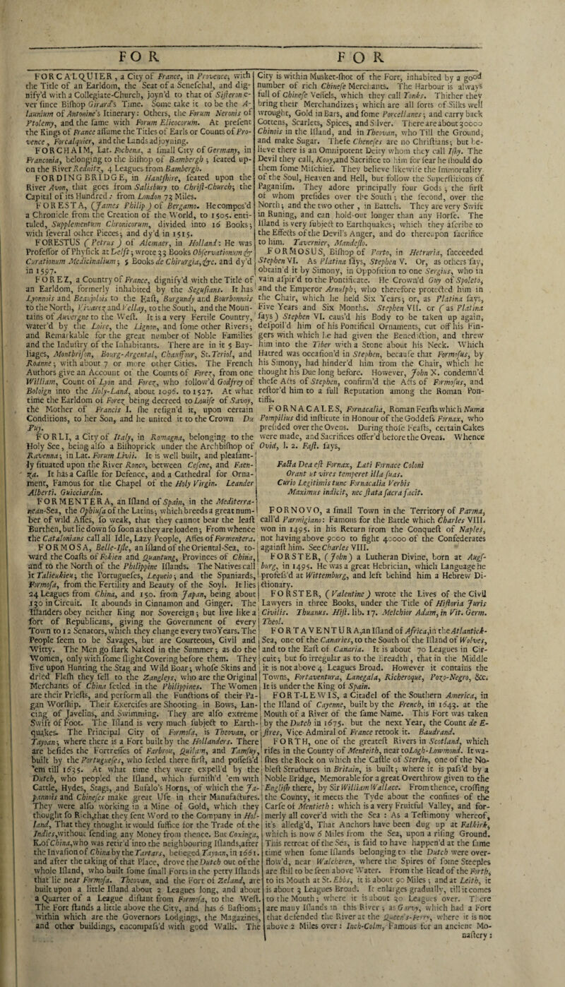 FOR C A LC^UIER , a City of France, in Provence-, with tlie Title of an Earldom, the Seat of a Senefchal, and dig- nify’d with a Collegiate-Church, joyn’d to that of Sifleron e- ver fince Bifhop G 'iraYi% Time. Some take it to be the A- launium of Antonine's Itinerary; Others, the Farum Neronis of Ptolemy, and the lame vyith Forum Elicocorum. At prefent the Kings of France aflume the Titles of Earls or Counts oiPro¬ vence , Forcalquler, and the Lands ad joyning. F O R C H AIM, Lat. Fochena, a I'mall City of Germany, in Franconia, belonging to the Biihop of Bambergh -, feated up¬ on the Kivcr Reclnit:^^, 4 Leagues from Bambergh. FORDINGBRIDGE, in Hantflme, feated upon the River Avon, that goes from Salisbury to Chrijl-Church-, the Capital of its Hundred .• from London 75 Miles. FOREST A, {James Philip J of Bergamo^ He compos’d a Chronicle from the Creation of the World, to 1505. enti- tuled, Supplementum Chronicorum, divided into 16 Books j with feveral other Pieces 5 and dy’d in 151$. F ORESTUS ( Petrus J of Alcmaer, in Holland: He was ProfelTor of Phyfick atE/e//f;wrote93 Books Obfervatiomm Curationum Medicinalium-, } Books a'e and dy’d in 1597. City is within Musket-fhot of the Fort, inhabited by a goo<^ number of rich Chinefe Merchants. The Harbour is always full of Chinefe VelTcls, which they call Toni-s. Thither they bring their Merchandizes; which are all forts of Silks well wrouglit, Gold in Bars, andfome Porcellanes-, and carry back Cottens, Scarlets, Spices, andS.Iver. Thereareabout^oooo Chinois in the llland, and in Theovan, who Till the Ground, and make Sugar. Thele Cbene[es arc no Chriflians; but be¬ lieve there is an Omnipotent Deity whom they call I(l)y. The Devil they call, Kouy,ind Sacrifice to him for fear he Ihould do them fome Milchief. They believe likcwihe the Immortality of the Soul, Heaven and Hell, but follow the Superihitions of Paganifm. They adore principally four Gods ; the firit of whom prcfides over the South; the fecond, over the North; and the two other , in Battels. They are very Swift in Runing, and can hold-out longer than any Horfe. The llland is very fubjeff to Earthquakes; which they aferibe to the Effeds of the Devil’s Anger, and do thereupon facrifice to him. Tavernier, Mandejlo. FORM OSDS, Bifhop of Porto, in Hefruria, fuccceded StephenNl. As Platina fiys, Stephen Y. Or, as others fay, obtain’d it by Simony, in Oppofition to one Sergius, who in FOREZ, a Country of Fr^rnce, dignify’d with the Title of j vain alpir’d to the Pontificate. He Crown’d Guy oi Spoleto^ an Earldom, formerly inhabited by the Seguftans. It has-and the Emperor who therefore proteded him in Lyonnois-ini Beaijolois to the Kaft, Burgundy zvA Bourbonnois fbe Chair, which he held Six Years; or, as Platina fays, to the North, and to the South, andtheMoun- Five Years and Six Months. Stephen Yll. cr ( zs Platina tains of to the Weft. It is a very Fertile Country,' fays) Stephen Yl. caus’d his Body to be taken up again, water’d by the Lfire, the Lignon, and fonie other Rivers; defpoil’d him of his Pontifical Ornaments, cut off his F'in- and Remarkable for the great number of Noble Families and the Indulfry of the Inhabitants. There are in it $ Bay- liages, Montbrifon, Bourg-Argcntal, Chauifour, St.Tcriol, and Roanne; with about 7 or more other Cities. The French Authors give an Account of the Counts of Forex,, from one William, Count of Lyon and Forex, who follow’d Godfrey of Boloign into the Holy-Land, about 1096. to 1527. At what time the Earldom of Forex being decreed to Louife of Savoy, the Mother of Francis I. file refign’d it, upon certain Conditions, to her Son, and he united it to the Crown Du Pu^ FOR LI, a City of Italy, in Fy^omagna, belonging to the Holy See, being alfo a Bilhoprick under the Archbifhop of Ravenna-, in Lat. Forum Livii. It is well built, and plealant-! ly fituated upon the River Ronco, between Cefene, and Faen-1 Xn. Ic has a Caftle for Defence, and a Cathedral for Orna-! ment. Famous for the Chapel of the Holy Virgin. Leander | Alberti. Guicciardin. FOR MENT ERA, anlfland of Spain, in Pot Mediterra-\ nean-Stz, the of the Latins; which breeds a great num gers with which he had given the Benediffion, and threw him into the Tiber w’th a Stone about his Neck. Which Hatred was occafion’d in Stephen, becaufe that Formofus, by his Simony, had hinder’d him from the Chair, which he thought his Due long before. However, John X. condemn’d thefe Affs of Stephen, confirm’d the Aits of Formofus, and reftor’d him to a full Reputation among the Roman Pon¬ tiffs. F'ORNACALES, Fornacalia, RomanFeaftswhichAf«OT(4 Pompilius did inflitute in Honour of the Goddefs Fornax, who prehded over the Ovens. During thole F'ealfs, certain Cakes were made, and Sacrifices offer’d before the Ovens. Whence Ovid, 1. 2. Faji. fays, Falla Dea eji Fornax, Lati Fornace Coloni Grant ut vires temperet ilia fuas. Curio Legitimis tunc Fornacalia Verbis Maximus indicit, nec ft at a facrafacit. FORNOVO, a fmall Town in the Territory of ber of wild Affes, fo weak, that they cannot bear the leaft call’d Parmigiano: Famous for the Battle which Charles VIIL Burthen,but lie down fo foon as they are loaden; From whence won in 1495. in his Return from the Conqueft of Naples, the Catalonians czllzll Idle, Lazy People, Alfes of Foraenfer.r.. not having above 9000 to fight 40000 of the Confederates FORMOSA, Belle-Ijle, an llland of the Oriental-Sea, to ward the Coafts of znd. Quantung, Provinces of China, againflhim. SttCharlesYlW. FORSTER, (John) a Lutheran Divine, born at Augf- atid to the North of the Philippine Iflands. The Natives call in 1495. He was a great Hebrician, which Language he It Talkukieu-, the Portuguefes, Lequeio-, and the Spaniards,! profefs’d at Wittemburg, and left behind him a Hebrew Di- Pormofa, from the Fertility and Beauty of the Soyl. It lies 24 Leagues from China, and 150. from Japan, being about dionary. FORSTER, (Valentine) wrote the Lives of the Civil 130 in Circuit. It abounds in Cinnamon and Ginger. The Lawyers in three Books, under the Title of Hiftoria Juris Illanders obey neither King nor Sovereign; but live like a I C/w//x. Ihuanus. Hifl. lib. 17. Melchior Adam,in Vit.Germ. fort of Republicans, giving the Government of every Theol. Town to 12 Senators, which they change every twoYears. The | FORTAVENTUR A,an llland of Ajrica,in thcAtlantici- People feem to be Savages, but are Courteous, Civil and j Sea, one of the to the South of the llland of ffo/t/ex. Witty. The Men go Hark Naked in the Summer; as do the i and to the Eafl of Canaria. It is about 70 Leagues in Cir- Women, only with fome flight Covering before them. Theyjcuit; but fo irregular as to the Breadth , that in the Middle live upon Hunting the Stag and Wild Boar; whofe Skins and j it is not above 4 Leagues Broad. However it contains the dried Flefli they fell to the Zangleys, who are the Original Towns, Fortaventura, Lanegala, Richeroque, Poxo-Negro, 8tc. Merchants of China fetid in the Philippines. The Women are their Priefls, and perform all the Funftions of their Pa¬ gan Worlhip. Their Exercifes are Shooting in Bows, Lan¬ cing of Javelins, and Swimming. They are alfo extreme Swift of Foot. The Ifland is very much fubjeft to Earth-iby the Dutch in ii575 quakes. The Principal City of Formofa, is Theovan, or' ' Tayoan-, where there is a F'ort built by the Hollanders. There are befides the Fortrefies of Farbrou, Quilam, and Tamfuy, It is under the King of Spain. FORT-LEWIS, a Citadel of the Southern America, in the Ifland of Cayenne, built by the French, in 1^43. at the Mouth of a River of the fame Name. This F'ort was taken but the next Year, the Count de E- Jires, Vice- Admiral of France retook it. Baudrand. FORTH, one of the greateft Rivers in Scotland, which riles in the County of Menteith, nezt toLogh-Lovomond. Itwa- built by the Portuguefes, who fetled there firfl, and polfefs’d j flies the Rock on which the Caftle of Sterlin, one of the No- ’em till 1535. At what time they were expell’d by thei bleft Struftures \a Britain, is built; where it is pafs’d by a Dutch, who peopled the Ifland, which furnilh’d ’em with i Noble Bridge, Memorable for a great Overthrow given to the Cattle, Hydes, Stags, and Bufalo’s Horns, of which the/<«-j there, by Sit William IVallace. From thence, crofllng pannois znd Chinefes mzke great Ufe in their Manufaflures. I the County, it meets the Tyde about the confines of tlie They were alfo working in a Mine of Gold, which they 1 Carfe of Mentieth : which is a very Fruitful Valley, and for- thought fo Rich,that they fent Wori^to the Company in Hoi-1 merly all cover’d ■with the Sea : As a Teflimony whereof, . -- - -.1 alledg’d. That Anchors have been dug up at Falkirk, which is now 6 Miles from the Sea, upon a riling Ground. This retreat of the Sea, is faid to have happen’d at the fame time when fome Iflands belonging to the Dutch were over¬ flow’d, near Walcheren, where the Spires of fome Steeples are ftill to be feen above Water. From the Head of the Forth, to its Mouth at St. Ebbs, it is about 90 Miles; and at Leith, it is about 3 Leagues Broad. It enlaiges gradually, till it comes to the Mouth; where it isabout 30 Leagues over. Tl ere are many Iflands in this River ; as G.irvy, which had a Fort that defended the River at the s^tcens-i-errv, where it is not above 2 Miles over : Inch-Colm, fzmous for an ancient Mo- naflery; land. That they thought it would fufficc for the Trade of the /nrf/ex,without fending any Money from thence. But Coxinga, K.ofC/;/nii,who was retir’d into the neighbouring Iflands,after the Invafion of China by the Tartars, befeged Tayoan, in 1661. and after the taking of that Place, drove the Dutch out of the whole Ifland, who built fome fmall Forts in the petty Iflands that' lie near Formofa. Theovan, and the F'ort of Zeland, are built upon a little Ifland about 2 Leagues long, and about a (Quarter of a League diflant from Formofa, to the Wefl. The Fort ftinds a little above the City, and has 6 Daflions; within which are the Governors Lodgings, the Magazines, and other buildings, enconipafs’d with good Walls. The