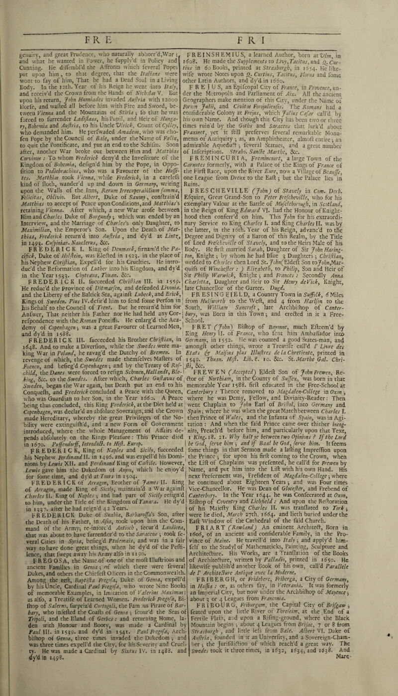 gcimity, and great Prudence, who naturally abhorr’d,War ; and what he wanted in Power, he fupplv’d in Policy and Cunning. Ke dilfcinbl’d the AfFronts which I'everal Popes put upon him , to that degree, that the Italians were wont to fay of him. That he had a Dead Soul in a Living Body. In the 12th. Year of his Reign he went into Italy, and receiv’d the Crown from the Hands of Nichlas V. But upon his return, John Hunniades invaded Auftria with 12000 Horfe, and walled all before him with Fire and Sword, be¬ tween Vienna and the Mountains of Stiria ; ib that he was forced to furrender Ladijlans, his Pupil, and Heir of Hunga¬ ry,Bohemia and Anjiria, to his UncleCount oi'Cylley, who demanded him. He perfwaded Amadew, who was rho- fen Pope by the Council oi Bale, under thcName of to quit the Pontificate, and rut an end to the Schifm. Soon after, another War broke out between Him and Matthias Corvinus : To whom Frederick deny’d the Invefiicure of the Kingdom of Bohemia, defign’d him by the Pope, in Oppo- fition to Fodiebrachius, who was a Favourer of the Huffi- tes. Matthias took Vienna, tvhile Frederick, in a carelefs kind of lloth, wander’d up and down in Germany, writing upon the Walls of the Inns, Rerum Irrecuperabilium fumma, Felicitas, Oblivio. But Albert, Duke of Saxony, conflrain’d Matthias to accept of Peace upon Conditions, and Matthias's, retaining Vienna. After which, a new War arofe between Him and Charles Duke of Burgundy; which was ended by an Interview, and the Marriage of Charles’s only Daughter, to Maximilian, the Emperor’s Son. Upon the Death of Mat¬ thias, Frederick return’d into Auftria , and dy’d at Linto^, in 1493. Cufpinian. Nauclerus, &c. FREDERICK I. King of Denmark, firnam’d the Pa FREINSHEMIUS, a learned Author, born at Vim, in i(5o8. He made the Supplements to Livy,Tacitus, and Q. Cur¬ tins in do Books, printed at Str as burgh, in 1654. Ke like- wife wrote Notes upon j^. Curtius, Tacitus, Florus and fomc other Latin Authors, and dy’d in 1660. F R E J U S, an Epifcopal City of France, in Provence, un¬ der the Metropolis and Parliament of Aix. All the ancient Geographers make mention of this Citv, under the Name of Forum Julii, and Civitas Fordjulienfis. The Romans had a confiderable Colony at Frc]us, which Julius Csfar call'd by his own Name. And though this City has been two or three times ruin’d by the Goths and Saracens that lurk’d about Fraxmet, yet it ftill preferves feveral remarkable Monu¬ ments of Antiquity 5 as, an Amphitheater, almoll entire; an admirable AquediPt ■, feveral Statues, and a great number of inferiptions. Strabo. Sanife Marthe, See. FREMINCURIA, Fremincourt, a large Town of the Carnutes formerly, with a Palace of the Kings of France of the Eirll Race, upon the River Eure, now a SWlageoi BeauJJe, one League from Dreux to the Eafl; but the Palace lies in Ruins. FRESCHEVILLE (John) of Stavely in Com. Derb. Efquire, Great Grand-Son to Peter Frefcheville, who for his exemplary Valour at the Battle of Mufcleborough, in Scotland, in the Reign of King Edvaard VI. had the Honour of Knight¬ hood then conferr’d on him. This John for his extraordi¬ nary Service to King Charles I. and King Charles\l. was by the latter, in the 16th. Year of his Reign, advanc’d to the Degree and Dignity of a Baron of this Realm, by the Title of Lord Frefcheville of Stavely, and to the Heirs Male of his Body. He firfl married Sarah, Daughter of Sir John Haring- eiftek, Duke of Holjlein, was Elefled in 1525. in the place of j ton, Knight; by whom he had Iffue 9 Daughters ■, Chrijiiati, his Nephew C/jri/fwn, Expcll’d for his Cruelties. He intro-j wedded to C/i.n/er then Lord St.yc/jn(Eldcft Son toJo/;n,Mar- duc’d the Reformation of Luther into his Kingdom, and dy’d quifs of Winchefter : ) Elixabeth, to Philip, Son and Heir of in the Year 1599. Chytraus, Thuan. &c. FREDERICK II. fucceeded Chrillian III. in 1559. Sir Philip IVartvick, Knight; and Frances : Secondly Anna. Charlotta, Daughter and Heir to Sir Henry deVick, Knight, He reduc’d the province of Ditmarfen, and defended Livonia, late Chancellor of the Garter. Dugd. and the Liberty of the Baltick Sea, againfl Lubeck, and Erick,! FRESINGEIELD, a Country Town in Suffolk, 6 Miles Kings of P/«r IV.defir’d him to fend fome Perfon in j from/f«//K'orr/; to the Weft, and 4 from Harlfon to the ^ 1—^ t 1 1 _ __ T I —. T* '‘J t__ .. J. I 9 ...ta T t f* t i S. __ O - - _ _ T‘±. 1 ^ ^ his Behalf to the Council of Trent. But he return’d him tor Anfwer, That neither his Father nor He had held any Cor-1 refpondence with the Roman Pontiffs. He enlarg’d the Aca- demy of Copenhagen ■, was a great Favourer of Learned Men,! and dy’d in 1588. ! FREDERICK III. fucceeded his Brother Chriftian, in 1648. And to make a Diverfion, while the Swedes were ma¬ king War in Poland, he ravag’d the Dutchy of Bremen. In revenge of which, the Swedes made themfelves Mafters of Fuenen, and tefieg’d Copenhagen ■, and by theTreaty of Rof-'^ child, the Danes were forced to refign Scbonen,Hallandt, Ble- South. William Sancroft, late Archbilhop of Canter¬ bury, was Born in this Town; and erefted in it a Free- School. FRET (John) Bifhop of Bayonne, much Efteem’d by King Henry If. of France, who fent him Amballador into Germany, in 1552. He was counted a good States-man, and amongft other things, wrote a Treatife call’d i’ Livre des a Treatife Etats (ftx Maifons plus Illuftres de la Chretiente, printed in 1549. Thuan. Hift. Lib. 2. 10. &c. St. Marthe Gal. Chri- fti, &c. F R E W E N (Accepted) Eldeft Son of John Frewen, Re- king, Sec. to the Swedes. After which, Charles Guftavus oi^Ctor of Northiam, in the County of Suftex, was born in that Sweden, began the War again, but Death put an end to his memorable Year 1588. firft educated in the Free-School at Conquefts, and Frederick concluded a Peace with the C^ueen, Canterbury : Thence removed to Magdalen-College in Oxon -, who was Guardian to her Son, in the Year i65o. A Peace where he was Demy, Fellow, and Divinity-Reader: Then being thus concluded, this King at the Diet held at; went Chaplain to John Earl oi Brifol, into Germany and Copenhagen, vfis declar’d an abfolute Soveraign,and the Crown Spain-, where he was when the great Match bet ween Charles I. made Hereditary, wlicreby rhe great Privileges of the No-; then Prince oi Wales, and the Infanta of Spain, wasin Agi- bility were extinguifh’d, and a new Form of Government' ration : And when the faid Prince came over thither hcog- introduced, where the whole Management of Affairs de-'nifo. Preach’d before him, and particularly upon chat Text, pends abfolucely on the Kings Pleafure : This Prince died, i King.id. 21. Why halt ye between two Opinions If the Lord in 1670. Puifendorff,IntroduIl. to Hift. Europ. j be God, ferve him -, and if Baal be God, ferve him. Icfeems FREDERICK, King of Naples and Sicily, fucceeded ^ fome things in that Sermon made a lafting Impreffion upon his Nephew Ferdinand 11. in 1495. and was expell’d his Domi- the Prince ■, for upon his firft coming to the Crown, when nions by Lewis XII. and Ferdinand King of Cadile. However, the Lift of Chaplains was prcferited, he call’d for Frewen by Lewis gave him the Dukedom of Anjou, which he enjoy’d j Name, and put him into the Lift with Ivs own Hand. His for Ibme time, and dy’d at Tours in i 504. I next Preferment was, Prefident of Afagdalen-College -, where FRED ERICK of Arragon, Btothet oi James ll. King. he continued about Eighteen Years; and was Four times of Arragon, made King of Sicily, maintain’d a War againft | Vice-Chancellor. He was Dean of Glocefter, and Prebend of Charles II. King of Naples and had part of Sicily refign’d Canterbury. In the Year 1544. he was Confecraced at Oxon, to him, under the Title of the Kingdom of Tanara. He dy’d j Billiop of Coventry and Lichfield : And upon the Reftoration in 1937. after he had reign’d 42 Years. j of his Majefty King Charles II. was tranflated to Tork FREDERICK Duke oi Suabia, Barbarojfa’s Son, after the Death of his Father, in Afia, took upon him the Com mand of the Army^ re-inforc’d Antioch , fecur’d Laodicea, that was about to have furrender’d to the Saracens -, took fe¬ veral Cities in Syria, befieg’d Ptolemais, and vvas in a fair way to have done great things, when he dy’d of the Pefti- lence, that fwept away his Army alfo in 1190. F R EG OS A, the Name of one of the moft Illuftrious and ancient Families in Genoa •, of which there were leveral Dukes, and others the Chiefeft O,beers in the Commonwealth. Among the reft, Baptifta Fregofa, Duke of Genoa, expell’d by his Uncle, Cardinal Paul Fregofa, who wrote Nine Books of memorabk; Examples, in Imitation of Valerius Maximus: as alfo, a Treatife of Learned Women. Frederick Fi'egofa, Bi- Ihop of Salerno, furpriz’d Cortogoli, the Famaus Pirate of Bar¬ bary, who infefted the Coafts of Genoa -, fcour’d the Seas of Tripoli, and the Idand of Gerbes: and returning Home, la¬ den with Honour and Booty, was made a Cardinal by Paul 111. in 1599. and dy'd in 1541. Paul Fregofa, Arch- bilhop of Genoa, three times invaded the Dukedom •, and was three times expell’d the City, for his Severity and Cruel¬ ty. He was made a Cardinal by Sixtus IV. in 1488. and dy’d m 1498. were he died, Afarch 27th. 166^. and lieth buried under the Eaft Window of the Cathedral of the faid Church. FRIART (Rowland) An eminent Architeft, Born in 1606, of an ancient and confiderable Family, in the Pro¬ vince of Maine. He travell’d into Italy -, and apply’d him- fclf to the Study! of Mathematicks, Painting, Sculpture and Architefture. His Works, are a Tranflation of the Books of Architefture, written by Palladio, printed in 16^0. He likewife publifh’d another Book of his own, call’d Parallele de /’ Architellure Antique avec la Moderne. F R I B E R G H, or Frideberc, Friberga, a City of Germany, in Haftia : or, as others fay, in Veterania. It was formerly an Imperial City, but now under the Archbilhop of Mayence-, about 9 or 4 Leagues from Franconia. FRIBOURG, Friburgum, the Capital City of Brifgaw -, feated upon the little River of Threfeim, at the End of a Fertile Plain, and upon a Rifing-ground, where the Black Mountain begins •, about 4 Leagues from Brijac, 7 or 8 from Strasburgh , and little lefs from Bale. Albert VI. Duke of Auflria, founded in it an Univerfity, and a Sovereign-Cham¬ ber ; the Jurifditlion of which reach’d a great way. The took it three times, in 1594, and i6^S. And Mare-