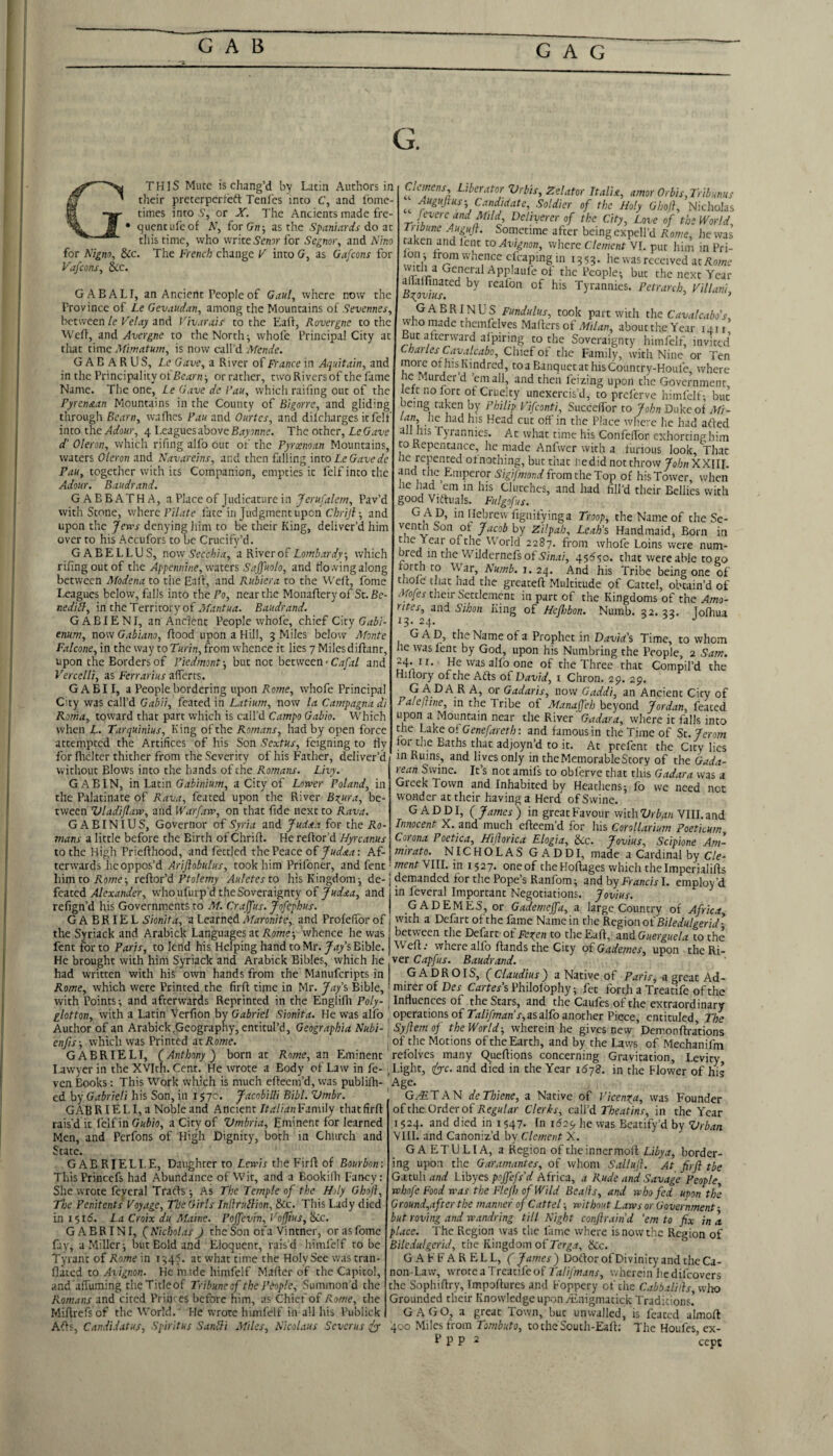 GAB GAG G. THIS Mute is chang’d bv Latin Authors in their preterperfeft Tenles into C, and Ibine- times into S’, or X. The Ancients made fre¬ quent ufc of A’, for(7;i; as the Spanmrds d,o zt this time, who write Setnr for Segnor^ and Nino for Nigno, &c. The French change F into G, as Gafeons for Fafeons, &c. GABALI, an Ancient People of Gaul, where now the Province of Le Gevaudan, among the Mountains of Sevennes, between le Fetay and l’iv.ir,ds- to the Eaff, Rovergne to the ^Ve^l, and Avergne to the Norths whofc Principal City at that time Afimatum, is now call’d Aknde. G A B A R US, Le Gave, a River of France in Aquitam, and in the Principality oi Bearn-, or rather, two Rivers of the fame Name. The one, Le Gave de I’au, which railing out of the Pyrenean Mountains in the County of Bigorre, and gliding through Bearn, waflics Fan and Onrtes, and diicharges it felt into the vlfl'oio-, 4 Leagues above The other, Le Gave d' Oleron, which rifing alfo out of the Pyrxman Mountains, waters Oleron and Navareins, and then falling into Le Gave de Pan, togetlier with its Companion, empties it felf into the Adour, Baudrand. GABBATHA, a Place of Judicature in Jerufalem, Pav’d with Stone, where FiLzfe fate in Judgment upon C/j)77f; and upon the Jens denying liim to be their King, deliver’d him over to his Accufors to be Crucify’d. GABELLUS, now Secchia, a River oh Lombardy, which rifing out of the Appennine, waters Sajj'nolo, and flowing along between Modena to tiie Eaff, and Rubiera to the Weft, fome Leagues below, falls into the Po, near the Monafleryof St.Se- nediLl, in the Territory of Baudrand. G ABIENI, an Ancient People whofe, chief City Gab'i- enum, now Gablano, ftood upon a Hill, 3 Miles below Afonte Falcone, in the way to Turin, from whence it lies 7 Miles diftant, upon the Borders of Piedmont-, but not between • C.tp/ and Vercelli, as Ferrarius afferts. GABII, a People bordering upon Rome, whofc Principal City was call’d Gabii, feared in Latium, now la Campagna di Kama, toward that part which is call’d Campo Gabio. Which when L. Tarquinius, King of the Romans, had by open force attempted the Artifices of his Son ■S’cxfKj-, feigning to tiy for fhcltcr thither from the Severity of his Father, deliver’d without Blows into the hands of the Romans. Livy. GAB IN, in Latin Gabinium, a City of Lower Poland, in the Palatinate of Rava, feared upon the River Bzura, be¬ tween Vladiflaw, and Warfaw, on that fide next to Rava. GABINIUS, Governor of Syria and Judaa for the Ro¬ mans a little before the Birth ofChrifi. Herefior’d Hyreanus to the High Priefihood, and fettled the Peace of : Af¬ terwards he oppos’d Ariflobulus, took him Prifoner, and fent Clmens Liberator Vrbis, Zelator Italia, amor Orbis,Tribunus AugHjtus-, Candidate, Soldier of the Holy Gbofl, Nicholas fevere and Mild Deliverer of the City, Love of the World, Tiibune AuguJ}. Sometime after being cxpell’d Rome, lie was taken and lent to Avignon, wlicre Clement VI. put him in Pri- Wl’, J‘’°^'''^7’f<^^i«pingm 1353. he was received atAowe ^ of the People-, but the next Year ailallinated by realon of his Tyrannies. Petrarch Filla Byjvtus. ’ lanu GABRINUS Funduliis, took part with the Cavalcabo's, who made themfelves Mafters of about the Year 1411 But afterward afpiring to the Soveraignty himfelf, invited Charles Cirualcabo, Cliicf of the Family, with Nine or Ten more ot his Kindred, toa Banquct athisCountry-Houfe, where he Murder d ’email, and then feizing upon the Government, left no fort ot Cruelty unexercis’d, to preferve himfelf; but being taken by Philip Fifeonti, Succelfor to John Duke of xMi- lan, lie had his Head cut off in the Place wliete he had afted all his Tyrannies. Ac what time his ConfefTor exhorting him CO Repentance, he made Anfwcr with a furious look. That he repeated ofnothing, hue that hedidnotthrowyfl/;;iXXIII. and the Emperor from the Top of his Tower, when he had em in his Clutches, and had fill'd their Bellies with good Vidhials. Fulgofs. g ad, in Hebrewfignifyinga Troop, the Name of the Se- venth Son of Jacob by Zilpah, Leah’s Handmaid, Born in Che Year of the World 2287. from whofe Loins were num- bred in the Wildcrncfs of A’//i.i/, that were able togo forth to War, Numb. 1.24. And his Tribe being one of thole that had the grcaceff Multitude of Cartel, obtain’d of Mofes their S'ccclemcnc in pare of ciic Kingdoms of the Amo- rites, and Sihon King of Hcjhbon. Numb. 32. 33. Jofhua Gad, the Name of a Prophet in David's Time, to whom le was fent by God, upon his Numbring the People, 2 Sam. 24-11. He was alfo one of the Three that Compil’d the Hiltory of the Afts oh David, i Chron. 29. 29. G A D A R A, or Gadaris, now Gaddi, an Ancient City of Paleftine, in the Tribe of Manajfeh beyond Jordan, fenced upon a Mountain near the River Gadara, where it falls into the Lake of Genefareth: and famous in the Time of Sc. Jerom tor the Bachs that adjoyn’d to it. At prefenc the City lies m Rums, and li ves only in the Memorable Story of the Gada- rean Swine. It’s not amifs to obferve chat this Gadara was a Gicek Town and Inhabited by Heathens^ lb we need not wonder at their having a Herd of Swine. GADDI, (James) in great Favour with'Zfrte VIII. and Innocent X. and much efteem d for his Corollarium Poeticum, Corona Poetica, Hijlorica Elogia, &c. Jovius, Scipione Am- mirato. NIC H O L A S G A D D I, made a Cardinal by Cle- '■mentNlll. in 1527. one of the Kofiages which the Imperialills IiimtoKowe; rehtor'A Ptolemy Auletesto his Kingdom j de-j demanded for the Pope’s Ranfom; and by Fivinc/r I. employ’d ieateii Alexander, who ufurp’d the Soveraignty of Judaa, and in feveral Important Negotiations. Jovius. rehign'd his Governments to Al.Crajfus.Jofephus. GADEMES, or Gademeffa, a large Country of Africa GABRIEL Sionita, a Learned Afaronite, and Profeffor of j with a Defart of the fame Name in die Region of Biledulgerid- the Syriack and Arabick Languages at Aowej whence he was between the Defarc of Fesi^en to theEaft, andGuerguela to the fent for to Paris, to lend his Helping hand to Mr. Jays Bible. | Weft; where alfo ftands the City of Gademes, upon the Ri- He brought with him Syriack and Arabick Bibles, which he , ver Capfus. Baudrand. had written with his own hands from the Manuferipts in j GADROIS, (Claudius) a Native of Fzrnr, a great Ad- Rome, which were Printed the firft time in Mr. Jay’s Bible,' mirer of Des Cartes’s Philolbphy; fee forth a Treatife of the with Points; and afterwards Reprinted in the Englifli Poly- Influences of the Stars, and the Caufes of the extraordinary glotton, with a Latin Verfion by Gabriel Sionita. He was alfo ' operations of Talifman’s,asa\ho another Piece, cntituled The Author of an Arabick,Geography, entitul’d, Geographia Nubi- ,SyJ}em of the World-, wherein he gives new’Demonftradons enfis-, which was Printed at Rome. | of the Motions of the Earth, and by the Laws of Mechanifm GABRIELI, (Anthony) born at Rome, an Eminent relblves many Queftions concerning Gravitation, Levity Lawyer in the XVIth. Cent. He ivrote a Body of Law in fe- ^Lighc, (/yc. and died in the Year 1678. in the Flower of his ven Books: This Work which is much efteem’d, was publifti- Age cd by Gabrieli his Son, in 1570. Jacobilli Bibl. Vmbr. GAB R IE LI, a Noble and Ancient/tzj/w;! Family that firft rais’d it I’clf in Gubio, a City of Vmbria, Eminent for learned Men, and Perfons of High Dignity, both in Church and State. GAB RIEL LE, Daughter to Lewis the Firft of Bourbon: This Princefs had Abundance of Wit, and a Bookilh Fancy: She wrote fcyeral Tracis -, As The Temple of the Holy Ghojl, The Penitents Foyage, The Girls Indrullion, &c. This Lady died in 1510'. La Croix du Maine. Poffevin, FojJius,Scc. GABRINI, ( Nicholas J the Son of a Vintner, or as fome fay, a Miller; but Bold and Eloquent, raisd himfelf to be Tyrant of Rome in 134.5. at what time the Holy See was cran- ftated to Avignon. He m.ide himfelf Mailer of the Capitol, and affuming theTitleof Tribuneof the People, Summon d the Romans and cited Priiu cs before him, as Chief of Rome, the Miftrefsof the World. He wrote himfelf in all his Publick Afts, Candidatus, Spiritus SanUi Aliles, Nicol.ius Severus ^ G.4ITAN deThiene, a Native of Ficen^a, was Founder of the Order of Regular Clerks, call’d Theatins, in the Year 1524. and died in i 547. In 1629 he was Beatify’d by Vrbati VIII. and Canoniz’d by Clement X. G A ETU LI A, a Region of theinnermoft Libya, border¬ ing upon the Garamantes, of whom Sallujl. At firjl tbe Gatuli and l.ibyes poffefs'd Africa, a Rude and Savage People, whofe Food was the Flefh of Wild Bealls, and who fed upon the Ground,after the manner of Cattel; without Laws or Government ■ but roving and wandring till Night conjlraind ’em to fix in a place. The Region was the fame where isnowthc Region of Biledulgerid, the Kingdom of Ter^.r, &c. GAFFARELL, (James) Doftorof Divinity and the Ca- non-Law, wrote a Treatife of 2';^//y'wa/jr, ivhcrein hedifeovers the Sophiftry, Tmpoftures and Foppery of the Cabbaliils, who Grounded their Knowledge upon zEnigmatick Traditions.’ GAGO, a great Town, but unwalled, is feated almoft 400 Miles from Tombuto, tocheScuth-Eaft; The Houfes, ex- i*?? 2 cepe
