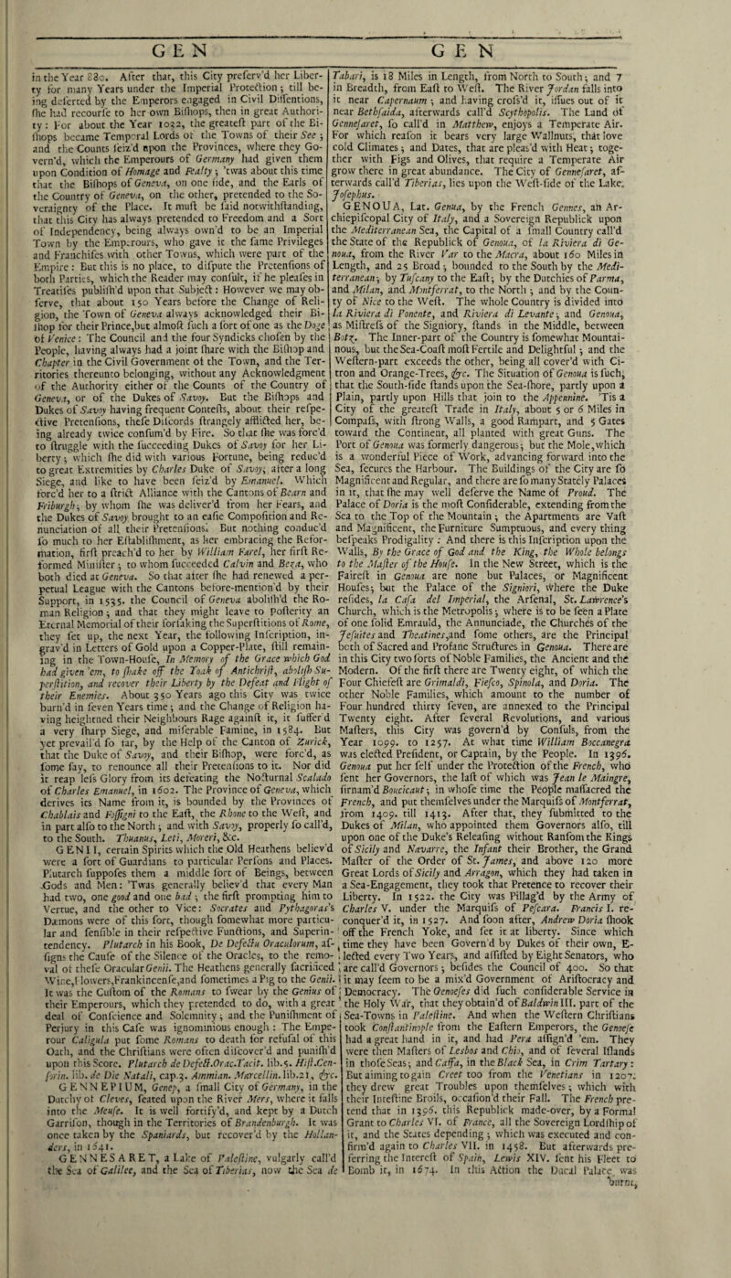 in the Year 83o. After that, this City preferv’d her Liber¬ ty for many Years under the Imperial i’roteftion; till be¬ ing deferred by the Emperors engaged in Civil Dilfentions, (he liad recourfe to her own BiOiops, then in great Authori¬ ty : Lor about the Year io?2, the greateft part of the Bi- Ihops became Temp'^ral Lords of the Towns of their See and the Counts feiz’d npon the Provinces, where they Go¬ vern’d, which the Emperours of Germany liad given them upon Condition of Homage and Fealty ; ’twas about this time that the Bilhops of (/cnju.t, on one I'lde, and the Earls of the Country of Geneva^ on the other, pretended to the So- veraignty of the Place. It mult be laid notvvithftanding, that this City has always pretended to Freedom and a Sort of Independency, being always own’d to be an Imperial Town by the Emp.rours, who gave it the fame Privileges and Franchifes with other Towns, which were part of the Empire : But this is no place, to difpute the Pretenfions of both Parties, which the Reader may confult, if he pleafes in Treatiles publilh’d upon that Subjeft : However we may ob- ferve, that about 150 Years before the Change of Reli¬ gion, the Town of Geneva always acknowledged their Bi- Tabari, is 18 Miles in Length, from North to South; and 7 in Breadth, from Eaft to Wert. The River Jordan falls into it near Capernaum and leaving crofs’d it, irtucs out of it near Bethfaida, afterwards call’d Scythepolis. The Land of Gennejaret, fo call’d in Matthew, enjoys a Temperate Air. For which reafon it bears very large Wallnuts, that love cold Climates; and Dates, that are pleas’d with Heat; toge¬ ther with Figs and Olives, that require a Temperate Air grow there in great abundance. The City of Gennefaret, af¬ terwards call’d Tiberias, lies upon the Weft-fide of the Lake. Jofephus. GENOUA, Lat. Genua, by the French Gennes, an Ar- chiepifcopal City of Italy, and a Sovereign Republick upon the Mediterranean Sea, the Capital of a fmall Country call’d the State of the Republick of Genoua, of la Riviera di Ge- noua, from the River Tar to the Macra, about ido Miles in Length, and 25 Broad ; bounded to the South by the Medi¬ terranean-, by Tufeany to the Eaft; by the Dutchies oil Parma, and Milan, and Montferrat, to the North ; and by the Coun¬ ty of Nice to the Weft. The whole Country is divided into la Riviera di Ponente, tiXtA Riviera di Levante-, and Genoua, ftiop for theirPrince,but almoft fuch afortofonc as theDo^e as Miftrefs of the Signiory, ftands in the Middle, between ot TmVe : The Council and the four Syndicks chofen by the ‘  ■ —> - People, having always had a joint lhare with the BiQiop and Chapter in the Civil Government ot the Town, and the Ter¬ ritories thereunto belonging, without any Acknowledgment of the Authority either of the Counts of the Country of Geneva, or of the Dukes of Savoy. But the Biftiops and Dukes of Savoy having frequent Contefts, about their refpe- efive Pretenfions, thefe Dilcords ftrangely afflifted her, be¬ ing already twice confum’d by Fire. So that ftie was forc’d to ftruggle with the fucceeding Dukes of Savoy for her Li¬ berty ; which fhe did with various Fortune, being reduc’d to great Extremities by Charles Duke of Savoys alter a long Siege, and like to have been feiz’d by Emanuel. Which forc’d her to a ftrift Alliance with the Cantons of Bcirm and Friburgh-, by whom fhe was deliver’d from her Fears, and the Dukes of Savoy brought to an eafie Compofition and Re¬ nunciation of all their Pretenfions! But nothing conduc’d fo much to her Eftablilhment, as her embracing the Refor¬ mation, firft preach’d to her by William Farel, her firft Re¬ formed Minifter ; to whom fucceeded Calvin and Be:;a, who both died at Geneva. So chat after Ihe had renewed a per¬ petual League with the Cantons before-mention’d by their Support, in 153$. the Council of Geneva abolith’d the Ro¬ man Religion and that they might leave to poftericy an Eternal Memorial of their forfaking theSuperftitions oiRome, they fet up, the next Year, the following Infcription, in- grav’d in Letters of Gold upon a Copper-Plate, ftill remain¬ ing in the Town-Houfe, In Memory of the Grace which God had given ’em, to {hake off the Toak of Antichrift, aboliff) Su- perflition, and recover their Liberty by the Defeat and Flight of their Enemies. About 5 50 Years ago this City was twice burn’d in feven Years time; and the Change of Religion ha¬ ving heightned their Neighbours Rage againft it, it fuffef d a very lharp Siege, and miferable Famine, in 1584. But yet prevail’d fo tar, by the Help of the Canton of Zurich, that the Duke of Savoy, and their Biftiop, were forc’d, as fome fay, to renounce all their Pretenfions to it. Nor did it reap lefs Glory from its defeating tlie Nofturnal Scalado of Charles Emanuel, in 1602. The Province of Geneva, which derives its Name from it, is bounded by the Provinces of Chablais znd Foffigni to the Eaft, the Rhone to the Weft, and in part alfo to the North; and with Savoy, properly fo call’d, to the South. Thuanus, Leti, Moreri, &ic. GENII, certain Spirits which t’ne Old Heathens believ’d were a fort of Guardians to particular Perfons and Places. Plutarch fuppofes them a middle fort of Beings, between -Gods and Men: ’Twas generally believ’d that every Man had two, one good and one bad ; the firft prontpting him to the ocher to Vice: Socrates and Pythagoras’s Botr^. The Inner-part of the Country is fomewhat Mountai¬ nous, but the Sea-Coaft moft Fertile and Delightful; and the Weftern-part exceeds the other, being all cover’d with Ci¬ tron and Orange-Trees, <^c. The Situation of Genoua is fuch, that the South-fide ftands upon the Sea-fhore, partly upon a plain, partly upon Hills that join to the Appennine. ’Tis a City of the greateft Trade in Italy, about 5 or 6 Miles in Compafs, with ftrong W’alis, a good Rampart, and $ Gates toward the Continent, all planted with great Guns. The Port of Genoua was formerly dangerous; but the Mole, which is a wonderful Piece of W’ork, advancing forward into the Sea, fecurcs the Harbour. The Buildings of the City are fo Magnificent and Regular, and there are fo many Stately Palaces in It, that fhe may well deferve the Name of Proud. The Palace of Doria is the moft Confiderable, extending from the Sea to the Top of the Mountain ; the Apartments are Vaft and Magnificent, the Furniture Sumptuous, and every thing belpeaks Prodigality ; And there is this Infcription upon the Walls, By the Grace of God and the King, the Whole belongs to the Majler of the Houfe. In the New Street, which is the Faireft in Genoua are none but Palaces, or Magnificent Houfes; but the Palace of the Signiori, where the Duke refides, la Cafa del Imperial, the Arfenal, St. Lawrence’s Church, which is the Metropolis; where is to be feen a Plate of one folid Emrauld, the Annunciade, the Churches of the Jefuites and Theatines^znd fome others, are the Principal both of Sacred and Profane Scruftures in Genoua. There are in this City twolbrts of Noble Families, the Ancient and the Modern. Of the firft there are Twenty eight, of which the Four Chiefeft are Grimaldi, Fiefco, Spinola, and Doria. The other Noble Families, which amount to the number of Four hundred thirty feven, are annexed to the Principal Twenty eight. After feveral Revolutions, and various Mafters, this City was govern’d by Confuls, from the Year 1099. to 1257. At what time William Boccanegra was elefted Prefidcnt, or Captain, by the People. In 1395. Genoua put her felf under the Proteftion of the French, who fent her Governors, the laft of which was Jean le Maangre,^ hrmm'dBoucicaut-, in whofe time the People maffacred the French, and put themfelves under the Marquifs of Montferrat, from 1409. till 1413. After that, they fubmitted to the Dukes of Milan, who appointed them Governors alfo, till upon one of the Duke’s Releafing without Ranfom the Kings oiSicily zvid Navarre, the Infant their Brother, the Grand Mafter of the Order of St. James, and above 120 more Great Lords oiSicily and Arragon, which they had taken in a Sea-Engagement, tliey took that Pretence to recover their Liberty. In 1522. the City was Pillag’d by the Army of Charles V. under the Marquifs of Pefcara. Fi-ancis I. re¬ conquer’d it, in 1527. And foon after, Andrew Doria ftiook “ ■ “ - ^ . ... Since which Vertue, and the other to Vice: Socrates Damons were of this fort, though fomewhat more particu¬ lar and fenfib'c in their refpeftive Funftions, and Superin-' off the French Yoke, and fet it at liberty tendency. Plutarch in his Book, De DefeBu Oraculorum, af- ^ time they have been Govern’d by Dukes of their own, E- figns the Caufe of the Silence of the Oracles, to the remo- , lefted every Two Years, and alfiftcd by Eight Senators, who val of thefe Oracular Ge«//. The Heathens generally facrificed are call’d Governors; befides the Council of 400. So that Wii'.e,! lowers,Frankincenfe,and fometimes a Pig to the Genii. \ it may leem to be a mix’d Government of Ariftocracy and It was the Cuftom of the Romans to fwear by the Genius of i Democracy. The Genoefes did fuch confiderable Service in their Emperours, which they pretended to do, with a great ’ the Holy War, that they obtain’d ofBaldwinlU. part of the deal of Confeienee and Solemnity; and the Punilhment of Perjury in this Cafe was ignominious enough : The Empe- rour Caligula put fome Romans to death for refufal of this Oath, and the Chriftians were often difeover’d and jiunifh’d upon this Score. Plutarch de DefeB.Orac.Tacit. lib.s. Hiji.Cen- jorin. lib. de Die Natali, cap.3. Ammian. Marcellin.hh.zt, ifyc. G E N N E P I U M, Genep, a fmall City of Germany, in the Dutchy ot Cleves, feated upon the River Mers, where it (alls into the Meufe. It is well fortify’d, and kept by a Dutch Garrifon, though in the Territories of Brandenburgh. It was once taken by the Spaniards, but recover’d by the Hollan¬ ders, in 11341. GENNESARET, alake of Paleftine, vulgarly call’d tlse Sea of Galilee, and the Sea of Tiberias, now tjic Sea de Sea-Towns in Palelline. And when the Weftern Chriftians took Conjlantinople from the Eaftern Emperors, the Genoeje had a great hand in it, and had Per a affign’d ’em. They were then Mafters of Lesbos and Chio, and of feveral Iflands in thofeScas; znd Cafa, in the Blach Sea, in Crim Tartary: But aiming to gain Creet too from the Tenetians in 1207. they drew great Troubles upon themfelves; which with their lineftine Broils, occafion’d their Fall. The French pre¬ tend that in 139^. this Republick made-over, by a Forma! Grant to C/wr/cr VI. of France, all the Sovereign Lordihip of it, and the States depending ; which was executed and con¬ firm’d again to Charles Vll. in 1458. But afterwards pre¬ ferring the intcreft of Spain, Lewis XIV. lent his Fleet to Bomb it, in 1674. In titis Aftion the Ducal Palace was ‘burnt.