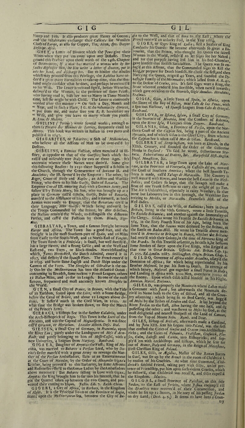 Mice p and lilli. Ic alfo produces great rient)r of Cottony and the Tnhahitanrs exchange their Calicuts for Woollen Cloth of £«n/ie, as alfo for Copper, Tin, Arnis, ify'c. Dapper Defeript, Afric. GHET, a Letter of Divorce which the give their Wives when they put ’em away upon any Diftaue. They grourid this Pra'Tice upon thofe words of the 14th. Chapter ot Dinterom'ny^ If a man has married a wvnan who by her faults dijpleajes him, let him write a letter of divorce, put it into her hanf and difeharge her. But to hinder the Abufes which may pi-oceed from this Privilege, the Rabbins have or¬ der’d a great many Formalities to take up time, that theHus- the' band might coiifider what he docs, and perhaps be reconcil’d to his Wife. The Letter is writ and fign’d, before Witnelfes, deliver’d to the W^oman, in the prel’ence of fome Prieft ■, who having read ir, bids her not to Marry in Three Months time, left fhe might be with Child. The Letter is commonly worded after this manner : “ On ftich a Day, Month and “ Year, and in fucha Place, I G.//. do voluntarily divorce, “ put from me, and make free you E. B. heretofore my “ Wife, and give you leave to marry whom you pieafe. R. Leon, de Modena. GHILINI (Jerotiie) wrote feveral works; amongft o- thers la Theatre aes Ttimmes de Lettres, frequently cited by Morery. This book was written in Italian in two parts and publilh’d in 1647. GIA B A RIT E S, or Jabarites, a Seft of Mahometans, who believe all the Aftions of Man to be over-rul’d by Deftiny. GIBELINS, a Famous Faftion, often mention'd in Hi- ftory, as oppofite to that of the Guelfes-, both which ha- raft’d and miferably tore Italy for two or three Ages. It’s uncertain whence thefe Names were deriv’d. Some give this following Reafon: In 1130 there happen’d a Schifm in the Church, through the Concurrence of Innocent II. and Anacletus-, the Ift. favour’d by the Emperor : The ocher, by Roger, Count of Sicily and Naples , an Aftive and Warlike Prince, who drew to his Side Duke of The Emperor Conrad HI. entering Italy with a German Army, and follow’d b y Prince Henry, his Son, who was brought up at a place in Germany call’d Gibelin, Guelfe, Duke of Bavaria, march’d to the Affiftance of hisAlly-, and it fortun’d, as both the Italians retain’d the Words, to diftinguifh the different Parties, and call’d the Faftions by them. Blondo, Sigo- Itius. GIBRALTAR, a Town, and a famous Streight between Europe and Africa. The Town has a good Port, and the Streight is in the moft Southern-part of Spain, and id Miles from Cadi:r^ to the South-Weft, and 11 Norch-Eaft of Tangier. The Town ftands in a Peninfula; is fmall, but well fortify’d; has a large Haven, and a ftrong Caftle •, and at the Weft and Eaft-end, two Forts, or Block-Houfes. Notwichftanding which, James Heemshirk, the Dutch Admiral, enter’d it in i5o7, and deftroy’d the Spaniflo Fleer. The French enter’d it in idpj. and burnt fome Englifl) and Dutch Ships under the Cannon of the Forts. The Streights of Gibraltar is the on ly Out-let the Mediterranean has into the Atlantick Ocean . concerning its Breadth, fome reckon 7 French Leagues, others 12 Miles, and 20 for its Length. Its one of the moft famous, frequented and moft anciently known Streights in the World. G I E N, a fmall City of France, in Beauce, with theTitle of an Earldom, feated upon the Loire, with a Scone-Bridge, below the Canal of Briare, and about 12 Leagues above Or leans. It fuffer’d much in the Civil Wars, in id^o. At what time the Bridge was broken down, to ftop the March of the Prince’s Army. GIERACI, a Bifhops See in the further Calabria, under the Arch-Bifhoprick of Regia. This Town is the Locri of the Ancients, and was the Capital of Magna Grecia. Ic was fince call’d Giracum, or Hieracium. Leander Albert. De/e. Ital. GIESSEN, a fmall City of Germany, in Franconia, upon the River Ldn •, partly under the Landtgrave of Hefs d‘Arm- fladt, and partly belonging to him of Heffe-Cajfel, with a new Univerfity, 4 Leagues from Marpurg. Baudrand. GIGA E A, Daughter of Amyntas the Firft; King of Ma cedon, was married to Bubares a Perfian Lord, who by Da riiis's Order march’d with a great Army to revenge theMur- ther of the Perfian Ambafl'adors, (lain at an Entercainmeut at the Court of Macedon, by the Order of Alexander Gigaa'i Brother, being provok’d to this Barbarity, by feme Affronts and Rudenelfes offer’d to theRoman Ladies by theAinbafladors above mention’d : But Bubares i'alling in Love with Gigjca, Amyntas the King brought him lo far into his Fntcreft, that he got the (Quarrel taken up between the two Courts, and pre¬ vented their coming to Blows. Juftin. Lib. 7. Eufeb. Chron. G I G E R I, a City of Africa, in Barbary, in the Kingdom of Algier. It is the Principal To.vn of the Province of Bugia, feared upon the .Mediterranean Sea, between tl'.e City of Bu- '^gia to the Weft, and chat of Bona to the Eaft / where French receiv’d an urducky Foil, in the Year i5^4, G I G E S, or Gyges King of Lydia ; firft a Soldier of King Candaules his Guards: He became afterwards fo great a Fa¬ vourite, that the Prince, who thought his Queen the faire/t Woman in the World, refolv’d to let Giges fee her Naked i and lor chat purpofe having hid him in his Bed-Chamber’ gave himfelf that foolifh Satisfaftion. The Queen was fo en¬ rag’d at this Affront, tliat ftie Commanded Giges to Kill the King,or prepare for Death himfelf. He chofe the firft,and then Marrying the (^ueen, reign’d 49 Years, and founded the Dy- najty,or Family of theAIermnades-, which lafted from A. r./q. to the Defeat oiCrcefus, 210. It’s laid Gyges wore a Ring the Scone whereof render’d him Invifible, when turn'd inwards- which gave occafion to the Proverb, Gigis Annulus. Herodotus' Erafmus. ’ GIG I A, Gipn, a little Town of Spain, in Ajluria, upon the Shore of the Bay of Bifcay, near Cabo de las Penas with a fpacious Harbour, 18 Spanifl} Leagues from Cabo de Ortezal Baudrand. ^ GIH L O V A, or Iglava, Iglaw, a fmall City of Germany in the Province of Moravia, near the Confines of Bohemia' upon the River Igla, 8 Leagues from Znoymo. Baudrand. ’ GILANIA, Gilan, a Province of Perfia, upon the Nor¬ thern Coaft of the Cajpian Sea, being a part of the Ancient Hyrcania, and of vvliich Gilan is the Chief City; from whcnce che Cafpian Sea is often call’d Mar de Gilan. Baudrand. GILBERT of Sempringham, was born at L«co/n in the Xllth. Century, and founded the Order of the Gilbertine Monks in England : ’Tis faid he wrote, Gilbertinorum Sta- tuta. Exhortationes ad Fratres, &c. Harpsfeild Hiji.Andiji. Dugd. Monaflicon, &c. * GILBRATAR, a large Town upon the Lake of Afare- caye, in the Province of Venexuela, in Cafello del oro, toward the Coaft of Southern America ■, where the beft Spanifh Ta- baco is made, call’d Tahago de Maracaibo. The Country is well water’d with Rivers, and bears the beft Cacao in the IVeH- Indies ; and Cedars fo large, that the Savages will make a Boat of one Trunk futficient to carry the weight of 30 Tun The Air is Unhealchful, efpecially in rainy Weatlier; fo that none but Labourers live in this borough,' the Wealthier fort retiring to Merida, or Maracaibo. Oexmelin’s Hifi. of the Wefl-Indies. G I L D A S, call’d the Wife, or Badonicus; born in Great Britain, living in the Vlth. Century, wrote a little Treatife De Excidio Britannia ; and another againft the Immorality of the Clergv. Gildas wrote his Treatife De Excidio Britannia in 5^4, in the Sixty Fourth Year of his Age, being born the fame Year, that the Saxons were defeated by the Britons at the Battle on Badon-Hill. He wrote his Treaiife above men¬ tion’d in Armorica or Britagne in France, whither tie Britains had retir’d with their Colony,in the time ofMeroveus King of the Franks. In this Treatife orLecter,as he calls ic,he beftows lome Strokes of Satyr upon the Five Kings, who Reign’d at that time in Great Britain. Vjferius Ant. Britan. Cap. 12 R. 255. Ed.Londin. iSiy. Stillingfleet. Origin. Britan. Chap.\'. GILD O, Governor of Africa under Arcadius, ufurp’d the Dominion of Africa ; for which being reprehended by his Brother Mafcecel, he put his Sons to Death. In revenge of which Injury, Mafcecel got together a fmall Force in Italy • and Landing in Africa with 5000 Men, overthrew 70000 of the Enemy. Upon which Gildo kill’d himfelf in his Fliahc Ammian. Marcel. Zogimus. ^ GILE A D, vvas properly the Mountain where Laban made a Covenant with Jacob; but afterwards the Mountain de¬ riv’d its Name both to the City of Gilead, and all the Coun¬ try adjoyning : which being fit to feed Cattle, was begg’d of Mofes by the Tribes of Reuben and Gad. It lay beyond the River Jordan to die Eaft, Sihon having the one half and Oz pofieffing the other ; and was (hewn to Afofes by God as the moft delightful and neareft Profpeft of the Land of Canaan from the Top of Mount Nebo. Numb, and Deut. ’ GILES, Biftiop of Frefcati, afterwards made a Cardinal and by John XIU. fent his Legate into Poland, was the firft’ that erefted the Cities of Guefne and Cracow into Afchbilhop- ricks ; and the Cities of Pofnania, Vratiflaw, Crufwick, Plo- fco. Culm, Lubejfe and Camin, into Bifhopricks; and’ fup- ply’d ’em with Archbiftiops and Bidiops, which he fent tor out of France, Italy and Germany, in the Keignof jMieceflaus Firft Chriftian King of Poland. ’ GILES, Gillo, or Mgidius, Mafter of the Roman forcei in Gaul, was fee up by the French in the room of Childerick I. by realbn of his Cruelties. At what time Guinomand, Cbil- dertek's faithful Friend, taking part with Giles, unde’i* pre¬ tence of Friendftiip, put him upon fuch violent Courfes, which he follow’d, that Childerick was recall’d, and Giles expell'd the Kingdom. Idacius. G I L G A L, a fmall Province of PaleHine, on this fide Jordan, to the Eaft of Jericho, where Ji/loua encamp’d till the Ijraelites were recover’d of their Circumcifion, and where he fet up 12 Stones, in Menory of his palling Jordan on dry Land, (Deut. 4. 5./ It feems to have been a Coun¬ try