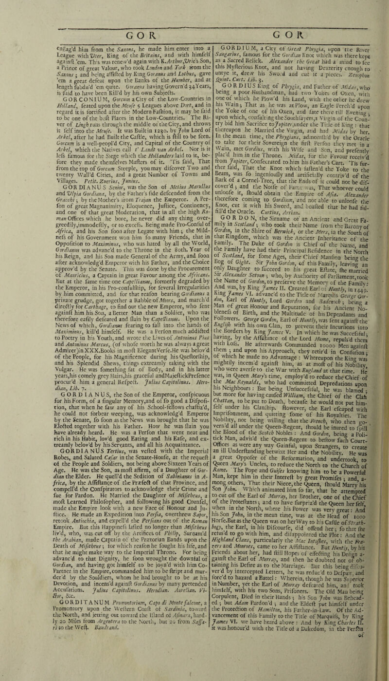 ^■igag’d him from the Saxons^ he made him enter into a League withKing of the BriA/r/nr, and with himfell: againfl ’em. This was renew’d again with K.Arthur,Vnc’h Son, a Prince of great Valour, who took London and Tori iTom the S,ixons ; and being alTtded by King Goranus and Lothus, gave ’em a great defeat upon the Banks of the Humber^ and at length fubdu’d ’em quite. Goraints having Govern’d 54Years, is Laid to have been Kill’d by hi's own Subjefts. GORCONIUM, Coreww a City of the Low-Countries in Holland, feated upon the Meufe 5 Leagues above Dort, and in regard it is fortified after the Modern Fafliion, it may be fait to be one of the beft Places in the Low-Countries. The Ri¬ ver of Lingh runs through the middle of the City, and throws it felf into the Meufe. It was Built in 1230. by John Lord of Ariel, after he had Built the Caflle, which is uill to be feen. Gorcum is a well-peopl’d City, and Capital of the Country o Ariel, which the Natives call t' Landt van Ariel. Nor is it lefs famous for the Siege which the Hollanders laid to it, be¬ fore they made themfelves Mailers of it. ’Tis faid, That from the top of GorcHOT Steeple, you may difeover Two anc twenty Wall’d Cities, and a great Number of Towns anc Villages. Petit. Zuerius, Junius. GOR DIANU S Senior, was the Son of Melius Marullus and Vlpia Gordiana, by the Father’s fide defeended from the Gracchi-, by the Mother’s from the Emperor. A Per- fon of great Magnanimity,' Eloquence, Juflice, Continency, and one of that great Moderation, that ia all the high Ro¬ man Offices which he bore, he never did any thing over- greedily,immodeflly, or to excefs. Being made Pro-Conful 0:: Africa, and his Son foon after Legate with him -, the Mild- nefs of his Government won him i'o many Friends, that in Oppofition to Maximinus, who was hated by all the World, Gordianiis was advanc’d to the Throne in the 80th. Year of his Reign, and his Son made General of the Army, and foon after acknowledg’d Emperor with his Father, and the Choice approv’d by the Senate. This was done by the Procurement of Mauricius, a Captain in great Favour among the Africans. But at the fame time one CapelHanus, formerly degraded by the Emperor, in his Pro-conl'ullhip, for feveral Irregularities by him committed, and for that reafon bearing Gordianus a private grudge, got together a Rabble o^Moors, and march’d direflly for Carthage, to find out the new Emperor, who fent againlt him his Son, a Better Man than a Soldier, who was therefore ealily defeated and flain by CapeUianm. Upon the News of which, Gordianus fearing to fall into the hands of Maximinus, kill’d himfelf. He was a Perlon much addifted to Poetry in his Youth, and wrote the Lives of Antoninus Pius and Antoninus Marcus, (of whole worth he was always a great Admirer)inXXX.Book5 in moll ElegantVerle.He was belov’d of the People, for his Magnificence during his C^ueflorfhip, and his Splendid Shews, things extreamly taking with the Vulgar. He was fomething fat of Body, and in his latter years,his comely grey Hairs,his graceful andMajeflickPrefence procur’d him a general Refpett. Julius Capitolinus. Hero- dian. Lib. 7. GORDIANUS, the Son of the Emperor, confpicuous for his Form, of a lingular Memory,and of fo good a Difpofi- tion, that when he faw any of his School-fellows challiz’d, he could not forbear weeping, was acknowledg’d Emperor by the Senate, fo foon as the News was brought that he was Elefted together with his Father. How he was flain you have already heard. He was a Perfon that went neat and rich in his Habit, lov’d gcxad Eating and his Eafe, and ex¬ treamly belov’d by his Servants, and all his Acquaintance. GORDIANUS Tertius, was veiled with the Imperial Robes, and Saluted Cafar in the Senatc-Houfe, at the requell of the People and Soldiers, not being above Sixteen Years of Age. He was the Son, as moll affirm, of a Daughter of Gor¬ dian the Elder. He quell’d the Sedition of Sabinianus in A- frica, by the Afftllance of tlic Prxfeft of that Province, and compell’d the Confpirators to acknowledge their Crime and fue for Pardon. He Married the Daughter of Mifitheus, a moll Learned Philofopher, and following his good Counfel, made the Empire look with a new Face of Honour and |u- Itice. He made an Expedition into Perfia, overthrew Sapor, retook Antiochia, and expell’d the Perfians out of the Roman Empire. But this Happinefs laflcd no longer than Mifitheus liv’d, who, was cut off by the Artifices of Philip, Sunjam’d the Arabian, made Captain of the Prxtorian Bands upon the Death of Mifitheus -, tor wliich reafon he fought his life, and that he might make way to the Imperial Throne. For being advanc’d to that Dignity, he foon wrought the downlal of Gordian, and having got himfelf to be joyn’d with him Co- Partner in the Empire,commanded him to bellriptand mur¬ der’d by the Souldiers, whom he had brought to be at his Devotion, and incens’d againfl Gordianus by many pretended Acculations. Julius Capitolinus. Herodian. Aurelian. Vi- ilor, Scc. GORDITANUM Promontorium, Capo di Montefalcone, a Promontory upon the 'Wellcrn Coafl of Sardinia, toward the North, and jetting out toward the Bland ol Afinara,\urd- ly 20 Miles from Argentera to the Nortli, but 20 from Saffa- ri to the ^VcIl. Ban dr and. GORDIUM, a City ot Great Phrygia, upon tne River Sangarius, famous for the Gordian Knot wliich was there kept as a Sacred Rclick. Alexander the Great hidi z mind to lee this Myllerious Knot, and not having Dexterity enough to untye it, drew Ids Svvo.d and cut it a pieces. Zenophon fluint. Curt.- Lib. 3. GORDIUS King of Phrygia, and Father of Afidas, who being a poor Husbandman, had two Yokes of Oxen, with one of which he Plow’d his Land, with the other he drew his Wain j That as he was at Plow, an Eagle Perch’d upon the Yoke of one of his Oxen, and Bite there till Evening ■ upon vvhich, confulting theSouthlayers,a Virgin of the Coun¬ try bid him Sacrifice to/i^pder,under the Title of King : that thereupon he Married the Virgin, and had Midas by her. In the mean time, the Phrygians, admonilh’d by the Oracle to take for their Sovereign the firll Perfon they met in a Wain, met Gordius, with his Wife and Son, and prefently placd him in the Throne. Midas, for the Favour receiv’d from Jupiter, Confecrated to him his Father’s Cart. ’Tis fur¬ ther laid, That the Knot which faflen’d the Yoke to the Beam, was fo ingenioufly and artificially contriv’d of the Bark of a Cornel-Tree, that the Ends of it could not be dif- coyer’d j and the Noife of Fame vas. That whoever could unloofe it, Ihquld obtain the Empire of Afia. Alexander therefore coming to Gordium, and not able to unloofe the his Sword, and boafeed that he had ful- fill d the Oracle. Curtius, Arrian. GORDON, the Sirname of an Ancient and Great Fa¬ mily in Scotland; who took their Name from the Barony of Gordon, in the Sliire of Berwick, or the Mers, in the South of that Kingdom, which was the Ancient Inheritance of the Family. The Duke of Gordon is Chief of the Name and the Family have had their Princinal Refidence in the North of Scotland, for fome Ages, their Chief Manfion being the Bog of Gight. Sir John Gordon, of this Family, leaving an only Daughter to fucceed to his great Ellate, Ihe married Alexander Setoun ; who, by Authority of Parliament took the Name of Gordon, to prelerve the Memory of the Family: And yyas, by King James II. Created Ear! Huntly, in 1440’ hjtig James Jl. advanc’d to the Title of ' .arqu'is George Gor¬ don, Earl of Huntly, Lord Gordon and Bademch ; being a Man of great Honour and Reputation, for his Ancient No- blenefs of Birth, and the Multitude of his Dependants and Followers. George Gordon, Earl of Huntly, was fent againfl the Enghfh with his own Clan, to prevent their Incuriions into the Borders by King James V. Jn which he was Succefsful- having, by the AlTiIlance of the Lord Hume, repuls’d them with Lois. He afterwards Commanded 10000 Menagai.nll them ? upon his Approach, they retir’d in Confufioii ■ of lyhich he made no Advantage ; Whereupon the King was mightily incens’d againfl him, as at moll of his NoMlity vvho were averfe to tne War with England at that time. He was, in queen Marys time, employ’d to reduce the Chief-of the Mac Reynalds, who had committed Depredations upon his Neighbours: But being Unfuccefsful, he was blam^ - but more for having caufed William, the Chief of the Clah Chattan, to be put to Death, becaufe he would not put him¬ felf under his Clanlhip. ftowever, the Earl efcaped with Imprifonment, and quitting fome of his Royalties. The Nobility, not being willing that the French, who . then go¬ vern’d all under the queen-Regent, Ihould be inured to fpill the Blood of the Scotch Nobles ; And Gordon, being a Poli- ti^ Man, advis’d the queen-Regent to bellow fuch Court- Offices as wereany way Gainful, upon Strangers, to create an 111 Underllanding betwixt Her and the Nobility. He was a great Oppofer of the Reformation, and undertook to queen Marys Uncles, to reduce the North to the Church of Rome. The Pope and Guifes knowing him to be a Powerful Man, kept him in their Interell by great Promifes 1 and a- mong others. That their Niece, the queen, Ihould Marry’his Son John. Which animated him fo far, that he attempted to cut off the Earl of Murray, her Brother, one of the Chief of the Protellants; and to have furpriz’d the queen her felf when in the North, where his Power was very great; And lisSon John, in the mean time, was at the Head of * 1000 Horfe.Butas the queen was on her Way to his CalUe o£ Strath- bogy, the Earl, in his Difeourfe, did offend her; fothat Ihe refus’d to go with him, and dilappoinrcd the Plot: And the Highland Clans, particularly the Afac Intojhes, with the Fra¬ siers and Monroes, came to her Affillance. But Huntly, by his Friends about her, had Bill Hopes of effefling his Delign a- gainfl the Earl of Murray, and then he doubted not of ob¬ taining his Defire as to the Marriage. But this being d.T.o- verd by intercepted Letters, he ivas reduc’d to Defpaii and fore d to hazard a Battel: Wherein, though he was Superior in Number, yet the Earl of Murray defeated him, an . took limlelf, with his two Sons, Prifoners. The Old Man being Corpulent, Died in their Hands; his Son John was Behead¬ ed j but Adam Pardon’d ; and the Eldefl put himfelf under the Proteftion of Hamilton, his Father-in-Law. Of the Ad¬ vancement of this Family to the Title of Marquifs, by King James VI. we have lieard above : And by King Charles II. It was honour’d with the Title of a Dukedom, in the Perfbn of