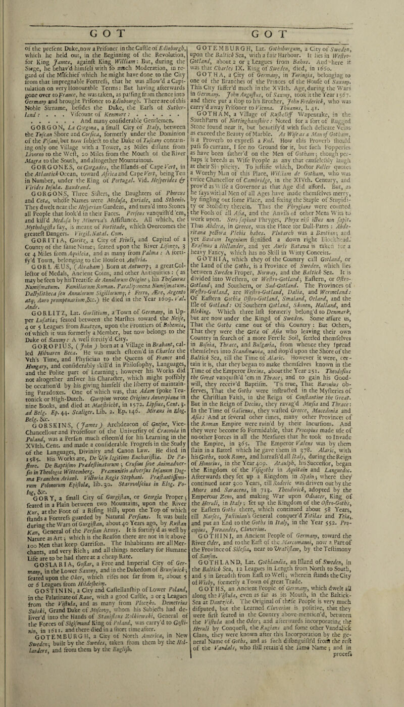 GOT GOT ot the prcfenc Duke,now a Prifoncr intheCaflleof which he held out, in the Beginning of the Revolution, for King James, againft King William: But, during the Siege, he behav’d himfelf with fo much Moderation, in re¬ gard of the hTilchief which he might have done to the City from tliat impregnable Fortrefs, that he was allow’d a Capi¬ tulation on very Honourable Terms: But having afterwards gone over toFrance, he wascaken, as palfingfrom thence into Germar^y and brought Prifoner to Edinbourgb. Thereareofehis Noble Sirname, bcfidcs the Duke, tlie Earls ot Suther¬ land : . . . Vifeount of Kenmure:. .And many confiderable Gentlemen. GORGON, La Gorgona, z i^nuW City of Italy, between the Tufean Shore and Corfica, formerly under the Dominion of the Pifani, bvt now fubjett to the Duke oiTufeany contain¬ ing only one Vilhige with a Tower, 2$ Miles difrant from L/wno to the Weft, 20 Miles from the Mouth of the River Magra to the South, and altogether Mountainous. GORGONES, otGorgades, thelflands of CapeFtTf, in tbeAtlantickOcezn, toward yf/ncjand CapeF'erf, beingTen in Number, under the King of Portugal. Vid. Hefperides (jj Virides InfuU. Baudrand. GORgONS, Three Sirfers, the Daughters of Phorcus and Ceta, whofe Names were Akdufa, Euriale, and Stbenio. They dwelt near the /lefperian Gardens, and turn’d into Stones all People that look’d in their Faces. Perfeus vanquifh’d ’em, and kill’d Medufa by Mmcrva\ AfTiflancc. All which, the Afythologifls fay, is meant of Fortitude, which Overcomes the greateft Dangers. Virgil. Natal. Com. GORITJA, Gorit}^, a City of Friuli, and Capital of a County of the fame Name ^ feated upon the River Lifon^o, 3 or 4 Miles from Aquileia, and as many from Palma : A forti¬ fy’d Town, belonging to the Houfeot Aujlria. G O R L yE. U S, ( Abraham ) Born at Antwerp y a great Col- leftor of Medals, Ancient Coins, and other Antiquities : (as may befeen byhisTreatife de Aimulorum Origine his Tbefaurus Numifmatum. FamiliarumRoman. Paralipvnena Numifmatum. DaHylitbeca feu Annulorum Sigillorumq-, e Ferro, j¥.re, Argento atq-, Auro promptuarium,&.c.) He died in the Year idoj. / al. Andr. GORLITZ, Lat. Gorlitium, a Town of Germany, in Up¬ per Lufatia-, feated between the Marflies toward the Neife, 4 or $ Leagues irom Bautzen, upon the frontiers oi Bohemia, of which it was formerly a Member, but now belongs to the Duke of Saxony: A well fortify’d City. G GROPIUS, {John ) born at a Village m Brabant, cz\- led Hilvaren Beca. He was much efteeni d in C/wr/er the Vth’s Time, and Phyfician to the queens of France and Hungary, and confiderably skill’d in Philofophy, Languages, and the Polite part of Learning-, however his Works did not altogether anfvver his Charader, which might poffibly be occalion’d by his giving himfelf the liberty of maintain¬ ing Paradoxes. One of which was, that Adam fpoke Teu- tonick or High-Dutch. Goropius wrote Origines Anverpiana in nine Books, and died at Maejiriebt, in 1572* Lipfius, Cent. 3- ad Belg. Ep.ryi\. Scaliger. Lib. 2. Ep. 146. Mir ms in Elog. Belg. &c. GORSKINS, (James) Archdeacon of Gnejne, Vice- Chancellour and Profelfour of the Univerfityof Cracoviaia Foland was a Perfon much efleem’d for his Learning in the XVItluCent. and made a confiderable Progrefsin the Study of the Languages, Divinity and Canon Law. He died in 1585. His Works are, De Vfu legitimo Eucharijlia. De Pa- ftore. De Baptifmo Pradejiinatorum -, Cruftus five Animadver- fio in Theologos Wittemberg. Pramunitio adverfus Infanum Dog¬ ma Franchen Ariani. Vibloria Regis Stephani. Praflantiffimo- rum Polonorum EpiftoU, lib. 30. Starovolfcius in Elog. Po- log, &c. gory, a fmall City of Gurgiftan, or Georgia Proper 5 feated in a Plain between two Mountains, upon the River Kur at the Foot of a Rifmg Hilli upon the Top of which ftands a Fortrefs guarded by Natural Perfians. It was built during the Wars oiGurgiftan, about 40 Years ago, by Kujlan Kan General of the Perfiian Army. It is fortify’d as well by Nature as Art; which is the Rcafon there are not m it above ioo Men that keep Garrifon. The Inhabitants are all Mer¬ chants, and very Rich; and all things necefiary for Humane Life are to be had thereat a cheap Rate. GOSLARIA, Goflar, a Free and Imperial City of Ger¬ many, in the Lower and in the Dukedom of feated upon the Oker, which rifes not far from it, about 5 or 6 Leagues from Hildefheim. GOSTININ,a City and Caflellanfhip of Lower Poland, in the Palatinate of with a good Caflle, 2 or ? Leagues from the Viflula, and as many from Plocgko. Demetrius Suisli, Grand Duke of .'»f9/cox7, whom his Subjefts had de-_ liver’d into the Hands of Stanifiaus Zolkiewski, General of the Forces of Sigifmund King of Foland, was carry’d to Gofti- nin in idi i. and there died in a fnort timeafter. GOTEMBURGH, a City of North America, in New Sweden- built by the Swedes, taken from them by thc//j/- landers] and froni them by the Englifh. GOTEMBURGH, Lat. Gothoburgum, a City of Sweden, upon the Sea, with a fair Harbour. It lies in IVeliro- Gotland, about 2 or 3 Leagues from Babus. And here it was that Charles IX. King ot Sweden, died, in i65o. GOTHA, a <pity of Germany, in Turlngia, belonging to one of the Branches of the Princes of the Houfe of Saxony. This City liift'er’d much in the X’7Ith. Age, during the Wars in Germany. John Augujlus, of Saxony, took it the Year 1 sdy. and there put a flop to h-s Brother, John Frederick, who was carry’d away Prifoncr to Vienna. Thuanus, 1. 41. GOTHAM, a Village of Rujhcliff Wapentake, in the SouthParts of Nottinghamfhirc: Noted for a fort of Rugged Stone found near it, but bcautify’d with fuch delicate Veins as exceed the Beauty of Marble. As Wife as a Man of Gotham, is a Proverb to exprefs a Fool. How this Proverb Ihould pafs fo currant, I fee no Ground for it, but fuch Fopperies as have been father’d on the Men of Gotham -, though per¬ haps :t breeds as Wife People as any that caufelefsly laugii at theirSi I plicity. Tojuflifie which, Dodor Fuller quotes a Worthy Man of this Place, William de Gotham, who was tmceChduccWor oi Cambridge, in the XIVth. Century, and prov’d as VV ife a Governor as that Age did afford. But, as he fays withal Men of all Ages have made rhemfelvcs merry, by fingling outfome Place, and fixing the Staple of Stupidi¬ ty or Stolidity therein. Thus the Phrygians were counted the Fools of all Afa, and the Anvils of other Mens Wits to work upon. Sero fapiunt Phryges, Phryx nifi iHus non fapit. Thus Abdera, in Greece, was the Place for Dull-Pates : Abde- ritanx peliora Plebis babes. Plutarch was a Boeotian-, and yet Boeotum Ingenium fignified a down right Blockhead.' Erafmus a Hollander, and yet Auris Batava is taken tor a heavy Fancy, which has no Skill in Witty Conceits.- G O T HI A, which they of the Country call Gotland, or the Land of the Goths, is a Province of Sweden, which lies between Sweden Proper, Norway, and the Baltic/: Sea. It is divided into Weflern, or Weftro-Gotland-, Eaflern, or Ofiro- Gotland-, and Southern, or Sud-Gotland. The Provinces of Weflro-Gotland, are Welho-Gotland, Dalia, and Wenneland; Of Eaflern Got hi a Oflro-Gotland, Sm aland, Oeland, and the Ifle of Gotland: Of Southern Gotland, Skonen, Halland, and Bleking. Which three lafl formerly belong’d to Denmark, but are now under the Kingd oi Sweden. Some affure us, That the Goths came out of this Country : But Others, That they were the Getx of Afta who leaving their own Country in fearch of a more Fertile Soil, fettled themfelves in Bofnia, Thrace, and Bulgaria, from whence they fpread themfelves into Scandinavia, and dop’d upon the Shore of the Baltick Sea, till the Time of Alaric. However it were, cer¬ tain it is, that they began to make themfelves known in the Time of the Emperor Decius, aboutthe Year 251. Tbeodofius the Great vanquifh’d ’em m Tier ace-, and to gain his Good¬ will, they receiv’d Baptifm. Tis true, That Baronius ob- ferves. That the Goths were inflrudled in the Myfleries of the Chriflian Faith, in tJie Reign of Confiantine the Great. But in the Reign of Decius, they ravag’d Moefia and Thrace: In theTime of G^z//en«r, theyw'afled Greece, Macedonia and Afia: And at feveral other times, many other Provinces of the Roman Empire were ruin’d by their Incurfions. And they were become fo Formidable, that Procopius made ufe of no other Forces in all the Meafures that he took to Invade the Empire, in 365. The Emperor Valens was by them flain in a Battel which he gave them in 378. Alaric, with hisGof^r, took Rome, znAhzrrziVAzW Italy, during the Reign oi Honorius, in the Year 409. Ataulph, his Succeffor, began the Kingdom of the Vifigoths in Aquitain and Languedoc. Afterwards they fet up a Kingdom in Spain -, where they continued near 500 Years, t\\\Roderic was driven out by the Moors and Saracens, in 715. Tbeodorick, adopted by the Emperour Zeno, and making War upon Odoacer, King of- the Heruli, in Italy -, fet up the Kingdom of the Oflro-Goth's, or Eafiern Goths there, which continued about 58 Years, till Narfes, JulUniaiis General conquer’d Totilas and Teia,. and put an End to the Goths in Italy, in the Year $52. Pro¬ copius, Jornandes, Cluverim. GO THIN I, an Ancient People of Germany, coward the River Oder, and to the Eafl of the Marcomanni, now a Part of the Province of near to Vratiflaw, by theTeftimony of Sanfon. GOTHLAND, Lat. Gothlandia, anlfland oi Sweden, in the Baltick Sea, 12 Leagues in Length from North to South, and 5 in Breadth from Eaft to Weft 5 wherein ftands the City ol Wisby, formerly a Town of great Trade. GOTHS, an Ancient People of Germany, which dwelt all along the Viflula, even as far as its Mouth, in the Baltick- Sea at Dantfick. The Original of thefe People is very much difputed, but the Learned Cluverim is pofitive, that they were firft feared in the Country abovc-mention’d, between the Viflula and the Oder-, and afterwards incorporating the Heruli by Conqueft, thoRugians and fome other Vandajick Clans, they were known after this Incorporation by the ge¬ neral Name of Goths, and as I'uch diftinguifn'd froifl the reft Iof die Vandals, who ftill retain’d the fam« Name -, and in procefi