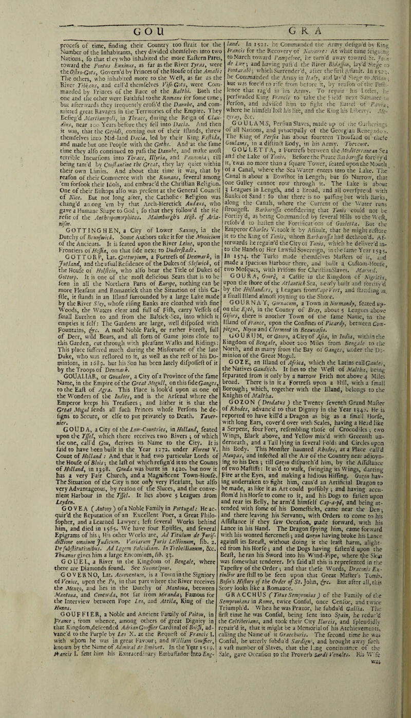 procefs of time, finding their Country too ftraic tor the Number of the Inhabitants, they divided themlelves into two Nations, fo that tl ey who inhabited the more EafternParts, toward the Pontus Euxinus, as far as the River Tyras, were the Ojho-Gots, Govern’d by Princes of the Houfe of the Amali : The others, who iniubhed more to the WeR, as far as the River Tibijcus^ and call’d themlelves Vifi-Gots, were Com- inanrled by Princes of the Pace of the Balthi. Both the one and the ocher were Faithful to the Romans tor Ibmc time j but afterwards they Irequently crofs’d the and com¬ mitted great Ravages in the Territories of the Empire. They Befieg’d Afartianopoli, in Thrace^ during the Reign of CUu- ciiiis, near loo Years before they fell into Uacia. And then it was, tliat the Gcj'idi, coming out of their lllands, threw themlelves into Mid-land Dacia^ led by their King F.iflida, and made but one People with the Goths. And at the fame time they alfo continued to pafs the Danube, and make moft terrible Incurnons into Thrace, Illyria, and Pannonia-, till being tam’d by Conjlantine the Great, they lay quiet within their own Limits. And about that time it was, chat by reafon of their Commerce with the Romans, feveral among ’em forfook their Idols, and embrac'd the ChriRian Religion. One of their Eilltops alio was prefent at the General Council of Rice. But not long after, the Catholic r Rehgion was chang’d among ’em by that Arch-Heretick Aiidnus, who gave a Humane Shape to God ■, fo that they follow’d the He refie of the Antbropomorpbites. Maimburgh's Bifl. of Aria- nif/n. GOTTINGHEN, a City of Lower Saxony, in the Dutchy of Briinfruick. Some Authors take it for the Municium of tlie Ancients. It is feated upon the River Leine, upon the Frontiers oiHeffia, on that fide next to Duderftadt. GOTTORP, VcLt. Gottorpium, a Fortrels of in Jutland, and theufualRefidence of the Dukesof of tlie Houfe of Holjlcin, who alfo bear the Title of Dukes of Gottorp. It is one of the moR delicious Seats that is to be leen in all the Northern Parcs of Europe, nothing can be more Pleafant and Pi.omantick than the Situation of this Ca- Rle, it Rands in an Ifland I'urrounded by a large Lake made by the River S!ey, whofe rifing Banks are cloathed with fine 'H'oods, the Waters clear and full of Filh, carry Velfels of land. In 1521. he Commanded the A.rmy defign’d bv Kinu Francis for the Recovery of Navarre: At what time feigning to March toward Fampelore, he turn’d away toward Sc. 75,• /; de Lut-, and having pals d the River BidaJJun, lav’d Mege to Pontarahi-, which Surrender’d, after the firit Alhmlr. In 152;-. he Commanded the Army in Italy, and lav’d Siege to .’ifilan ■, but was forc'd ro rife from berore it, by rta/bn ofrhe Poft;- lonce that rag'd in ins .Army. To repair his 1 oiies, 1;.- pcrlvvadcd King Francis to cake the field not Summer u; Perlbn, and advifed him to fight the Battel of Pavia, where he himfelf loR his life, and the King his Liberty. AIc- fmall Burthen to and from the Bakick-Sea, into which it empties it felf: The Gardens are large, well difpofed with Fountains, (^c. A moR Noble Park, or rather ForcR, full of Deer, wild Boars, and all forts of Game joins dole to this Garden, cut through with pleafant Walks and Ridings; This place I'uffered much during the Misfortune of the late Duke, who was reRored to it, as well as the reR of his Do¬ minions, in 1689. but his Son has been lately difpoffeR of it by the Troops of Denmark, GOUAI.IAR, or Goualeor, a City of a Province of the fame Name, in the Empire of the Great Mogull, on this fide to the EaR of Agra, This Place is look’d upon as one of the Wonders of the Indies, and is the Arfenal where the Emperor keeps his Treafures; and hither it is that the Gr^at Mogul fends all Rich Princes whofe Perfons he de- figns to Secure, or clfe to put privately to Death. Taver¬ nier. GOUDA, aCity o^th.e Lova-Countries, inHolland, feated upon the Tjfet, which there receives two Rivers ; of which tlie one, call’d Gou, derives its Name to the City. It is faidto have been built in the Year 1272. under Florent V Count of Holland : And that it had two particular Lords of the Houfe oiBlois-, thelaRof whichrefign’d itto the Counts of Holland, in 1398. Gouda was burnt in 1420. but now it has a very Fair Church, and a Magnificent Town-Houfe. The Situation of the City is not on^ very Pleafant, but alfo very Advantageous, by realon of the Sluces, and the conve¬ nient Harbour in the Tjfel. It lies above 5 Leagues irom Leyden. G O V E A ( Antony ) ofa Noble Family in Portugal: He ac¬ quir’d the Reputation of an Excellent Poet, a Great Philo- fopher, and a Learned Lawyer^ left feveral Works behind him, and died in i$6^. We have four EpiRles, and feveral Epigrams of his; His other Works arc. Ad Titulum dejurif- diSione omnium Judicum. Variarum Juris Lellionum, lib. 2, De fubjlitutionibus. Ad Legem Falcidiam. In Trebellianum, &c. Thuanus gives him a large Encomium, lib, 33 G O U E L, a River in the Kingdom of Bengale, where there are Diamonds found. See Soumelpour. GCVERNO, Lnt. Acroventum, is a Towninthe Signiory oiPenice, upon the Po, in that pare where the River receives the Afen^^o, and lies in the Dutchy of Mantoua, between Afantoua, and Concorda, not far irom Miranda-, Famous for the Interview between Pope Leo, and Attila, King of the Hunns. GOUFFIER, a Noble and Ancient Family of Poitou, in py-ance j from whence, among others of great Dignity in that Kingdom,dciccndcd Adrian Gouffier Cardin;il of Boijj, ad¬ vanc’d to the Purple by Leo X. at the ReqiicR of Francis 1. with whom he was in great Favour; and iViUiam Goujier, known by the Name of Admiral de B-vtivet. In the Y^r 1519. zvray, bcc. GoULAMS, PerfianSlaves, nude up ot the G.ir!icring5 of all Nations, and principally of the Georgian Rcnee.idA. rhe King of Ferfia has about fourteen Thoufatjd 01 tiicle Goulams, in a di.Rrnft Body, in his Army. Thevenot. GOU LET LA, a Fortrefs between the A fedi ter rane.tn 5e.i and the Lake ot Tunis. Before the Pirate S.t; i.zro/Jia fortify'd It, twas no more than a fquarc Tower, feated upon the Mouth ot a Canal, where tlie Sea Water enters into the Lake. The' Canal is about a Eowfhot in Length; but fo Narrow', that one Galley cannot row through it. The Lake is about 3 Leagues in Lengtlr, and 2 Broad, and ail overfpreid with Banks ot Sand : lb that there is no patfing hut witii Barks, along the Canals, where the Current of the v.'ater runs RrongcR. Barbarojfa confidcring chat Tunis coiiid not be Fortity’d, as being Com.manded by feveral Hills to the Weft, rcfolv’d to hauen the Fortiiicat ons of Goiilctta. But the &nperor Charles^ V. took it by Aiiault, that he might rcRore it to the King ot Tunis, whom Barbarojfa had dethron’d. Af¬ terwards he regain’d the City of Tunis, which he deliver'd in¬ to the Hands or Her Lawful Sovereign, in the tame Year 1535. In 1574. the Turks made themlelves MaRcrs of it, and made a I'pacioiis Harbour there, and built a Cuftom-HoiiiCj two Mofqucs, with Prifons for ClurittianSlaves. Alarm.d, ’ GO UR A, Goure, a CaRle in the Kingdom cf Nigritia, upon the (hore of the At I antick Sea, newly built anel forcii'y'd by the Hollanders, 3 Leagues ftomCape Pert, and Ra naingm. a fmall Illand almoR joyning to the Shore, GO UR NAY, Qornacurn, a Town in Normandy, feated up¬ on the in the County of Bray, about 5 Leagues above Gifors, there is another Town of the fame Name, in the nland of FYance, upon the Confines of Picardy, between Com- piegne, Noyon and Clermont in Beauvafis. _ GOURUM, or Gouro, aCityof^nt, in India, within the Kingdom of about 200 Miles from Bengale to ti'ie North, and as many from the Bay of Ganges, under the Do¬ minion of the Great Mogul. GOZE, an Illand of Africa, which the Latins call the Natives G;:Ha'//cA. It lies to the WeR of Maltha, being feparated from it only by a narrow Frith not above 4 Miles broad. There is in it a Fortrefs upon a Hill, with a fmall Borough; which, together with the Ifland, belongs to the Knights of Afaltba. GOZON (Deodatus) the Twenty feventh Grand Mafter of Rhodes, advanc'd to that Dignity in the Year 154a. He is reported to have kill’d a Dragon as big as a fmall Horfe, with long Ears, cover’d over with Scales, having a Head like a Serpent, four Feet, refembling thole of Crocodiles; two Wings, Black above, and Yellow mix’d with Greeniih un¬ derneath, and a Tail lying in feveral Folds and Circles upon his Body. This MonRer haunted Rhodes, at a Place call’d Maupas, and infefted all the Air of the Country near ad joy n- ing to his Den ; till GOT^on difpatch’d him, by the AffiRance of two MaRiffs: It us’d to walk, fwinging its Wings, darting Fire at the Eyes, and making a hidious Hitfing. Gozon hav¬ ing undertaken to fight him, caus’d an Artificial Dragon to be made, as like it as Art could potfibly ; and having accu- Rom’d his Horfe to come to it, and his Dogs to fallen upon and rear its Belly, he arm’d himfelf Cap-a-pe, and being at¬ tended with fome of his DomeRicks, came near tlie Den; and there leaving his Servants, with Orders to come to his AtfiRance if they faw Occafion, piadc forward, with his Lance in his Hand, The Dragon fpying him, came forward with his wonted fierccnefs; and Gorpn having broke his Lance againR its EreaR, without doing it the leall harm, alight¬ ed from his Horfe; and the Dogs having faRen’d upon the BeaR, he ran his Sword into his Wind-Pipe, where t^ic Skiai was fomewhat tenderer. It’s faid all this is reprefented in tlie TapeRry of the Order; and that thefe Words, Draconis Ex- tinPtor are Rill to be fecn upon that Great MaRer’s Tomb. Bofids Hiftory of the Order of S'f. John, ^c. But after all, this Story looks like a Romance. GRACCHUS (TitusSempronius) of the Family oft!:e Sempranians in Rome, twice Conf'ul, once Cenfor, and twice Triumph’d. When he was Prator, he fubdu’d Gallia. Tiie firR time he was Conful, being lent into Spain, he redu-’d the Celtiberians, and took their City Ilurcis, and fplcndidlv repair’d it, that it might be a Memorial of his Atchievcme.nts, calling the Name of it Graechuris. The fecond time he was Conful, he utterly (libdu’d Sardign'-, and brought away Rich a vaR number of Slaves, that the Lng continuance of the t^arlds I. Cent him his Extraordinary Embafiador intoEn^-l Sale, gave Occafion to rhe Proverb Sardi Pennies. His U---fc Vi’<iv5