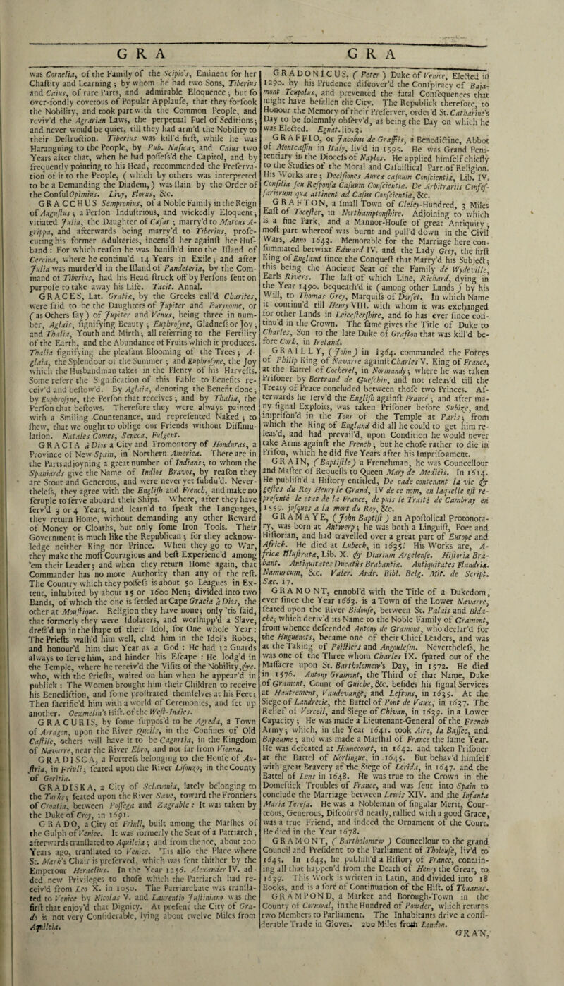was Cornelia^ of the Family of the Sctpio’s, Eminent for her Chaflity and Learning ; by whom he had two Sons, Tiberius and CaiuSy of rare Parts, and admirable Eloquence ■, but fo over-fondly covetous of Popular Applaufe, that they forlbok the Nobility, and took part with the Common People, and reviv’d the Agrarian Laws, the perpetual Fuel of Seditions; and never would be quiet, till they had arm’d the Nobility to their Deftruftion- Tiberius was kill’d firft, while he was Haranguing to the People, by Pub. Naftca-, and Caius two Years after that, when he had polTefs’d the Capitol, and by frequently pointing to his Head, recommended the Freferva- tion ot it to the People, ( which by others was interpreted to be a Demanding the Diadem,) was flain by the Order of the Conful<7/)/OT/«r. Livy, Florus, &c. GRACCHUS Semfronius, of a Noble Family in the Reign ofAuguflus-, a Perfon Induilrious, and wickedly Eloquent; vitiated Julia, the Daughter of Cafar ; marry’dto Marcus A- grippa, and afterwards being marry’d to Tiberius, profe- cutinghis former Adulteries, incens’d her againft her Huf- band : For which reafon he was banifh’d into the Ifland of Cercir.a, where he continu’d 14 Years in Exile; and after Julia was murder’d in the Ifiand of Pandeteria, by the Com¬ mand oi Tiberius, had his Head ftruck offbyPerfons fenton purpofe to take away his Life. Tacit. Annal. GRACES, Lat, Gratia, by the Greeks call’d Charites, were Laid to be the Daughters of Jupiter and Eurynome, or (as Others fay) of Jupiter and Venus, being three in num¬ ber, Aglais, fignifying Beauty; Euphrofyne, Gladnefsor Joy; zt\A Thalia, Youth and Mirth; all referring to the Fertility of the Earth, and the Abundance of Fruits which it produces. Thalia fignifying the pleafant Blooming of the Trees; A- glaia, the Splendour of the Summer; and Euphrofyne, the Joy which the Husbandman takes in the Plenty of his Harvefts. Some referr the Signification of this Fable to Benefits re¬ ceiv’d and beflow’d. hy Aglaia, Atnoiiug the Benefit done; by Euphrofyne, the Perfon that receives; and by Thalia, the Perfon that beftows. Therefore they were always painted with a Smiling Countenance, and reprefented Naked ; to fhew, that we ought to oblige our Friends without Diffmu- lation. Natales Comes, Seneca, Fulgent. GRACIA a Dbs a City and Promontory of Honduras, a Province of New S’jiizin, in Northern America. Tliereare in the Parts ad joy ning a great number of Indians-, to whom the Spaniards give the Name of Indies Bravos, by reafon they are Stout and Generous, and were never yet fubdu’d. Never- thelcfs, they agree with the Englifl) and French, and make no fcruple toferve aboard their Ships. Where, after they have ferv’d 3 or 4 Years, and learn’d to fpeak the Languages, they return Home, without demanding any other Reward of Money or Cloaths, but only fome Iron Tools. Their Government is much like the Republican ; for they acknow¬ ledge neither King nor Prince. When they go to War, they make the moft Couragious and beft Experienc’d among ’em their Leader; and when they return Home again, that Commander has no more Authority than any of the reft. The Country which they poifefs is about 50 Leagues in Ex¬ tent, inhabited by about 15 or idoo Men; divided into two Bands, of which the one is fettled at Cape Gracia a Dios, the other at Mouflique. Religion they have none; only ’tis faid, that formerly they were idolaters, and worlhipp’d a Slavej drefs’d up in the lhape of their Idol, for One whole Year: The Priefts wafti’d him well, clad him in the Idol’s Robes, and honour’d him that Year as a God : He had 12 Guards always to fervehim, and hinder his Efcape : He lodg’d in tile Temple, where he receiv’d the Vifits of the Nobility,^c. who, with the Priefts, waited on him when he appear’d in publick : The Women brought him their Children to receive his Benediftion, and fome proftrated themfelves at his Feet; Then facrific’d him with a world of Ceremonies, and fet up another. Oexmelini Hift. ot the Weft-Indies. GRACURIS, by fome fuppos’d to be Agreda, a Town of Arragon, upon the River j^icils, in the Confines of Old Caftile, others will have it to be Qagurtia, in the Kingdom of H-avarre, near the River Ebro, and not far from Vienna. GRADISCA, a Fortrefs belonging to the Houfe of Au- ftria, in Friuli-, feated upon the River Lifonxpj in theCounty of Goritia. GR A DISK A, a City of Sclavonia, lately belonging to the Turhs -, feated upon the River Save, toward the Frontiers of Croatia, between Pojfega and Zagrable : It was taken by the Duke of Crqy, in 1691. GRADO, a City of Friuli, built among the Marfhes of the Gulph of Venice. It was formerly the Seat of a Patriarch; afterwards tranflated to Aquileia ; and from thence, about 200 Years ago, tranflated to Venice. ’Tis alfo the Place where St. Afark's Chair is preferved, which was Lent thither by the Emperour Heraclius. In the Year 1256. Alexander lY. ad¬ ded new Privileges to thofe which the Patriarch had re¬ ceiv'd from Leo X. in 1050. The Patriarchate was tranfla¬ ted to Venice by Nicolas V, and Laurentio Juftiniano was the firft that enjoy’d that Dignity. At prefent the City of Gra¬ de is not very ConfidcraWe, lying about twelve Miles from Ajuileia. GRADONICUS, C Peter ) Duke of Venice, Elcfted in 1290. by his Prudence dif^over’d the Conlpiracy of Baja- mont Teupolus, and prevented the fatal Confequences that might have befallen the City. The Republick therefore, to Honour the Memory of their Preferver, ordei’d St. Catharine's Day to be folemnly obferv’d, as being the Day on which he was Eleftcd. lib. 3. G R A F FIO, or Jacobus de Grafftis, a Benediftine, Abbot of Montcaffin in Italy, liv’d in 1595* He was Grand Peni¬ tentiary in. the Diocefs of Naples. He applied himfelf chiefly to the Studies of the Moral and Cafuiftical Part of Religion. His Works are; Decifwnes Aurea cafuum Confeientia, Ljb. IV. Confilia feu Refponfa Cafuum Confeientia. De Arbitrariis Confef- jariorum qua attinent ad Cafus Confeientia, &c. G R A FTON, a fmall Town of C/e/ey-Hundred, 3 Miles Eaft of Tocefter, in Northamptonfhire. Adjoining to which IS a fine Park, and a Mannor-Houfe of great Antiquity; moft part whereof was burnt and pull’d down in the Civil Wars, Anno 11543. Memorable for the Marriage here con-» fummated betwixt Edward IV. and the Lady Grey, the firft King of England fince the Conqueft that Marry’d his Subjeft; this being the Ancient Seat of the Family * Wydeville, Earls Rivers. The laft of which Line, Richard, dying in the Year 1490. bequeath’d it Camong other Lands ^ by his VV^ill, to Thomas Grey, Marquifs of Dorfet. In which Name it continu’d till Henry Ylll. with whom it was excl)anged for other Lands in Leicefterfhire, and fo has ever fince cori- tinud in the Crown. The fame gives the Title of Duke to Charles, Son to the late Duke of Grafton that was kill’d be¬ fore Corl', in Irelands GRAILLY, {John) in commanded the Fofees of Philip King of Navarre againft C/i^r/ex V. King of France, at the Battel of Cocherel, in Normandy, where he was taken Prifoner by Bertrand de Guefehin, and not releas’d till the Treaty of Peace concluded between thofe two Princes. Af¬ terwards he fery’d the Englift) againft France ; and after ma¬ ny fignal^ Exploits, was taken Prifoner before Subixe, and imprifon’d in the Tour of the Temple at Paris-, from which the King of England did all he could to get him re¬ leas’d, and had prevail’d, upon Condition he would never take Arms againft the French; but he chofe rather to die in Prifon, which he did five Years after his Imprifoament. GRAIN, f Baptiftle) a Frenchman, he was Councellour and Mafter of Requefts to ^ueen Mary de Medicis. In 1^14. He publifti’d a Hiftory entitled, De cade contenant la vie fyy geftes du Roy Henry le Grand, IV de ce mm, en laquelle eft re- prefente^ le etat de la France, depuis le Traite de Cambray en ^S59- jufques a la mort du Roy, &c. GRAM A YE, {John Baptift ft an Apoftolical Protonota¬ ry, was born at Antwerp; he was both a Linguift, Poet and Hiftorian, and had travelled over a great part of Europe and AfVick. He died at Lubeck, in 1153 5.' His Works are, A- frica Tlluftrata, Lib. X. t(yy Diarium Argelenfe. Hiftoria Bra¬ bant. AntiquitatesDucatus Brabantia. Antiquitates Flandrix. Namurcum, &c. Valer. Andr. Bibl. Belg. Mif. de Script. Sac. 17. GRAMONT, ennobl’d with the Title of a Dukedom, ever fince the Year 16^153. is a Town of the Lower Navarre, feated upon the River Bidoufe, between Sc. Palais and Bida- che^ which deriv’d its Name to the Noble Family of Gramont, front whence defeended Antony de Gramont, who declar’d for tlie Huguenots, became one of their Chief Leaders, and was at the Taking of Poiiliert and Angoulefm. Neverchelefs, he was one of the Three whom Charles IX. fpared out of the Malfacre upon St. Bartholomew's Day, in 1572. He died in 15715. Antony Gramont, the Third of chat Name, Duke of Gramont, Count of Guiche, &c. befides his fignal Services at Hautrement, Vaudevange, and Leftons, in 1^35. At the Siege of Landrecie, the Battel of Pont de Vaux, in 1^37. The Relief of Verceil, and Siege of Chivan, in 1^39. in a Lower Capacity ; He was made a Lieutenant-General of the French Army; which, in the Year 1(541. took Aire, la Baffee, and Bapaume; and was made a Marftial of France the fame Year. He was defeated at Honnecourt, in 1(542. and taken Prifoner at the Battel of Norlingue, in 1^45. But behav’d himfelf with great Bravery at The Siege of Lerida, in 1(547. and the Battel of Lens in 16^8. ILe was true to the Crown in the Domcftick Troubles of France, and was fenc into Spain to conclude the Marriage between Lewis XIV. and .the Infanta Maria Terefa. He was a Nobleman of fingular Merit, Cour¬ teous, Generous, Difeours’d neatly, rallied with a good Grace, was a true Friend, and indeed the Ornament of the Court. He died in the Year 1(578. GRAMONT, ( Bartholomew ) Councellour to the grand Council and Prefident to the Parliament of Tholoufe, liv’d to 1(545. In 1643, he puLlilh’d a Hiftory of France, contain¬ ing all that happen’d from the Death of Henry t\\t Great, to 1639. This Work is written in Latin, and divided into 18 Books, and is a fort of Continuation of the Hift. of Thuanus., GRAM POND, a Market and Borough-Town in the County ol Cornwal, in the Hundred of Powder, which returns two Members to Parliament. The Inhabitants drive a confi- derable Trade in Gloves. 200 Miles frotii London. K G R A N,