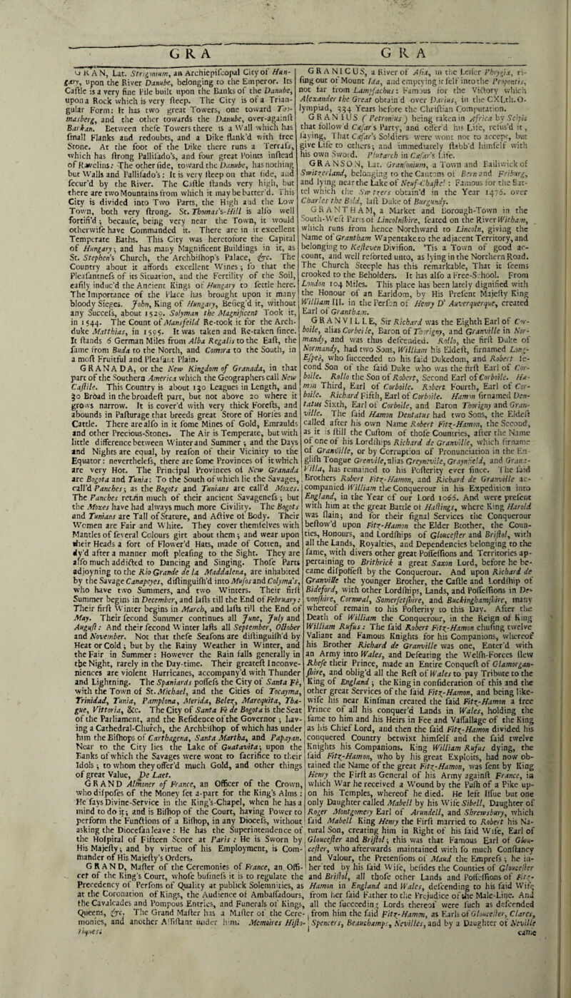 UK AN, Lac. an Archiepifcopal City of Hun- gm\ Upon die River Danube, belonging to the Emperor. Its Caftle is a very fine Pile built upon the Banks of the Danube, upon a Rock which is very fieep. The City is of a Trian¬ gular F'orm; It has two great Towers, one toward Too- masberg, and the other cowards the Danube, over-aga;nft Barkan. Between thefe Towers there is a Wall which has fmall Flanks and redoubts, and a Dike flank’d with free Stone. At the foot of the Dike there runs a Terrafr, which has ftrong Pallifado’s, and four great Points inftead of Kawclins: The odierfide, toward the Dnn«6e, has nothing but Walls and Pallifado’s: It is very lleep on that (ide, aiid fecur’d by the River. The Caflle Hands very high, but there are two Mountains from which it may be batter’d. This City is divided into Two Parrs, the High and the Low Town, both very ftrong. Sc. Thomas'i-Hi 11 is allb well fortifi’d -, becaufe, being very near the Town, it would otherwife have Commanded it. There are in it excellent Temperate Bachs. This City was heretofore the Capital of Hungary, and has many Magnificent Buildings in it, as St. Stephens Church, the Archbilhop’s Palace, (^c. The Country about it affords excellent Wines ^ fo that the Pleafantnefs of its Situation, and the Fertility of the Soil, cafily induc’d the Ancient Kings of Hungary to fettle here. The Importance of the Place has brought upon it many bloody Sieges. John, King of Hungary, Beneg’d it, without any Succeis, about 1529. Solyman the Magnificent Took it, in 1544. The Count oiMansfeiU Re-took it for the Arch¬ duke Af.trr/jwr, in 1595. It was taken and Re-taken fince. It Hands d German Miles from >1/64 to the EaH, the fame from Buda to the North, and Conor a to the South, in a moH Fruitful and Pleafant Plain. GRANADA, or the Kerv Kingdom of Granada, in that part of the Southern America which the Geographers call New Caftile. This Country is about 130 Leagues in Length, and Brbad inthebroadcH part, but not above 20 where it grows narrow. It is cover’d with very thick ForeHs, and abounds in PaHurage that breeds great Store of Horl'es and Cattle. There are alfo in it fome Mines of Gold, Emraulds and other Precious-Stones. The Air is Temperate, but with little difference between Winterand Summer -, and the Days and Nights are equal, by reafon of their Vicinity to the Equator: neverthelefs, there are fome Provinces of it which are very Hot. The Principal Provinces oi New Granada G R A NIC U S, a River of Ajia, m the Letier Phrygia, ri- fingout ot Mount Ida, and emptying it I'elf into the Propontis, not tar from Lampfachus: Fam jus lor the Vittory vvhirlr Alexander the Great ohciin d over Darius, in theCXLth.O- lympiad, Years before the ChriHian Computation. GRAN I US f Petronius ) being taken in /ifrica by Scipio that follow’d Cafar s Party, and otfer’d ins Life, refus’d it, laying, 1 hat cJfar's Soldiers were wont not to accept, bvit give Life to ethers ^ and immediately Habb’d himiclf with his own Swoid. Plutarch in Csofar's Life. GRANSON, Lat. Granfonium, a Town and Bailiwick of Svait^erland, bclongi.ng to the Cantons of Bern and Friburg, and lying near the Lake of Neuf-tbaftel : Famous for the Bat¬ tel which the Sw tzers obtain’d in the Year 1476. over Charles the Bold, lull Duke of Burgundy. GRANTHAM, a Market and Borough-Town in the South-Weft Parcsot' LincolnOoire, feated on the River Witham, which runs from hence Northward to Lincoln, giving the Name ol Grantham Wapentaketo the adjacent Territory, and belonging to Kefieven Divifion. Tis a Town of good ac¬ count, and well relbrted unto, as lying in the Northern Road. The Church Steeple has this remarkable. That it feems crooked to the Beholders. It has alfo a Frec-S:hool. From London 104 Miles. This place has been lately dignified with the Honour of an Earldom, by His Prefent MajeHy King William III. in the Perfen of Henry D' Auverquerque, created Earl of Grantham. GRANVILLE, Sir Richard was the Eighth Earl of Cor- boile, dXiis Corbeile, Baron of Thorigny, and Granville in Nor¬ mandy, and was thus defeended. Kollo, the firil Duke of Normandy, had two Sons, William his EldeH, firnamed Long- T-fpee, who fuccceded to his faid Dukedom, and Robert fe- cond Son ot the faid Duke who was the firH Earl of Cor- boilc. Rollo the Son o{ Robert, Secor\dEdv\ oi Cor boile. Ha- non Third, Earl of Corboile. Robert Fourth, Earl ot Cor- boile. Richard Fifth, Earl of Corboile. Hamm firnamed Den- tatus Sixth, Earl of Corboile, and Baron Thorigny and Gran¬ ville. The faid Hamon Dentatus had two Sons, the EldeH called after his own Name Robert FityHamon, the Second, as it is Hill the CuHom of thofe Countries, after the Name of one of hisLordihips Richard de Granville, which firnam. of Grandiille, or by Corruption of Pronunciation in the En glifla Tongue Grenvile,-aims Greynovile, Grayndeld, and Grana- \V_illa, has remained to his Pofterity ever fince. The laid zre Bogota arodTuma-. To the South of which lie the Savages,; Brothers Robert Fity Hamon, and Richard de Granville ac ralfd Punches ■, as the Bogots and Tunians are call’d Aloxes. The Punches retain much of their ancient Savagenefs; but the Moxes have had always much more Civility. The Bogots and Tunians arc Tall of Stature, and Aftive of Body. Their Women are Fair and White. They cover themlclves with Mantles of feveral Colours girt about them 5 and wear upon ilieir Heads a fort of Flower’d Hats, made of Cotten, and dy’d after a manner moft pleafing to the Sight. They are alfo much addifted to Dancing and Singing. Thofe Parts adjoyning to the Rio Grande de la. Maddalena, are inhabited by the SavageCanapeyes, diiimgmitid iatoMufosandColyma's, who have two Summers, and two Winters. Their firil Summer begins in December, and laHs till the End oi February: Their firft Winter begins in March, and lafts tiU the End of May. Their fecond Summer continues all June, July and Auguft: And their fecond Winter lafts a\\ September, Oblober and November. Not that thefe Seafons are diHinguilh’d by Heat or Cold; but by the Rainy Weather in Winter, and the Fair in Summer: However the Rain falls generally in tjje Night, rarely in the Day-time. Their greateft Inconve¬ niences are violent Hurricanes, accompany’d with Thunder and Lightning. The Spaniards polfefs the City of Santa Fe, with the Town of St. Michael, and the Cities of Tocayma, Trinidad, Tunia, Pamplona, Merida, Belex_, Marequita, Tba- gue, Vittoria, &c. The City of Santa. Fe de Bogotais the Seat of the Parliament, and the Refidenceofthe Governor ; hav¬ ing a Cathedral-Church, the Archbilhop of which has under him theEifhops Santa Martha, and Papayan. Near to the City lies the Lake of Guatavita-, upon the Banks of which the Savages were wont to facrifice to their Idols; to whom they offer’d much Gold, and other things of great Value, De Laet. GRAND Almoner of France, an Officer of the Crown, who difpofes oi the Money fet a-part for the King’s Alms: He fays Divine-Service in the King’s-Chapel, when he has a mind to do it; and is Bifilop of the Court, having Power to perform the Funftions of a BiHiop, in any Diocefs, without asking the Diocefan leave : He has the Holpital of Fifteen Score at His MajeHy; and by virtue of his Employment, is Com hiahder of His Majelly’s Orders,. GRAND, MaHer of the Ceremonies of France, an Offi¬ cer of the King’s Court, whofe bufincfs it is to regulate the companied William tlie Conquerour in his Expedition into England, in the Year of our Lord \o66. And were prefent with him at the great Battle ol Hallings, where King Harold was flain; and for their fignal Services the Conquerour bcHow’d upon FityHamon the Elder Btocher, the Coun¬ ties, Honours, and Lordfhips of Gloucefler and Brifiol, with all the Lands, Royalties, and Dependencies belonging to the fame, with divers other great Polfelfions and Territories ap¬ pertaining to Brithrick a great Saxon Lord, before he be¬ came dilpolieH by the Conquerour. And upon Richard de Granville the younger Brother, the CaHle and Lordfhip of Bideford, with other Lordfhips, Lands, and Pofleffions in Ve- vonfhire, Cornwal, Somerfetfioire, and BuckinghamjVire, many whereof remain to his PoHerity to this Day. After die Death of William the Conquerour, in the Reign of King William Rufus; The faid Rokrt FityHamon chufing twelve Valiant and Famous Knights for his Companions, whcrcot his Brother Richard de Granville was one. Enter’d with an Army into Wales, and Defeating the Wellh-Forces flew Rhefe their Prince, made an Entire Conqueft of Clamorgan- Jhire, and oblig’d all the Reft oi Wales to pay Tribute to the King of England; the King in confideration of this and die other great Services of the laid Fitx^-Hamon, and being like- wife his near Kinfman created the faid Vitz^Hamon a free Prince of all his conquer’d Lands in Wales, holding the fame to him and his Heirs in Fee and Valfallage of the King as his Chief Lord, and then the faid Fitx_-Hamon divided h'ls conquered Country betwixt himfelf and the faid twelve Knights his Companions. King William Rufus dying, the faid FityHamon, who by liis great Exploits, had now ob¬ tained the Name of the great FttyHamon, was fent by King Hemy the Firft as General of his Army againft France, in which War he received a Wound by the Pulh of a Pike up¬ on his Temples, whereof he died. He left Ilfue but one only Daughter called Mabell by his Wife Sibell, Daughter of Roger Montgomery Earl of Arundell, and Shrewsbury, which faid Mabell King Henry the Firft married to Robert his Na- the Superintendence of jtural Son, creating him in Right of his laid Wife, Earl of Paris : He is Sworn by ^ Gloucefler and Briflol; this was that Famous Earl of Gku- cefler, who afterwards maintained with fo much Conftancy and Valour, the Pretenfions of Maud the Emprefs; he in- her ted by his laid Wife, befides the Counties of Gloucellcr and Brillol, all thofe other Lands and Poffdfions of Fitg- Precedency of Perfons of Quality at publick Solemnities, as Hamon in England and Wales, defeending to his faid Wift^ at the Coronation of Kings, the Audience ot Ambalfadours, the Cavalcades and Pompous Entries, and Funerals of Kings, Queens, The Grand Matter has a Maftcr of the Cere¬ monies, and another ATiftanc luider him; Memoires Hiflo- riquesi from lier faid Father to tlie Prejudice of liie Male-Liqe. And all the fucceeding Lords thereof were fuch as defeended from him the faid Fitz-Hammi, as Earls of G/once/ter, Clares, Spencers, Beauchamps, Nevilles, and by a Daughter of Neville can*c