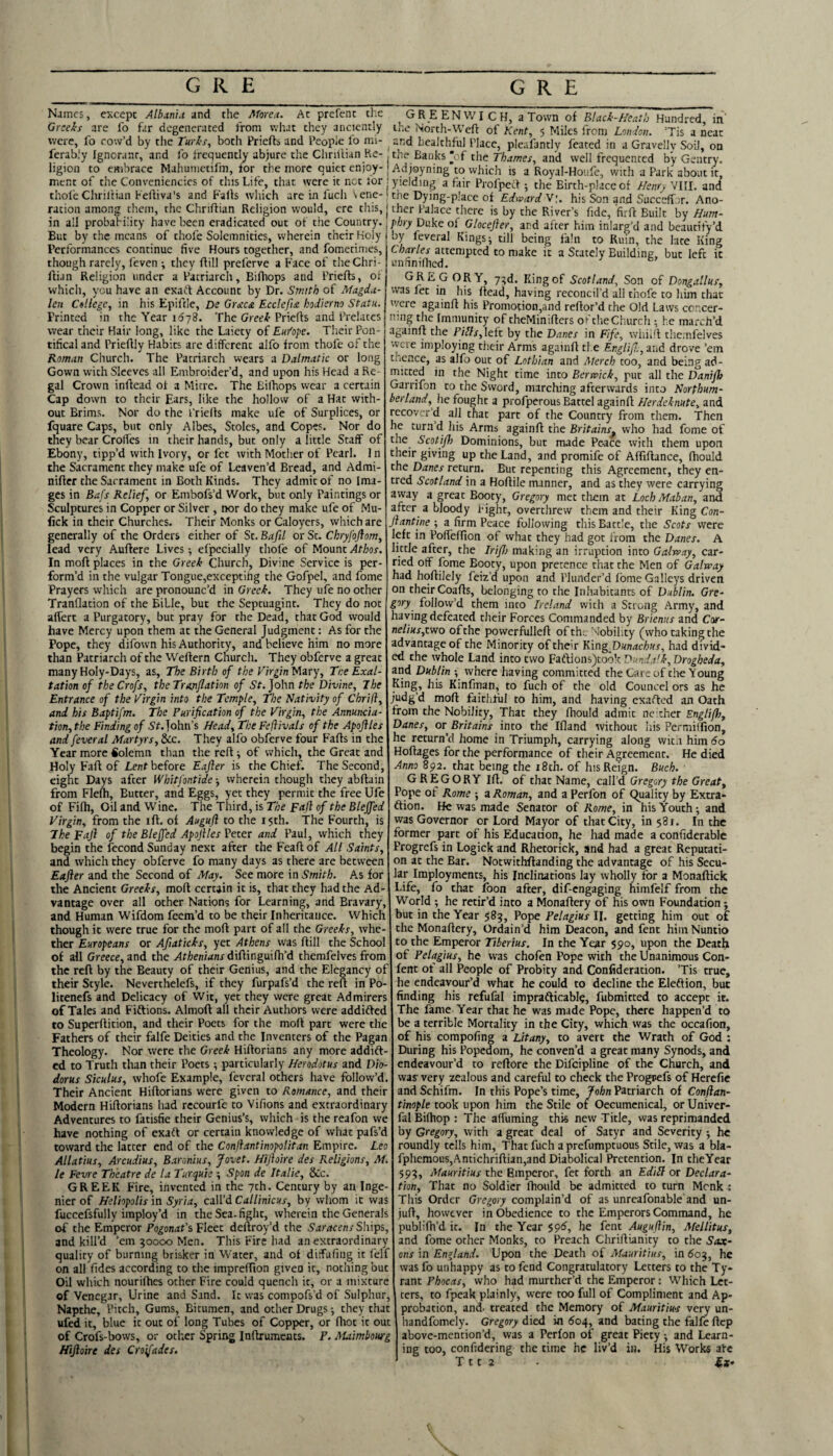 Names, except yl/ianu and the Afore,t. Ac prefenc the GR E ENWI C H, a Town of Hundred in Greeh are fo far degenerated from what they anciently the North-Weft of Kent, 5 Miles from LonJon. ’Tis a neat were, fo cow’d by the rurls, both Priefts and People fo mi- ^ and healthful Place, pleafancly feated in a Gravelly Soil, on ferab.'y Ignorant, and lo frequenclv abjure the Chnllian Re-. the Banks ‘of the Thames, and well frequented by Gentry, ligion to embrace Mahumetifm, for the more quiet enjoy- j Adjoyning’to which is a Royal-Houfe, witii a Park about it menc of the Convcniencics of this Life, that were it not for 1 yielding a fair Profpeft ; the Birth-place of Hem. VIII. and’ thofe Chriltian Feftiva's and Falls which are in fuch vene-1 the Dying-place of Edward T\. his Son and SuccelTur, Ano- racion among them, the Chriftian Religion would, ere this, jther Palace there is by the River’s fide, firft Built by Hum- though rarely, feven *, they ftill preferve a Face of the Chri Ilian Religion under a Patriarch, Biftiops and Priefts, of which, you have an exaft Account by Dr. Smith of Magda¬ len College, in his Epiftle, De Graca. Ecclcfi£ hodierno Statu. Printed in the Year idyS. The Gree/f-Priefts and Prelates wear their Hair long, like the Laiecy of Eu/ope. Their Pon¬ tifical and Prieftly Habits are different alfo from thofe of the Roman Church. The Patriarch wears a Dalmatic or long Gown with Sleeves all Embroider’d, and upon his Head a Re¬ gal Crown inftead of a Mitre. The Bilhops wear a certain Cap down to their Ears, like the hollow of a Hat with¬ out Brims. Nor do the I'riefts make ufe of Surplices, or fquare Caps, but only Albes, Stoles, and Copes. Nor do they bear Croffes in their hands, but only a little Staff of Ebony, tipp’d with Ivory, or fee with Mother of Pearl. 1 n the Sacrament they make ufe of Leaven’d Bread, and Admi- niftcr the Sacrament in Both Kinds. They admit of no Ima¬ ges in Bafs Relief, or Embofs’d Work, but only Paintings or Sculptures in Copper or Silver , nor do they make ufe of Mu- fick in their Churches. Their Monks or Caloyers, which are generally of the Orders either of St. Bafil or St. Chryfojlom, lead very Auftere Lives -, el'pecially thofe of Mount Athos. In moft places in the Greek Church, Divine Service is per¬ form’d in the vulgar Tongue,exceptihg the Gofpel, and fome Prayers which are pronounc’d in Greek. They ufe no other Tranflation of the Bible, but the Septuagint. They do not aflert a Purgatory, but pray for the Dead, that God would have Mercy upon them at the General Judgment: As for the Pope, they difown his Authority, and believe him no more than Patriarch of the Weftern Church. They obferve a great many Holy-Days, as. The Birth of the Virgin Miry, Tne Exal¬ tation of theCrofs, the Tranflation of St.John the Divine, The Entrance of the Virgin into the Temple, The Nativity of Chrifl, and his Baptifm. The Purification of the Virgin, the Annuncia¬ tion, the Finding of S’r. John’s Head, The Fejiivals of the Apojiles and feveral Martyrs, &cc. They alfo obferve four Falls in the Year more Solemn than the reft ■, of which, the Great and Holy Faft of Lent before Eajler is the Chief. The Second, eight Days after Whitfontide wherein though they abftain from Flefti, Butter, and Eggs, yet they permit the free Ufe of Fifti, Oil and Wine. The Third, is The Faft of the Bleffed Virgin, from the ift. of Auguft to the 15th. The Fourth, is The Faft of the Bleffed Apoftles Veter and Paul, which they begin the fecond Sunday next after the Feaftof All Saints, and which they obferve fo many days as there are between Eafter and the Second of May. See more in Smith. As for the Ancient Greeks, moft certain it is, that they had the Ad¬ vantage over all other Nations for Learning, and Bravary, and Human Wifdom feem’d to be their Inheritance. Which though it were true for the moft part of all the Greeks, whe¬ ther Europeans or Afiaticks, yet Athens was ftill the School of all Greece, and the Athenians diftinguilh’d themfelves from the reft by the Beauty of their Genius, and the Elegancy of their Style. Neverthelefs, if they furpafs’d the reft in Po- litenefs and Delicacy of Wit, yet they were great Admirers of Tales and Fiftions. Almoft all their Authors were addidled to Superftition, and their Poets for the moft part were the Fathers of their falfe Deities and the Inventers of the Pagan Theology. Nor were the Greek Hiftorians any more addift- ed to Truth than their Poets ; particularly Herodotus and Dio¬ dorus Siculus, whofe Example, feveral others have follow’d Their Ancient Hiftorians were given to Romance, and their Modern Hiftorians had rccourfe to Vifions and extraordinary Adventures to fatisfie their Genius’s, which is the reafon we have nothing of exaft or certain knowledge of what pafs’d toward the latter end of the Conftantinopolitan Empire. Leo Allatius, Arcudius, Baronius, Jovet. Hiftoire des Religions, M. le Fevre Theatre de la Turquie ; Spon de Italic, &c. GREEK Fire, invented in the 7th. Century by an Inge- nier of Heliopolis in Syria, call’d Callinicus, by whom it was fuccefsfully imploy’d in the Sea- fight, wherein the Generals of the Emperor Pogonat’s'Elect deftroy’d the Ships, and kill’d ’em 90000 Men. This Fire had an extraordinary quality of burning brisker in Water, and of diffafing it felf on all fides according to the impreffion given it, nothing but Oil which nourifhes other Fire could quench it, or a mixture of Venegjr, Urine and Sand. It was compofs’d of Sulphur, Napthe, Pitch, Gums, Bitumen, and other Drugs; they that ufed it, blue it out of long Tubes of Copper, or Ilrot it out of Crofs-bows, or other Spring Inftrumeats. P. Maimhowg Hiftoire des Croifades. GORY, 79d. King of Scotland, Son of Dongallus, in his ftead, having reconcil’d all thofe to him that were againft his Promotion,and reftor’d the Old Laws concer¬ ning the Immunity of theMinifters oi’theChurch ; he march’d againft the Pills,leit by the Danes in Fife, wliiill themfelves were imploying their Arms againft tl.e Englifl.,zhA drove ’em thence, as alfo out of Lothian and Merch too, and being ad¬ mitted in the Night time into Berwick, put all the Danifh Garrifon to the Sword, marching afterwards into Northum¬ berland, he fought a profperous Battel againft Herdeknute, and recover’d all tnat part of the Country from them. Then he turn d liis Arms againft the Britains^ who had fome of the Scotifh Dominions, but made Peace with them upon their giving up the Land, and promife of Alfiftance, (hould the Danes return. But repenting this Agreement, they en- tred Scotland in a Hoftile manner, and as they were carrying away a great Booty, Gregory met them at Loch Mahan, and after a bloody Fight, overthrew them and their King Con- Jlantine ; a firm Peace following this Battle, the Scots were left in Poffelfion of what they had got from the Danes. A little after, the Iriflo making an irruption into Galrvay, car¬ ried off fome Booty, upon pretence that the Men of Galway had hqftilely feiz’d upon and Plunder’d Ibme Galleys driven on their Coafts, belonging to the Inhabitants of Dublin. Gre¬ gory follow’d them into Ireland with a Strong Army, and having defeated their Forces Commanded by Brienus and Car- nelius,two ofthe powerfulleft of the Nobility (whotakingthe advantage of the Minority of their KingDunachus, had divid¬ ed the whole Land into two Faftionsjtook Dunda'k, Drogheda, and Dublin -, where having committed the Care of the Young King, his Kinfrnan, to fuch of the old Councel ors as he judg’d moft faithful to him, and having exafted an Oath from the Nobility, That they Ihould admit neither Englif};, Danes, or Britains into the! Ifland without liis Permilfion, he return’d home in Triumph, carrying along witii him 60 Hoftages for the performance of their Agreement. He died Anno 892. that being the i8th. of his Reign. Buch. G R E G O RY Ift. of that Name, call’d Gregory the Great, Pope ot Rome ■, a Roman, and a Perfon of Quality by Extra- flion. He was made Senator of Rome, in his Youth •, and was Governor or Lord Mayor of that City, in 581. In the former part of his Education, he had made a confiderable Progrefs in Logick and Rhetorick, and had a great Reputati¬ on at the Bar. Notwithftanding the advantage of his Secu¬ lar Imployments, his Inclinations lay wholly for a Monaftick Life, fo that toon after, dif-engaging himfelf from the World ; he retir’d into a Monaftery of his own Foundation; but in the Year 589, Pope Pelagius II. getting him out of the Monaftery, Ordain’d him Deacon, and fent hiinNuntio to the Emperor Tiberius. In the Year 590, upon the Death of Pelagius, he was chofen Pope with the Unanimous Con- fent of all People of Probity and Conlideration. ’Tis true, he endeavour’d what he could to decline the Eleftion, but finding his refufal imprafticablq, fubmitted to accept it. The fame Year that he was made Pope, there happen’d to be a terrible Mortality in the City, which was the occafion, of his compofing a Litany, to avert the Wrath of God : During his Popedom, he conven’d a great many Synods, and endeavour’d to reftore the Difeipline of the Church, and was’ very zealous and careful to check the Progrefs of Herefie and Schifm. In this Pope’s time, John Patriarch of Conftan- tinople took upon him the Stile of Oecumenical, or Univer- falBiftiop : The affuming this new Title, was reprimanded by Gregory, with a great deal of Satyr and Severity -, he roundly tells him. That fuch a prefumptuous Stile, was a bla- fphcmous,Antichriftian,and Diabolical Pretention. In theYear 599, Mauritius the Emperor, fet forth an EdiU or Declara¬ tion, That no Soldier Ihould be admitted to turn Monk i This Order Gregory complain’d of as unreafonable and un¬ juft, however in Obedience to the Emperors Command, he publilh’d it. In the Year 591^, he fent Auguftin, Mellitus, and fome ocher Monks, to Preach Chriftianity to the Sax¬ ons in England. Upon the Death of Mauritius, in 609, he was fo unhappy as to fend Congratulatory Letters to the Ty¬ rant Phocas, who had murthcr’d the Emperor: Which Let¬ ters, to fpeak plainly, were too full of Compliment and Ap¬ probation, and- treated the Memory of Mauritius very un- handfomely. Gregory died in 604, and bating the falfe ftep above-mention’d, was a Perfon of great Piety ■, and Learn¬ ing too, confidering the time he liv’d in. His Works ate T 11 2 ix- I