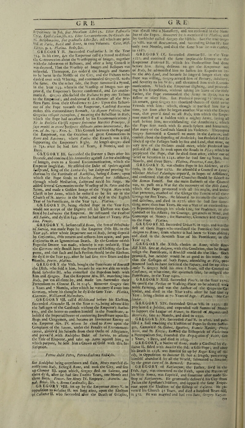 ^'Tofitmcs \n Job, five Mnrdliiun Libri liber Pallor,'J'ls F-i^ilhl.iru/ruWh. 12. Liber Sacr.tm’ntoriiw. Ve Circuln An- Antiphon,trills, five gradu at is L.iber,S<.c. Ail which urc pi iii- tt'cl at i’.tris, [i.i^il and Rome, in two Volumes. C.nejiijh ditter.\i.i. Plutitu. BCiL\&:c. GREGORY n. Jlucccecicd Conllaiifiiie L in the Year 714. Ji! his time, Leo tl'.c tmperour call d a Synod to tliiculs the Controveiiics about the \V orlhippnig ot hnai^es, together v\ ith the Adoration of Reliques, and after a long Conteft it was decreed, That the Worlhip of Images and Reliques was unlawful. Thereiqion, Leo order d the Images and Statires to be burnt in the Middle of the City, and the riefures to be daub d over with Wliiting, and commanded I (. todo the fame. On the orher tide, the Tope lummon d a Synod, in the lear 7^4. wherein the orfhip of Images was ap- prov d, the Emperour’s laecrce condemn d, and Leo anathe¬ matiz’d. Gregory all'o forbid tire Italians to pay .any Tribute to the E.niptrour; and endeavour d to alienate all the Wc- flern Farts from their Obedience to Leo; Upon this Behavi¬ our of the Fope towards the Eanperour, Cardinal Bironius makes this extraordinary Remark, Sic digman Polleris, idem Greprius rcliqnit exempliim, ( meaning the Rebellion in Italy, which the Fope had occafion'd by his E.xcommunications J Ae in Eeclefia f.'ljrijli rcgiutre fine rent nr Hstretici Principcs, Jl Uj'C tmniti in errore perfijtere objlinato animo invenirentnr, Ba¬ ron. ad An. 74 . Knm. 5. This'Contefl between the Fope and the Emperour, was the Occalton of great Commotions in ivo/w and Ravenna-, where Paulas the Exarch was kill’d, fiipporting the Emperour’s R-ghr. At length Gregory died in 741. alter hq had fate 16 Years, 8 Month.s, and :o Days. GREGORY in. fuccceded the Former 5 Days after his Deceafc,and continu’d his Animofity againft Leo for abolilhing of Images, even to a fecond Excommunication, w'hich the Emperor laugh’d at. He atfiOed the Duke of Sfo/efo againfl I^.itprand, King of the Lombardi-, but Luitprand proving Vi- floriousby the Fortitude of Rachifius, beliegd Rome-, upon which the Fope fends to Charles Martel for Aififfance, tljrough whofc Mediation, Luitprand rais’d his Siege. He added feveral Ceremonies to the Worfltip of St. Peter and the Saints, and made a Golden Image of the Virgin Mary with Chrill in her Arms, which he order’d to be fee up in the Church of St. Maries in the Stable, and dy’d in the Eighth Year of his Fontificate, in the Year 741. Platina. GREGORY IV. being eleffed Fope in the Year 827. would not accept of the Dignity till his Eleftion was Con¬ firm’d by Z,Ka'oi/;cKj- the Emperor. He inlfituted theFe.iffof All Saints, and dy’d in 844. after he had fate 16 fears. rla~ tina. Peucer. GREGORY V. before call’d the Sonof Of/'oDuke ofSwo/a, was nude Pope by the Emperor Otho III. in the Year 996. after whofc Departure out of Italy, being depos’d by Crefeentius, Otho returns and rcRorcs him again, and puts Crefeentius to an Ignominious Death. Ey thcConlcnt of this i’opcthc Decree was made, whereby it was ordain’d. That the Germans only fliould have thcFowcrof Elefting the Em¬ peror, and that fuch and fuch Ferfons fhould be the Elertors. He dy’d in the Year after he had fate two Years and five filonths. Renter, platina. GREGORY the Vlth. bought the Fontificate oiBencctill the IXth. who fold it him, becaufe he was not able to with- fland Sylvelier III. who contclled the Popedom both vvith !iim and Gregory. But the Emperor Lien. III. marching into Italy, put ’em all three by, and made ’em Surrender their Pretenfions to Clement II. in 104S. However Gregory fate 2 Years and 7 Months, after which he was carry’d away into Germany, where ’tis thought he dy’d the fame Year. Platina, Ciaconius, William of Malmsbury. GREGORY VII. call'd Hildebrand before his Eleftion, fucceeded Alexander II. in the Year 1074.being ^dvanc’dby the Suffrages of the Cardinals without the Emperor’s Autho¬ rity, and the better to confirm himfelf in the Pontificate, a- boiiflfd the Imperial Fow’er of conferring Inveftiture uponBi- fhops and Clergymen, and became an Inveterate Enemy of the Ehnperor Hen. IV. whom he cited to Rome upon the Complaint of the Saxons, under the Penalty of ELxcommuni- cation, abfolv’d hisSubjefts from their Oaths of Allegiance, and prevail’d ^with Kodolphus Duke of Suevia, to aliumc the Title of Emperor, ^^and take up Arms againft him 4 to which purpoie, he tent him a Crown of Gold with this In- Icription. Petrus dedit Petro, Petrus diadem,i Kododpho. But Kodolphu's being overthovvn and flain, Henry march’d di¬ rectly into Italy, Eeficg’d Rome, and took the City, andfets up Clement III. upon which, Gregory fled to Salcrna, and there dy’d, after he had fate Twelve Years, one Month and three Days. Peucer. See Henry IV. Emperor. Aventin. An- fial. Boiar. lib. 5. Benno Cardinalis-, 6cc. GR EGOR Y VHf. let up by the Emperour Henry V, in pppofition to Gela/ius II. not long alter, upon the Eleftion of Calixtui II. who fucceeded aiter the Death of Gelajius, w'as thruif iii-.o a Monafterv, and not reckon d in the Num her of the I'opcs, However i'c i^ mention'd l.v Pl.it/na. and h\ Oiithlerbet called Gregory uheVillrli. l.iit the rruv Grego¬ ry \l[\. was or Benevenlum, :\ud Uiccccd'ng T/.'/ct/; 11'. late only two MontJis, and ditci the fame 'l ear lie uas ci.ofen, ill 1187. ’ GREGORY IX. fucceeded HoinriinVA. in r';c Year 1227. and continu’d the lame implacable Enmity to the Emperour FrcrtericL If, wliich his I’rcdcccliour had done betvM-e him. Being defirous to get the Emperour out ot Italy, he admonilhd him to haVtea iiis EApcdir on in¬ to the Holy Land, and hecaule he linger cl longer than the Pope was willing, aecus’d him of Feriurv, Adultery, and Severity to his Wife; anti threatned him with Evcoiii- munication. Which die Emperour llighting, and proceed¬ ing in his Expedition, without caking his leave oi tiie Hole Father, the Fope comniauded the Arniv 111 Syria, not to follow or obey him. But Frcifer/V^ proving \ 1 oneu.^, ,it lli^ return, gave Gregory 120 thouliind Ounces of Gold to lie Friends wicii liim; which, though it pacnied liini ftm .1 time, ycr foon alter he began anoth.cr ^Val■ u ith the Enope- rour, th.tt prov d fatal to all Italy, into whicli the Empe¬ rour march d ot a ludden with a mighty Army, layi ig'all wall before him, notwithftanding the Anatlic’ma s,’whicIi the Fope lent torch with fo much Si'lccn and Bictcrncis, tliat many or the Cardinals blam'd his Violence, Tiicrcupoij Gregory llimmon’d a Council to meet in the Latcr,!n, and conlult .ibouc the depofing of Frederick ; but Frederick h.id lb block’d up the Failages both by Sea and Land, that none, or very few of the Frclatcs could meet, while prc.ierick im- prifon’d all chat he took upon tlic Roads in Pija -, which lo perplexed the Fope, due he died foon after, either out ol Grief or Vexation in 1241, after he had late 14 Yeais, five Months, and three Days. Platina, Penccrus, C,ive, &c. GREGORY X. was chofen Fope in his Abfence, at/V- terbo, in the Year 1272. He aliemhl’d a Council at Lyons ; whither Michael PaUologus xtepan'd, in hopes of Airiltanec] and confented that the Greek Churches Ihould he lu’ojcft rd the Roman Fontirf. But the main Biifinefs of die Counei! was, to pufh on a War for the recovery of the Holy Land, which the Fepe promoted with all liis might, and under that pretence, exatted of the Clergy the Tenths oral! the r Livings tor five Years. He labour d to reconcile the Guchs and Gibelincs, and died in 1275. after he lud lace Ibme- thing more than four Years. He was a Man ot an extraordina¬ ry Reputation through his whole fife, tor Frudenee, in the Conduft ot his Affairs; tor Courage, greatnds of Mind, and Contempt ot Money ; for Humanity, Clemcncv and Chariev to the Foor. Pl.ttina. GR EGO RY XL fucceeded Vrb.inV. in 1490.and wusthe lirfl ot thofe Fopes who crannared the Foncifical See troni Avignon to Rome, from whence it had been 70 Years ablciic; and died in the Seventh Year of his Fontificate, in the’ Year 1478. GREGORY the Xllch. chofen at Rome, while Bene- dill XIII. fate at Avignon, with this Condition, that he IhouJd refign the Fontificate, it Bene dill would do the like. Both promis’d, but neichci- would be as good as his word. So chat the Colleges of botli Fopes, allembling at Pift, pro¬ nounced both CO have forfeited die Fapacy, and let up Alex¬ ander V. Gregory held his own 3 Years, till the Council of Conjlance, at what time, for quiccncls lake, he religifd the Fontificate, in the Year 141*;. GREGORY XIII. lucccedcd PiusV. in the Year 1972. He caus’d the Portico or Walking-FIace to be adorn’d with noble Fainting, and was die Author of die Gregorian Ca¬ lendar, and died in the Year isSs. after he had late 14 Year ; being cholen at 70 Years of Age. Platina. See C.%- Icndar. GREGORY XIV, Iiicceedcd Vrb,in VII. in 1^90. He proclaim’d a Jubilee, and expended v.ift Summs of Monev CO fupport the Teague of France, in Hatred o£ Hugonot{-u\:d Hereticks, face 10 Month.% and died in 1591. GREGORY XV. fucceeded Paul A. in i52i, and pub- lilli’d a Bull touching the Eleftion of Fopes by fccrec Sutfra- ges, Canonizd St. Ifidore, Ignatius, Francis Xavier, Philip Serio, and Sc. Tercja ; F-r(?tfed the Rilhoprick of Paris into a Metropolitan Sec, Founded the Prop,ig,ttion of Faith, late 2 Years, 5 Days, and died in 1524. GREGORY, a Native of Rome, made a Cardinal by C.c- lixtus II. fidcd with Amielet the Ild. a f.ilfc Fopeand'aftcr his Death in 1148. was himfelf fee up by Roger King of Si¬ cily, in Oppoficion to Innocent 11. but at length, perceiving himfelf abandon'd by all the World, fubmictCd to Innocent, by the great care of St. Bern.ird. Baronins. GREGORY of Nagiangiim, the Father, liv’d in the IVch. Age, was converted to the Faith, upon the Fraicrs n’f hisVVite Nonna, was Baptiz’d, and fometime after made Bi- lliop or Kaxj.inzum. He gencrouOy deliver’d his City from the Apoltate’s Soldiers, and oppos’d the lame Empe¬ rour upon the Eleftion of the Bifhop of Cafurca. He go¬ vern’d his Church 45 Years, and died a hundred Years old, in 472. He was ni.irricdand had two Sons, Gregory Aazi,in- zen