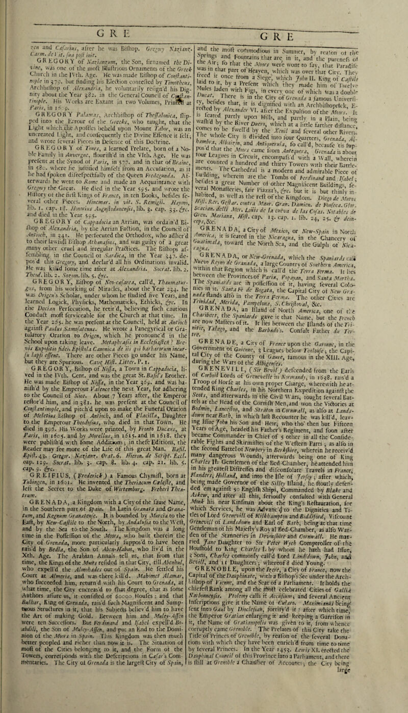 zcn and CsUriiii^ after he was Dilliop. (Jre.-ory (■'ann.Jet 'ir.fif.i poll hiir. GREGORY of the Son, firiiamcd the Di¬ vine^ was one ol' the iiioft Uluftrious Ornaments of the Greek Gliiircli in the |\ th. Age. He was made Bilhop of Conl},int'i~ nople in 57.;. but tinding Jiis Eleilion conteflcd by Tiniotkeits, Archl)illiop of Alex.tnJria, he voluntarily rcfign’d his Dig¬ nity about tlie Year 582. in the General Council of C/^Ian- tinop/e. His Works arc Extant in two Volumes, Priti^ at in i5 p. GREGORY Arcltbifliop oi' Tbeffalonica, flip¬ ped into the Errour of tb.c (jiceks, who taught, that the Light wliich the ApolHes beheld upon Mount T.ibor, was an uncreated I ight, and confequcntly the Divine Elfencc it fcif; and wrote Icverai Pieces in Defence of this Dottrinc. GR EG O R Y ot Tours, a learned Prelate, born of a No¬ ble Eamily in Auvergne, tiourillfd in the Vfth. Age. He was prelcnt at the Synod ot I'aris, in 577. and in that of in 58c. where he jutiiiied himfelf from an Acculation, as it lie had fpokeii dilfefpciffully of the Queen Fredegundu. Af¬ terwards he went to Rome and made an Acquaintance with Gregory the Great-. He died in the Year 595. and wrote the Hiltory ot the firft [rings of Tr.ince^ in ten Books, bcfides Ic- vcral other Pieces. Hhemnr. in vit, .S'. Remigii. Huy/m, Jib. r. (up. i3. Jhnoriits AuguilodunenJis,\\h, 5. c.ip. 53.2^1'. and died in the Y ear 595. GREGORY of C.ippadocia an Arrian, w'as ordain’d Bi- lliop ot Alexandria, by the Arrian faition, in the Council of Antioch, in 1541. He pcrlecutcd the Orthodox, who adher'd to their law full Bilhop and was guilty of a great many other cruel and irregular Pradficcs. The Bilhops af- Icmbling in the Council ot Sardica, in the Year 547. de¬ pos'd this Gregory, and declar’d all his Ordinations invalid. He wa; kilid fomc time after at Alexandria. Socrat. lib. 2. Tbeod. lib. 2. Sozo/n. lib. 5. s^rc. GREGORY, Bilhop of Keo-cafarea, call’d, Thau?natur- g:<s, from his working of Miracles, about the 'Year 254. he was Origen'i Scholar, under whom he fludied five Years, and learned Logick, Phyficks, Mathematicks, Ethicks, >^c. In the Deeian Pcrfcciition, he retir'd, believing fuch cautious Condudt moff fcrviceable for the Church at that time. In the Y'ear 255. he was prefentat the Council, held at Antioch againfl Paulus Samofatenus. He wrote a Panegyrical or Gra- tulatory Oration to Origen, which he pronounc'd in the School upon taking leave. Metapbrafis in Ecclefuijhii ? Bre¬ vis Expojitio fidei. Epijlola Canonica de Us q ii barbarortim incur- fu lapji ejjent. There are other Pieces go under his Name, but they are Spurious. Cave Hiji. Litter. P. i. GREGORY, Bifltop of'a’/jI/It, a Town in Cappadocia, li¬ ved in the IVth. Cent, and was the great Sc.BaJil’s Brother. He was made Bilhop of R'ijfa, in the Year 369. and was ba- nilh’d by the Emperour Valence the next Year, for adhering to the Council of Rice. About 7 Years after, the Emperor reftor’d him, and in 581. he was prefent at the Council of Conjlantimple, and pitch’d upon to make the Funeral Oration ot Meletius Bilhop of Antioch, and of Tlacilla, Daughter to the Emperour Theodojius, who died in that Town. He died in 5595. His Works were printed, by Fronto Vucaus, at Paris, in i6c$. and by Morellus, in i5i5. and in i(5i8. they were publilh’d with fome Additions; in thefe Editions, the Reader may fee more of the Life of this great Man. Bajil. Epij}. 455. Gregor. Kazianz. Orat. 6. Hieron. de Script. Eccl. cap. 129. Socrat. lib. 5. cap. 8. lib. 4. cap. 2i. lib. 5. cap. 9. ^c. GREIFIUS, (Frederick) a Famous Chymifl, born at Tubingen, in i(5oi. He invented the Theriacum Coelefle, and left tli£ Secret to the Duke of Wirtemburg. Frcheri Thea- trum. GRENADA, a Kingdom with a City of the fame Name, in the Southern part of Spain. In Latin Granata and Gr.i/i.t- tum, and Regnum Granatenfe. It is bounded by Murcia to the Eall, by New-Cajlile to the North, hy Andalujia to theWelf, and by the Sea to the South. The Kingdom was a long time in the Poffelfion of the Moors, who built therein the City of Grenada, more particularly fuppos’d to have been rais’d by Bedla, the Son of Aben-Hahm, who liv’d in the Xth. Age. The Arabian Annals tell us, that from that time, the Kings of the Tfwfr refided in that City, tiW Abenhul, who expell’d the Ahmhades out of Spain. He fettled his Court at Almcria, and was there kill’d. Mahomet Alamar, who fucceeded him, return’d with his Court to Grenada, at wliat time, the City cncreas’d to fhat degree, that as I'ome Authors alfurc us, it conlilfed ot 6ocoo Houles; and that Bulbar, King od Grenada, rais’d fuch Magnificent and Sump- CMOus Strutfures in it, that his Subjects believ’d him to have the Art of making Gold. Between him and Muley-Affen were ten Succedors. But Ferdinand and Ifabel cxpclJ’d Bo- abdili, the Son of Afuley-AJ]'en, and put an End to the Domi¬ nion of the Moors in Spain. This Kingdom was then much hotter peopled and richer than now ir is. The Situation of molt of the Cities belonging to it, and the Form of the Towers, corrcljionds with the Defcriptions in Caf.tr's, Com- Jhentarics. The City ol Grenada is the largcll City of Spain, S'nrini m Summer, by realon ot rhe rl c if founrams that arc; in ir, and the purenefs of m I Par.idih- • n that part ot Hcaycii, which was over tli.it City. Thev •',wt J' Siege, which John 11. King o\'CajiU'e M 1/ winch they nude him of Twelve ■ lies laden with Pigs, ,,1 every, one of which Was a double rv CA Grenada a famous Univerfi dignidccl witli an Archbilhoprick, E- fed by Alexander VI. after the Expullion of the Moors. It T?e I- ’VRivers! . divided into lour Quarters, Grenada, Al- S ;r .4riH7«er«/a, fo call’d, becaufe tis lup- nilV ’ ' Grenada is about our Leagues in Circuit, encompafs d with a Wall wherein are coimrcd a hundred and thirty Towers with their Bartlc- ^ is a modern and admirable Piece of 'vherem arc the Tombs of Ferdinand Ifabel-, ici.rtesa great Number of other Magnificent Buildings, fc- haMr io”‘‘denes, t.iir Piazza’s, '(ye. bur it is but thinly in m R”igdom. Diego de Mnros c • '• 'j Maur. Gran, Damien, de Fonfeca. Gtor. Si ac tan. del 11 Mer. Loiiis de la cueva de las Cofas. Notables dr ^eps',ikcr'''^' ^(/?.cap. 15. cap. i. lib. 24, 25. ^ dein- G REN A Da, a City of Mexico, or Neiv-Spain in NortJi y/”<tiica, It IS Icated in the Nicaragua, in the Clianccrv of Gnat,mala, toward the North Sea, and the Gulph of Nica¬ ragua. ^ GRENADA, or Ncw.Grenada, which the Spanltrds caM Nuevo Reyno de Granada, 3 large Country of ,S'o//t/;ern America, within that Region which is call'd the Terra Ferma. It lies between the Provinces of ParU, Topayan, And Santa Martha, t ne Spaniards Are ih pdllclfion of it, having fevcral Colo¬ nies in K. Santa Fe de Bogata, the Capital City ol New Gr t- Hands allo in the Terra ferma. The other Cities arc JChriJhval, Scc. . RN^ DA, an Ifland of North America, one of tl e Cbaribecs the Spaniards gave it that Name, but the French re now Maffersofit. Ic lies between the Illands of therri- ni ie, Talago,. and the Barbuda's. Confult Father dit Ter- tre. grenade, a City of Fr.tnre upon the Garonne, in the oveinment ot Guienne, 5 l.cagues below Tholoufe-, the Capi- ta City of the County of Game, famous in the XIII. Age, during the Wars of the Albigenfes. GRENEVILI., (^Sir Bevil) dcfccndcd from the Earls ^ Corboil Lords of Grenevelle in Normandy, in 1648. rais’d a Troop of Horfc at his own proper Charge, wherewith heat- tended King Charles, in his Northern Expedition againlffhe Scots, and afterwards in the Civil Wars, fought Icverai Rat¬ als at the Head of the Cornifli Men,and won the Viffories ac Bodmin, Lancejion, And Straton in. Cornwall, as alfo at Lands- down neAr Bath, in which laff Rccountcr he was kill’d, leav¬ ing \hne John his Son and Heir,- who tho’ then but Fifteen Years of Age, headed his Father’s Regiment, and foon after became Commander in Chief of 5 other in all the Confide- r Skirmifhes ot tlie Weffern Parts; as allb in the fecond Battel ot AYmiery in Berkjhire, wherein he receiv’d many dangerous Wounds, atrerw.irds being one of King Charles It: Gentlemen of the Bed-Chamber, he attended him in his gfeateff Difirctfes and difconlblate Travels in France, Flanders^ Holland, and into the Iflc of jerfey -, after which, being made Governor of the Silky Illaiid, be ftoutly defen¬ ded ’em againft 50 Englifh Ships, Commanded by Blake and Askew, and after all this, fcrioufly confulccd with General .Monk Ids near Kinfman about the King’s Reftauration, for which Services, he was Aalvanc’d to the Dignities and Ti¬ tles of Lord 6'rwex^i// of Kilkhampton And Biddifoi-d, Vifcounc Grenevill of Landsdown and Earl of Bath, being at that time Gentleman of his Majefty’s Royal Ecd-Chamber, as alfo War¬ den of the Stanneries in Devonjhhe and Cornwall. He mar- ried yiine Daughter to Sir Peter Wych Comptroller of-the Houniold to King Ch.trles f. by whom he hath had Iffuc, 3 Sons, Charles commonly call’d Lord Ldndfdown, John, anai Bcvill, and ir Daughters; whereof3 died Young. GRENOBLE, upon the IzciF, a City of France, now the Capital of the Dauphinate, witlra Bilhop’sSee under rhe Arch- t.ilhopof Vienne, and the Seat of a Parliament. It holds the chiefeftRank among all the rfioil celebrated Cities of Gallia Narlmnenfis. Ptolemy caWs ft AccufiUm-, and fevcral Ancient f nfcriptioiis give it the Name ot Cularo. .Maximianili being' fcnc into by Dioclefian, fortify’d ir : after which time the Emperor Gratian enlarging it and keeping a Garrifbn in ir, the Name of Gratianopclis was given to ir, from whence rorrupdy came Grenoble. The Prelates of this Ciry take the Title of Princes of Grenoble, by reafon of the fcveral I>ana- tions with whicli they have been enrich’d j'rom time to time by fevcral Princes. In the Y'car 1455. L.eivis Xf. erefted the Dauphinal Council of tliis Province Into a Parliament, and there is ftill At Grenoble a ClxiiPber of .Account?; the City being large