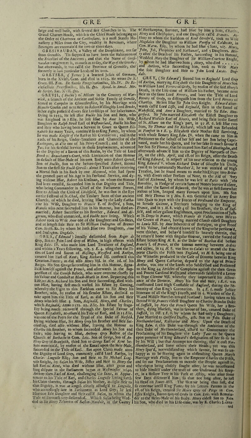 large and well built, with fcveral fair Churches in it. The oi^Northampton, Baronet, had lliue by him ^ Sons, Charles, Graiid Chartcr-Houle, which is the Chief Houfe belonging to the Order of Chartreux or CarthiifianSy is a moft Stately Mo- naftery 9 Miles from the City, wealthy in Revenues, where Strangers are entertain'd for two or three days. GRESIVAUDAN, a Valley of the Dauphinate, not far from Gre«o6/e. 'Tis fuppos’d to have been the Habitation ot the 7V/co//or/of the Ancients ^ and that the Name ot Greft- vaadan was given to it, as much as to fay, the Way of the Greeks : but afterwards, it was call’d the Province of Gtenoble-, tho’ formerly u had particular Lords of its‘o wn. GRETSEIR, ( James') a learned Jefuit of Germany, born in the XVIth. Cent, and died in 1625. He wrote Ve S. Crucc. III. tom, Proc h'enry a.(\d Chriflopher-, and one Daughter call’d Frances. An¬ thony to whom the Earldom of Kent devolv’d, took to Wife Magdalen the Daughter to William Furefoy of Caldecote, in Com, Warn). Efq ^ by whom he had Ilfue 5 Sons, vi^. Henry, John, Job, Theophilus and Nathanael, and 5 Daughters. Hen¬ ry ii'ter the Death of his Father, lucceeding in his Honour Wedded Mary the Daughter of Sir William Courtene Knight’ by whom he had Ilfue two Sons •, Henry, who died.\ and Anthony, who fuccceding him, took to Wife Mary the foie Daughter and Heir to John Lord Lucas, dale. Dug- eis de Script. Sac. X'v II. <fyc. GREY, (Sir Edneard) fecond Son to Reginald Lord Grey Dc Sacris Peregrinationibus, lib. IV. De £c-j of Ruthyu, marrying EliT^abeth thelble Daughter of HenrySon fjionihas, hb. II. (Ac. Spond. in Annal. Mir. ^o William Lord Ferrers of Groby, by teifon of the fiidHenrPs - W T _i//;#/- ... I •. r _ _ . ^ Death, in the Life-time of his Father, became next GREVIL, ( Foulke) of Mi I cote in the Country of MGr-j Heir to the fame Lord Ferrers, and bore the Title of Lord wick, .a branch of the Ancient and Noble Family of Qrevile,! Ferrers of Groby, to diftinguifh him from the Lo'-d Ferrers of leated at Campden in Gloucejlerfnre, by his Marriage vi'ith.\Chartley. He left Ilfue Sir yo/;n Grey^Knight. Edward ifter- Blanche Qonfm and next Heir to Robert Willoughby Lord Brooke, \ wards call’d Lord Lijle, and Reginald, flain in the Battel of in her right polfcfs’d divers fair Lordfhips of her Inheritance.^ WG^ejfcW,^and ./Inne a Daughter, married to Sir Hun- Dying in 1559, He left lilue Foulke his Son and Heir, who was Knighted in 7 Eliz,. he left Ilfue by Anne his Wife, Daughter to Ralph Nevil Earl of Wejlmorland, Foulke his Son and Heir who having been a Servant in Court to Qjueen £/;- for many Years, continu’d fo to King by whom he was made Knight of the Bath it his Coronat'on ^ and in the 12th. of his Reign, Dnder-Treafurer and Chancellor of the Exchequer, as a'lo one of his Privy-Council •, and in the 18 Jac. tor his fahhful Service in thole Imploy'ments, advanced to the Dignity of a Baron of this Realm, by the Title of Lord Brook of Beauchamfs-Court, with Limitation of that Honour in default of Iffue-Male of his own Body unto Robert Grevil, Son of Foulke, Son to the before-fpecified Robert, fecond Son to the firfl Sir Foulk Grevil: about 8 Years after receiving a Mortal Stab in his Back by one Haywood, who had fpent the greatefl part of his Age in his Perfonal Service, and dy¬ ing without Ilfue, Robert his Kinfman, on whom the Honour had been entail’d, fucceeded him in that Dignity and Title, who being Commander in Chief of the Parliament Forces, fent to Aliault the Clofeof Litchfield, he was (hot in the Eye onthe leflival ofSt.cW, the Titulary Saint of that ancient Church 5 of which he died, leaving Iff'he.by thefidy Catha¬ rine his Wife, Daughter to Francis E. of Bedford, $ Sons, Francis who next fucceeded him in his Honour, but died un¬ married ; Robert Succeffor to his Brother , Edward and Al¬ gernon, who died unmarried, n.d Foulke now living. Whieh Robert took to Wife Anne one of the Daughters and Co-Heirs, and at length foie Heir to Sir William Dodington of Bremer Com. South. Kt. by whom he hath Kfue two Daughters, Anne and Dodington. Dugdale. GREY, (Edmund) lineally defeended from Roger de Grey, Son to John Lord Grey of Wilton, in high efteem with Ring Edw. IV. who made him Lord Treafurer of England, and within 2 Years following, viz. 5 4* ufing then the Ti¬ tles of Lord and Baron of Hajlings, Weysford and Ruthyn, created him Earl of Kent-, King Richard III. confirm’d this Creation.Patent^ as did alfo Henry N\\. in the 2d. of his Reign. His Son Gwr^efucceeding him in this Honour, figna- liz’d himfelfagainft the French, and afterwards in the Sup- preffion of the Cornifl) Rebels, who were overeme chiefly by his Valour and Conduttat Black-Heath in Kent. Departing this Lifc,2o H.-j. Richard his Son and Heir fucceeding, died with¬ out Ilfue, having firft much walled his Ellate by Gaming, whereby the Riglit to this Earldom came to Sir Henry his Brother, who, by realbn of his (lender Ellate, declin'd to take upon him the Title of Earl, as did his Son and Heir Henry who left Ill'ue 3 Sons, Reginald^ Henry, and Charles -, vihfich Refinald, Anno 1571. 13. Eliz- his Ellate by fruga¬ lity being much recover’d through the Ipecial Favour of C^uecn Elizabeth, re-a(lum’d hisTitlc of Earl, and in 15 Eliz. was one of the Peers for the Tryal of the Duke of Norfolk. Dying without Ifliie, Sir Henry Grey his Brother and Heir fuc¬ ceeding, died alfo without Ilfue, having the Honour to Charles his Brother, to whom fucceeded Henry his Son and Heir; who leaving no Ilfue, Anthony Grey Reftor of the Church of Burbache in Com. Leic. Son of George, Son of An¬ thony Grey of Branfpetb, third Son to George Earl of Kent be- lore mention’d, by reafon of the Entail upon the Heir-Male, fueeeedcd in the Title ofEarl. But upon Claim made unto the Dignity of Lord Grey, commonly call’d Lord Ruthyn, by Charles Longvile Efq; Son and Heir to Sir Michael Lcng- I’i/e Knight, by his Wife, Siller and Heir to Henry the lall Earl of Kent, who died without Ilfue, after great and long dilpute in the Parliament begun at Weflminjler 16^0. Anthony then Earl of Kent, challenging ti.e fame, as Appur¬ tenant to his Title of Earl, and Charles Longvile letting forth hisClaim thereto, through Sufan his Mother, as right Heir to that Dignity, it was at length clearly adjudg’d to Longvile, who acco.-dingly late in Parliament as Lord Grey, he left Ilfue one foie Daughter and Heir call’d Sufan, to whom the Title of Earoiiefs Grey defeended. Which Sufan being Wed- gerford. Sir John mitxied Elizabeth the Eldell Daughter to Richard Wodvile Earl of Rivers, and being (lain in the Battel of St. Albans on the King’s part, in 3977. 5. left Ilfue two Sons, Sir Thomas and Sir Richard -, which lall was Beheaded at Pomfret in i R. 3. Elizabeth their Mother Hill furviving withwhofe Beauty KmgEdw. IV. when Ihecame to him as Petitioner on the behalfofher felfand her Son being Capti¬ vated, made her his Queen, and for her fake fo much tovour’d her Son Sir Thomas, that he created him Earl of Huntingdon and afterwards advanc’d him to the Dignity of Marquefs oiDor- fet, on the 18th. April, and ill.of his Reign, after the Death of King Edward, in relpeft of his near relation to the young King Edward V. whom Richard Duke of Glocefler his Uncle caus’d to be unnaturally Murther’J, he was attain'd of High Treafon, but he found means to makehisEfcape into Brita- ny, with divers other Perfons of Note, to the Aid of Venry Earl of Richmond, by whom he was left at Paris with ' 'ohn Bourshier, in Pledge of certain Sums of Money borrow’d tliere and after the Battel of Bofworth, tho’he was at firllfomcwhac jealous qt him, heaped many Favours upon him. His Son and Heir Thomas in 3 Hen. 8. was General of an Army fent into Spain to joyn with the Forces of Ferdinand the Emperor, to Invade Guienne, a Territory belonging to the King of France, and in 5 H. 8. with 4 of his Brothers, the D. o f Suf¬ folk, and other gallant Englilhmen, upon Proclamation of Julb 3t St. Denys in France, which Francis de Valois, next Heir to the Crown ol France, having married Claude eldell Daughter to Lewis XII. by Anne Inherctnx of Bretaigne, to give Proof of his Valour, had obtain’d leave of the King to be perform’d went thither, and behav’d himfelf fo bravely therein, that he return’d home with Angular Honour, carried the Sword of Ellate before King H. 8. as the Duke of Bourbon did before Francis I. of France, at the famous meeting between Ardres and Gifnes, in 14 H. 8. was fent to Calais to attend the Em¬ peror Charles the Fifth into England, 21 /f. 8. being one of the Witnellcs produced in the Cafe of Divorce betwixt King Henry and Queen Catharine, depos’d to the Age of Prince Arthur, was one of the Lords who Subferibed and Prefented to the King 44 Articles of Complaint againft the then Great and Potent Cardinal Wol[ey,nnA afterwards fubferib’d a Letter to Pope Clement VII. whereby they importun’d his Allow¬ ance of the Divorce. Henry his Son and Heir, i £. 6. was conflituted Lord High Conllable of England, during the So¬ lemnity of that King’s Coronation. In 4£'. d. made Jullice Itinerant of all the King’s Forefb,and in $. Warden ofthe E. W.and Middle Marches towzxit Scotland: having taken to his fecondWife,£r<jncercidefl Daughter to Charles Brandon Duke of Suffolk, by Mary the French Queen his Wife, her 2 Bro¬ thers, dying Ifiuelels, was in favour of her, created Duke of Suffolk, 11 Oil. 5 £. 6. by whom he had only 3 Daughters; Jane Married to Guilford Dudley, 4th. Son to John Duke of Northumberland, Katharine and Mary. Upon the Death of King £<^»v. d. this Duke was through the Ambition ofthe then Duke of Northumberland, allur’d to Countenance the Proclaiming of his Daughter the Lady Jane to be Queen upon pretence of King Edward's defignation of her fo to be by his Will but that Attempt not thriving, tho’ it coll AV- thumberland, and fome others their Heads yet was this Henry fpar’d, notwithflanding which favour, he was fo un¬ happy as to be flirring again in obflrufting Queen Marys Marriage with Philip, Son to tloe Emperor Charles the Fifth, and fet out Proclamations to incenfe the People againft it; whereupon being clofely fought after, he was nccellitated to hide himfelf under the trull ol one Vnderwood his Keep¬ er, in a Hollow Tree in his Park at Aft ley, who after fome few Days difeover'd him; fo that not long after, he loft his Head cn Tower-Hill. The Honour being thus loft, did fo continue unfill K’ng James by his Letters Patents in the ift.of his Reign, created Sir/Awy Grey of Pergo in Com. Effex Knight, Baron Grey of Groby in Com. Leic. with Remain¬ der to the Heirs-Male of his Body. Henry eldeft Son to John I- - - ---- -- ....... . J m . Vfy/* his Son, who died in his Life-time, was by K. Cbarks 1. exci¬ ted