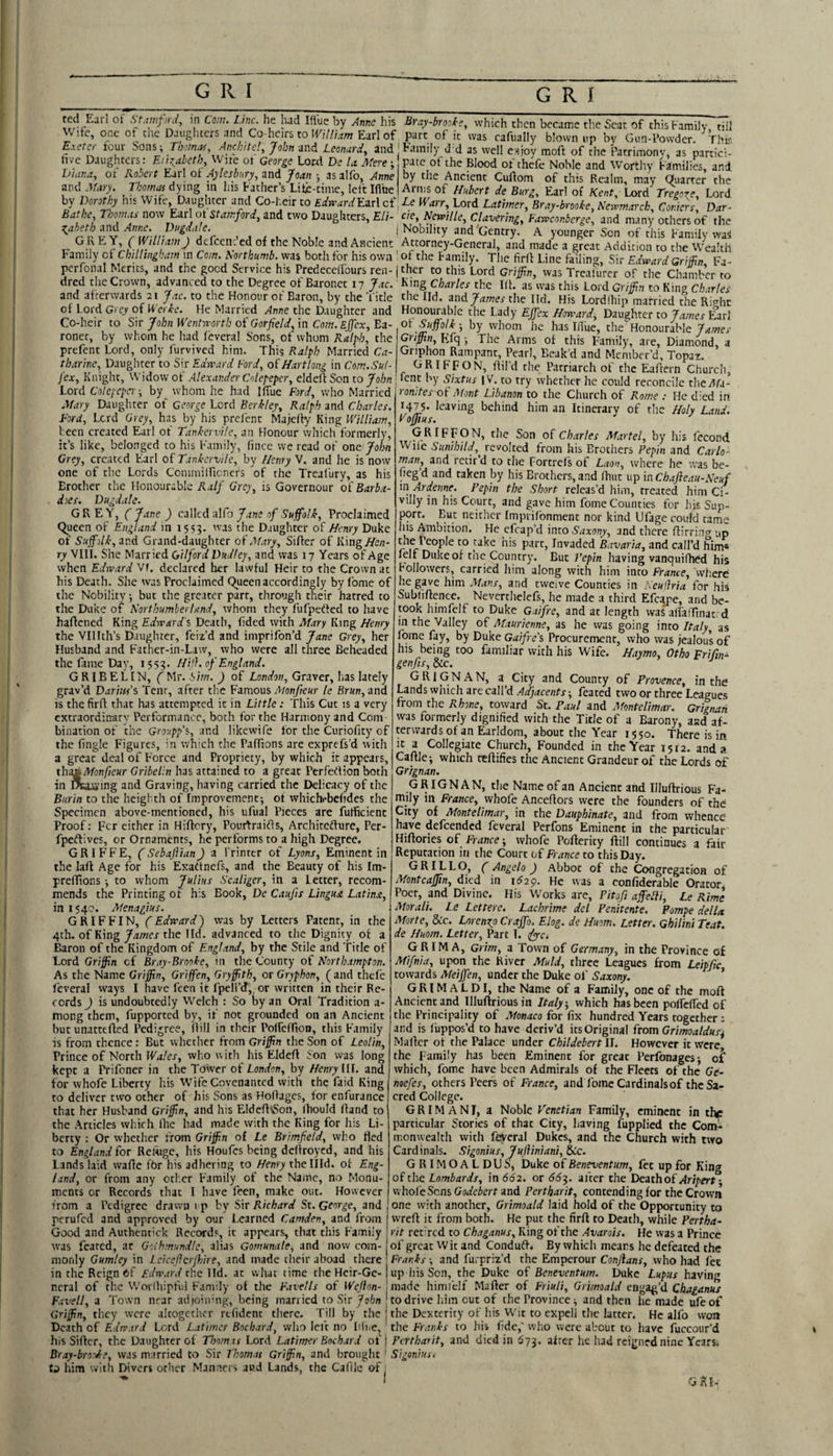 ted Earl of St.imfrd^ in Com. Line, he lud Hlue by Anne his Wife, one of the Daughters and Co-heirs to lE;7/aw Earl of Exeter four Sons Tbomitf, Anchitel, John and Leonard^ 4nd five Daughters: Eiit:^abeth, Wife ot George Lord De la. Mere; biana., of Robert Earl oi' Aylesbury, and Joan j asalfo, Anne and Mary. Thomas dying in his Father’s Lite-tinie, left Ifibe by Dorothy his Wife, Daughter and Co-l.eir to EdwardYmd of Bathe, Thom.ts now Earl oiStamford, and two Daughters, EU- ^taheth and Anne. Dugdale. GREY, ( William J defeenfed of the Noble and Ancient Family of Chillingham in Com. R'orthumb. was both for his own pcrfonal Merits, and the good Service his Predecelfours ren- dred the Crown, advanced to the Degree of Baronet 17 Jac. and afterwards 21 Jac. to the Honour of Baron, by the Title of Lord Grey of U erie. He Married Anne the Daughter and Co-heir to Sir John We?itn'orth oi Garfield, in Com. Ejfex, Ba¬ ronet, by whom he Iiad feveral Sons, of whom Ralph, the prefent Lord, only furvived him. Thi9 Ralph Married Ca¬ tharine, Daughter to Sir Ednmrd Ford, ofHartlong in Com.Sul- jex, Knight, Widow of Alexander Colepeper, eldeil Son to John Lord Colcpcpa -, by whom he had Ifiue Ford, w'ho Married Alary Daughter of George Lord Berkley, Ralph and Charles. Ford, Lord Grey, has by his prefent Majefiy King William, Veen created Earl of Tankervile, an Honour which formerly, it’s like, belonged to his Family, (ince we read of one John Grey, created Earl of Ttnkcriile, by l/emy V. and he is now one of the Lords Commiincncfs of the Treafury, as his Erotlier the Honourable Ralf Grey, is Governour of Barba- does. Dugdale. GREY, (Jane ) cMcd ■aMo J ane of Suffolk, Proclaimed Queen of England in 1553. was the Daughter of Henry Duke of Suffolk, avA Grand-daughter oi Alary, Sifter of King/fe«- ry VIII. She Married Gilford Dudley, and was 17 Years of Age when Edward Vf. declared her lawful Heir to the Crown at his Death. She was Proclaimed Queen accordingly by Lome of the Nobility •, but the greater parr, through their hatred to the Duke of Northumberland, whom they fufpetted to have haftened King Edward's Death, fided with Mary King Henry the Vlllth’s Daughter, feiz’d and imprifon’d Jane Grey, her Husband and F'ather-in-Law, who were all three Beheaded the fame Day, 1553. Hifi. of England. GRIBELIN, (Mr. Sim. ) of London, Graver, has lately grav’d Darius's Tent, after the Famous 7J/ony/e«r le Br«n, and is thefirft that has attempted it in Little: This Cut is a very extraordinary Performance, both for the Harmony and Com bination of the Groupp's, and like wife lor the Curiofity of the fingle Figures, in which the Paflions are exprefs’d with a great deal of Force and Propriety, by which it appears, thASkMonfieur Gribelin has attained to a great Perfeftion both in raaaing and Graving, having carried the Delicacy of the Burin to the heighth of Improvement; of whichrbefides the Specimen above-mentioned, his ufual Pieces are fufticient Proof: Fcr cither in Hiftcry, Pourfraidis, Architedfure, Per- fpedfives, or Ornaments, he performs to a high Degree. GRIFFE, (Sebaflian) a Printer of Lyons, Eminent in the laft Age for his Exadtnefs, and the Beauty of his Im- preffions; to whom Julius Scaliger, in a Letter, recom¬ mends the Printing of his Book, De Caufis Lingua Latina, in 1540. Menagius. GRIFFIN, (Edward) was by Letters Patent, in the 4th. of King James the lld. advanced to the Dignity of a Baron of the Kingdom of England, by the Stile and Title of Lord Griffin ci Bray-Brooke, in the County of Northampton. As the Name Griffin, Griffen, Gryffith, or Gryphon, (and thefe levera! ways I have feen it fpell’d, or written in their Re¬ cords^ is undoubtedly VVelch : So ty an Oral Tradition a- mong them, fupported by, if not grounded on an Ancient but unattefted Pedigree, ftill in their Poffeffion, this F'amily is from thence: But whether from Griffin the Son of Leolin, Prince of North IPj/ej-, who with his Eldeft Son was long kept a Prifoner in the Tower of London, by Henry III. and for whofe Liberty his Wife Covenanted with the Paid King to deliver two other of his Sons as Hoftages, for enfurance that her Husband Griffin, and his EldeftiSon, Ihould ftand to the Articles which (he had made with the King for his Li¬ berty : Or whether from Griffin of Le Brimfield, who fled to England for Retbge, his Houfes being deftroyed, and his lands laid w’afte fbr his adhering to Henry thellld. of Eng¬ land, or from any other Family of the Name, no Monu¬ ments or Records that I have I'een, make out. However from a Pedigree drawn i p by S\t R'tchard St. George, and perufed and approved by our Learned Camden, and from Good and Authentick Records, it appears, that this Family was feared, at Golhmundk, alias Gornunale, and now com¬ monly Gumley in 1 cicefierjhire, and made their aboad there in the Reign Of Edward the Hd. at what time the Heir-Ge¬ neral of the VVoi lhipful Family of the F.tvells of Wejion- Favell, a Town near ad joiifng, being married to Sir ^06/1 Griffin, they were ultogctlicr refident there. Till by the Death of Edward Lord L.ttimcr Boebard, who left no Iiii.e, his Sifter, the Daughter of TIoomas Lord Latimer Boch.trd of Bray-bro'Jie, was married to Sir Thomas Griffin, and brought him with Divers other Manners aud Lands, the Caflie of Bray-brooke, which then became the Seat of this Family, till part of it was cafually blown up by Gun-Powder. Thk Family d d as well e^joy moft of the Patrimony, as partici¬ pate of the Blood ot thefe Noble and Worthy Families, and by the Ancient Cuftom of this Realm, may Quarter the Arms of Hubert * Burg, Earl of Kent, Lord Tregor^e, Lord Le Warr, Lord Latimer, Bray-brooke, Newmarck, Coniers, Dar- cie, Newille, Clavering, Fawconberge, and many others of the i Nobility and'Gentry. A younger Son of this Family waS Attorney-General, and made a great Addition to the Wealth of the Family. The firil Line failing. Sir Edward Griffin, Fa- j ther to this Lord Griffin, was Trcalurcr of the Chamber to King Charles the III. as was this Lord Griffin to King Charles the Ild. and^rtwej'tlie Hd. His Lordfhip married the Right HonowabJe the Lady Ejfex Howard, Daughter to y/i/neo-Earl ot Suffolk-, by whom he has Ifiue, the Honourable Griffin, Kfq ; The Arms ot this Faniily, are, Diamond, a Gnphoii Rampant, Pearl, Eeak’d and Member’d, Topaz. GRIFFON, ftil’d the Patriarch of the Eaftern Church, lent by Sixtus [V. to try whether he could reconcile the^^a- romtes of Afont Libanon to the Church of Rome : He died in i4p* leaving behind him an Itinemry of the Holy Land. Fojfius. G RIF F O N, the Son of Charles Martel, by his fecond Wife Sunihild,^ revolted from his Brothers Pepin and Carlo- man, and recir d to the Fortrcis of Laon, where he uvas be- fieg d and taken by his Brothers, and ftiiit up in Chajieau-Neuf m Ardenne. Pepin the Short releas’d him, treated him Ci¬ villy in his Court, and gave him fome Counties for his Sup¬ port. But neither Imprifonment nor kind Ufage could tame his Ambition. He cfcap’d into Saxony, and there ftirring up Bavaria, and call’d him* felf Duke of the Country. But Pepin having vanquifhed his Followers, carried him along with him into France, where he gave him Alans, and twelve Counties in Neullria for his Subliftencc. Nevertlielefs, he made a third Efcape, and be¬ took himfelf to Duke Gaifre, and at length was alfafftnat d in the Valley of Alaurienne, as he was going into Italy, as lome fay, by Duke Gaifre's Procurement, who was jealous of his being too familiar with his Wife. Haymo, Otho Frifin- genfis, &c. GRIGNAN, a City and County of Provence, in the Lands which are call’d Adjacents; feared two or three Leagues from the Rhone, toward St. Paul and Montelimar. Grtgnaii was formerly dignified with the Title of a Barony, aad af¬ terwards of an Earldom, about the Year 1550. There is in it a Collegiate Church, Founded in the Year I5t2. and a Caftle; which teftifies the Ancient Grandeur of the Lords of Grignan. GRIGNAN, the Name of an Ancient and Illuftrious Fa¬ mily m France, whofe Anceftors were the founders of thd City of Montelimar, in the Dauphinate, and from whence hpe defeended feveral Perfons Eminent in the particular Hiftories of France-, whofe Poftericy ftill continues a fair Reputation in the Court of France to this Day. GRILLO, (Angelo ) Abbot of the Congregation of Montcaffin, died in 1^29. He was a confiderable Orator Poet, and Divine. His W'orks are, Pitofi affelli, Le Rime Alorali. Le Lettere. Lachrime del Penitente. Pompe della Morte, &c. Lorengp Craffo. Elog. de Huom. Letter. Gbilini Teat, de Huom. Letter, Parc 1. sfiya GRIM A, Grim, a Town of Germany, in the Province of Mifnia, upon the River Mu Id, three Leagues from Leipfic towards Meiffen, under the Duke of Saxony. ’ GRIMALDI, the Name of a Family, one of the moft Ancient and Illuftrious in Italy, which has been pollcffed of the Principality of Monaco for fix hundred Years together; and is liippos’d to have deriv’d its Original from Grimoaldus^ Mailer ot the Palace under Childebert 11. However it were, the Family has been Eminent for great Perfonages; of which, fome have been Admirals of the Fleets of the Ge- mefes, others Peers of France, and fome Cardinals of the Sa¬ cred College. GRIMANI, a Noble Venetian Family, eminent in tiv particular Stories of that City, having fupplied the Com¬ monwealth with feveral Dukes, and the Church with two Cardinals. Sigonius, JujYmiani, 8c'c. GRIMOALDUS, Duke of Beneventum, fet up for King of the Lombards, in 662. or 66-^. after the Death of Aripert- wholeSons and Pertbarit, contending for the Crown one witli another, Grimoald laid hold of the Opportunity to wreft it from both. He put the firft to Death, while Pertha- rit retired to Chaganus, King of the Avarois. He was a Prince of great Wit and Conduft. By which means he defeated the Franks -, and furpriz’d the Emperour Conjlans, who had fee up his Son, the Duke of Beneventum. Duke Lupus having made himlelf Mafter of Friuli, Grimoald engag’d Chaganus to drive liim cut of the Province; and then he made ufeof I the Dexterity of his Wit to expcll the latter. He alfo won ' the Franks to his fide,' who were about to have fuccour'd i Pertharit, and died in ^73. after he had reigned nine Years, ' Sigonius,