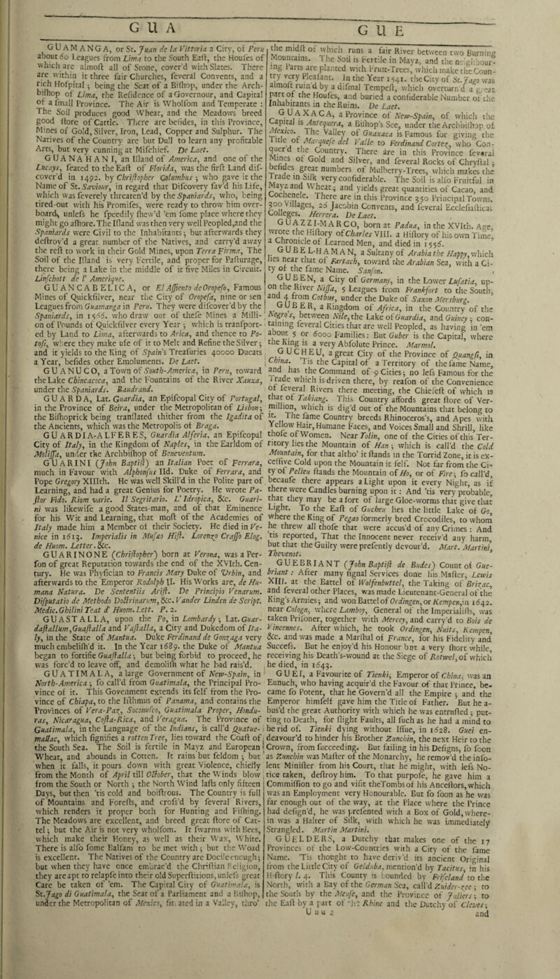 CUE ^ G U A M A NG A, or Sc. Juan de la Vittoria a City, of Peru about 6o Leagues from Lima to the South Eaft, the Houfes of which are almoft all of Scone, cover’d with Slates. There are within it three fair Churches, feveral Convents, and a rich Holpical; being the Seat of a Bifhop, under the Arch- bifhop of Lima, the Residence of a Governour, and Capital of afmall Province. The Air is Wholfom and Temperate : The Soil produces good Wheat, and the Meadows breed good llore of Cattle. There are befides, in this Province, Mines of Gold, Silver, Iron, Lead, Copper and Sulphur. The Natives of the Country are but Dull to learn any profitable Arcs, but very cunning at Mifchief. De Laet. G U A N A H A N I, an Illand of America, and one of the Lucays, feaced to the Eaft of Florida, was the firfl Land dif- cover’d in 1492. hy C hr ijlopber Columbus-, who gave it the Name of St. Saviour, in regard that Difeovery fav’d his Life, which was fevcrely threaten’d by the Spaniards, who, being tired-out with his Promifes, were ready to throw him over¬ board, unlefs he fpeedily fliew’d ’em fome place where they might go afhore.The Ifland was then very well Peopled,and the Spaniards were Civil to the Inhabitants; but afterwards they deftroy’d a great number of the Natives, and carry’d away the refi; to work in their Gold Mines, upon Terra Firma, The Soil of the Ifland is very Eertile, and proper for Paflurage, there being a Lake in the middle of it five Miles in Circuit. Linfehott de /’ Amcrique. GU AN C A B ELIC A. or ElAffiento deOroPefo, Famous the midfl; of which runs a fair River between two Burnine louncains. The Soil is Fcrr.le in Mayz, and the neiglibour- ing larts are planted with Fruit-Trees, which make theCoun- try very Plealanc. In the Year 1541. theCicy of St. Jago was almofc rumd by a difmal Tempefl, which overturn’d a g. eat part of the Houfes, and buried a confiderable Number of the Inhabitants m the Ruins. De Laet. G UAXACA, a Province of Nerv-Spain, of which the apical \s Antequera, a Bilhop’s Sec, under the Archbifliop of ■ilexico. The Valley of Guaxaca is Famous for giving the c ot Mat qiiefc del Valle to Ferdinand Cortez, who CoUt querd the Country. There are in this Province fev#rai I Silver, and feveral Rocks of Chryflal; belides great numbers of Mulberry-Trees, which makes the irade in Silk very confiderable. The Soil is alio Fruitful in Mayz and Wheats and yields great quantities of Cacao, and Coclienele. There are in this Province 350 Principal Towns. 3^00 Villages, 26 Jacobin Convents, and feveral Ecclcfiaflical Colleges. Herrera. De Laet. GU AZZI-MARCO, born at Padua, in the XVItli. Ape, wrote the Hiftory oFcharlesYlU. a Hiftory of his own Time, a Chronicle of Learned Men, and died in 155^. GUB EL-HAM AN, a Sultany of Arabia the Happy,which lies near cliat of Fartach, toward the Arabian Sea, with a Ci¬ ty of the fame Name. Sanfon. GUBEN, a City of Germany, in the Lower Z.K/hf/^, up- on the River Hiffa, 5 Leagues from Frankfort to the South, i ^^fi Mersburg. frica, in the Country of the -i-.--1 - - - ■ - — —.—- - . > _-.......11., oi Guardi a, and Guineycon- on of Pounds of (^uickfilver every Year ; w'hich is tranlport- taming leveral Cities that are well Peopled, as having in ’em ed by Land to Lima, afterwards to Arica, and thence to Po- about 5 qr dooo Families: But Guber is the Capital where fo/7, where they make ufe of it to Melt and Refine the Silver; *^be King is a very Abfolutc Prince. Marmol. ^ and it yields to the King of Spains Treafuries 40000 Ducats: G UCHEU, a great City of the Province of Quangfi, in a Year, befides other Emoluments. De Laet. \China. ’Tis the Capital of a Territory of the fame Name GUANUCO, a Town of South-America, in Peru, toward has the Command of 9 Cities; no lefs Famous for the the Lake Chincacoca, and the Fountains of the Kiycc Xauxa, Trade which is driven there, by reafon of the Convenience under the Spaniards. Baudrand. _ of feveral Rivers there meeting, the Chiefeft of which is GU A R D A, Lat. Guardia, an Epifcopal City of Portugal, that of Takiang. This Country affords great llore of Ver- in the Province of Beira, under the Metropolitan of Lisbon-, million, which is dig’d out of the Mountains that belong to the Bifhoprick being tranflated thither from the Igaditaoi ir* The fame Country breeds Rhinoceros’s, and Apes with the Ancients, which was the Metropolis of Braga. Yellow Hair, Humane Faces, and Voices Small and Shrill like GU ARDIA-ALFERES, Guardia Alferia, an Epifcopal thofe of Women. Near7b//n, one of the Cities of this’Ter- City of Italy, in the Kingdom of Naples, in the Earldom of ntory lies the Mountain of Han ; which is call’d the Cold MoliJJ'a, under tke Archbifliop of Beneventum. Mountain, for that altho’ it ftands in the Torrid Zone, it is ex- GUARINI (John BaptiH) an Italian Poet of Ferrara, ceffiye Cold upon the Mountain it felf. Not far from the CN much in Favour with Alphonfus lid. Duke of Ferrara, and ty ol Pelisu flands the Mountain of^o, or of Fire-, fo call’d Pope Gregory Xlllth. He was well Skill’d in the Polite part of, becaufe there appears a Light upon it every Night, as if Learning, and had a great Genius for Poetry. He wrote Pa- there were Candles burning upon it; And ’tis very probable Jior Fido. Riom varie. II Segritario. L' Idropica, &c. Guari- that they may be a lort of large Gloe-worms that give that ni was likewife a good States-man, and of that Eminence Light. To the Eaft of Gucheu lies the little Lake of Go for his Wit and Learning, that rnoft of the Academies of vvhere the King of Pegao formerly bred Crocodiles, to whom Italy made him a Member of their Society. He died in Ve- he threw all thofe that were accus’d of any Crimes: And nice in idi^. Imperialis in Mufao Hifl. Loreno^o Craffo Elog. ’tis reported. That the Innocent never receiv’d any harm de Huom. Letter, ^c. but that the Guilty were prefently devour’d. Mart. Afartini GUARINONE (Chriflopher') born at Verona, was a Per- Thevenot. * fon of great Reputation towards the end of the XVIth.Cen- GUEBRIANT (John Baptifl de Budes) Count of Gue- tury. He was Phyfician to Francis Mary Duke of Vrbin, and briant: After many iignal Services done his Mafter, Lewis afterwards to the Emperor II. His Works are, (/e W«- ^Cllf. at the Battel of Wolfenbuttel, the Taking of’jBr/;^^c, mana Natura. De Sententiis Arifl. De Principio Venarum. and feveral other Places, was made Lieutenant-General of the Difputatio de Methodo DoIirinarum,^c. Vander Linden de Script. King’s Armies; and won Battel of Ordingen,or Kempen,m 16^2. Medic.GhiliniTeat d' Huom.Lett. P.2. near Cologn, where Lamboy, General of the Imperialifls, was GUASTALLA, upon the Po, in Lombardy-, Lat. Guar- taken Prifoner, together with Mercey, and carry’d to Bois de daftallum,GuaJialla and Vaftalla, a City and Dukedom of Ita- Vincennes. After which, he took Ordingen, Nuits, Kempen, ly, in the State of Mantua. Duke Ferdinand de Gonxaga very &c. and was made a Marflial of France, for his Fidelity and much embelifh’d it. In the Year 1689. the Duke of Mantua Succefs. But he enjoy’d his Honour bnt a very Ihort while began to fortihe Guajlalla-, but being forbid to proceed, he receiving his Death’s-wound at the Siege of Aoripc/, of which was forc’d to leave off, and demolifli what he h-ad rais’d. he died, in GUATIMALA, a large Government of New-Spain, in' GUEI, a Favourite of Tienki, Emperor of C/;/n(r, was an North-America ; fo call’d from Guatimala, the Principal Pro- Eunuch, who having acquir’d the Favour of that Prince be- vince of it. This Goveiiment extends its felf from the Pro- came fo Potent, that he Govern’d all the Empire - and’ the vince of Chiapa, to the Iflhmus of Panama, and contains the Emperor himfelf gave him the Title of Father. ’But he a- Provinces of Vera-Pa\, Soconufeo, Guatimala Proper, Hondu- bus’d the great Authority with which he was entrtifted; put- ras, Nicaragua, Cofla-Rica, and Veragua. The Province of ting to Death, for flight Faults, all fuch as he had a mi’nd to Guatimala, in the Language of the Indians, is call’d . be rid of. Tienki dying without Iflue, in 1628. Guei en- mallac, which fignifies a rottenTree, lies toward the Coaft of: deavour’d to hinder his Brother Zunchin, the next Heir to the the South Sea. The Soil is fertile in Mayz and European i Crown, from fucceeding. But failing in his Defigns, fo foon Wheat, and abounds in Cotten. It rains but feldom ; but as Zunchin was Mafler of the Monarchy, he remov’d the info- when it falls, it pours down with great Violence, chiefly lent Minifter from his Court, that he might, with lefs No- from the Month of April fiW OHober, that the Winds blow , ties taken, deflroyhim. To that purpofe, he gave him a from the South or North ; the North Wind lafts only fifteen j Commiffion to go and vifit theTombsof his Anceftors, which Kii»» 'ynA Kr\iTrr/Mic Tn^ C' rvnnFrtr ie Fiill ttf'ic 'in r ar^t*ir 1 'D*.*. — ^_l_ Days, but then ’tis cold and boiftrous. The Country is full of Mountains and Forefls, and crofs’d by feveral Rivers, which renders it proper both for Hunting and Fifliing. The Meadows are excellent, and breed great ftorc of Cat- tel; but the Air is not very wholfom. It fwarms with Bees, which make their Honey, as well as their Wax, ^Vhite. There is alfo fome Ball'am to be met with ; but the Woad is excellent. The Natives of the Country are Docileencugh; but when they Irave once embrac’d the Chriflian Fcligion, they are apt to relapfeinto their old Superftitions, unlefs great Care be taken of ’em. The Capital City of Guatimala, is St.Jago di Guatimala, the Seat of a Parliament and a Bilhop, under the Metropolitan of Mexico, fit. ated in a Valley thro' was an Employment very Honourable. But fo foon as he was far enough out of the way, at the Place where tire Prince had defign’d, he was prefented with a Box of Gold, where¬ in was a Halter of Silk, with which he was immediately Strangled. Martin Martini. GUELDERS, a Dutchy that makes one of the 17 Provinces of the Low-Countries with a City of the fame Name. ’Tis thought to have deriv’d its ancient Original from the Little City of Gelduba, mention’d by Tacitus in his H-flory/. 4. This County is bounded by Frffcland to the North, with a Bay of the German Sea, call’d Zuider-gee ; to the South by the Meufe, and the Province of Juliers\ to the Eafl by a pait of flic Rhine and the Dutchv of Cleves-. U u u 2 and ||