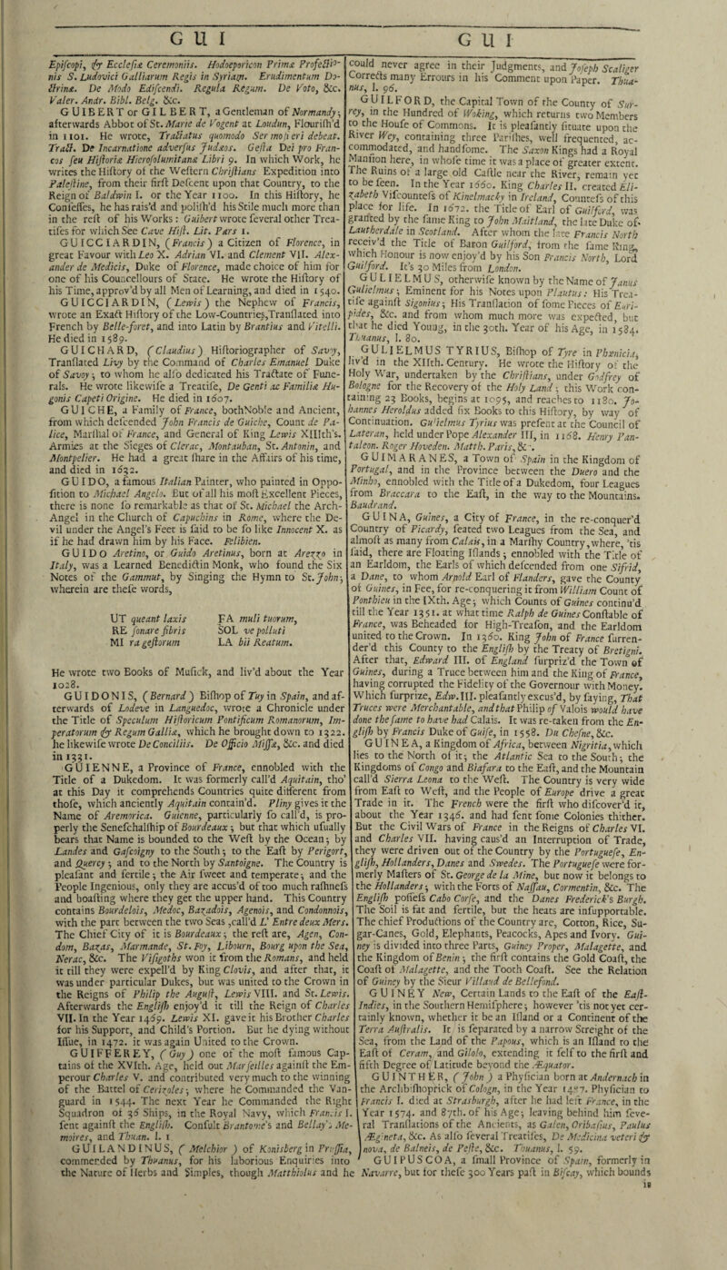 Epifcop}^ /<7' Ecclefii Ceremoniis. Hodoepmon Prims. ProfeBi^’ nis S. Ludovici OaUiarum Regis in Syriaiji. Emdimentnm Do- Brins. De Modo Edifcendi. Regula Regum. De PotOy &c. Valer. Andr. Bibl. Betg. Ucc, GUlBERTor GILBERT, a Gentleman of Normandy; afterwards Abbot oiSt.Afarie de Pogent at Lottdun, KJourifh’d in iioi. He wrote, TraBatus quomodo Ser inofieri debeat. TraB. De Incarnatione adverfus Judsos. Gefta Dei pro Fran¬ cos feu Hijloris Hierofolumitans Libri 9. In which Work, he writes the Hiftory ot the Weftern Cbrijlians Expedition into Falelline, from their firft Defcenc upon that Country, to the Reign of Baldwin I. or the Year iioo. In this Hiftory, he Confelfes, he has rais’d and polilh’d his Stile much more than in the reft of his Works: G’aiierf wrote feveral other Trea- tifesfor wliichSee Cave Hiji. Lit. Pars 1. GUICCIARDIN, (Francis) a Citizen of Florence, in great Favour with Leo X. Adrian VI. and Clement Vll. Alex¬ ander de Medicis, Duke of Florence, made choice of him for one of his Councellours of State. He wrote the Hiftory of his Time, approv’d by all Men of Learning, and died in 1540. GUICCIARDIN, (Lewis) the Nephew of Francis, wrote an Exaft Hiftory of the Low-Countrie5,Tratiflated into French by Belle-foret, and into Latin by Brantius and Pitelli. He died in 1589. GUI CHARD, Hiftoriographer of Savy, Tranftaced Livy by the Command of Charles Emanuel Duke of Savoy ■, to whom he allb dedicated his Traftate of Fune¬ rals. He wrote like wife a Treatife, De Genti ac Familis Hu- goriis Capeti Origine. He died in 1607. GU I CHE, a Family of France, bothNoble and Ancient, from which delcended fohn Francis de Quiche, Count de Pa- lice, Marlhal of France, and General of King Lewis XHlth’s. Armies at the Sieges of C/er^tc, Montauban, St. Antonin, and Montpelier. He had a great lhare in the Affairs of his time, and died in 1652. GUIDO, a famous Italian Painter, who painted in Oppo- fition to Michael Angelo. But of all his moft Excellent Pieces, there is none fo remarkable as that of Sc. Michael the Arch- Angel in the Church of Capuchins in Rome, where the De¬ vil under the Angel’s Feet is Laid to be fo like Innocent X. as if he had drawn him by his Face. Felibien. GUIDO Aretino, or Guido Aretinus, born at Arexyf? in Italy, was a Learned Bencdiftin Monk, who found the Six Notes of the Gammut, by Singing the Hymn to St.John-, wherein are thefe words. UT queant laxis RE fonare fibris MI rageftorurn FA muli tuoYum, SOL vepolluti LA bii Reatum. He wrote two Books of Mufick, and liv’d about the Year 1028. GUIDONIS, ( Bernard ) Biftiop of Tuy in Spain, and af¬ terwards of Lodeve in Languedoc, wrote a Chronicle under the Title of Speculum Hifloricum Pontificum Romanorum, Im- ■peratorum (fy Regum Gallis, which he brought down to 1322. he likewife wrote DeConciliis. De Officio Miffs, &c. and died in I33I. GUIENNE, a Province of France, ennobled with the Title of a Dukedom. It was formerly call’d Aquitain, tho’ ac this Day it comprehends Countries quite different from thofe, which anciently Aquitain contain’d. Pliny gives it the Name of Aremorica. Guienne, particularly fo call’d, is pro¬ perly the Senefchalftiip of Bourdeaux; but that which ufually bears that Name is bounded to the Weft by the Ocean; by Landes and Gafeoigny to the South; to the Eaft by Perigort, and Quercy -, and to the North by Santoigne. The Country is pleafant and fertile; the Air fweec and temperate; and the People Ingenious, only they are accus’d of coo much raftinefs and boafting where they get the upper hand. This Country contains Bourdelois, Medoc, Baxadois, Agenois, and Condonnois, with the part between the two Seas,call’d L’ Entre deux Mers. The Chief City of it is Bourdeaux; the reft are, Agen, Con¬ dom, Baxrts, Marmande, St. Foy, Libourn, Bourg upon the Sea, Nerac, &c. The Pifigoths won it from t\te Romans, and held it till they were expell’d by King Clovis, and after that, it was under particular Dukes, but was united to the Crown in the Reigns of Philip the Augufl, Lewis SIW. and St. Lewis. Afterwards the Engliff enjoy’d it till the Reign of Charles VII. In the Year 14^9. Lewis XI. gave it his Brother C/jar/er for his Support, and Child’s Portion. But he dying without Iffue, in 1472. it was again United to the Crown. GUIFFEREY, ( Guy) one of the moft famous Cap¬ tains of the XVIth. Age, held out AfarfeillescLgiUili the Em- -perouT Charles V. and contributed very much to the winning of the Battel of Cerixoles-, where he Commanded the Van¬ guard in 1544. The next Year he Commanded the Right Squadron of 35 Ships, in the Royal Navy, which Fran.is I. fenc againft the Englifl). Confult Brantome's and Bellay s Me- moires, and Thuan. 1. i GUILANDINUS, C Melchior ) of Konisberg in Prrffia, commerded by Thuanus, for his laborious Enquiries into the Nature of Herbs and Simples, though Matthiolus and he could never agree in their Judgments, wd Jofeph Scaliger c-orrects many Errours in his Comment upon Paper Th'ta- nus, 1. pd. GUILFORD, the Capital Town of rhe County of Sur¬ rey, in the Hundred of Woking, which returns two Members to the Houfe of Commons. It is pleafancly fituate upon the River Wey, containing three Par'lhes, well frequented, ac¬ commodated, and handfome. The Saxon Kings had a Royal Maniion here, in whofe time it was a place of greater extent. The Ruins ot a large old Caftle near the River, remain yet to be feen. In the Year 1660. King Charles II. created Eli- Xabeth Vifeountefs of Kinelmacky in Ireland, Countefs of this place for life. In i6'72. the Title of Earl of Guilford, was granted by the fame King to John Maitland, the late Duke of- Lautherdale in Scotland. After whom the late Francis North receiv d the Title of Baron Guilford, from the fame Ring, which Honour is now enjoy’d by his Son Francis North Lord Guilford. It’s 30 Miles from London. ’ ^GULIELMUS, otherwife known by the Name ol Janus Gulielmus-, Eminent for his Notes upon Plautus: His Trea¬ tife againft sigonius-. His Tranflation of fome Pieces of Eori- p.ides. Sic. and from whom much more was expefted, but that he died Young, in the 30th. Year of his Age, in 1584, Thuanus, I. 3o. gulielmus TYRIUS, Biftiop of Tyre m Phmiclt, hvd in the Xllth. Century. He vvrote the Hiftory of the Holy War, undertaken by'the Chriftians, under Godfrey of Bologne for the Recovery of the Holy Land; this Work con¬ taining 23 Books, begins at 1095, and reaches to iiSo. Jo¬ hannes Heroldus added fix Books to this Hiftory, by way of Continuation. Gu’ielmus Tyrius was prefentat the Council of Lateran, held under Pope III, in iidS. Henry Pan- taleon. Roger Hoveden. Matth. Paris, &'. GUIMARANES, a Town of Spain in the Kingdom of Portugal, and in the Province between the Duero and the Minho, ennobled with the Title of a Dukedom, four Leagues from Braccara to the Eaft, in the way to the Mountains. Baudrand. G U IN A, Guines, a City of France, in the re-conquer’d Country of Picardy, feared two Leagues from the Sea, and almoft as many from Calais, in a Marfhy Country,where, ’tis laid, there are Floating Iftands; ennobled with the Title of an Earldom, the Earls of which defeended from one Sifrid, a Dane, to whom Aryiold Earl of Flanders, gave the County of Guines, in Fee, for re-conquering it from William Count of Ponthieu in tire IXth. Age; which Counts of Guines continu’d till the Year 1351. at what time P^alph de Gwwer Conftable of France, was Beheaded for High-Treafon, and the Earldom united to the Crown. In 1350. King John of France furren- der’d this County to the Engliff by the Treaty of Bretigni. After thzt, Edward III. of England furpriz’d the Town ef Guines, during a Truce between him and the King of France, having corrupted the Fidelity of the Governour with Money! Which furprize, £alw>.III. pleafantly excus’d, by faying. That Truces were Merchantable, and that VhxYip of Valois would have done the fame to have had Calais. It was re-taken from the En- gliff) by Francis Duke of Guife, in 1558. Du Chefne,^c. GU IN E A, a Kingdom of Africa, between Nigritia,which lies to the North of it; the Atlantic Sea to the South; the Kingdoms of Congo and Biafara to the Eaft, and the Mountain call’d Sierra Leona to the Weft. The Country is very wide from Eaft to Weft, and the People of Europe drive a great Trade in it. The French were the firft who difeover’d it, about the Year 1346'. and had fent fome Colonies thither. But the Civil Wars of France in the Reigns of Charles VI. and Charles VII. having caus’d an Interruption of Trade, they were driven out of the Country by the Portuguefe, En- glifh, Hollanders, Danes and Swedes. The Portuguefe were for¬ merly Mafters of St. George de la Mine, but now it belongs to the Hollanders; with the Forts of Naffau, Cormentin, &c. The Englifh pofTefs Cabo Corfe, and the Danes Frederick’s Burgh. The Soil is fat and fertile, but the heats are infupportable. Thechief Produtfions of the Country are, Cotton, Rice, Su¬ gar-Canes, Gold, Elephants, Peacocks, Apes and Ivory. Gui- ney is divided into three Parts, Guiney Proper, Malagette, and the Kingdom of Benin ; the firft contains the Gold Coaft, the Coaft of Malagette, and the Tooth Coaft. See the Relation of Guiney by the Sieur Fillaud de Bellefond. GUINEY New, Certain Lands to the Eaft of the Eajl- Indies, in the Southern Hemifphere; however ’tis not yet cer¬ tainly known, whether it be an Ifland or a Continent of the Terra Auftralis. It is feparated by a narrow Screight of the Sea, from the Land of the Papous, which is an Ifland to the Eaft of Ceram, and Gilok, extending it felf to the firft and fifth Degree of Latitude beyond fee .-Equator. GUINTHER, ( John ) a Phyfician born at Andernacb in the Arclib’fhoprick of Cologn, in the Year t4-;7. Phyfician to Francis 1. died at Strasburgh, after he had left France^ in the Year 1574. and 87th. of his Age; leaving behind him feve- ral Tranflations of the Ancients, zs Galen, Oribafius, Paulus .Egineta, &c. As alfo feveral Treatifes, De Mcdiclna veteri iy nova, de Balneis, de Pefle, See. Thuanus, 1. 59. GUIPUSCOA, a fmall Province of Spam, formerly in Navarre, but tor thefe 300 Years paft in Bifcay, which bounds le