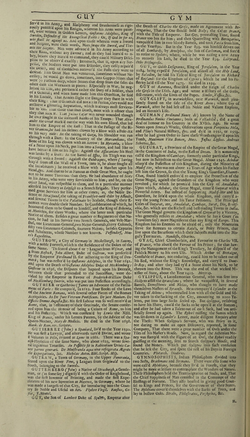 GYM fnn^v Blafphemy and Drunkennefs wully punilh d upon his Enligns, whereon his Arms as rigo- I the Death of Charles the Grofs, made an Agreement with Be- e painty I That the One fliould hold Italy, the Other FrancPy Smden Defender of the Evangehcal Fait)}: O^^lfGadb^for ^ vvixs.A«.v;ii Ilia WCIC Uill, Letters, Gujlavus Adolphus, King of with the Title of Emperor. But Guy, protrafting Time, found France too hot for him ■, and then (Quarrelling with Berengarius, yanquifh’d him in two bloody Battels, and tookT<jrhj from him, in the YearSpo. But in the Year 893. was himfelf driven out of all Lombardy, by Arnolphus, the Son of Carloman, and forc’d to retire to Spoleto-, where, while he was railing a new Army to recover his Lofs, he died in the Year 894. Luitprand. Otho Frifingenfis. GUY, or Guido Luftgnanus, King of Jerufalem, in the Year 1184. being expell’d Jerufalem, and almofl all tho Holy Land, hy Saladine, he fold his Title of King of Jerufalem to Richard of England: lor the Kingdom of Cyprus ; which he and his Po- fterity held till the Year 1473. He died in 1194. GUY ot Ravenna, flourilh’d under the Reign of Charles the Grofs m the IXth. Age-, and wrote a Hillory of the Ooths, ftill extant, with the Lives of the Popes. Simler, VofJius,iLc. GUY-CLIFT, in warwickjhire, near Warwick, molt plea- fantly feated on the fide of the River Avon ; where Guy of Warwick, after he had left olF his Noble and Valiant Exploits, led an Hermit’s Life. GUZMAN ( Ferdinand Nuneo^ de) known by the Name of incianus-, born at Valladolid-, did a great him rn ri I. .-”»•». no uvvii uroou, mat ICQ Qeal Ot Honour to Jiis Country in the XVlth. Age. He' vf>r cr Palfage of the Ri- Notes upon Seneca’s Works, Obfervations upon Pomponius Mela, to cloven by a Blow with a Pole-Ax and T/in/s Natural Hiltory, r(yyc. and dy’d in 1552, or 1553. thrni ^ taking of Gaota, his Shoulder was run after he had given Order to have thefe Wordsengrav’d upon his _ h vvit a Dart; In the Country of the Marcandians, the Tomb, Maximum Vita.Bonum, Mors. JuJlus Lipfius. Andreas xtyhfi /li //a ^ ^ sxvM. t/i. jvt njy J ^ ue againjt us. And upon thofe wherein were a Sword arid Scepter, were thefe words, Uaxsfways the Sword, and The- ru Men were advanc’d in his Army according to tneir Ranjt, vyithouc any Favour 5 and as they had learn’d to o- oey, beiore they learn'd to commaiid, they caus’d Military Dilci- phue to be obierv d exatUy Inlomuch, that ir, upon any Sur- i>oidiers were put into Diforder, they ealily repair’d tnc Detea, and of therafclves recover’d the Polls they were to derend. 1 ins Great Man was ventui ous, Ibmetimes without Ne- would go down,iometimes, into Copper-Mines that deep, where Stones that drop from the fides do w . 1 • VVorKiaen in pieces: Efpecially in War, he nee- leCiCd Ins luc, and perform’d rather the Duty of a Soldier, than of a General j and wnen lome made him this Obieftion he faid ■ r • i'erlon, they could not a chieve a glittering Reputation, which is always molt fervicea- tdatliiun Death, meet with it oftner than hi. I was never wounded though I vjuz.ni/\iv ( i-er *^d‘^Joreniolt Ranks of his Troops: That Alex- | Ferdinandus Nonius Pi n,™ 4 his own Blood, that led deal of honour to his Country in the XVlth. Age. He wrote TSnn#» Uir T 1 1 ^ dflUf LUnilldflJ y CllC * C/lIlUj ^ c With an Arrow: In AO'rcrfma, a blow Scbottus,ZLc. Iv..h's Neck, put him into a Swoon, and had like to “ '' il l ^ Again!! the AJfacanians his Heel was bioke by a Dart: At me Battel of Iffus, his Thigh was run I ^ ^ bword : Again!! the Oxidraques, where f having cap from of! the Wall of a Town, into it, he alone fought all H ^ ^j'^hicants) he received a Blow with a Hatchet upon his ead,(2^c. And that to be as Famous as thofe Great Men, he ought • more Timorous than they. He had abundance of Scots who were very ferviceable to him -, and he, on the af K’j refpeftful to them, and in a particular manner “ Lis Victory ntLeipfigh to a Scotch Brigade. They perfor- c great Services tor him at other times^ as, the Noble De- a^d^r found, the taking of Frankfort-onth’-Oder by Alfault, u everal Towns in the Palatinate by Scalade, though their E- nemies were double their Number. In Conlideration of which, he them to be Guard to himfelf, and the King of Bohemia, « Mumchen, for three Weeks j where the latter took particular otice of them. Belides a great number ol Regiments of that Na- «on, he had in his Service two Scotch Generals, one Velt-Mar- one Lieutenant-Generaljtwo Major-Generals,thirty Colonels, nf^ two Lieutenant-Colonels, fourteen Majors-, befides Captains and Subalterns, whofe Number is not known. Pujfendorf, Mon- ro s Expedition. G U S T R O W, a City of Germany in Meckelburgh, in Saxony, with a noble Fortrefs,which is the Refidence of the Dukes of the ame Name. ’Tis feated about (5 or 7 Leaguesfrom Wifmar, and 4 from Roftock, John Albert, Duke of Gufirow, was proferib’d hy the Emperor Ferdinand II. for adhering to the King of Den- tnark-, but was rellor’d by Guflavus Adolphus, in the Year 1^31. ^d upon the Death of Gujlavus Adolphus Duke of Mecklemburg: I Gujtrow in i59i5, the Difputes that hapned upon his Deceafe, between thofe that pretended to the Succeflion, were de- r^ided by the Emperor in Favour of Frederick-William Duke of Mecklemburg Swerin, who was put into PolTeirion accordingly. GUTHIER or Gutherius (James an Advocate of the Parlia¬ ment of .- He compos’d, in 1612. Four Books of the Laws of the Ancient Romans, with feveral other Pieces of the Roman Antiquities. As Be Jure Veterum Pontificum. De jure Manium. De Officiis Domus AHguJt£,^c, His firl! Labour was fo well receiv’d at Rome, that, in'! clfimony of their Gratitude, the Senate confer¬ red upon him the Honour of being a Citizen of Rome, to him and his Pofterity. Which was confirm’d by Lewis the XIII. King of France, under his Letters Patents, by the Advice of the (^ueen-Mothcr, Mary de Medicis. He died in the Year 1538. Hank, de Rom. rer. Scriptor. GUTIERREZ (John) a Spaniard, liv’d to the Year 1590. He was firl! a Lawyer, and afterwards turn’d Divine, and wrote 8 Volumes in Folio, Printed at Lyons in 1661. There vizsiSpa- Phylician of the fame Name, who about ii529, wrote feve¬ ral ingenious Treatifes. An PoJJibile fit in Rabientium Vrinis Ca¬ nes parvos generari. De Minijlranda aqua nive refrigerata r^groto die Expurgationis, ixc. Nicholas Anton. Bibl. Script. Hifp. GUTKAW, a Town of Germany, in the Upper Pomerania, feated upon the River Pene, 3 Leagues from Gripfwald to the cSouth, belonging to the Sweeds, GUTTEMBERG (John) a Native of Strasburgh,3 Gentle¬ man, or (as fomefay J dignify’d with the Order of Knighthood, was the firfi Inventor of Printing, and made the firl! Expe¬ riments of his new iQvention at Mayence, in Germany, where he was made a Lurgefs of that City, for introducing into the Coun¬ try fo Noble and Ufcful an Art. Plydore Virgil. Faujius, Co- Jtor, J.Mentel. guy, the Son of Lambert Duke of SpalFfo, Emperor alter GUZURAT, a Province of the Empire of the Great Mogul, in the Continent of India, to the Eaft of Decan. It is eommonlyr call’d the Kingdom of Crf/nijy'eformerly under particular Kings, but now in Subjeftion to the Great Mogul. About 1545. Achobar ufurp’d the PolTeflion of this Kingdom, during the Minority of MadofHer, who was not above 12 Years of Age when his Father left him the Crown, fo that the Young King’s GRardian,£/;^fl7er- Chan, found himfelf enforc’d to emplore the Proteftion of the Great Mogul, againl! the Grandees of the Kingdom who were revolted -, for which he promis’d him the City of Amadabat, Upon which, Achobar, the Great Mogul, enter’d Guo^urat with a Powerful Army. But inftead of fupporting Madof-Her and his Guardian, he feiz’d upon the whole Kingdom, and carry’d a- way the young Prince and his Tutor Prifoners. The Principal Cities of Guntur at, are, Amadabat, Cambaye, Surat, Diu, Boitf- ebia, &CC. which are the Richel! and bel! trading Towns in India. The Great Mogul governs the Kingdom of Guxurat by a Viceroy, who generally relides at Amadabat -, where he has a Court (as Travellers fay) more Magnificent than any King of Europe. This Kingdom has no Enemies to be afraid of; only the Mountains ferve for Retreats to certain Raid’s, or Petty Princes, that live upon the Incurfions which their Subjelfs make into the Mo¬ gul’s Territories. Mandeflo, Olearius. GY AC, Chief Chamberlain, and Favourite to Charles Nil. of France, who abus’d the Favour of his Prince -, for that hav¬ ing the Management of the King’s Treafury, he difpos’d of the Publick Money to his own Ufe. Which Arthur of Bretaigne, Conflable of France, not enduring, caus’d him to be taken out of his Bed, without the King’s Knowledge, and carry’d to Dune- le-Roy -, and after they had ty’d a Stone about his Neck, to be thrown into the River. This was the end of that wicked Mi- nifter of State, about the Year 1425. Merger ay. GYLIPPUS, a Lacedamonian General, who was fent into Sicily to alfil! the Syracufiians •, where he vanquilh’d, in feveral Battels, Demoflhenes and Nicias, who thought to have made themfelves Mailers of Syracufe. He accompany’d Lyfander at the Taking of Athens whoentrufied him with all the Gold andSil- ver taken in the Sacking ol the Cit)-, amounting to 1000 Ta¬ lents, put into large Sacks fealed up. But Gylippus, refolving to have his Share, caus’d the Sacks to be open’d at the Bottom ■, and after he had taken a Talent out of each Sack, had ’em arti¬ ficially fowed up again. The Ephori miffing the Sumin which was fet down in Ly/ima'er’j Letter, made diligent Enquiry after the Theft: When Gylippus’s Servant, who was Privy to it, not daring to make an open Difeovery, reported, in fome Company, That there were a great number of Owls under the Tiles of his Mailer’s Houfe. Now, in regard the Athenian Mo¬ ney was llamp’d with the Figure of an Owl, the Ephori readily gueffing at the meaning, fent to fearch Gylippus's Houfe, and found the Money. Which put Gylippus into Inch confufion that he left the City, and fpent the rel! of his Days in F'oreign Countries. Plutarch. Diodorus. GYMNOSOPHISTS, Indian Philofophers divided into two Sefts, Brachmans and Sermans. There were alfo fome who were call’d Hylobians, becaufe they liv'd in Forefi', that they might be more atleifure to contemplate the Wonders of Nature. Thefe Philofophers held the Tranlhiigration ol Soulsj and. That the Chief Happinefs of Man confifled in the Contempt of the Blelfings of Fortune. They alfo boafled in giving good Coun- fel to Kings and Princes, for the Government of their States. The Hylobians cover’d themfelves with the Barks of Trees, and lay in hollow Oaks. Strabo, Philojlratus, Por^hyrius, 8cc. H.