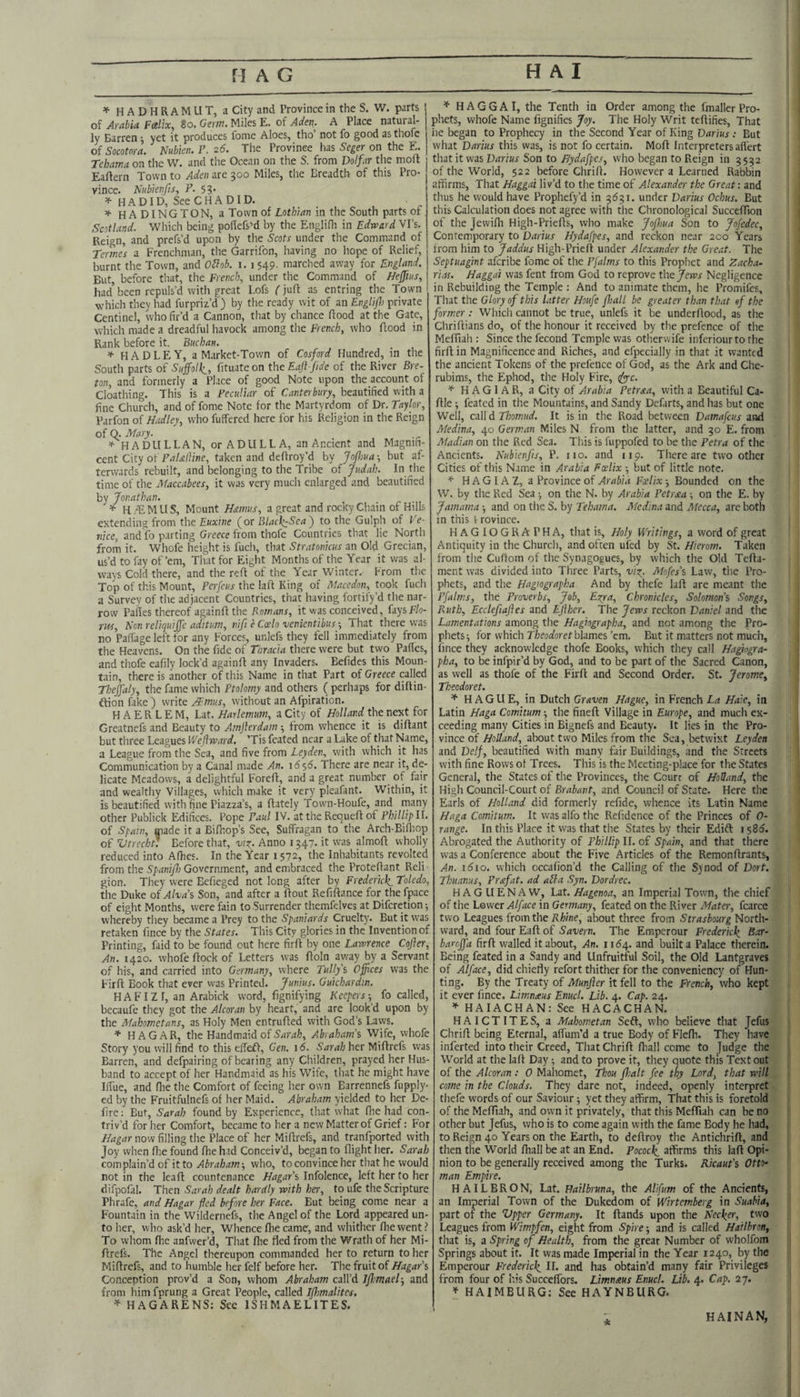 HADHRAMUT, a City and Province in the S. W. parts oi Arab id Fctlix, 8o. Miles E. oi Aden. A Place natural¬ ly Barren ^ yet it produces fome Aloes, tho’ not fo good as thole of Socotora. Nubkn. P. 26. The Province has Seger on the E. Tehama on the W. and the Ocean on the S. from Dolfar the moft Eaftern Town to Aden are 500 Miles, the Breadth of this Pro¬ vince. HubienfiSy P. 53. ^ HADID, SeeCHADID. ^ H A DINGTON, a Town of Lothian in the South parts of, Scotland. Which being poflefs’d by the Englifh in Edward Vi’s. Reign, and prefs’d upon by the Scots under the Command of Termes a Frenchman, the Garrifon, having no hope of Relief, burnt the Town, and OSob. i. i 549. marched away for England. But, before tliat, the French, under the Command of Ne^ius, had’ been repuls’d with great Lofs (juft as entring the Town which they had furpriz’d) by the ready wit of an EnglijJ) private Centinel, who fir’d a Cannon, that by chance flood at the Gate, which made a dreadful havock among the French, who ftood in Rank before it. Buchan. * HADLEY, a Market-Town of Cosford Hundred, in the South parts of Suffolk., fituateon the Eaft jide of the River Bre¬ ton, and formerly a Place of good Note upon the accourit of Cloathing. This is a Peculiar of Canterbury, beautified with a fine Church, and of fome Note for the Martyrdom of Dr. Taylor, Parfon oi Hadley, who fuffered here for his Religion in the Reign of Q. Mary. HA DU LEAN, or A DULL A, an Ancient and Magnifi¬ cent City of PaUlline, taken and deflroy’d by JoJhua -, but af¬ terwards rebuilt, and belonging to the Tribe Judah. In the time of the Maccabees, it was very much enlarged and beautified by Jonathan. ’f- H/EMUS, Mount Hamus, a great and rocky Chain of Hills extending from the Euxine (or Blacl^Sea) to the Gulph of Ve¬ nice, and fo parting Greece from thofe Countries that lie North from it. Whofe height is fucli, that Stratonkus an Old Grecian, us’d to fay of’em. That for Eight Months of the Year it was al¬ ways Cold there, and the reft of the Year Winter. From the Top of this Mount, Perfcus the lafl King of Macedon, took fuch a Survey of tlie adjacent Countries, that having fortify’d the nar¬ row Pailes thereof againft the Romans, it was conceived, faysF/o- rrts, Hon reliquiffe aditum, nift e Coelo venientibus •, That there was no Palfage left for any Forces, unlefs they fell immediately from the Heavens. On the fide of Thracia there were but two Pafles, and thofe eafily lock’d againft any Invaders. Befides this Moun¬ tain, there is another of this Name in that Part of Greece called Theffaly, the fame which Ptolomy and others (perhaps for diftin- ftion fake ) write A:'mus, without an Afpiration. H A E R L E M, Lat. Harlemum, a City of Holland the next for Greatnefs and Beauty to Amjlerdam •, from whence it is diftant but tliree Leagues Wejlward. ’Tis feated near a Lake of that Name, a League from the Sea, and five from Leyden, with which it has Communication by a Canal made An. 1656. There are near it, de¬ licate Meadows, a delightful Foreft, and a great number of fair and wealthy Villages, which make it very pleafant. Within, it is beautified with fine Piazza’s, a (lately Town-Houfe, and many other Publick Edifices. Pope Paul IV. at the Requeft of Phillipll. of Spain, made it a Bifhop’s See, Suffragan to the Arch-Bifliop of Vtreebr. Before that, viz- Anno 1347. it was almofl wholly reduced into Allies. In the Year 1572', the Inhabitants revolted from the Spani/h Government, and embraced the Proteflant Reli • gion. They were Befieged not long after by Frederick. Toledo, the Duke of Alva's Son, and after a Rout Refiftance for the fpace of eight Months, were fain to Surrender themfelves at Difcretionii whereby they became a Prey to the Spaniards Cruelty. But it was retaken fince by the States. This City glories in the Invention of Printing, faid to be found out here firft by one Lawrence Coffer, An. 1420. whofe flock of Letters was floln av/ay by a Servant of his, and carried into Germany, where Tullys Offices was the Firfl Book that ever vvas Printed. Junius. Gukhardm. HAFIZ I, an Arabick word, fignifying Keepers-, fo called, becaufe they got the Alcoran by heart, and are look’d upon by the Mahometans, as Holy Men entrufled with God’s Laws. ♦ HAGAR, the Handmaid of Abraham’s Wife, whofe Story you will find to this effefl, Gen. 16. Sarah her Miflrefs vvas Barren, and defpairing of bearing any Children, prayed her Hus¬ band to accept of her Handmaid as his Wife, that he might have IlTue, and fire the Comfort of feeing her own Earrennefs fupply- ed by the Fruitfulnefs of her Maid. Abraham yielded to her De- iire: But, Sarah found by Experience, that what (he had con¬ triv’d for her Comfort, became to her a new Matter of Grief: For now filling the Place of her Miflrefs, and tranfported with Joy when (lie found file had Conceiv’d, began to flight her. Sarah complain’d of it towho, to convince her that he would not in the leaf! countenance Hagar’s Infolence, left her to her difpofal. Then Sarah dealt hardly with her, toufe the Scripture Phrafe, and Hagar fled before her Face. But being come near a Fountain in the Wildernefs, the Angel of the Lord appeared un¬ to her, who ask’d her. Whence (lie came, and whither fliewent.^ To whom fhe anfwer’d. That flie fled from the Wrath of her Mi¬ flrefs. The Angel thereupon commanded her to return to her Miflrefs, and to humble her felf before her. The fruit of Hagar’s Conception prov’d a Son, whom Abraham call’d Ijkmael-, and from him fprung a Great People, called Ifhmalites. * HAGARENS: See ISHMAELITES. * H A G G A I, the Tenth in Order among the fmaller Pro¬ phets, whofe Name lignifies Joy. The Holy Writ teflifies. That he began to Prophecy in the Second Year of King Darius : But what Darius this was, is not fo certain. Mofl Interpreters afl'ert that it was Darius Son to Hydafpes, who began to Reign in 3552 of the World, 522 before Chrirt. However a Learned Rabbin affirms. That Haggai liv’d to the time of Alexander the Great: and thus he would have Prophefy’d in 3531. under Darius Ochus. But this Calculation does not agree with the Chronological Succefllon of the Jewifh High-Priefls, who make JoJhua Son to Jofedec, Contemporary to Darius Hydafpes, and reckon near 200 Years from him to Jaddus High-Priefl under Alexander the Great. The Septuagmt aferibe fome of the Pfalms to this Prophet and Zacha- riai. Haggai was fent from God to reprove the Jews Negligence in Rebuilding the Temple : And to animate them, he Promifes, That the Glory of this latter Houfe ffiall be greater than that of the former: Which cannot be true, unlefs it be underflood, as the Chriflians do, of the honour it received by the prefence of the MefTiah : Since the fecond Temple was otherwife inferiourto the firft in Magnificence and Riches, and efpecially in that it wanted the ancient Tokens of the prefence of God, as the Ark and Che- rubims, the Ephod, the Holy Fire, tfy-c. H A G1 A R, a City of Arabia Petraa, with a Beautiful Ca- flle; feated in the Mountains, and Sandy Defarts, and has but one Well, call d Thomud. It is in the Road between Damafeus and Medina, Germ.an Miles N from the latter, and 30 E. from Madian on the Red Sea. This is fuppofed to be the Petra of the Ancients. Nubknjis, P. no. and 119. There are two other Cities of this Name in Arabia Fcelix -, but of little note. HAGIAZ, a Province of Arabia Fxlix Bounded on the W. by the Red Sea •, on the N. by Arabia Petrxa ■, on the E. by Jamama -, and on the S. by Tehama. Medina and Mecca, are both in this i rovince. HAGIOGRAPHA, that is. Holy Writings, a word of great Antiquity in the Church, and often ufed by St. Hierom. Taken from the Cuflom of the Synagogues, by which the Old Tefla- ment was divided into Three Parts, viz- Mofes’s Law, the Pro¬ phets, and the Hagiographa And by thefe lafl are meant the Pfalms, the Proverbs, Job, Ezra, Chronicles, Solomon’s Songs, Ruth, Ecclefiaffes and Effhcr. The Jews reckon Daniel and the Lamentations among the Hagiographa, and not among the Pro¬ phets j for which F/aeoaforet blames’em. But it matters not much, fince they acknowledge thofe Books, which they call Hapogra- pha, to be infpir’d by God, and to be part of the Sacred Canon, as well as thofe of the Firft and Second Order. St. Jerome, Tbeodoret. * HAGUE, in Dutch Graven Hague, in French La Hade, in Latin Haga Comitum -, the fined Village in Europe, and much ex¬ ceeding many Cities in Bignefs and Beauty. It lies in the Pro¬ vince of about two Miles from the Sea, betwixt Leyden and Delf, beautified with many fair Buildings, and the Streets with fine Rows of Trees. This is the Meeting-place for the States General, the States of the Provinces, the Court of Holland, the High Council-Court of Brabant, and Council of State. Here the Earls of Holland did formerly refide, whence its Latin Name Haga Comitum. It was alfo the Refidence of the Princes of 0- range. In this Place it was that the States by their Edift 1585. Abrogated the Authority of Phillip II. of Spain, and that there vvas a Conference about the Five Articles of the Remondrants, An. 1610. which occafion’d the Calling of the Synod of Dort. Thuanus, Prafat. ad alia Syn. Dor dree. H AG LI ENA W, Lat. Hagenoa, an Imperial Town, the chief of the Lower Alface in Germany, feated on the River fcarce two Leagues from the ilWne, about three from Strasbourg North¬ ward, and four Ead of Savern. The Emperour Frederick Bar- barrffa fird walled it about. An. ii<54. and built a Palace therein. Being feated in a Sandy and Unfruitful Soil, the Old Lantgraves of Alface, did chiefly refort thither for the conveniency of Hun¬ ting. By the Treaty of Munjler it fell to the French, who kept it ever fince. Limnaus EnucL Lib. 4. Cap. 24. HAIACHAN: See HACACHAN. HAICTITES, a Mahometan Sefl, who believe that Jefus Chrid being Eternal, affum’d a true Body of Fledi. They have inferted into their Creed, That Chrid fhall come to Judge the World at the lad Day •, and to prove it, they quote this Text out of the Alcoran : 0 Maliomet, TTou /halt fee thy Lord, that will come in the Clouds. They dare not, indeed, openly interpret thefe words of our Saviour; yet they affirm. That this is foretold of the MefTiah, and own it privately, that this Mefliah can be no other but Jefus, who is to come again with the fame Body he had, to Reign 40 Years on the Earth, to dedroy the Antichrid, and then the World diall be at an End. Pocock. affirms this lad Opi¬ nion to be generally received among the Turks. Ricaut's Otto¬ man Empire. HAILBRON, Lat. Hailbruna, the Alifum of the Ancients, an Imperial Town of the Dukedom of Wirtemberg in Suabia, part of the Vpper Germany. It dands upon the Necker, two Leagues from Wimpfen, eight from Spire 5 and is called Hailbron, that is, a Spring of Health, from the great Number of wholfom Springs about it. It was made Imperial in the Year 1240, by the Emperour Frederick H. and has obtain’d many fair Privileges from four of his SuccefTors. Limnaus EnucL Lib. 4. Cap. 27. ’t HAIMBURG: See HAYNBURG. HAINAN,