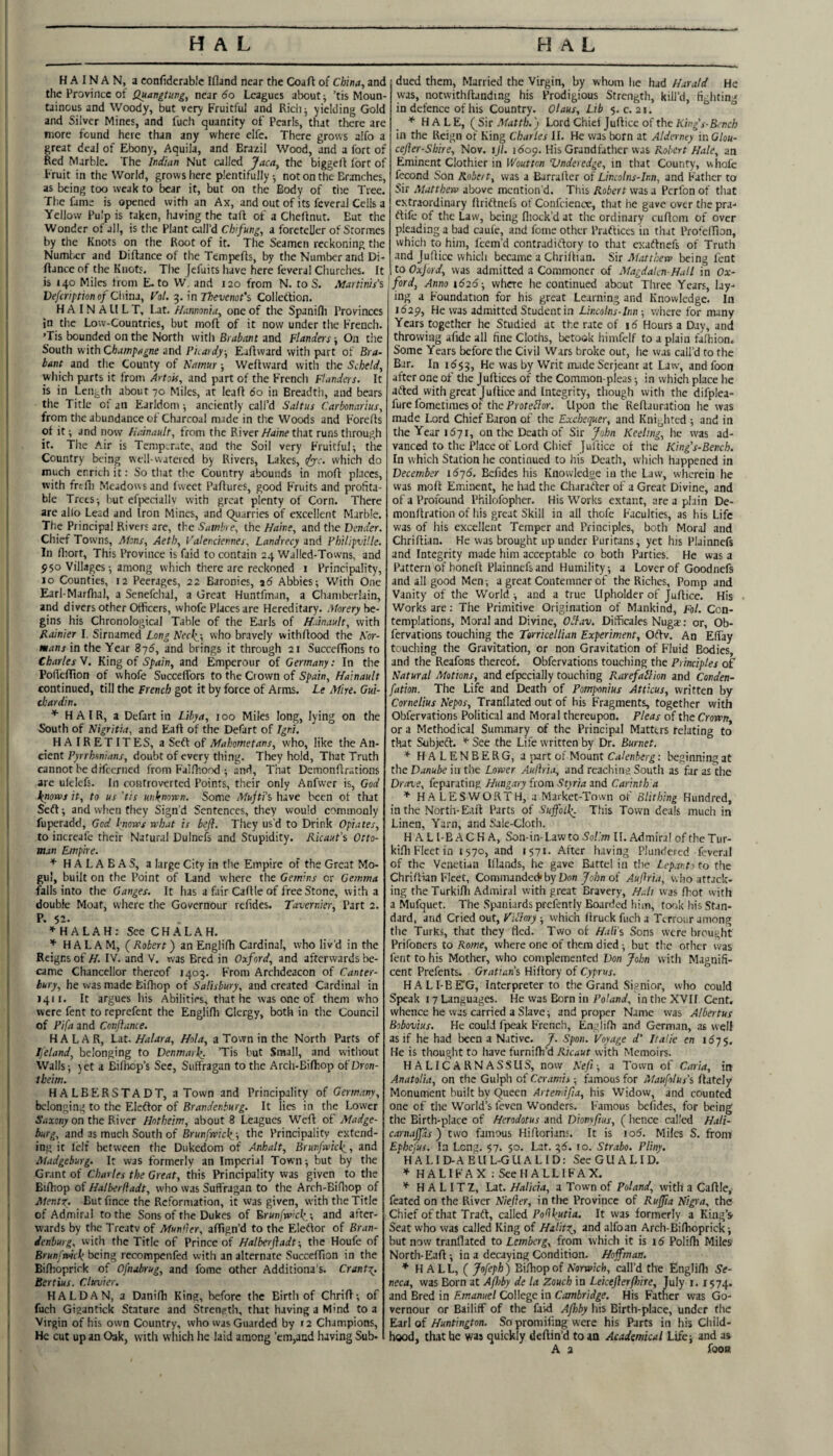 HAINAN, a confidcrable Ifland near the Coaft of China, and the Province of Quangtung, near do Leagues about; ’tis Moun¬ tainous and Woody, but very Fruitful and Rich; yielding Gold and Silver Mines, and fuch quantity of Pearls, that there are more found here than any where elfc. There grows alfo a great deal of Ebony, Aquila, and Brazil Wood, and a fort of Red Marble. The Indian Nut called Jaca, the biggeft fort of Fruit in the World, grows here plentifully; not on the Branches, as being too weak to bear it, but on the Body of the Tree. The fame is opened with an Ax, and out of its fcveral Cells a Yellow Pulp is taken, having the tall of a Clieflnut. But the Wonder of all, is the Plant call’d Chifung, a foreteller of Stormes by the Knots on the Root of it. The Seamen reckoning the Number and Dillance of the Tempefls, by the Numlrer and Di- flance of the Knots. The jefuits have here feveral Churches. It is 140 Miles from E. to W. and 120 from N. to S. Martinis'% Vefeription of China, Fo/. 5. in Thevenot'% Collettion. H A I N A LI L T, Lat. Hannoniu, one of the Spanilli Provinces in the Low-Countries, but moft of it now under the French. 'Tis bounded on the North with Brabant and Flanders; On the South with Champagne and Pirardy, EaAvvard with part of Bra¬ bant and the County of Namur; Welhvard with the Scheld, which parts it from Ayfois, and part of the French Flanders. It is in Length about 70 Miles, at leaA 60 in Breadth, and bears the Title of an Earldom; anciently call’d Saltus Carbonarius, from the abundance of Charcoal made in the Woods and ForeAs ot it; and now Hainault, from the River/fdlne that runs through it. The Air is Temperate, and the Soil very Fruitful; the Country being well-watered by Rivers, Lakes, ^r. which do much enrich it: So that the Country abounds in moA places, with frtfii Meadows and fweet PaAures, good Fruits and profita¬ ble Trees; but efpeciallv with great plenty of Corn. There are alio Lead and Iron Mines, and Quarries of excellent Marble. The Principal Rivers are, the Samhe, the Maine, and the Vender. Chief Towns, Akns, Aeth, Valenciennes. Landrecy and Fhilipville. In fliort. This Province is faid to contain 24 Walled-Towns, and ^50 Villages; among which there are reckoned i Principality, 10 Counties, 12 Peerages, 22 Baronies, 26 Abbies; With One Earl-Marfiial, a Senefchal, a Great Huntfman, a Chamberlain, and divers other Officers, whofe Places are Hereditary. Aforery be¬ gins his Chronological Table of the Earls of H.mault, with Rainier I. Sirnamed Long Necl^-, who bravely withAood the Nor¬ mans in the Year 875, and brings it through 21 Succeffions to Charles N. King of Spain, and Emperour of Germany: In the PoAcfTton of whofe Succeffors to the Crown of Spain, Hainault continued, till the French got it by force of Arms. Le Mire. Gui- ckardin, ^ HAIR, a Dcfart in Libya, 100 Miles long, lying on the South of Nigritia, and EaA of the Defart of Igni. HAIRETITES, a Soft of Mahometans, who, like the An¬ cient Pyrrhmians, doubt of every thing. They hold. That Truth cannot be difeerned from FalAiood ; and, That DemonArations are ulelefs. In controverted Points, their only Anfvver is, God J^noxvj it, to us 'tis unknorrn. Some Mujti's have been ot that Seft; and when they Sign’d Sentences, they would commonly fuperadd, God knows what is befl. They us’d to Drink Opiates, to increafe their Natural Dulnefs and Stupidity. Ricaut’s Otto¬ man Empire. * HALABAS, a large City in the Empire of the Great Mo- ' gul, built on the Point of Land where the Gemins or Gemma ' falls into the Ganges. It has a fair CaAle of free Stone, with a double Moat, where the Governour refides. Tavernier, Part 2. i P. 52- ' H ALAH: See CHALAH. ’ HAL AM, (Robert) anEngliAi Cardinal, who liv'd in the Reigns of H. IV. and V. was Bred in Oxford, and afterwards be- l came Chancellor thereof 1403. From Archdeacon of Canter- 1 bury, he was made LiAiop of Salisbury, and created Cardinal in 1411. It argues his Abilities, that he was one of them who 1 were fent to reprefent the Englifli Clergy, both in the Council ' of Pifa and Conftance. i HALAR, Lit. Halara, Hola, a Town in the North Parts of ; Ifeland, belonging to Denmark. ’Tis but Small, and without Walls; yet a EiAiop’s See, Suffragan to the Arch-Bilfiop ofDron- theim. HALBERSTADT, a Town and Principality of Germany, \ belonging to the Eleftor of Brandenburg. It lies in the Lower 1 Saxony on the River Hotheim, about 8 Leagues We A of Madge- I burg, and as much South of Brunfwickthe Principality extend- 1 ing it Iclf between the Dukedom of Anhalt, Brunfwick, and , Madgeburg. It was formerly an Imperial Town; but by the Grant of Charles the Great, this Principality was given to the BiAiop of Halberftadt, w'ho was Suffragan to the Arch-Bifliop of Mentz. But fince the Reformation, it was given, with the Title 1 of Admiral to the Sons of the Dukes of Erunfwich/, and after- ( wards by the Treatv of Mun'ier, affign’d to the Eleflor of Bran- t denburg, with the Title of Prince of Halberfiadt-, the Houfe of 1 Brunfwick being recompenfed with an alternate Succeffion in the 1 BiAioprirk of Ofnubrug, and fome other Additiona's. Crant^. Bertius. Clttvier. 1 HALDAN, a Danilh King, before the Birth of ChriA; of ; fuch Giaantick Stature and Strength, that having a Mind to a ’ Virgin of his own Country, who was Guarded by 12 Champions, 1 He cut up an Oak, with wliich he laid among ’em,and having Sub- I dued them. Married the Virgin, by whom he had Harald He was, notwithAanding his Prodigious Strength, kill’d, fighting in defence of his Country. Olaus, Lib 5. c. 21. ° * HALE, (Sit Matth.j Lord Chiei JuAice of the Kfng’j-Si-ncA in the Reign of King Charles II. He was born at Alderney in Glou- cefler-Shire, Nov. ijl. idop. His Grandfather was Robert Hale, an Eminent Clothier in Wout ton Vnderedge, in that County, whofe fecond Son Robert, was a BarraAer of Lincolns-Inn, and Father to Sir Matthew above mention'd. This Robert was a Perfon of that extraordinary Aridtnefs of Confcience, that he gave over the pra- flife of the Law, being fiiock’d at the ordinary cuAom of over pleading a bad caufe, and fome other Prafticcs in that Pro'eAion, which to him, feem’d contradiftory to that exadlnefs of Truth and JuAice which became a ChriAian. Sir Matthew being fent to Oxford, was admitted a Commoner of Magdalen-Hall in Ox¬ ford, Anno 1626-, where he continued about Three Years, lay¬ ing a Foundation for his great Learning and Knowledge. In idap. He was admitted Student in Lincolns-Inn-, where for many Years together he Studied at the rate of \6 Hours a Day, and throwing afide all fine Cloths, betook himfclf to a plain falhion. Some Years before the Civil Wars broke out, he was call’d to the Bar. In 1^53, He was by Writ made Serjeant at Law, and foon after one of the JuAices of the Common-pleas; in which place he adled withgreat JuAice and Integrity, though with the difplea- fure fometimes of the ProteBar. Upon the ReAauration he was made Lord Chief Baron of the Exchequer, and Knighted ; and in the Year 1671, on the Death of Sir John Keeling, he was ad¬ vanced to the Place of Lord Chief JuAice of the King's-Bench. In which Station he continued to his Death, vvhicli happened in December \6-j6. Befides his Knowledge in the Law, wherein he was moA Eminent, he had the Characler of a Great Divine, and of a Profound Philofopher. His Works extant, are a plain De- moiiAration of his great Skill in all ihofe Faculties, as his Life was of his excellent Temper and Principles, both Moral and ChriAian. He was brought up under Puritans; yet his Plainnefs and Integrity made him acceptable co both Parties. He was a Pattern of honeA Plainnefs and Humility; a Lover of Goodnefs and all good Men; a great Contemner of the Riches, Pomp and Vanity of the World ; and a true Upholder of JuAice. His Works are: The Primitive Origination of Mankind, Fol. Con¬ templations, Moral and Divine, Ollav. Ditficales Nugse: or, Ob- fervations touching the Torricellian Experiment, OAv. An Effay touching the Gravitation, or non Gravitation of Fluid Bodies, and the Reafons thereof. Obfervations touching the Principles of Natural Motions, and efpecially touching Rarefallion and Conden- fation. The Life and Death of Pompnius Atticus, written by Cornelius Neps, Tranflated out of his Fragments, together with Obfervations Political and Moral thereupon. Pleas of the Crown, or a Methodical Summary of the Principal Matters relating to that Subjeft. * See the Life written by Dr. Burnet. * HALENBERG, a part of Mount Calenberg: beginning at the Danube in the Lower Aulhia, and reaching South as far as the Drave, feparating Hungary from Styria and Carinth'a ^ HALESWORTH, a Market-Town of Blit king Hundred, in the North-EaA Parts of Suffolk Town deals much in Linen, Yarn, and Sale-Cloth. H ALI-EACHA, Son-in-Law to So/.'m II. Admiral oftheTur- ki.fii Fleer in 1570, and 1571. After having Plundered feveral of the Venetian Iflands, he gave Battel in the Lepanto to the ChriAian Fleet, CommandecVby Don Auffria, who attack¬ ing theTurkifli Admiral with great Bravery, Halt was Ifiot with a Mufquet. The Spaniards prefently Boarded him, took his Stan¬ dard, and Cried out. Victory ; which Aruck fuch a Ttrrour among the Turks, that they fled. Two of H.tlis Sons were brought Prifoners to Rome, where one of them died ; but the other was fent to his Mother, who complemented Don John with Magnifi¬ cent Prefents. Grattans HiAory of Cyprus. HALI-BEG, Interpreter to the Grand Signior, who could Speak 17 Languages. He was Born in Poland, in the XVII Cent, whence he was carried a Slave; and proper Name was Albertus Bobovius. He could fpeak French, EngliAi and German, as well as if he had been a Native. J. Span. Voyage d' Italic en i6y$. Me is thought to have furniAi’d Kicaut with Memoirs. HALICARNASSUS, now Neff, a Town of Caria, in Anatolia, on the Gulph of Ccramis; famous for Maufolus's Aately Monument built by Queen Artemifia, his 'Widow, and counted one of the World’s feven Wonders. Famous befides, for being the Birth-place of Herodotus and Dionyftus, ( hence called Hali- carnajfas ) two famous HiAorians. It is 106. Miles S. from Ephefus. In Long. 57. 50. Lat. 3<5. 10. Strabo. Pliny, HALID-AEUL-GUALID: SecGUALID, * HALIFAX ; SceHALLIFAX. * H A L ITZ, Lat. Halida, a Town of Poland, with a CaAle,- feated on the River Niefler, in tire Province of Rufjia Nigra, the Chief of that Traft, called Polikutia. It was formerly a King’i Seat who was called King of Halitz,, and alfoan Arch-Bifhoprick; but now tranflated to Lemberg, from which it is 15 PoliAi Miles North-EaA; in a decaying Condition. Hoffman. * H ALL, ( Jofeph) BiAiop of Norwich, call’d the Englifli Se¬ neca, was Born at A/hby de la Zouch in LeiceflerPnre, July 1.1574. and Bred in Emanuel College in Cambridge. His Father was Go¬ vernour or Bailiff of the faid Aftby his Birth-place, under the E.zr\oi Huntington. So promiiing were his Parts in his Child¬ hood, that he was quickly deAin’d toaa Academical Life; and as