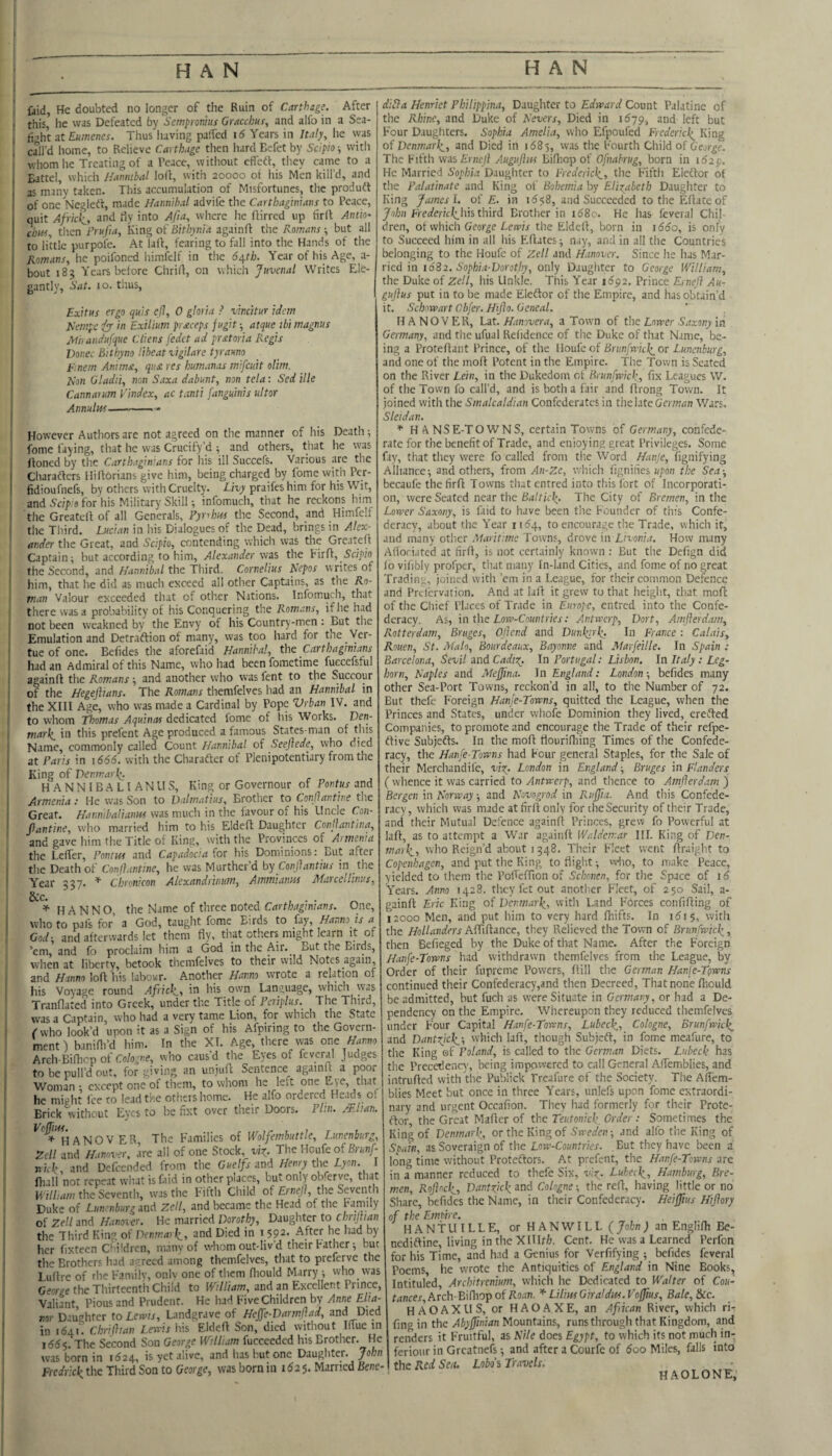 faid, He doubted no longer of the Ruin of Carthage. After this he was Defeated by Setnpronhts Gracchus, and alfo in a Sea- fight at Euwenes. Thus liaving paficd i6 Years in Italy, he was call’d home, to Relieve Carthage then hard Eefet by Scipio ■, witii ^vhomhe Treating of a Peace, without effetf, they came to a Battel, which Hannibal loft, with 20000 of his Men kill’d, and as many taken. This accumulation of Misfortunes, the produdt of one Negledf, made Hannibal advife the Carthaginians to Peace, quit Africii, and Hy into Afia, where he ftirred up firft Antic- dm, then Frujia, King of Bithyma againff the Romans ■, but all to little purpofe. At laff, fearing to fall into the Hands of the Romans, he poifoncd liimfelf in the 6a^th. Year of his Age, a- bout 185 Years before Chrifi, on which Juvenal Writes Ele¬ gantly, Sat. 10. thus, Exitus ergo quis efl, 0 gloria ^ vincitur idem Hempc in Exilium prsteeps fugit -, atque ibi magnus Mhandufque Cliens fedet ad prsttoria Regis Vonec Bithyno liheat vigilarc tyrauno E'inem Animst, qiist res humanas mifeuit olim. Hon Oladii, non Saxa dabunt, non tela: Sed ille Cannatum Vindex, ac tanti fanguinis ultor Annulus— However Authors are not agreed on the manner of his Death ; fome faying, that he was Crucify’d ; and others, tiiat he was Honed by the Carthaginians for his ill Succefs. Various are the Charafters Uiltorians give him, being charged by fome with Per- fidioufnefs, by others with Cruelty. Livy praifes him for his Wit, and 5c7]);fl for his Military Skill-, infomuch, that he reckons him the Greatell of all Generals, Pynhui the Second, and Himfelf the Third. Lucian in his Dialogues of the Dead, brings in Alex¬ ander the Great, and Scipio, contending which was the Greateft Captain; but according to him, Alexander \V2S the birft,_5ci570 the Second, and Hannibal the Third. Cornelius Nepos writes of him, that he did as much exceed all other Captains, as the ^0- Plan Valour cKceeded that of other Nitions. Infomuch, that there was a probability of his Conquering the Romans, if he had not been w'cakned by the Envy of his Country-men : But the Emulation and Detraction of many, was too hard for the _ Ver- tue of one. Befides the aforefaid Hannibal, tht Carthaginians had an Admiral of this Name, who had been fometime fuecefsful againff the Romans; and another who was fent to the Succour of the Hegejhans. The Romans themfeivcs had an Hannibal in the XIII Age, who was made a Cardinal by Pope Vrban IV. and to whom Thomas Aquinas dedicated fome of his Works. Den- marli_ in this prefent Age produced a famous States-man of this Name, commonly called Count Hannibal of Seejlede, who died at Paris in \666. with the Charafter of Plenipotentiary from the King of Denmarli. H A N N IB A L I A NIIS, King or Governour of Pontus and Armenia: He was Son to Dalmatius, Brother to Conjlaiitine the Great. Haiwibaliaim was much in the favour of his Uncle Con- Jlantine, who married him to his Eldeff Daughter ConRantina, and gave him the Title of King, with the Provinces of Armenia the Lelfer, Pontus and Capadocia (or his Dominions: But after the Death of Confiantine, he was Murtherd by ConJJantius in the Year 337. ^ Chronicon Alexandrinum, Ammianus Mai cellinus, S:c. . H A N N O, the Name of three noted Carthaginians. One, who to pjfs for a God, taught fome Birds to fay, Hanna is a Cod-, and afterwards let them fly, that others might learn it of ’em, and fo proclaim him a God in the Air._ But the Birds, when at liberty, betook tliemfelves to their wild Notes again, and Hanno loft his labour. Another Hanna wrote a relation of his Voyage round Africlit iti k's own Language, which was Tranflated into Greek, under the Title of Periplus. The Third, was a Captain, who had a very tame Lion, for which the State rwho look’d upon it as a Sign of his Afpiring to the Govern¬ ment) banifli’d him. In the XI. Age, there was one Hanno Arch-Bilhcp of Cologne, who caus’d tlie Eyes of feveral Judges to be pull’d out, for giving an uniuft Sentence againft a poor Woman 1 except one of them, to whom he left one E\e, that he might fee to lead the others home. He alfo ordered Heads of Brick'without Eyes to be fixt over their Doors. Plin. M-lian. *^^^^HANOV ER, The Families of Wolfembuttle, Lunenburg, Zell and Hanover, are all of one Stock, vix,. The Uoaie o( Brunf- nick, and Defcended from the GueIfs mi Henry the Lyon. I ftiall not repeat wlut is faid in other places, but only obferve, that Vi illiam the Seventh, was the Fifth Child of Ernejl, the Seventh Duke of Lunenburg mi Zell, and became the Head of the Family of Zell and Hanover. He married Dorothy, Daughter to chrijtian the Third King of Denmark,, and Died in i 592. -After he had by her fixteen Children, many of whom out-liv’d their Father; but the Brothers had agreed among tliemfelves, that to preferve the Luftre of rhe Family, onlv one of them fliould Marry ; who was George the Thirteenth Child to ITi/Zwot, and an Excellent Prince, Valiant, Pious and Prudent. He had Five Children by Anne Elia- nor Daughter to Lemis, Landgrave of Hejfe-Darmftad, and Died in 1641'. Chrifltan Lends iiis Eldeft Son, died without Ihue in 1(555. The Second Son George William fucceeded his Brother. He was born in i524, is yet alive, and has but one Daugliter. John Fredrick the Third Son to George, was born in i52 5. Married Bene- dicia Henriet Philippina, Daughter to Edveard Count Palatine of the Rhine, and Duke of Nevers, Died in 1679, and left but Four Daughters. Sophia Amelia, who Efpoufed Frederick^ King of Denm.ark,, and Died in 1585, was the Fourth Child of George. The Fifth wis Ernejl Auguftus Biftiop of Ofnabrug, born in 162 p. He Married Sophia Daughter to Frederick, the Fifth Eleftor of the Palatinate and King of Bohemia by Elixabeth Daughter to King James 1. of £. in 1558, and Succeeded to the Eftate of Jo/jn Frerfericil^his third Brother in i58o. He has feveral Chil¬ dren, of which George Lerds the Eldeft, born in i55o, is only fo Succeed him in all his Fiftates; nay, and in all the Countries belonging to the I-loufc of Zell and Hanover. Since he lias Mar¬ ried in 1682. Sophia-Dorothy, only Daughter to George William, the Duke of Zell, his Unkle. This Year 1592. Prince Erneft Au- gujlus put in to be made Eleflor of the Empire, and has obtain’d it. Schnwart Obfer. Hijlo.Gcneal. HANOVER, Lat. Hanovera, a Town of the Lorrer Saxony in Germany, and the ufual Refidence of the Duke of that Name, be¬ ing a Proteftant Prince, of the Uovfc o( Brimfwick or Lunenburg, and one of the moft Potent in the Empire. The Town is Seated on the River Lein, in the Dukedom of Brunfwick, fix Leagues VV. of the Town fo call’d, and is both a fair and ftrong Town. It joined with the Smalcaldian Confederates in the late Gem/in Wars. Sleidan. * HA NS E-TOWNS, certain Towns of Germany, confede¬ rate for the benefit of Trade, and enjoying great Privileges. Some fay, that they were fo called from tlie Word Hanje, fignifying Alliance; and others, from An-Ze, which fignifics h/'Oi? the Sea-, becaufe the firft Towns that entred into tliis fort of Incorporati¬ on, were Seated near the Baltick The City of Bremen, in the Lorrer Saxony, is faid to have been the Founder of tin's Confe¬ deracy, about the Year 1154, to encourage the Trade, which it, and many other Maritime Towns, drove m Livonia. How many Afloriated at firft, is not certainly known : But the Defign did lo vifibly profper, that many In-Iand Cities, and fome of no great Trading, joined with ’em in a League, for their common Defence and Prelervation. And at laft it grew to that height, that moft of the Chief Places of Trade in Europe, entred into the Confe¬ deracy. As, \a the Lorn-Countries: Antwerp, Dort, Amflerdam, Rotterdam, Bruges, Ojier.d and Dunkirk In France : Calais, Rouen, St. Malo, Bourdeaux, Bayonne and Marfeille. In Spain : Barcelona, Sevil and Cadix- In Portugal: Lisbon. In Italy: Leg¬ horn, Naples and JMejJina. In England: London-, befides many other Sea-Port Towns, reckon’d in all, to the Number of 72. But thefe Foreign Hanje-Towns, quitted the League, when the Princes and States, under whole Dominion they lived, erefted Companies, to promote and encourage the Trade of their refpe- ftive Subjefts. In the moft rtourilliing Times of the Confede¬ racy, the Hanfe-Towns had Four general Staples, for the Sale of their Merchandife, vix- London in England-, Bruges in Flanders ( whence it was carried to Antveerp, and thence to Amflerdam ) Bergen in Norway; and Navogrod in Rujjia. And this Confede¬ racy, which was made at firft only for the Security of their Trade, and their Mutual Defence againft Princes, grew fo Powerful at laft, as to attempt a War againft Waldemar III. King of Den¬ mark, wfio Reign’d about 1348. Their Fleet went ftraight to Copenhagen, and put the King to flight; wlio, to make Peace, yielded to them the Poft'eftion of Sclmen, for the Space of i5 Years. Anno 1428. they fet out another Fleet, of 250 Sail, a- gainft Eric King of Denmark, with Land Forces confifting of 12000 Men, and put him to very hard fhifts. In i5i5, with the Hollanders Affiftance, they Relieved the Town of Briinfwkk, then Befieged by the Duke of that Name. After the Foreign Hanfe-Towns had withdrawn tliemfelves from the League, by Order of their fiipremc Powers, ftill the German Hanfe-Towns continued their Confederacy,and then Decreed, That none ftiouid be admitted, but fuch as were Situate in Germany, or had a De¬ pendency on the Empire. Whereupon they reduced tliemfelves under Four Capital Hanfe-Towns, Lubeck, Cologne, Brunfwick and Dantxjck', which laft, though Subjeft, in fome meafure, to the King of Poland, is called to the German Diets. Lubeck has the Precedency, being impowered to call Genera! AlTemblies, and iiitrufted with the Publick Preafure of the Society. The AlTem¬ blies Meet but once in three Years, unlefs upon fome extraordi¬ nary and urgent Occafion. They had formerly for their Prote- ftor, the Great Mafter of the Teutonick. Order : Sometimes the King of Denmark, or the King of Sweden-, and alfo the King of Spain, as Soveraign of the Low-Countries. , But they have been a l(ong time without Proteftors. At prefent, the Hanfe-Towns are in a manner reduced to thefe Six, vlx- Lubeck, Hamburg, Bre¬ men, Roflock, Dantrick and Cologne; the reft, having little or no Share, befides the Name, in their Confederacy. Heiffms Hiflory of the Emtire. HANTUILLE, or HAN WILL {John) an Englilh Be- nediftine, living in the Xlllf/a. Cent. He was a Learned Perfon for his Time, and had a Genius for Verfifying ; befides feveral Poems he wrote the Antiquities of England in Nine Books, Intituled, Architrenium, which he Dedicated to Walter of Cou- tances. Arch- Bifhop of Roan. * Lilius Giraldus. Vofjius, Bale, Ikc. HAOAXUS, or H AO AXE, an Afiican River, which rir fing in the Abyfflnian Mountains, runs through that Kingdom, and renders it Fruitful, as Nile does Egypt, to which its not much in-; ferioiir in Greatnefs; and after a Courfe of 5oo Miles, falls into the Red Sea, Lobo'i Travels, haolone;