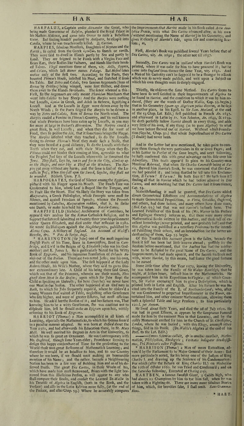 H A R P A L U S, a Caprain under Alexander the Great, who being made Governour of Babylon, plunder’d the Royal Palace in his Ma/ters Abl'ence, and came into Greece to raife a Rebellion tliere. But finding himfelf by Antipater, heefcap’d into Candia, where he was treacheroudy killed. Curtiw. HARPIES, fabulous Monffers, Daughters of Neptune and the Earth •, lb called from the Greek to fnatcli or ravifli. They were laid to dwell in Ifiands partly by Sea and partly by Land. They are feigned to be Fowls with a Virgins Face and Bears Ears, their Bodies like Vultures, and Hands like their hook¬ ed Talons. Virgil mentions three of them, vizy Aello, Ocypete, and CeUno, which lad homer names Vodarge. But Hefiod takes notice only of the firfl two. According to the Poets, they haunted Phineas's Houfe, infeded his Meat, and fnatched it from his Table. But Zetes and Calais, two famous Argonauts (Sons of Boreas by Orithya) being winged, were fent thither, and drove them away to the Illands Strophadei. The fence whereof is this: Firfl, By the Argonauts are only meant Phoenician Merchants that went into Colchis to buy Sheep: And the Harpies were nothing but Locufis, ay-TOia in Greek, and Arheh in Hebrew, lignifyinga Loculi. And as the Loculls in Egpypt were driven away by the North Winds •, fo the Poets feign’d the Harpies to be driven a- way by Zetes and Calais, Sons of Boreas the North-wind. The Harpies caufed a Famine in Phineas\ Country, and’tis well known that whole Provinces have been eaten up by Locufis, as you may fee more at large in Bochart’s Hierozpicon. The Harpies caus’d a great dink, fo will Loculls •, and when they die for want of Food, they fo poifon the Air, that it fometimcs brings the Plague. The Harpies infefted what they touched ; fo do the Locuds. Going to devour Fhineas’s Meat they made fuch a Noife, that they were heard at a good didance ■, fo do the Locuds with their Teeth when they eat, and with their Wings when they fly. Phineas co\xld not hinder their coming at him, agreeable to what the Prophet Joel fays of the Locuds wherewith lie threatned the Jews. They /hall, fays he, run to and fto in the City, climb up up¬ on the Uoi/es, and enter ltl(e a Thief at the Windows. Tbo.Har¬ pies got away without any harm -, and the fame is faid of the Lo¬ cuds xnjoel ■, When they fall upon the Sword, fays he, they /hall not be wounded, Biblioth. Zlniv. T. I. HARPOCRATES, the God of Silence among the Egyptians, piftur’d with his Finger upon his Mouth. The Peach-Tree was Confecrated to him, whofe Leaf islhapcd like the Tongue, and its Fruit like the Heart. Tho’ ’tis likely theStory was taken from Harpocrates, a Greek Philofopher, whofe Precepts were mod for Silence, and againd Freedom of Speech -, whence the Proverb mentioned by Catullus, Harpocratem reddere, that is, to drike one Dumb, or make him hold his Tongue. Natalis Comes. H A R PS F E I LD (Nicholas) Archdeacon of Canterbury, he appear’d verv zealous for the Roman Catholick Religion, and to fupportthatlntered fubmitted to twenty three yearsimprifonment under C^ueen Elio^abeth, and died under that redraint in 1582. He wrote fix Dialogues againd the Magdeburgailes, publidied by Alanus Copus. A Hidory of England. An Account of Wicli/f’'i Herelie, &c. * Pits de Script. Angl. HARRINGTON (Sir John) one of the mod ingenious EngUfl) Poets of his Time, Born in Somerjet/hire, Bred in Cam¬ bridge, at.d Liv’d in the Reigns of Q. Elio^abeth (who was his God¬ mother) and K. James I. He is particularly Noted for his Witty Book of Epigrams, and his ingenious Tranflation of fu- riofo out of the Italian. There are two noted Jeds-, one his own, and the other made upon him. The fird happen’d at the Lady iloliertaHoufe, his Wife’s Mother, vvhere they us’d to goto Din¬ ner extraordinary late. A Child of his being there faid Grace, which was that of the Primmer, wherein are thefe words. Thou giveji them Meat in due Seafon ■, upon which Sir John dopt the Child as fpeaking an Untruth ^ for here (fays he) we never have our Meat in due Seafon. The other happened at an Ord’nary in Bath, to which Sir John frequently repair’d, where he obferv’d a young Woman that waited at Table, negledting other Gentlemen who fate higher, and were of greater Edates, but mod officious to him. He ask’d herthe Reafon of it ■, and her Return was. That knowing him to be a witty Gentleman, ffie was cautious not to difpleafe him, led he diould make an upon her, wittily referring to his Book of Epigrams. HARRIOT (Thomas) a Man accomplilh’d in all kinds of Learning, efpccially the Mathematicks,to which his Genius feem’d in a peculiar manner adapted. He was born at about the Year 1560, and had afterwards his Education there, in St. Mary Hall. He we!! merited his Degrees in Arts in that Univerfity, to which he was fo great an Ornament. He was Contemporary with h\x. Oughtred, though fome Years elder; Providence feeming to delign this happy conjunflure of Time for the prefenting to the World thofe two great Redorersof Mathematick Learning ; and therefore it would be an Injudice to him, and to our Country vvhere he was born, if we fhould omit making an honourable mention of his Name ; and the rather, becaufe a Neighbouring Nation has been in a fair way of Robbing him and us of his de- ferved Praife. The great Des Cartes, in thofe Works of his, which have made him mod Renowned, diines with the light bor¬ rowed from this Illudrious Perfon, as will appear to any who dull compare their Books, and confult the Learned Bt. Wallis in his Treatife of Algebra in Engliffi, (both in the Book, and the Preface) and alfo in the Latin Edition more fully, (at the end of the Preface, and after Chap. 53.) Where he accurately compares the Improvements that Harriot made in his Book called A) tn Ana¬ lytical Praxis, with what Des Cartes advanced after, as liis owa (without mentioning the Name of Harriot) in his Geometry; and gives it clearly of Harriot\ fide, upon fair and convincing Rca- fons; as, Fird, Harriot's Book vvas publidied feveral Years before that of Des Cartes, vix^. An. 1631 ; the other not till 1637. Secondly, Des Cartes was in Holland when Harriot's Book was printed, where it was eafie for him to have procured it; but I.e came into from thence the fame Year, 'ui^. 1631. And a Man of his Curiofity can’t be fuppos’d to be a drangcr to a Book which was fo newly made publick, and writ upon a Subjetton which his own thoughts were fo deeply engaged. Thirdly, He obferves the fame Method. Des Cartes feems to have been fo well fatisfied in thefe Improvements of Algebra to be found in Harriot, and the condition to which it was by him re¬ duced, (they are the words of Dodtor Wallis, Cap. 5 5. begin.) that in his Geometry (quam ego Algeh am petius dicerem, as he fays in another place, in his Epid. to Sir Sam. Morland, at the end of the 53Chap. Lat. Edit.) fird publidied in French An. and atterward in Latin by Fr. Van Schooten, An. 1649, &: 1659. He doth perfeflly follow Harriot almod in every thing, and adds very little of his own, if any thing (as to pure Algebra) to what we have before fhewed out of H.arnot. Without which Founda¬ tion (fays he, Chap. 30.) that whole Superdrutlure of Dtv Cm /er (I doubt) had never been. And in the Letter but now mentioned, he takes pains to com¬ pare them through the very particulars in fix or feven Pages-, and in his Letter to Prejlet of the fame length, and next following, he hath confirmed this with great advantage on his fide over his Adverfary. This truth appear’d fo plain to his Country-man Monfieur Roberva/ that when Sir Charles Cavendifh being at l'.t- ris, fhewed him Harriot's Book, he was convinced that Des Car¬ tes had perufed it; and being ftartled he fell into this Exclama¬ tion, II I'a veu ! 111’a teuHe hath feen it! He ha''h leen it 1 finding all that in Harriot which he had before admired in Des Cartes, and not doubting but that Des Cartes had itfrom thence. Cap. 53. Notwithftandiug it mufl be granted, that Der Curfex added divers Geometrical Effeftions and Accommodations of Algebra to many Geometrical Propoiitions, as Vieta, Getaldus, Oughired, and others, had done before, and many others have done iince, (Ibid. Cap. $$.) but that was not H^mof’s biifinefs here. The Learned Publiflierof this Book of his (Mr. Ifinner in his Preface and Epilogue thereto) informs us, t!i.it there were many other Mathematical Books written by this Author, and thofe full of ex¬ cellent knowledge (never printed, and now probably lofl) and that this Algebra vvas publifhed as a necefiary Pndromus to tlie intend¬ ed Publifliing thofe others, and an Introduftion tor the better un- derflanding of them, Cap. 53. begin. Of this Treatife this Account given is the fuller, becaufe the Book it felf has been but little known abroad -, poffibly for the Reafons before-mentioned, that the Author has had the misfor¬ tune to be Eclipfed by the great Name of Des Cartes, and the Improvements he had made upon it, and the fuccefs his Book met with, vvhere Harriot, by this means, had fcarcc the good fortune to be named Some little time after the Year 1579, leaving the Univerfity, he was taken into the Family of Sir Walter Rawleigh, that he might, at leifure hours, inflruft him in the Mathcmaricks. He accompanied him in his Expedition to Virginia; of whicli Coun- : try. Sir Walter encourag’d him to give a Defeription, which is printed both in Latin and Engliffi, After his Return he vvas In- vited into the Family of the E. of Northumberland-, who, after he was Condemned to perpetual Imprifonment in the Tower, en- t tertained him, and other eminent Mathematici.tns, allowing tliem ' both a fplendid Table and large Penfions ; to him particularly 120 /. per Annum. He lived about fixty Years, and died the 2d of July 1621. He was liad in great Eflcem, as appears by the fumptuous Funeral made for him by the eminent Men in that Learning, and by the coflly Monument erefted for him in the Church of St. Chrilkpher, London, where he vvas buried ; with this Elogy, amongfi other things, faid in his Praife. (Dx. Wallis's Algebra at the end of his Pref. to the Lat. Edit.) ———Cmnes Scientias calluit, & in omnibus excelluit, Mathe- maticis, Philofophicis, Tbeolog'cis -, Veritatis indagator Studinfi/Ji- mus, Dei Trinitatis cultor Pti/fimus. HARRISON (Thomas) a Man of mean Extraftion, ad- ■ vanc’d by the Parliament to be Major-General of their Army : But more particularly noted, for his being one of the Judges of King Charles 1. and drawing up the Sentence of his Condemnation : For which (after the Return of King C/.>ar/ej-II.) on Wednefday the loth of OHober i66o. he was Tried and Condemn’d ; and on the Saturday following. Executed at Charing ernfs. H A R T B EN, a famous Swedijo Giant, 9 Cubits high, who had always 12 Champions by him to tye him fall, when he vvas taken with a Fighting-fit. There are many more fabulous Stories of liim, which, for brevities fake, I ffiall omit. Saxo Gramma¬ ticus, I