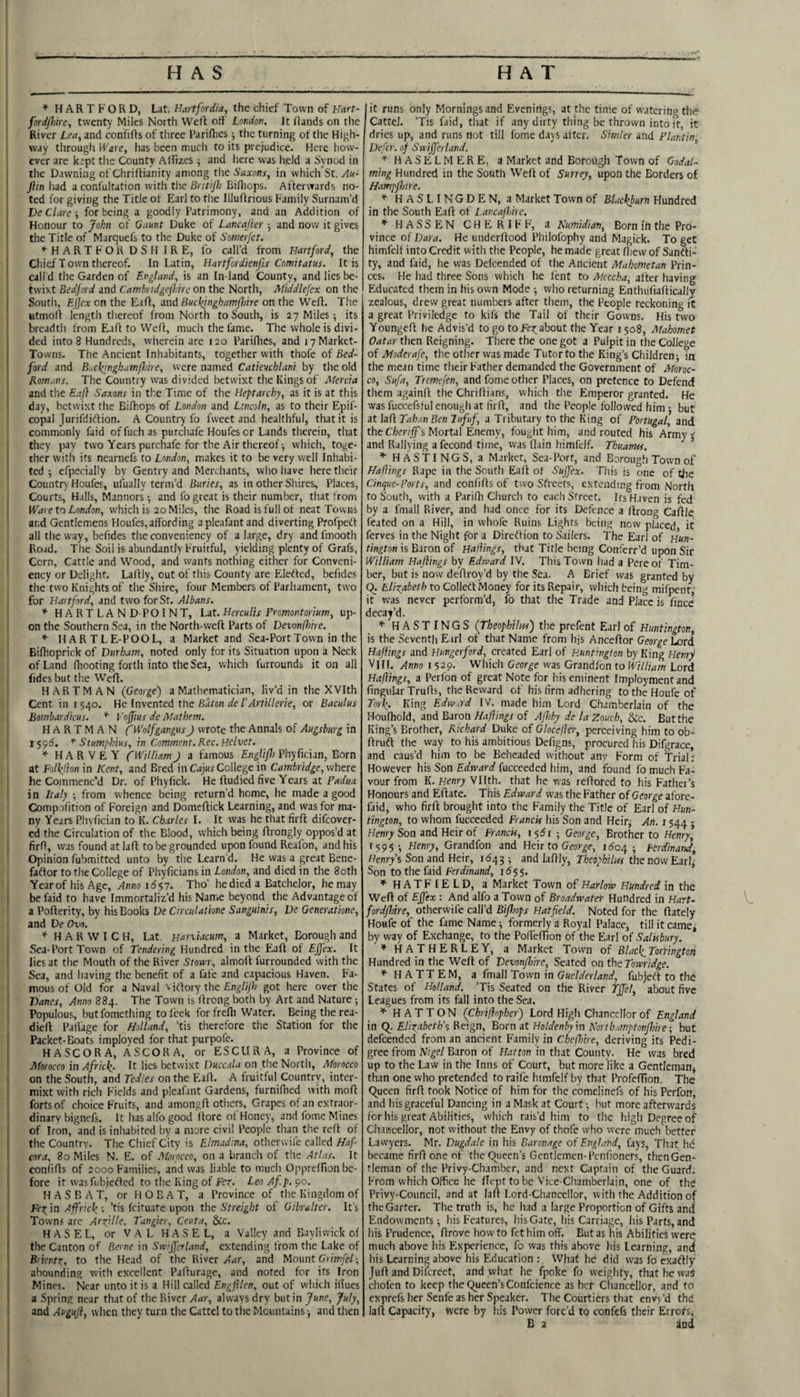 HAS HAT ^ HARTFORD, Lat. Hartfordia, the chief Town of Hart- fordfm'e, twenty Miles North Weft off London. It ftands on the River Lm, and confifts of tliree Pariflies; the turning of the High¬ way through Ware, has been mucli to its prejudice. Here how¬ ever are krpt the County AlTizes 5 and here was held a Synod in the Dawning of Chriftianity among the Saxons, in which St. An- ' ftin had a confultation with the Briti/lo Bifliops. Afterwards no¬ ted for giving the Title of Earl to the Illuftrious Family Surnam’d Declare-, for being a goodly Patrimony, and an Addition of Honour to John of Gaunt Duke of Lancajler 5 and now it gives the Title of Marquefs to the Duke of Somerfct. H A R T F O R D S H I R E, fo call’d from Hartford, the , Chief T own thereof. In Latin, Hartfordknfis Comitatus. It is call d the Garden of England, is an In land County, and lies be- tsvixt Bedford and Cambrtdgefldrc on the North, Middlefex on the 1 South, EJ/ex on the Eift, and on the Weft. The j utmoft length thereof from North to South, is 27 Miles; its I breadth from Eaft to Weft, much the fame. The whole is divi¬ ded into 8 Hundreds, wherein are 120 Pariflies, and lyMarket- ; Towns. The Ancient Inhabitants, together with thofe of Bed- I ford and Buchjnghatnflnre, were named Catieuchlani by the old Romans. The Country was divided betwixt the Kings of Alercia and the Eaft Saxons in the Time of the Heptarchy, as it is at this day, betwixt the Bifhops of London and Lincoln, as to their Epif- copal Jurifdiftion. A Country fo fweet and healthful, that it is commonly faid of fuch as purchafe Houfes or Lands tlierein, that they pay two Years purchafe for the Air thereof; which, toge¬ ther with its nearnefs to London, makes it to be very well Inhabi¬ ted -, efpecially by Gentry and Merchants, vvlio have here their Country Houfes, ufually term’d Buries, as in other Shires, Places, Courts, Halls, Manners; and fo great is their number, that from Ware to London, which is 20 Miles, the Road is full of neat Towns and Gentlemens Houfes, affording a plenfant and diverting Profpeft ail the way, befides the conveniency of a large, dry andfmooth Road. The Soil is abundantly Fruitful, yielding plenty of Grafs, Corn, Cattle and Wood, and wants nothing either for Conveni¬ ency or Delight. Laftly, out of this County are Elerted, befides the two Knights of the Shire, four Members of Parliament, two for Hartford, and two for St. Albans. ’'■HART LAND-POINT, Lat. Herculis Promontorium, up¬ on the Southern Sea, in the North-weft Parts of Devonfhire. * HARTL E-POOL, a Market and Sea-Port Town in the Bifhoprick of Durham, noted only for its Situation upon a Neck of Land ftiooting forth into the Sea, which furrounds it on all fides but the Weft. HARTMAN (George) a Mathematician, liv’d in the XVIth Cent, in 1540. He Invented the Baton de rArtillerie, or Baculus i Bombardicus. * Voffius de jttathem. HARTMAN fWolfgangus J wrote the Annals of Augsburg in 159(5. * Stumphtus, in Comment. Rec.Hclvet. ’*■ HARVEY f William J a famous Englift) Phyfician, Born at Folk.(lon in Kent, and Bred in Cajus College in Cambridge, where he Commenc’d Dr. of Phyfick. He ftudied five Years at Padua in Italy -, from whence being return’d home, he made a good Compafition of Foreign and Domeftick Learning, and was for ma¬ ny Years Pliyfician to K. Charles I. It was he that firft difeover- cd the Circulation of the Blood, which being ftrongly oppos’d at j firft, was found at laft to be grounded upon found Reafon, and his Opinion fubmitted unto by the Learn'd. He was a great Bene- faflor to the College of Phyficians in London, and died in the 80th Yearof his Age, Anno 16p. Tho’ he died a Batchelor, he may i be faid to have Immortaliz’d his Name beyond the Advantage of ' a Pofterity, by his Books De Circulatione Sanguinis, De Generatione, and De Ovo. * HARWICH, Lat. Harxiacum, a Market, Borough and I Sea-Port Town of Tendering Hundred in the Eaft of Effex. It I lies at the Mouth of the River Stom, almoft furrounded with the Sea, and having the benefit of a fafe and capacious Haven. Fa¬ mous of Old for a Naval WCiox'p the Englijh got here over the ! Danes, Anno 884. The Town is ftrong both by Art and Nature ; Populous, butfomething to feck forfrefli Water. Being the rea¬ died Paflage for Holland, ’tis therefore the Station for the I Packet-Boats imployed for that purpofe. HASCORA, ASCORA, or ESCURA, a Province of Morocco in Africl^. It lies betwixt Duccala on the North, Morocco on the South, and Tedles on the Eaft. A fruitful Country, inter- ! mixt with ridi Fields and pleafant Gardens, furnifhed with moft ■ forts of choice Fruits, and amongft otliers. Grapes of an extraor¬ dinary bignefs. It has alfo good ftore ot Honey, and fome Mines ! of Iron, and is inhabited by a more civil People than the reft of ij the Country. The Chief City is Ehnadina, otherwife called Haf 1 cora, 80 Miles N. E. of Morocco, on a branch of the Atlas. It ‘ confifts of 2000 Families, and was liable to much Oppreffionbe- ! fore it wasfubjefted to the King of Fez- Leo Afp. 90. H A S B A T, or H O B A T, a Province of the Kingdom of E'e^^in Affrick'- ’tis feituate upon the Streight of Gibralter. It’s j Towns are Arzille, Tangier, Ceuta, &c. j HAS EL, orVALHASEL, a Valley and Bayliwick of 1 the Canton of Berne in Sivijfcrtand, extending from the Lake of I Br'ientz, to the Head of the River and Mount Giiw/c/; - abounding with excellent Pafturage, and noted for its Iron ; Mines. Near unto it is a Hill called Engftlen, out of which ifiucs i a Spring near that of the River Aar, always dry but in June, July, and Auguft, when they turn the Cattel to the Mountains -, and then lit runs only Mornings and Evenings, at the time of watering the Cattel. ’Tis faid, that if any dirty thing be thrown into it, it dries up, and runs not till fome days alter. Simler and Plantin Defer, of Snijferlund. ’'HASELMERE, a Market and Borough Town of GodaT ming Hundred in the South Weft of Surrey, upon the Borders of HampjhiYe. ^ HASLINGDEN, a Market Town of Blackburn Hundred in the South Eaft of Lancaflitre. ^ HASSEN CHERIbF, a Numidian, Born in the Pro¬ vince of Data. He underftood Philofophy and Magick. To get himfelf into Credit with the People, he made great flievv of Sanfti- ty, and faid, he was Delcended of the Ancient Mahometan Prin¬ ces. He had three Sons which he lent to Meccha, after having Educated them in his own Mode -, who returning Enthufiaftically zealous, drew great numbers after them, the People reckoning it a great Priviledge to kifs the Tail of their Gowns. His two Youngeft he Advis’d to go to about the Year 1508, Mahomet Qatar then Reigning. There the one got a Pulpit in the College of Moderafe, the other was made Tutor to the King’s Children; in the mean time their Father demanded the Government of Moroc¬ co, Sufa, Tremefen, and fome other Places, on pretence to Defend them againft the Chriftians, which the Emperor granted. He was fuccefsful enough at firft, and the People followed him ; but at laft Tahan Ben lufuf, a Tributary to the King of Portugal, and the Chertff's Mortal Enemy, fought him, and routed his Army 5 and Rallying a fecond time, was flain himfelf. Thuanus. * HASTINGS, a Market, Sea-Port, and Borough Town of Haftings Rape in the South Eaft ot Sujfex- This is one of the Cinque-Forts, and confifts of two Streets, extending from North to South, with a Parifti Church to each Street. Its Haven is fed by a fmall River, and had once for its Defence a ftrong Caftle feated on a Hill, in whofe Ruins Lights being now placed it ferves in the Night for a Direffion to Sailers. The Earl of Hun¬ tington is Baron of Haliings, that Title being Conferr’d upon Sir William Haftings by Edward IV. This Town had a Pereof Tim¬ ber, but is now deftroy’d by the Sea. A Brief was granted by (J. Elizabeth to CoWetXlAone'y for its Repair, which being mifpenr,' it was never perform’d, fo that the Trade and Place is fince decay’d. * HASTINGS (TheophUui) the prefent Earl of Huntington, is the Seventh Earl ot that Name from Ifis Anceftor George Lord Haftings and Hungerford, created Earl of Huntington by King Henry VIII. Anno i 529. Which George was Grandfbn to William Lord Haliings, a Perfon of great Note for his eminent Imployment and finguIarTrufts, the Reward of his firm adhering totheHoufeof Torf. King Edru.ad IV. made him Lord Chamberlain of the Houfhold, and Baronof Afhby delaZouch, &c. But the King’s Brother, Richard Duke of Glocejier, perceiving him to ob- ftruft the way to his ambitious Defigns, procured his Difgrace, and caus’d him to be Beheaded without any Form of Trial.' However his Son Edward fucceeded him, and found fo much Fa¬ vour from K. Henry Vllth. that he w'as reftored to his Father’s Honours and Eftate. This Edward was the Father of George afore- faid, who firft brought into the Family the Title of Earl of Hun¬ tington, to whom fucceeded Francis his Son and Heir; An. 1544 - Henry Son and Heir of Francis, ipi ■ George, Brother to Henryk 1595-, Henry, Grandfon and Heir to George, 1604 ^ Ferdinand, Henry’s Son and Heir, 1641} -, and laftly, Theophiltts the now Earl, Son to the faid Ferdinand, 1^55. * HATFIELD, a Market Town of Harlow Hundred in the Weft of Ejfex : And alfo a Town of BroadwateY Hundred in Hart- V. fordfhire, otherwife call’d Bifhops Hatfield. Noted for the ftately Houfe of the fame Name; formerly a Royal Palace, till it came, by way of Exchange, to the Pofiefifion of the Earl of Salisbury. ’HATHERLEY, a Market Town of Black_TorYington Hundred in the Weft of Devonfhire, Seated on the Towridge. ’f- H A TT E M, a fmall Town in Guelderland, fubjeft to the States of Holland. ’Tis Seated on the River Tffel, about five Leagues from its fall into the Sea. ^ HATTON (Chrifiopher) Lord Higli Chancellor of England in (^. Eliz^abeth’s Reign, Born at Holdenby in Korth.imptonfhire -, but defeended from an ancient Family in Chcfhire, deriving its Pedi¬ gree from Higel Baron of Hatton in that County. He was bred up to the Law in the Inns of Court, but morelike a Gentleman, than one who pretended to raife himfelf by that ProfefTion. The C^ueen firft took Notice of him for the comelinefs of his Perfon, and his graceful Dancing in a Mask at Court •, but more afterwards for his great Abilities, which rais’d hi.m to the high Degree of Ch.iKcellor, not without the Envy of thofe who were much better Lawyers. Mr. Dugdale in his Baronage of England, fays, That he became firft one of the Queen’s Gentlemen-Penfioners, then Gen¬ tleman of the Privy-Chamber, and next Captain of the Guard. From which Office he ftept to be Vice-Chamberlain, one of the Privy-Council, and at laft Lord-Chancellor, with the Addition of the Garter. The truth is, he had a large Proportion of Gifts and Endowments; his Features, his Gate, his Carriage, his Parts, and his Prudence, ftrove how to fet him off. But as his Abilities were much above liis Experience, fo was this above his Learning, ana his Learning alxive his Education : What he did was fo cxaftly Juft and Difcreet, and what he fpoke fo weighty, that he was cholcn to keep the Queen’sConfcience as her Chancellor, and to exprefs her Senfe as her Speaker. The Courtiers that cnv>’d the laft Capacity, were by his Power forc’d to confefs their Errofs,