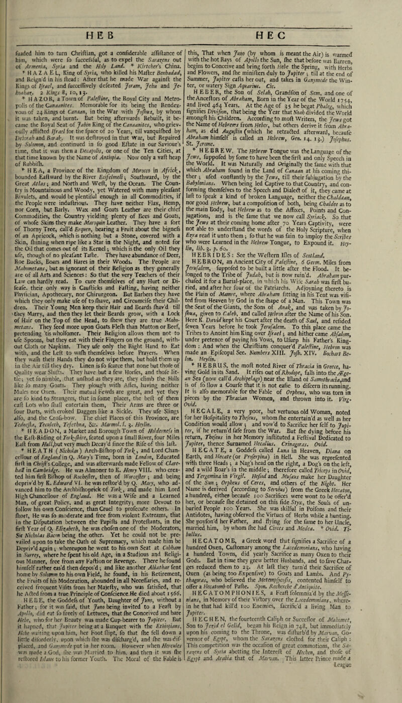 j fuaded him to turn Chriftian, got a confiderable afTiflance of him, which were fo fuccel'sful, as to expel the Saracens out of Armenia^ Syria and the Hily Land. * Kirtcher's China. H A Z A E L, King of Syria, who killed his Mafter Benhadad, 1 and Reign’d in his ftcad: After that he made ’War againfl the I Kings of Ifrael, and fucceffively defeated Jsram, Jehu and Je- , hoabar^. 2 Kings 8, 10,13. ^ HAZOR, a Town of Palejline, the Royal City and Metro- I polis of the Ciinaanites. Memorable for its being the Rendez- [j voiis of 24 Kings of Canaan, in the War with Jo/fiua, by whom I it was taken, and burnt. But being afterwards Rebuilt, it be- ij came the R.oyal Seat of Jabin King of the Canaanites, whogriev- cully atfiiffed Ijrael for tlie fpace of 20 Years, till vanquifhed by I Deborah and Baral^. It was deff royed in that War, but Repaired by Solomon, and continued in fo good Eftate in our Saviour’s rime, that it was then a Decapolis, or one of the Ten Cities, at that time known by the Name of Antiopia. Now only a vaft heap of Rubbifli. HEA, a Province of the Kingdom of Morocco in Afrlck^t bounded E^dward by the River Ecifelmeli-, Southward, by the Great Atlas; and North and Weft, by the Ocean. The Coun¬ try is Mountainous and Woody, yet Watered with many pleafant I Rivulets, and would be plentiful enough in all Commodities, if I the People were induftrious. They have neither Elax, Hemp, nor Corn, but Early. Wax and Goats Leather are their chief Commodities, the Country yielding plenty of Bees and Goats, of whofe Skins they make Maroqmn Leather. They have a fort of Thorny Tree, call’d Erquen, bearing a Fruit about the bignefs of an Apricock, which is nothing but a Stone, covered with a Skin, fliining when ripe like a Star in the Night, and noted for 1 the Oil that comes out of its Kernel; which is the only Oil they ufe, though of no pleafant Tade. They have abundance of Deer, Roe Bucks, Boars and Hares in their Woods. The People are Mahometans, but as ignorant of their Religion as they generally j are of all Arts and Sciences: So that the very Teachers of their Law can hardly read. To cure themfelves of any Hurt or Di- feafe. their only way is Caufticks and Fading, having neither I Pliyfician, Apothecary, nor Chirurgeon. But Barbers they have I which they only make ufe of to fiiave, and Circumcife their Chil¬ dren. Their Young Men keep their Hair and Beards diav’d till Yiiey Marry, and then they let their Beards grow, with a Lock of Hair on the Top of the Head, to drew they are true Maho¬ metans. They feed more upon Goats Fledi than Mutton or Beef, pretending ’tis wholfomer. Their Religion allows them not to ufe Spoons, but they eat vvith their Fingers on the ground, with¬ out Cloth or Napkins. They ufe only the Right Hand to Eat with, and the Left to wadi themfelves before Prayers. When they wafh their Hands they do not wipe them, but hold them up in the Air till they dry. Linen is fo fcarce that none but thofe of equality wear Shifts. They have but a few Horfes, and thofe lit¬ tle ^ yet fo nimble, that undiod as they are, they climb the Hills like fo many Goats. They plough with Ades, having neither Mules nor Oxen. Their mutual Fewds are great, and yet they are fo kind to Strangers, thatinfome places, the bed of them ' cad Lots who diall entertain them, TTieir Arms are three or ; four Darts, with croked Daggers like a Sickle. They ufe Slings alfo, and the Crofs-bow. Tlie chief Places of this Province, are Tednejla, Teculetb, Tefethna, §ic. Alarmol. 1. 3. Heylin. * I? E A D O N, a Market and Borough Town of Holdernefs in the Ead-Riding of Torli^pAre, feated upon a fmall River, four Miles Ead from HuUJorA very much Decay’d fince the Rife of this lad. HEATH (Nkhotai) Arch-Bifhop of Tbrj^, and Lord Chan- ccllour of England in Q. Marys Time, born in London, Educated fird in Chrift's College, and was afterwards made Fellow of Clare- hall in Cambridge. He was Almoner to K. Henry 'VIII. who crea¬ ted him fird Bi (hop of 7loc/ae/?er, then of Worcefier •, and being depriv’d by K.EdroardVl. he was redor’d by Mary, who ad¬ vanced him to the Archbifhoprick of Torle^, and made him Lord High Chancellour of England. He was a Wife and a Learned Man, of great Policy, and as great Integrity, more Devout to follow his own Confcience, than Cruel to profecute others. In diort. He was fo moderate and free from violent Extreams, that in the Difputation between the Papids and Protedants, in the fird Year of Q. EliT^abcth, he was chofen one of the Moderators, Sir Nicholas Bacon being the other. Yet he could not be pre¬ vailed upon to take the Oath of Supremacy, which made him be Depriv’d again ; whereupon he went to his own Seat at Cobham in Surrey, where he fpent his old Age, in a Studious and Religi¬ ous Manner, free from any Faftion or Revenge. There he found himfelf rather cas’d then depos’d 1 and like another Abiathar fent home bv So/oTOH to his own Field, he found, in his Retirement, the Fruits of his Moderation, abounded in all Necelfaries, and re¬ ceived frequent Vifits from her Majcdy, who was fatisfied, that he Adcd from a true Principle of Confciencc.He died about 1 ')66. HEBE, the Goddefs of Youth, Daughter of Juno, without a Father; for it was faid, that Joto being invited to a Feafl by .Ap/fllo, did eat fo freely of Lettuces, that fhe Conceived and bare Hebe, who for her Beauty was made Cup-bearer to Jupiter. But it hapned, that Jupiter being at a Banquet with the Ethiopians, Hebe waiting upon him, her Foot flipt, fo that fhe fell down a little diforderly, upon which llte was difeharg’d, and fhe wasdif- placed, and (/.tdi/wr/e put in her room. However when//ercM/er was made a God, ilie was Married to him. and then it was (lie rcllored D/rtwr to his former Youth. The Moral of the Fable is this. That when Juno (by whom is meant the Air) is v/armed with the hot Rays of Apollo the Sun, fhe that before was Barren, begins to Conceive and bring forth Hebe the Spring, with Herbs and Flowers, and fhe miniflers duly to Jupiter ; till at the end of Summer, Jupiter cafis her out, and takes in Ganymede the Win¬ ter, or watery Sign Aquarius. Ck. H E B E R, the Son of Selah, Grandfon of Sem, and one of theAnceftors of Abraham, Born in the Year of the World 1754, and lived 464 Years. At the Age of 3 5 he begat Phaleg, which fignifies Diyifm, that being the Year that A/iiai divided the World amongfl his Children. According to mofi Writers, the Jews got the Name oi Hebrews from Heber, but others derive it from Abra¬ ham, as did Augujlin (which he retrafted afterward, becaufe Abraham himkl£ is called an Hebrew, Gen. 14. 13.) Jofepbus, St. Jerome. * HEBREW. The Hebrew Tongue was the Language of the Jews, fuppofed by fome to have been thefirft and only Speech in the World. It was Naturally and Originally the fame vvith that which Abraham found in the Land of Canaan at his coming thi¬ ther ; ufed conflantlyf by the yew’i-, till their fubjugation by the Babylonians. When being led Captive to that Country, and con¬ forming themfelves to the Speech and Dialed of it, they came at laft to fpeak a kind of broken Language, neither the Chaldstan, nor good Hebrew, but a compofition of both, being Chaldee as to the main Body, but Hebrew as to the Affixes, Points and Con¬ jugations, and is the fame that we now call Syriac^. So that the Jews at their coming home after 70 Years Captivity, were not able to underhand the words of the Holy Scripture, when Es^ra read it unto them; fo that he was fain to imploy the Scribes who were Learned in the Hebrew Tongue, to Expound it. Hey¬ lin, lib. 3. p. 60. HEBRIDES: See the Weflern Ifles of Scotland. HEBRON, an Ancient City of Palejline, 6 Germ. Miles from Jerufalem, fuppofed to be built a little after the Flood. It be¬ longed to the Tribe of Judah, but is now ruin’d. Abraham chafed it for a Burial-place, in which his Wife Sarah was firft bu¬ ried, and after her four ot the Patriarchs. Adjoyning thereto is the Plain of Mamre, where Abraham fitting in his Tent was vifi- ted from Heaven by God in the ffiape of a Man. This Town was the Scat of the Giants, the Sons of Anak_, and w^s taken by Jo- fhua, given to Caleb, and called Hebron after the Name of his Son. Here K David kept his Court after the death of Saul, and refided feven Years before he took Jerufalem. To this place came the Tribes to Anoint him King over Jfrael; and hither came Abfalom, under pretence of paying his Vows, to Ufurp his Father’s King¬ dom : And when the Chriflians conquer’d Palefline, Hebron was made an Epifcopal See. AH/wierr XIII. JoJb.XlY. Bochart Be- Ion. Heylin. * H E BRUS, the moft noted River of Thracia in Greece, ha¬ ving Gold in its Sand. It rifes out of Rhodope, falls into the /¥.ge- an Sea (now call’d Archipelago) near the Ifland of Samothracta,zad is of fo How a Courfe that it is not eafie to difeern its running. It is alfo memorable for the Fable of Orpheus, who was torn in pieces by the Thracian Women, and thrown into it. Virg> Ovid. H EC ALE, a very poor, but vertuous old Woman, noted for her Hofpitality to Thefeus, whom flie entertain’d as well as her Condition would allow ; and vow’d to Sacrifice her fclf to Jupi¬ ter, if he return'd fafe from the War. But (he dying before his return, Thefeus in her Memory inftituted a Feftival Dedicated to Jupiter, thence Surnamed Hecalius. Crinagoras. Ovid. HECATE, a Goddefs called Luna in Heaven, Diana on Earth, and Hecate (or Proferpina) in Hell. She was reprefented with three Heads; a Nag’s head on the right, a Dog’s on the left, and a wild Boar’s in the middle; therefore called Triceps in Ovid, and Tergemina in Virgil. Hefiod and Mufaus make her Daughter of the Sun ; Orpheus of Ceres, and others of the Night. Her Name is derived (according to Servius) from the Greek Hecaton, a hundred, either becaufe joo Sacrifices were wont to be offer’d her, or becaufe fhe detained on this fide Styx, the Souls of un¬ buried People 100 Years. She was skilful in Poifons and their Antidotes, having obferved the Virtues of Herbs while a hunting. She poyfon’d her Father, and flying for the fame to her Uncle, married him, by whom fhe had Circes and Medea. * Ovid. Ti¬ bullus. HECATOMB, a Greek word that fignifies a Sacrifice of a hundred Oxen, Cuflomary among the Lacedemonians, who having a hundred Towns, did yearly Sacrifice as many Oxen to their Gods. But in time they grew better Husbands, and to lave Char¬ ges reduced them to 23. At laft they turn’d their Sacrifice of Oxen (as being too Expenfive) to Goats and Lambs. And Py¬ thagoras, who believed the Metempfycofis, contented himfelf to offer a Hecatomb of Pafte. Spon. Recherche d'Antiquite. HECATOM PHONIES, a Fcaft folemniz’d by the Meffe- nians, in Memory of their Viftory over the Lacedemonians, where¬ in he that had kill’d 100 Enemies, facrific’d a living Man to Jupiter. H EC HEN, the fourteenth Caliph or Succeflor of Mahomet, Son to Jexid el Gelid, began his Reign in 748, but immediately upon his coming to the Throne, was difturb’d by jT/iD-ua/:, Go¬ vernor of Egypt, whom the Saragens elefted for their Caliph ; This competition was the occafion of great commotions, the Sa¬ racens of Syria abetting the Intereft of Hechen, and thofe of Egypt and Arabia that of Marvan. This latter Prince made a League I