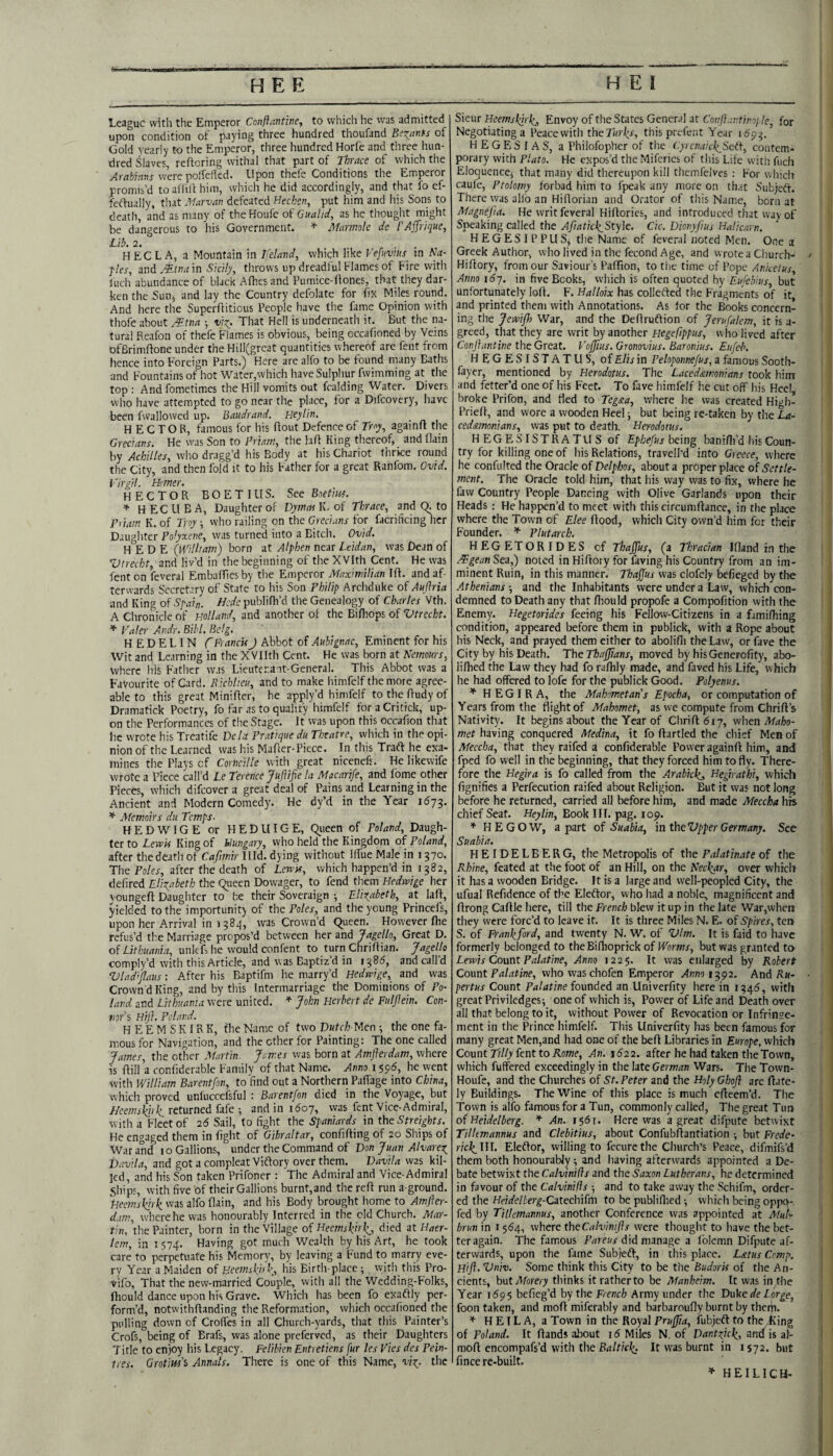 League with the Emperor Conftantine-, to which he vvas admitted upon condition of paying three hundred thoufand BiTjtnts of Gold yearly to the Emperor, three hundred Horfe and three hun¬ dred Slaves, refforing withal that part of Thrace of which the Arabians were polfelkd. Upon thefe Conditions the Emperor promis’d to afiili him, which he did accordingly, and that fo ef- feffually, that Mnrvan defeated Hechcit, put him and his Sons to death, and as many of the Houfe of Gualtd, as he thought might be dangerous to his Government. Marmole de I'Affrique, Lib, 2. ... HEC L A, a Mountain in Ifeland, which like Vefuvius in Na- f!es, and Atm m Sicily, throws up dreadful Flames of Fire with inch abundance of black Alhes and Pumice-fiones, that they dar¬ ken the Sun, and lay the Country defolate for fix Miles round. And here the SuperAitious People have the fame Opinion with thofe about ^.tm ■, That Hell is underneath it. But the na¬ tural Rcafon of thefe Flames is obvious, being occafioned by Veins DfBrimAone under the Hill(great quantities whereof arc fent from hence into Foreign Parts.) Here are alfo to be found many Baths and Fountains of hot Water,which have Sulphur fwimming at the top : And fometimes the Hill vomits out fcalding Water. Divers vvho have attempted to go near the place, for a Difcovery, have been fwallowed up. Baudrand. Heytin, HECTOR, famous for his Aout Defence of Troy, againA the Grecians. He was Son to Priam, the laA King thereof, and Aain by Achilles, who dragg’d his Body at his Chariot thrice round the City, and then fold it to his Father for a great Ranfom. Ovid. Tirgil. Hmer. hector bo E this. See Boe tins. ^ HECUBA, Daughter of K. of Thrace, and Q. to Pyiam K. of Troy; who railing on the Grecians for facrificing her Daughter Polyxene, was turned into a Bitch. Ovid. H E D E {William) born at Alphen near Leidan, was Dean of Vtrecht, and liv’d in the beginning of the XVIth Cent. He was fent on feveral Embaffiesby the Emperor Maximilian lA. and af¬ terwards Secretary of State to his Son Philip Arcliduke of Aujlria and King of Spai„. Hede publifli’d the Genealogy of Charles Vth. A Chronicle of wllavd, and another of the Bifhops of Vtrecht. * Taler Andr. Bibl. Belg, H E D E L IN f FrancisJ Abbot of Auhignac, Eminent for his Wit and Learning in the XVIIth Cent. He was born at Nemours, Where his Father was Lieuterait-General. This Abbot was a Favourite of Card. B.ichlieu, and to make himfelf the more agree¬ able to this great MiniAcr, he apply’d himfelf to the Audy of Dramatick Poetry, fo far as to qualify himfelf foraCritick, up¬ on the Performances of the Stage. It was upon this occafion that he wrote his Trcatife Vela Pratique du Theatre, which in the opi¬ nion of the Learned was his MaAer-Piece. In this Traft he exa- mines the Plays of Corneille with great nicenefs. He likewife wrote a Piece call’d Le Tererice Juftifie la Macarife, and Lome other Pieces, which difeover a great deal of Pains and Learning in the Ancient and Modern Comedy. He dy’d in the Year 1^73. Memoirs du Temps- H E D WIG E or H E D UIG E, Queen of Poland, Daugh¬ ter to Lewis King of Hungary, who held the Kingdom of Poland, after the death of Caftmir Illd. dying without Iffue Male in 1370. The Fo/er, after the death of Lewis, which happen’d in 1382, deAred Elixabeth the Queen Dowager, to fend them Hedrvige her voungeA Daughter to be their Soveraign ; Elixabeth, at la A, yielded to the importunity of the Poles, and the young Princefs, upon her Arrival in 138^, was Crown’d Queen. However Are refus’d tl'.e Marriage propos’d between her and Jagello, Great D. of Lithuania, unleB he would confent to turri ChriAian. Jagello comply’d with this Article, and was Baptiz’d in 138^, andcalld Vladijlaus: After his Baptifm he marry’d Hedwige, and vvas Crown d King, and by this Intermarriage the Dominions of Po¬ land and Lithuania were united. John Herbert de Fuljlein. Con¬ nors TiJ}. Poland. HEEMSKIRK, fhe Name of two Vutch-PAen ■, the one fa¬ mous for Navigation, and the other for Painting: The one called James, the other Martin. James was born at Amflerdam, where IS Aill a confiderable Family of that Name. Anno 1596, he went with William Barentfon, to find out a Northern Pafiage into China, which proved unfuccefsful ; Barentfon died in the Voyage, but I/eemskirli returned fafe ^ and in 1607, was fent Vice-Admiral, with a Fleet of 26 Sail, to fight the Spaniards in the Streights. He engaged them in fight of Gibraltar, confiAing of 20 Ships of War and i o Gallions, under the Command of Von Juan Alvarex Vavila, and got a compleat Viftory over them. Vavila vvas kil¬ led, and his Son taken Prifoner : The Admiral and Vice-Admiral Ships, with five of their Gallions burnt,and the reA run a ground. Fieemskirli was alfo Aain, and his Body brought liome to Amfter- d.tm, where he was honourably Interred in the eld Church. Mar¬ tin, the Painter, born in the Village of Heemskhka died at Haer- lem, in 1574. Having got much Wealth by his Art, he took care to perpetuate his Memory, by leaving a Fund to marry eve¬ ry Year a Maiden of Heemsl(i>k, his Birth-place; with this Pro- vifo. That the new-married Couple, with all the Wedding-Folks, Aiould dance upon his Grave. Which has been fo exaftly per¬ form’d, notwithAanding the Reformation, which occafioned the pulling down of Croffes in all Church-yards, that this Painter’s Crofs, being of Brafs, was alone preferved, as their Daughters Title to enjoy his Legacy. Felibien Entretiens fur les Vies des Pein- tres. GrotiHs’i Annals. There is one of this Name, vix- the Sieur Heemskirh,„ Envoy of the States General at Coi:ft.:v.tinople, for Negotiating a Peacewith theTurk,s, this prefent Year 1(593. ’ HEGESIAS, a Philofopher of the Cyrcnaich_Set\, contem¬ porary with Plato. He expos’d the Miferies of this Lite with fuch Eloquence; that many did thereupon kill themfelves : For which caufe, Ptolomy forbad him to fpcak any more on that Subjeiff. There was allb an HiAorian and Orator of this Name, born at Magnefia. He writ feveral HiAories, and introduced that way of Speaking called the AfiaticlxStyle. Cic. Vionyjius Halicarn. HEGESIPPUS; the Name of feveral noted Men. One a Greek Author, who lived in the fecond Age, and wrotea Church- HiAory, from our Saviour’s PafTion, to tiie time of Pope Anketus, Anno \6-j. in five Books, which is often quoted by Eufebius, but unfortunately loA. F. Halloix has collefted the Fragments of it and printed them with Annotations. As for the Books concern¬ ing the Jewifh War, and the DeAruftion of Jerufalem, it is a- greed, that they are writ by another Hegefippus, who lived after Conftantine the Great. Voffius. Gronovius. Baronius. Eufeb. HEGESISTATUS, of Elis in Peloponnefus, a famous Sooth- fayer, mentioned by Herodotus. The Laceddcmonians took him and fetter’d one of his Feet. To fave himfelf he cut off his Heel broke Prifon, and Aed to Tegsea, where he vvas created High- PrieA, and wore a wooden Heel; but being re-taken by the La- ced&mornans, was put to death. Herodotus. HEGESISTRATUS of Ephefus being baniflfd his Coun¬ try for killing one of his Relations, travell’d into Greece, where he confulted the Oracle of Velphos, about a proper place of Settle¬ ment. The Oracle told him, that his way was to fix, where he faw Country People Dancing with Olive Garlands upon their Heads: He happen’d to meet with this circumAance, in the place where the Town of Elee Aood, which City own’d him for their Founder. Plutarch. HEGETORIDES of Thaffus, (a Thracian lAand in the Agean Sea,) noted in HiAory for faving his Country from an im¬ minent Ruin, in this manner. ThaJJus vvas clofely befieged by the Athenians ■, and the Inhabitants were under a Law, which con¬ demned to Death any that Aiould propofe a Compofition with the Enemy. Hegetorides feeing his Fellow-Citizens in a fjmiAiing condition, appeared before them in publick, with a Rope about his Neck, and prayed them either to abolifii the Law, or fave the City by his Death. The Thafjians, moved by his Generofity, abo- liAied the Law they had fo raAily made, and faved his Life, which he had offered to lofe for the publick Good. Polyenus. * HEGIRA, the Mahometans Epocha, or computation of Years from the Right of Mahomet, as we compute from ChriA’s Nativity. It begins about the Year of ChriAdiy, vihen Maho¬ met having conquered Medina, it fo Aartled the chief Men of Meccha, that they raifed a confiderable Power againA him, and fped fo well in the beginning, that they forced him to Ay. There¬ fore the Hegira is fo called from the Arabichj, Hegnaihi, which fignifies a Perfecution raifed about Religion. But it was not long before he returned, carried all before him, and made Meccha his chief Seat. Heylin, Book III. pag. 109. * HEGOW, apart oi Suabia, in iheVpper Germany, See Suabia. HEIDELBERG, the Metropolis of the Palatinate of the Rhine, fcated at the foot of an Hill, on the Neeixar, over which it has a wooden Bridge. It is a large and well-peopled City, the uAial Refidence of the Eleftor, who had a noble, magnificent and Arong CaAle here, till the French blew it up in the late War,whcit they were forc’d to leave it. It is three Miles N. E. of Spires, ten S. of Frank_ford, and twenty N. W. of Vim. It is faid to have formerly belonged to theBiAioprick of Worms, but was granted to Lewis Comt Palatine, Anno 1225. It was enlarged by Robert Comt Palatine, whowaschofen Emperor Anno 12,92. And Rk- pertus Count Palatine founded an Univerfity here in 134(5, with great Priviledges; one of which is, Power of Life and Death over all that belong to it, without Power of Revocation or Infringe¬ ment in the Prince himfelf. This Univerfity has been famous for many great Men,and had one of the beA Libraries in Europe, which Count Tilly fent to Rome, An. 1622. after he had taken the Town, which Buffered exceedingly in the late German Wars. The Town- Houfe, and the Churches of St. Peter and the Holy Ghoft are Aate- ly Buildings. The Wine of this place is much cAeem’d. The Town is alfo famous for a Tun, commonly called. The great Tim of Heidelberg. * An. i$6i. Here was a great difpute betwixt Tilltmannus and Clebitius, about ConfubAantiation ; but Frede- W(^III. Eleftor, willing to fecurethe Church’s Peace, difmifs’d them both honourably; and having afterwards appointed a De¬ bate betwixt the Calvinifis and the Saxon Lutherans, he determined in favour of the Calvinifis ; and to take away the Schifm, order¬ ed the Heidelterg-Cztechifm to be publiAied; which being oppo-, fed by Tilkmannus, another Conference was appointed at Mul'- hrun in i $64, where theCalviniJis were thouglit to have the bet¬ ter again. The famous F/irew did manage a folcmn Difpute af¬ terwards, upon the fame Subjeft, in this place. Latus Comp. Hift. Vniv. Some think this City to be the Budoris of the An¬ cients, hnt Morery thinks it rather to be Manheim. It was in,the Year 169$ befieg’d by the French Army under the Vnke de Lorge, foon taken, and moA miferably and barbaroufly burnt by therp. ^ H E1L A, a Town in the Royal Prufjia, fubjeA to the king of Poland. It Aands about 16 Miles N, of Vantxick., awd is al- raoA encompafs’d with the Baltic^,. It was burnt in 1572. but fin cere-built. » HEILICH-