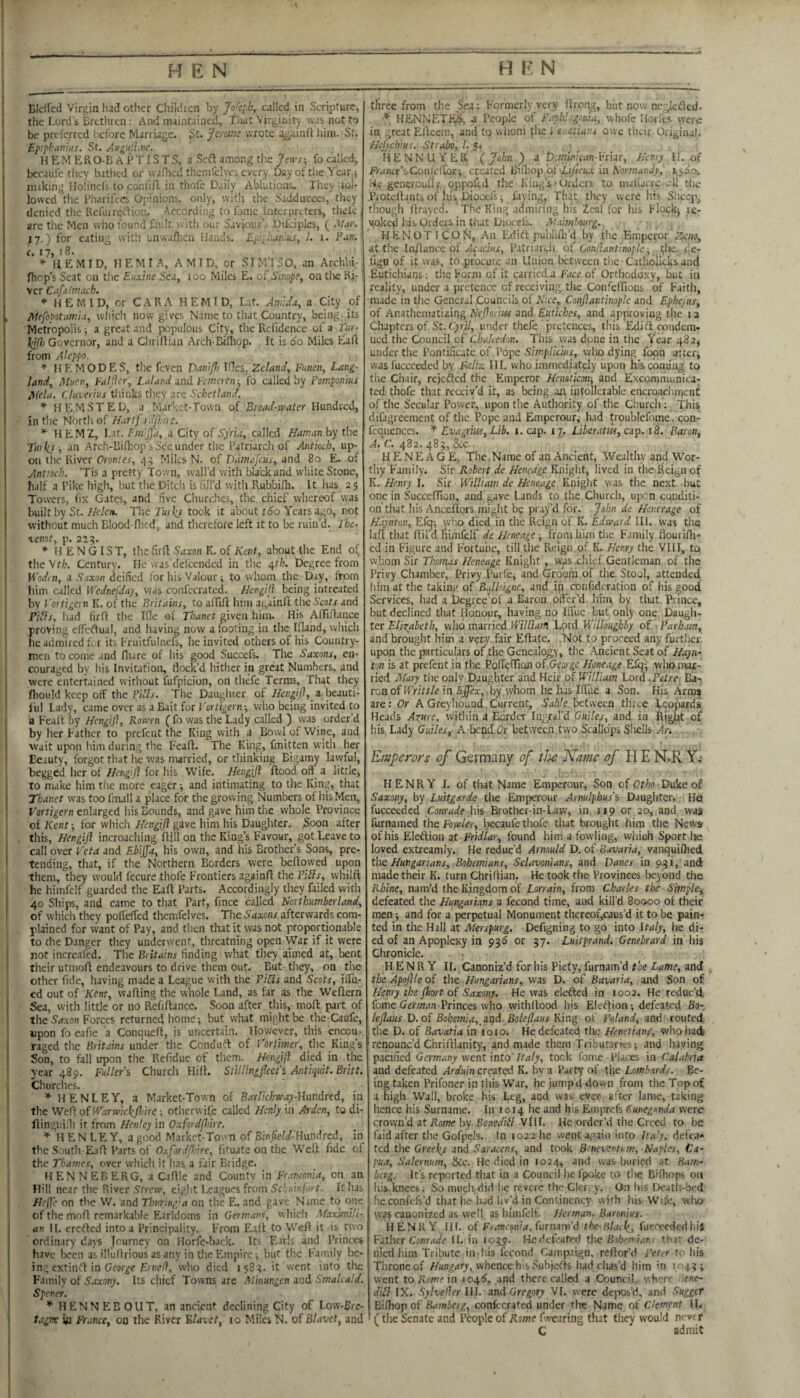 EIclTed Virgin had other Children by Jofeph, called in Scripture, the Lord’s Brethren: And maintained, Tiiat Virginity was not to be prclerrcd before Marriage. St. /ercwe wrote againfl liim. St. Epiphanius. St. Augatunc. HEMERO-BAi’TlSTS, a Seft among the fo called, bccaufc tliey bathed or wanicd thcmfclvcs every Day of tlie Ycar,j miking Holinels to confifl in thofe Daily Ablutions. They Tbl- lowcd tlie Fiiarilecs Opinions, only, witlt the Sadducees, they denied the Refuirei’ioii, According to fome interprLters, tlielc ( arc the Men wlio found favdt with our Saviour’. Difciplcs, ( Mar. J7.) for eating with unwaflicn Hands. E^lhanius, 1. i. Fan. c. 17, r 8. * HEMID, HEM I A, AMID, or SIM'ISO. an Archbi- Ihop’s Scat on the Enxine Sea, 100 Miles E. of Sinope, on tlie Rj: ver Cafalmach. * HEMID, or CARA H E M I D, Lat. Ani:Wa, a City of Mefopotaniia, wliich now givp Name to that Country, being its Metropolis ■, a great and populous City, the Refidence of a Tur- lelf}] Governor, and a Chriflian Arch-Bifliop. It is 60 Miles Eaft from Aleppo. * HE MODES, the feven DaniJJj Ifles, Zeland, Funen, Lang- land, Muen, Faljhr, I.Jand and Feniereir, fo called by Fomponius Mela. Ctuverius tliinks they are Schetland. HEMSTED, a Market-Town of Broad-water Hundred, in the North of Hartf rdfl.ne. * H EMZ, Lat. Fm'Jfa, a City of Syria, called Haman by the Tuiks -, an Arch-Bifhop's Sec under the Patriarch of Antioch, up¬ on the River Orontes, 45 Miles N. of Vdtnafcus, and 80 E. of Antioch. ’Tis a pretty Town, wall’d with black and white Stone, half a Pike high, but the Ditch is fill’d with Rubbifh. It has 23 Towers, lix Gates, and five Churdies, the chief whereof was built by St. Heleiu The Turks took it about ido Years ago, not without much Blood-flied, and therefore left it to be ruin’d. Tbe- lenot, p. 225. H E N GIS T, the firf}: Saxon K. of Kent, about the End o^ the\th. Century. He was delcendcd in the 4f/j. Degree from HWi7i, a Suxon deified for his Valour ^ to whom the Day, from liim c.iJIed Wednejday, was confecrated. Hcngifi being intreated by Fortigeyn K. of the Britains, to alTifi: him again!! theS’fotx and Pills, had firfl the Ifle of Thanet given him- His AfTiflance proving effetlual, and having now a footing in the Ifland, which he admired fca its Fruitfulncfs, he invited others of his Country¬ men to come and fliare of his good Succefs. The Saxons, en¬ couraged by his Invitation, flock’d hither in great Numbers, and were entertained without fufpicion, on thefe Terms, That they ftiould keep off the Fills. The Daughter of Hengifl, a beauti¬ ful Lady, came over as a Bait for ; who being invited to a Feall by Hengiji, Rowen ( fo was the Lady called ) vvas order’d by her Father to prefent the King with a Bowl of Wine, and wait upon him during the Feafl. The King, fmitten with her Beauty, forgot that he was married, or thinking Bigamy lawful, begged Iier of Hengift for his Wife. Hengijl flood off a little, to make him the more eager -, and intimating to the King, that Thanet was too fmall a place for the growing Numbers of his Men, Forf/gei'n enlarged his Bounds, and gave him the whole Province of Kent-, for which Hengifl gave him his Daughter, Soon after this, Hengifl incroaching ftill on the King’s Favour, got Leave to call over Veta and Ebijya, his own, and his Brother’s Sons, pre¬ tending, that, if the Northern Borders were bellowed upon them, they would fecure thofe Frontiers againll the Fills, whilfl he himfelf guarded the Eall Parts. Accordingly they filled with 40 Ships, and came to that Part, fince called Northumberland, of which they poireffcd themfelves. The Saxons afterwards com¬ plained for want of Pay, and then that it was not proportionable to the Danger they underwent, threatning open War if it were not increafed. The Britains finding what they aimed at, bent their utmofl endeavours to drive them out. But they, on the other fide, having made a League with the Pills and Scots, iffii- ed out of Kent, walling the whole Land, as far as the Weflern Sea, with little or no Refiflance. Soon after this, moll part of the Srfwn Forces returned home; but what might be the Caufc, upon fo eafie a Conquefl, is uncertain. However, this encou¬ raged the Britains under the Condu'H of Vortimer, the King’s Son, to fall upon the Refidue of them. Hengifl died in the year 489. Fullers Church Hill. StillingfleeFs Antiquit. Britt. Churches. HENLEY, a Market-Town of Barlichway-Umdred, in the WeFioiWarwickfldre -, otiierwife called Henly in Ayden, to di- flingiiiHi it from Henley in Oxfordflnre. HENLEY, a good Market-Town of Bin^eW-Hundred, in the South EaA Parts of Oxfordfhire, fituate on the Weft fide of the Thames, over which it has a fair Bridge. HEN NEB ERG, a Callle and County in Franconia, on an Hill near the River Strew, eight Leagues from Schuinf.irt ■ It has Heffe on the W. and Thuring’a on the E, and gave Name to one of the moft remarkable Earldoms in Germany, whicli Maximili¬ an II. erctlcd into a Principality. From Eall to Well it is two ordinary days Journey on Horfe-back. Its Earls and Princes have been as illullrious as any in the Empire; but the Family be- in; extintl in George Eihc/I, who died 158^. it went into the Family of Saxony. Its chief Towns are Minungen and Smalcald. Spener. * HENNEBOUT, an ancient declining City of I.ow-Bie- tagne w France, on the River Blaiet, 10 Miles N, of Blavet, and three from the Sea: Formerly very Ilrong, but now ncgicdled. * HENNETFIS, a People of Fapblagonia, whole Horfes were in great Eilecm, and to whoni tlie I eixtians owe their Original. Hefyehius. Strabof /. 5. HENNUYER (John) i pcmmican-Vrur, Henry li. of i<Vrfncc’sConfcltor; created Bifliop of ir/Jetta; in Normandy, He gencrcufly. opixjfed the King’s - Orders to nuliacre. rU the Protcllantsofhis Dioccfs; faying, That they were his Slieep, though llrayed. The King .idmiring his leal for his Flock; re¬ voked Ids Orders in that Diocefs. jVaimbourg.. HENOTICON, An F.didt publifli’d by the Emperor Zciw, at the Inflance of Acacius, Patriari^h of Conflantinople-, rflie. dc- lign of it was, to procure an Union betyveen tlie Catliolicks ancl Eutichians ^ the Form of it carried.a Face of Orthodoxy, but in reality, under a pretence of receiving, the ConfclTions of Faith, made in the General Councils of Nice, Conflantinople and Ephejus, of Anathematizing Nefloriw and Eiitiches, and approving the ra Chapters of St. C>ri/, under thefe pretences, this Edift condem¬ ned the Council of Qhulcedon. This was done in the Year 482, under the Pontificate of Pope Simplicius, who dying foon alter, was fuccceded by Fdix III. who immediately upon his coming to tlie Chair, rejefted the Emperor Hcmticmn, and Excommunica¬ ted thofe that receiv’d it, as being aji, intollcrable encroaclirncnC of the Secular Power, upon the Authority of the Ciiurch: Tliis difjgreement of the Pope and Emperour, had troublefome. con- fcqiienccs. Evagrins, Lib. i. cap. 17. Liberatih, cap. 18. Baron, /4. G. 482. 483, See. H E N E A G E, The.Name of an Ancient, Wealthy and Wor¬ thy Family. Sir Robert de Henedge Knight, lived in the Rei^nof K. Henry I. Sir William de Heneage Knight was the next but one in Succeffion, and gave Lands to the Church, upon conditi¬ on'that Iiis Ancellors might bp pray’d for. John de Hcnerage of Haynton,FJc\-, who died in the Reign of K. HI, was the lafl that flil'd liimfelf de Heneage -, from bun tlie Family flourilli- ed in Figure and Fortune, till the Reign.of K. Henry the VIII, to whom Sir Thomas Heneage Knight , was.chief Gentleman of the Privy Ciiambcr, Privy Purfe; and Groom of the Stool, attended him at the taking of BMoigne, and in confide ration of his good Services, had a Degree'of a Baron olfer'’d liim by that Prince, but declined that Honour, having no Iffuc bufonly one Daugh¬ ter Elis^abeth, who married William Lprd Willoughby of Parham, and brought him a very fair Eftate. .Not fo proceed any further upon the particulars of the Genealogy, the Ancient Seat of Hayn^ ton is at prefent in the Ppireflion of.Geaoge Heneage Efq; yvlio mai- ried Mary tlie only Daughter and Heir of William Lord .Petre. Ba-; ronof RV/Vt/e in £j[|ea:, by'whom he has HTue a Son. His Arro:^ are: Or A Greyhound Current, Sable between three VeojSards Heads Azure, within a Border Iiigral’d Guiles, and in Right of his Lady Guiles, A be^.Gr between.tvvo Scallops Shells Ar. , » Emperors of Germany of tlye Kame H E N.R Y; • I ^ . HENRY I. of that Name Emperour, Son of Qtho ■ Duke of Saxony, by Luitgarde the Emperour Atmlphus's Daughter. He fucceeded Conrade his Brother-in-Law, in 119 or 20, and was furnamed the foWer, liecaufe thofe that brought him the News of his Eleftiou at Ftidlar, found him a fowling, which Sport he loved extreamly. He reduc’d Arnould D. of Bavaria, vanquilhed the Hungarians, Bohemians, Sclavonians, and Vanes in 931, and made their K. turn Chriflian. He took the Provinces beyond the Rhine, nam’d the Kingdom of Lorrain, from Charles the Simple^ defeated the Hungarians a fecond time, and kill’d 80000 of tlieir men; and for a perpetual Monument thereof,caus’d it to be pain¬ ted in the Hall at Merspurg. Defigning to go into Italy, he di¬ ed of an Apoplexy in 93^ or 37. Luitprand. Genebrard in his Chronicle. HENRY ir. Canoniz’d for his Piety, furnam’d the Lame, and the Apoflle of the Hungarians, vvas D. of Bavaria, and Son of Henry the floort Saxony. He was elefted in 1002. He reduc’d fome German-Frinces who withllood his Eleftion; defeated Bo-, leflaus D. of Bohemia, md. Boleflaus King of Poland, and routed ■ the D. of Bavaria in 10 to. He defeated the Henetianp, who had- 'renounc’d Chriflianity, and made them Tributaries; and having pacified Germany went intoTtaly, took fonije Places in Calabria and defeated Arduin created K. hy a Party of the Lombards. Be¬ ing taken Prifoncr in this War, he jumpd down from the Top of a high Wall, broke his Leg, and was; ever- after lame, taking hence his Surname. In 1014 he and his Emprefs Cunegunda were crown’d at Ro/nr by Scncifift VIIL He order’d the Creed to be faid after the GofpeJs. In 1022 he went again into Italy, defea¬ ted the Greeks and Saracens, and took Beneventt m, Naples, Ca¬ pua, Salernum, &c. He died in 1024, and was buried at Bam¬ berg. It’s reported that in a Council lie I'poke to tlie Bifliops on ids knees; So much did lie revere the Cler; y. On Iiis Deatli-bed he confefs’d that he had liv’d in Contincncy with Ids Wife, wlia vvas canonized as well as himfelf. Herman. Baronius. HENRY HI. of Ff.rnconhr, furnam’d the-Black, fueccededhis Fithtr Conrade It. in 1039. He defeated tlie Bolymian< that de¬ nied him Tribute in ids fecond Campaign, reftor’d Peter to his Throne of whence his Subjefts liad chas’d him in 1043; went to Rowe in t04£, and there called a Council, where iene- diH IX. Sylvefler III. and Gregory VI. were depos’d, and Sugget Bilhop of Bamberg, confecrated under tlie Name of Clement II. (tlie Senate and People of Rome f.vearing that they would nevrr C admit