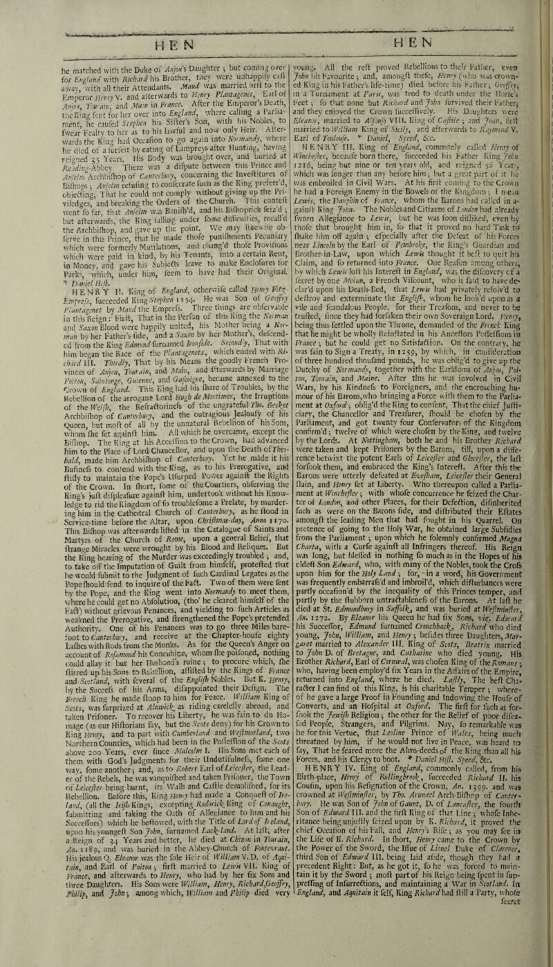 he mitclicd with the Duke ot Anjou s Diughtcr i but comi.ig over for EnM \vith liis Brother, tiiey were unhappily c.ht a'/vay, with all their Attendants. Maud was married nrlt lO the Fniperor Ht’/ny V. and altervvards to Heitty PluntagcncC, Earl or Anm, Tow aw, and Mam in France. After the Emperor’s Deatn, the Ivin J Ent for her over into EniLind, where calling a Eirlia- nrerit he caufed Stephen his Sifters Son, with liis Nobles, to iwear Fealty to her as to his lawful and now only Heir. Alter- wardsthe King had Occafion to go again into Sonnandy, where he died of alurfeit by eating of Lamprejs after Hunting, having reigned 25 Years. His Body was brought over, and buried at .Rcadim-Abbcy. There was a difpute between tnis Prince and !.4(;/e/,vrArchbi.'liop of Canterbury, concerning the Inveffitures ot EilhopsAnjelin reiuhng to confccrate luch as the King preferr d, objefting. That he could not comply without giving up the Pri- viledges, and breaking the Orders of the Church. This contefl went fo far, that A-nfeltn was Banifh d, and his BiOioprick feiz. d^; but afterwards, the King lalling under fome diificulties, iccalld the ArchbiOiop, and gave up the point. V/e may likcwite ob- lerve in this Prince, that lie made thofe punilhments Pecuniary which were formerly Mutilations, andchangd thole Provilions whicli were paid in kind, by his Tenants, into a certain Kent, in Money, and gave his Subiefts leave to nuke Encioluies lor Park?, which, under him, leem to have had their Original. ^ Daniel HAh , -r „ j HENRY 11. King of Eng/umf, otherwife called Hetny F/ttl Etnprefs, fuccceded KiagStepken 11 54- of Geofjiy rlantagcnet by Maud the Emprefs. Three tilings arc nbfcrvable in tills Reign Firfl, That in the Perfon ol this King the Karmrai and Saxon Blood were happily united, his Mother being a Nor¬ man by her Father’s fide, and a Saxon by her Mother s, defeend- cd from tlic King Edmund furnamed Ironfide. Second'y, That with him beoan the Race of the Plantagenets, which ended with Ri¬ chard ifl. Thirdly, That bv his Means the goodly breiich Pro¬ vinces of Anjou, Tourain, and Matn,_ and dherwards by Marriage I’oAou, S.iintonge, Guienne, and Gafeoigne, became annexed to the Crown of England. Tills King had his fhare of Troubles, by the Rebellion of the arrogant* Lord Hugh de Mortimer, the Irruptions of the Welfh, the Refraftorinefs of the ungrateful TIk. Bechet Archbifhop of Canterbury, and the outragious Jealoufy of his Oueen, but mold of all by the unnatural Rebellion of his Sons, whom Hie fet againff him. All which he overcame, except the Bifliop. The King at his Accelfion to the Crown, had advanced him to the Place cf Lord Chancellor, and upon the Death oiTheo- bald, made him ArchbiHiop of Canterbury. Yet he mMe it his Bufinefs to contend with the King, as to his Prerogative, and flitly to maintain the Pope’s Llfurped Power againft the Rights of the Crown. In fiiort, Ibme of the Courtiers, obferving the King’s yuft difpleafure againa him, undertook without his Know¬ ledge to rid tiic Kingdom of fo troublefome a I relate, by murder¬ ing him in the Cathedral Church of Canterbury, as he flood in Service-time before the Altar, upon Chrifimas day, Annoiijo. Tliis Bifhop was afterwards lifled in the Catalogue of Saints and Martyrs of the Church of Rome, upon a general Belief, that ftrange Miracles were wrought by liis Blood and Reliques. But the King liearing of the Murder was exceedingly troubled and, to take off tiie Imputation of Guilt from himfclf, protefted that he would fubmit to the Judgment of Rich Cardinal Legates as the Pope fliould fend to inquire of the Faft. Two of them were fent by the Pope, and the King went into Normandy to meet them, where he could get no Abfolution, (tho’ he cleared himfelf of tiie Faft) without grievous Penances, and yielding to fuch Articles as wcakned the Prerogative, and ftrengthened the Pope’s pretended Authority, One of his Penances was to go three Miles bare¬ foot to and receive at the Chapter-houfe eighty Lafiies with Rods from the Monks. As for the queen’s Anger on account of Rofamond his Concubine, whom flic poifoned, nothing could allay it but her Husband's ruine ^ to procure which, fhe ftirred up l.is Sons to Rebellion, affilled by tlie Kings of France and Scotland, with fcveral of tlie Englijh Nobles. But K. Henry, by the Succefs of his Arms, difappointed their Dcfign. Tlie F'Cixh King lie made ftoop to him for Peace. William King of Scots, was furprized at Alinvicli as riding carclefly abroad, and taken Prifoner. To recover his Liberty, he was fain to do Ho¬ mage (as cur Hiflorians fay, but the Scots deny) for his Crown to King Henry, and to part with Cumberland and Wcjimorland, two Northern Counties, which had been in tlie Polfelfion of the Scots above 200 Years, ever fince Malcolm I. His Sons met each of them with God’s Judgments for their Undutifulnefs, fome one way, fome anotherand, :isto Robert E/iTlotLexejler, tne Lead¬ er of the Rebels, he was vanquifhed and taken Prifoner, the Town ot'LeiceJhr being burnt, its Walls and Caltle dcmolii'hcd, for its Rebellion. Before this, King Heiny had made a ConqiieH of Ire¬ land, (all the IriJJj Kings, ckepting Rodorkk. King of Conaught, fabniitting and taking the Oath of Allegiance to liim and his SuccelTors) wiiich he behowed, with the Title of Lord of Ireland, upon hisyoungcfl Son John, lurnamed Lacli-tand. At lafl, after a Reign of 54 Years and better, he died at Chum in Tourain, An. u8p, and was buried in the Abbcy-Cinircli of Fontevraut. His jealous q Eleanor was tlic foie Heir of William''!.D. of Aciui- tain, and Earl of Poitou-, firll married to Len'MVH. King of France, and afterwards to Henry, who had by her fix Sons and three Daughters. His Sons were William, Henry, Rich,ird,Geoffry, Philip, and John among whidi, William and Philip died very young. All t!ie reft proved Rebellious to tlicir Fatlier, even Joliii his Favourite ; and, araongft thefe, Henry (jwho wuscrown* ed King in his Father's life-timcj died before his Father; Geojfry^ in a Turnament at Pans, was trod to deatli under the Horlc s Feet; fo that none but Richard and John lurvived tlieir Father; and they enjoyed tlie Crown fuccclfively. His D.mgiiCcrs were Eleanor, married to A'fonjo VHI. King of Cajiile ; and Joan, hrll married to William King of Sicily, and afterwards to Raymond V. Earl of Touloufe. Daniel, Sjced, Sic. HENRY III. King of EngUmd, commonly called Henry of Winchefier, becaufe born there, fuccceded las Father Ding John 1216, being but nine or ten years old, and reigned 56' Year.-, which was longer than any before liini; but a great part of it li.a was embroiled in Civil Wars. At his firif coming to the Croiva he had a Foreign Enemy in the Bowels of the Kingdom ; 1 n eaii Lewis, the Dauphin of France, whom the Barons had railed in a- gainfl King Jolon. The Noblesand Citizens of had already fworn Allegiance to Lewn, but he was loon dillikcd, even by thofe that brought him in, fo that it proved no liard Task td fluke him off again ; efpccially after the Defeat of his Forces near Lincoln by the Earl of Pembroke, tlie King’s Guardian and Brotlier-in-Law, upon which LewU thought it beft to quit his Claim, and fo returned into France. One Reafcn among others, by wiiich Lewis loll his Intereff in England, was thedifeovery ct .1 fecret by one Melun, a French Vifeount, wlio is faid to havede* clar'd upon liis Death-Bed, that Lewis had privately rcfolv’d to dellroy and exterminate tlie Englifh, whom he look’d upon as a vile and fcandalcus People, for their Treafons, and never to be truffed, fince they had forfaken their own Soveraign Lord. Henry, being thus fettled upon the Throne, demanded of the French King that he might be wholly Reinflated in his Ancefiors Polfcffions in France but he could get no Satisfafliop. On the contrary, lie was fain to Sign a Treaty, in 1259, by wiiich, in Coiifider,'.tiont of three hundred thoufand pounds, he was oblig’d to give up the Dutchy of Normandy, together with the E-irldoms of An'pu, Poi¬ tou, Tourain, and Maine. After this he was involved in Civil Wars, by his Kindnefs to Foreigners, and the encroaching hu¬ mour of his Barons,who bringing a Force uith them to the Parlia¬ ment at Oxford; oblig’d tlie King to confent. That tiie chief Judi¬ ciary, the Chancellor and Treafurer, fiiould be cliofen by the Parliament, and got twenty four Confervators of tlie Kingdom confirm’d; twelve of which werechofen by the Kin?, and twelve by tloe Lords. At Nottingham, both he and his Brother were taken and kept Prifoners by the Barons, till, upon a diffe¬ rence betwixt the potent Earls of Leicejler and Glocejler, tlie lafi: forfook them, and embraced the King’s Intereft. After this the Barons were utterly defeated at Evefiam, Leicejler tlieir Genera! flain, and Henry fet at Liberty. Who thereupon called a Parlia¬ ment at Wtnehefter; with vvhofe concurrence he feized the Char¬ ter ot London, and other Places, for their Defeftion, difinlierited fuch as were on the Barons fide, and didributed their Edates amongd the leading Men that had fought in his Quarrel. On pretence of going to the Holy War, he obtained large Subfidies from the Parliament ; upon which he folemnly confirmed Magna Ck.nrta, witli a Curfe againft all Infringers thereof. His Reign was long, but bleli'ed in nothing fo much as in the Hopes of his eldeft Son Edward, who, with many of the Nobles, took the Crofs upon him for the Holy Land -, _ for, - in a word, his Government was frequently embarrafs’d and imbroil’d, which difturbanccs were partly occafion’d by the inequality of this Princes temper, and partly by tiie ftubboni untraftablenefs of the Barons. At laft he died at St. Edmundbury in Suffolk,, ^nd was buried at Wef.minfier, An. 1272. By Eleanor his queen he had fix Sons, wV. Edward his SuccelTor, Edmund furnamed Crouchback,, Richard wlio died young, John, William, and Henry, befides three Daughters, .V/zr- garet married to Alexander MI. King of Scots, Beatrix married to John D. of Bretagne, and Catharine who died young. His Brother Richard, Earl of Cornwal, was chofen King of t]oe Romans who, having been employ’d fix Years in the Alfairs of the Empire, returned into England, where he died. Lajily, The beft Cha- rafter I can find of this King, is his charitable Temper ; where¬ of he gave a large Proof in Founding and Indowing the Houfe of Converts, and an Hofpital at Oxford. The firft for fuch as for¬ fook the Jewifo Religion ; the other for the Relief of poor difea- fed People, Strangers, and Pilgrims. Nay, fo remarkable was he for this Vertue, that Leotine Prince of 'Wales, being much tlircatned by him, if he would not live in Peace, was heard to fay, Tliat lie feared more the Alms-deeds of the King than all his Forces, and his Clergy to boot. ♦ Daniel Hift. Speed. &c. HENRY IV. King of England, commonly called, from his Birth-place, Henry of Bullingbrook, fuccecdcd PJehard IF. his Coufin, upon Iiis Refignation of the Crown, An. 1599. and was crowned at Wejlminjler, by Tho. Arundel Arcli-Biniop of Canter¬ bury. He was Son of John of Gaunt, D. of Lancafler, the fourth Son of VAward III. and the firft King of that Line ; vvhofe Inhe¬ ritance being unjiiftly feized upon by Ir.R'uhard, it proved the chief Oecalion of his Fall, and Henry % Rife ; as you may fee iiv the Life of K. Richard. In fhort, Henry came to tlie Crown by the Power of the Sword, thclffueof Lionel Duke of Clarence, third Son of Edward HI. being laid afidc, though they l ad a precedent Right: But, as lie got it, fo he was forced fo main¬ tain it by the Sword ; moft part of his Reign being fpent in fap- prefting of Infurreftions, and maintaining a War in Scotland. In England, and Aquitain it felf. King Richardhai ftill a Party, whole fecret