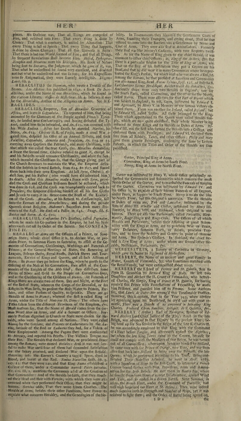 pieces. His Doftrine was, That ail Tilings are compofed of bility. In Tournaments tliey blazon’d tlie Gentlemens Coats of Tire, and refolved into Fire: That every thing is done by ' Arms, founding their Trumpets, and crying aloud, That he that Chance : That what is contrary, is united by Alteration : That | orf'ered to come into the Barriers was a Gentleman by Name and every Thing is full of Spirits ; That every Thing that happens, | Coat of Arms. They were alfo fent as Arnbaffadors. F\jrmerly is done by divers Changes: That all tliis Llniverfe is finite : ; their Rod was like Aferair/s CaJuceus, with two Serpents twiff- That there is but one World,formed of Fire j and that all Things, by frequent Revolutions fliall become Fire. Hefhd, Pythagoras, Xenophon and Hecateus were his Difciples. His Book of Nature being fent to Socrates, the Judgment which he gave of it, was. That what he underffood lie found very excellent, and doubted not but what he underflood not was fo too •, for his Expreffions were fo .^Enigmatical, they were fcarcely intelligible. Diogenes Lae ft. lib. 9. HERACLITUS the Sicyonian, vvho wrote a Treatife of the Stones. Leo AUatius has publiflied in 11541. a Book De Incre- dibilibus, under the Name of one Her adit ns, which he found in the Putican Library. lAojjias de Hijh Grac, lib. 4. believes it may be the Herachdes, Author of the Allegories on Homer. See H E- ■raclides. H E R A C L I LI S, Emperor, Son of Heradins Governor ot Africa, and born in Cappadocia. ’Tis reported of him, that being animated by the Clamours of the People againfl Phocas's Tyran ny, he landed nac Con'dantinople-, and having defeated the Ty¬ rant, caufed him to be beheaded, and.4n. 610. was crowned with liis Wife Eudoxa. After her Death he married Martine, his Niece, An. 612. Chofroes U. K. of Ferfia, made a cruel War a- gainfl him, defpifed his Offer of an Annual Tribute, and took PaUlline, Cappadocia, Armenia and Jerusalem, An. 614. or 15 carrying away Captives the Patriarch, and many Chriflians, with that which was called the true Crofs, tfppc. Heraclius demanding a Peace the fecond time, Chofroes refufed to grant it, except he and his Subjefts would renounce Chriflianity, and adore the Sun; which incenfed the Chriflians fo, that the Clergy giving part of the Church-Revenues to maintain the War, the Emperor defea ted the Infidels in feveral Battels, from 624. to 627. and forced them back into their own Kingdom. At lafi: Syroe, Chofroes’s el deft Son, put his Father ( who would have dif-inherited him ) to death. After this Heraclius made a Peace with Syroe, provi¬ ded the Crofs and Chriftian Prifoners fliould be reftored; which w'as done in 62B. and the Crofs was triumphantly carried back to Jerufalem, the Emperor difrobing himfelf of all his fine Cloths and Jewels ro carry it in: Hence came the Feaft of the Exaltati¬ on of the Crofs. Heraclius, at his Return to Conflantinople, fell into the Errours of the Afonothelites; and during the private Quarrels about Religion, MabomePs Succelfors took many Pro¬ vinces of the Eafl. He died of a Palfie in <541. Evagr. lib. 6. Sutdas aud Earon. A. C. 610. HERACLIUS, Conflantine IV’s Brother, called Pogonatw, whom he made his Co-partner in the Empire, he had his Nofe afterwards cut oft by Order of the Senate. See CONSTAN¬ TINE IV. HERALDS at Arms are the Officers of a Prince, or Sove reign State •, whofe chief Office it is, to declare War, or pro claim Peace, to fummon Places to furrender, to aftift at the Ce- monies of Coronations, Chriftenings, Weddings and Funerals of Princes ■, at the General Meetings of States, the Renewing of Leagues, Solemn Oaths, Royal Feafts, Publick Shews and Tour¬ naments, En'ries of Kings and Queens, and all fuch Aftions of State, In prance they go before the King, when he goeth to the Offering of theMafs at his Coronation; they aftift at the Cere¬ monies of the Knights of the Holy Ghoft; they diftribute fome Pieces of Silver and Gold to the People on Coronation-Days, and at the Cliriftening of the Children of France. At Funerals of Kings there are always two of them. Day and Night, at the Feet of the Bed of State, whereon the Corps of the Deceafed, or his Effigies in Wax lieth, to prefent the Holy W4ter to Princes, Pre¬ lates, and other Perfons of Quality, to fprinkle. There are 50 Heralds of Arms in France; whereof the firft is called King of Arms, under the Title of Mont-joye St. Denys: The others have Titles taken from the different Provinces of the Kingdom, (fyc. Moft Authors fay, that the Name of Herald comes from the Ger¬ man Word Heer an Army, and Aid a Servant or Officer. For¬ merly Perfons dignified in Church or State were chofen for He- •ralds, who were facred among all Nations. They were called Kapuxit- by the Grecians, and Pracones or Caduceatores by the La¬ tins, becaufc of the Rod or Caduceus they had, for a Token of their Employment. Among the Pagans they were confecrated to ^Mercury, and reputed his Priefts. The Viftim’s Tongue was their Fee. The Heralds that declared War, or proclaimed Peace among the Romans, were named Fecia<es: And it was not law¬ ful to make War until four of them had demanded Satlsfaftion for the Injury received, and declared War upon the Retufal; throwing into the Enemy’s Country a tagg’d Spear, dyed in Blood, and burnt at the End. Nonius Marcellus faith, hb.. 5. rap. 12. that they were 120. and that King Numa eftablilFed a Col'e,. e of them, under a Commander named Pater patratus. T:t. L;v. lib. i. mentions the Ceremony uftd at the Creation of that Commander : And of the Heralds he'faith, that they toudi- ed their Head and Hair with Vervein-, with which they were alfi crowned w hen they performed their Office, that they might be known. Servius adds, That they wore Linen Cloathes. The Heralds at Arms, befides their other Funftions, have Power to regulate what concerns Heraldry, and the Genealogies of the No- ed. As for the Name of King given to the chief Herald, it was common to other chief Officers; as, King of the Ar.hers, dye. But there is a particular Reafon for the Title of King at Arms, vi’p^. That on tlie Day of his Inftitution they put a Crown on his Head,and that he did wear it in many Ceremonies where herepre- fented the King’s Perfon; for which reaf-n he was alw'avs a Kni ftit. Among the Romans, he that prefided at Sacrifices and Ceremonies was allo named King. Read /Eneas Sylvius,Epifl. 126. ad Tnderba.h. LaColombiere Science Heraldique. Favchet traitc des chevaliers dye. Anciently there were only two Heralds in England; one for the South Parts, called Clarencieux, and theot'’er for the North called Norroy. There were alfo two for tliat Part of France which was fubktf to England ■, to wit, Gu)en, inftituted by Edward L and Agencourt, by Henry V. in Memory of the famous Viftory ob¬ tained there. There was another for I,eland, cal'ed Ireland-, but by Edward VL called Ulfler. All thefe belonged to the King. Thofe wdiich appertained to the Queen were called Heralds fim- ply, which are now quite aboliftied ; their whole Number being reduced to three Kings and fix Heralds or Dukes at Arms. Ri¬ chard HI. was the firft who formed the Heralds into a College, and endowed them with Privileges; and VI. declared them free from all Subfidy, Taxes, and other Offices: Philip and Mary gave them greater Privileges, confirming the fame by Letters Patents; in which the Titles and Order of the Heralds are thus publiftied. Garter, Principal King at Arras. Clarencieux, King at Arms be-South Trent. Norroy, King at Arms be-North Trent. Garter was inftituted by Henry V. whofe Office principally rc- fpefted the Ceremonies and Solemnities which concern the moft NobleOrderof theGarter, and to marfhal the Funerals of Knights of the Garter. Clarencieux was inftituted by Edward IV. and his Office is, to regulate all fuch folemn Funerals of all Degrees, under Peers, as happen be-South Trent. Norroy is to do the like be-North Trent; but this.Original is uncertain. The fix Heralds or Dukes of Arms are, T'r4 and LancaOer, inftituted by the Sons of HehrylU. Windfor and Chelier, inftituted by Henry Ilf. Somerfet, by Henry VUl. and Richmond, whofe Original is not known. There are alfo four Purfuivants, called Portcullis, Blew- mantle, Rouge-Dragon and Rouge-Croix. The Offices of all which Heralds pd Purfuivants, befides their AfTifting at great Solem¬ nities with the Kings at Arms, are to proclaim War or Peace, carry Defiances, fummon Forts, or Rebels, proclaim Trai¬ tors, and to ferve the Nobility and Gentry in point of Honour and Arms. See S’pe/w/m’s Gloflary. In. the chief He¬ rald is Lyon King at Arms; under whom are feveral other He¬ ralds, Meffengers, Purfuivants, tfye. HER BERSTEIN, a Barony of Carinthia in Germany, which gave its Name to Sigifmond of Herberflein. HERBERT, the Name of an ancient and great Family in France, Counts of Verrnandois, &c. who fometimes matched with the Royal Family, but were extinguifhed about 1059. HERBERT the I. Lord of Peronne and St. Quintin, Son to Pepin II. Grandfon to Bernard King of Italy. He left twx> Daughters and Herbert the II. Count of Verrnandois, who betray¬ ed Charles, the Simple, King of France at St. Quintin, for having receiv’d this Prince with Proteftations of Friendfhip, he made him Prifoner, and guarded him off to Peronne. Some Authors fay, that Lewis de Outre-Aler reveng’d this Treafonable Praftice. However, this is certain, that in the Year 943, when Herbert lay agonizing upon his Death-bed, he cry’d out with great rc- morfe. There'was a Douzh of us concerned in betraying King Charles. Flodoard Chren. Fauchier. Antiquit, de S. Quintin, tfye. HERBERT (Arthur) Earl of Torrington, Brother of Ed- A'eriert Lord Chief Juftice of the King's Bench in the late Reign, was advanced to that Dignity by the prefent Kin?; be¬ ing bred up for Sea-fervicein the Reign of the late K. Charles IT. he was accordingly employed by that King with the Command of a Fleet before Tangier, and afterwards againft the Algerines^ but when the late King James came to the Crown, bccaufe he could not comply witli the Meafures of that Reij^n, he was turned out of all Commiftinn; whereupon betakin? himfelf to he came over with tiie Prince of Orange, now Kiog, and wa' foon after fent back into//oZ/W to bring over the Prncefs, the late Queen ; which he performed according to his Truf?. Being con- ftituted Their Maieftics Admiral, he went in April. i68j>. vyith a Squadron of Ships to the Tri(hCo:\G, to intercept a Prench Convoy bound thither with Men. Provifions, Arms and Ammu¬ nition for the Irijh Rebels; He met them in Bantry Bay, where he fou;;htthcmfomeHoursatai>reat Difidvantave, againft Wind and Tide, and ended in a drawn Battel. Next Summer, in i6po. the French Fleet, under the Command of Tourvillc, had well nigh furprized our Fleer at St. Helens : They were indeed much fuperior both in Strength and Numlaer of -^hips, yet it was refolved to fight them ; and the Order of Battel being agreed on, 5 D 2 the