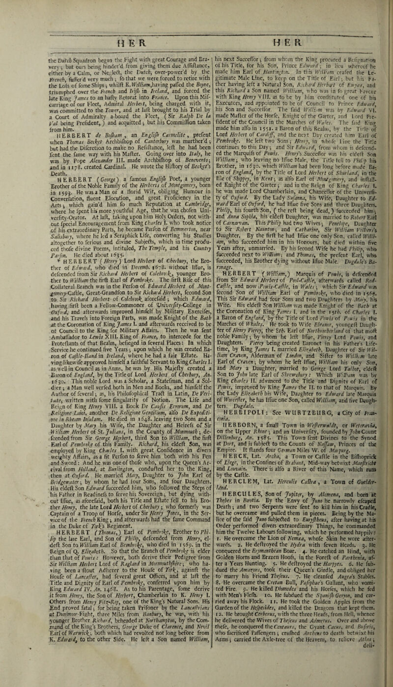 the Dutch Squadron began the Fight with great Courage and Era- very •, but ours being hinder’d from giving them due Affiftance, either by a Calm, or Neglcrt, the Dutch, ovcr-power’d by tlie Fre?icb fud'er'd very much ^ fo that we were forced to retire with the Lois of fome Ships; whilft K. H'/Z/ww,having paiTcd the Boyne, triumphed over the French and IitJI) in Ireland, and forced the late King James to an hafty Retreat into France, Upon this Mif- carriage of our Fleet, Admiral Herbal, being charged with it, was committed to the Tomer, and at lafl: brought to his Trial by a Court of Admiralty a-board the Fleet, (Sir Ralph De la I'al being Prefident,) and acquitted ■, but his Commiflion taken from him. HERBERT de Bofliam , an Englijh Carmelite, prefent when Thomas Becket Archbiihop of Canterbury was murther’d ; but had the Diferetion to make no Refiftance, left he had been lent the fame way with his Mafter. Going over into Italy, he was by Pope Alexander III. made Archbiihop of Benevento-, and in 1178. created Cardinal. He wrote the Hiilory of Beckefs Death. HERBERT {George) a famous Englifl) Poet, a younger Brother of the Noble Family of the Herberts of Montgomery, born in 1593. He was a Man of a florid Wit, obliging Humour in Converfation, fluent Elocution, and great Proficiency in the Arts-, which gain’d him fo much Reputation at Cambridge, where he fpent his more youthful Age, that he was chofen Uni- verfity-Orator. At lafl, taking upon him Holy Orders, not with¬ out fpecial Encouragement from King Charles I. who took notice of liis extraordinary Parts, he became Parfon of Bemmerton, near Salisbury, where he Jed a Seraphick Life, converting his Studies altogether to ferious and divine Subjefts, which in time produ¬ ced thofe divine Poems, intituled. The Temple, and his Country Parfon. He died about 1^35. * HERBERT {Henry) Lord//etieit of Cherbury, the Bro¬ ther of Edward, who died in Decemb. 1678. without Iffue, is defeended from Sir Herbert of Colebrooli, younger Bro¬ ther to William the firft Earl of Pembroke. The firft Rife of this Collateral Branch was in the Perfon of Edward Herbert of Mont- gomery-QWi\e, Great-Grandfon to Sir Richard Herbert, fecond Son to Sir Richard Herbert of Colebrook. aforefaid ; which Edward, hiving firft been a Fellow-Commoner of Vniverfity-Colkge in Oxfoid, and afterwards improved himfelf by Military Exercifes, and his Travels into Foreign Parts, was made Knight of the Bath at the Coronation of King James 1. and afterwards received to be of Council to the King for Military Affairs. Then he was fent Ambaffador to Lm/r XIII. King of France, to intercede for the Proteftants of that Realm, befieged in feveral Places: In which Service he continued five Years; upon which he was created Ba¬ ron of Caftle-Ilandxn Ireland, where he had a fair Eftate. Ha¬ ving likewife approved himfelf a faithful Servant to King Charles I. as well in Council as in Arms, he was by His Majefty created a Eironof England, by the Title of Lord Herbert oi Cherbury, An. 16^0. This noble Lord Was a Scholar, a Statefman, and a Sol¬ dier ; a Man well verfed both in Men and Books, and himfelf the Author of feveral -, as, his Philofophical Traft in Latin, De Veri- tate, written with fome Angularity of Notion. The Life and Reign of King Henry VIII. a Book De Caufis Errerum, and De Religione Laid, another De Religione Gentilium, alfo De Expedite one in R.heam Infulam. He died in 1^48. leaving two Sons and a Daughter by Mary his Wife, the Daughter and Heirefs of Sir ■William Herbert of St. Julians, in the County of Monmouth -, de- feended from Sir George Herbert, third Son to William, the firft Earl of Pembroke of this Family. Richard, his eldeft Son, was employed by King Chcn les I. with great Confidence in divers weighty Affairs, as a fit Perfon to ferve him both with his Pen and Sword: And he was one of thofe who, upon the Queen’s Ar¬ rival from Holland, at Burlington, conduced her to the King, then at Oxford, He married Alary, Daughter to John Earl of Bridgewater; by whom he Iiad four Sons, and four Daughters. His eldeft Son Edward fucceeded him, who followed the Steps of his Father in Readinefs to ferve his Sovereign; but dying with¬ out IlTue, as aforefaid, both his Title and Eftate fell to his Bro¬ ther Henry, the late Lord Herbert of Cherbury ; who formerly was Captain of a Troop of Horfe, under Sir Henry Jones, in the Ser¬ vice of the French King; and afterwards had the fame Command in the Duke of TorJfs Regiment. HERBERT (Thomas,) Earl of Pembroke, Brother toP/jf- lip the late Earl, and Son of Philip, defeended from Henry, eJ- deft Son to William Earl of Bembroke, who died in 155p. in the Reign of Q. Elizabeth. So that the Branch of Pembrol^ is elder than that of Powis: However, both derive their Pedigree from Sir William Herbert Lord of Ragland in Monmouthfinre-, who ha¬ ving been a ftout Adherer to the Houfe of Tork^, againft the Houfe of Lancafler, had feveral great Offices, and at laft the Title and Dignity of Earl of Pembroke, conferred upon him by King Ei/bjW IV. ^n. 1468. As to his Parentage, fome derive it from Henry, the Son of Herbert, Chamberlain to K. Henry I. Others from Henry Fit^-Rny, one of the King’s Natural Sons. His End proved fatal; for being taken Prifoner by the Lancafirians at Dunfmoor-Fight, three Miles from Banbury, he was, with his younger Brother Richard, beheaded at Northampton, by the Com¬ mand of the King’s Brothers, George Duke of Clarence, and Nevil Earl of Warwick,^ both which had revolted not long before from K. Edward^ to the other Side. He left a Son named William, his next Succeffor; from whom the King procured a Refignat'on of his Title, for his Son, Prinz^ Edward ■, in lieu wjicrcof he made him Earl of Huntington, in tl.is William ccafed the Le¬ gitimate Male Line, to keep on the Title of Ear); but his Fa¬ ther having left a Natural Son, Richard Herbert of Eayas, and this Richard a Son named William, who was in fo great Faveur with King Henry VIII. as to be by him conftituted one of his Executors, and appointed to be of Council to Prince Edward, his Son and Succeffor. The Paid William was by Edward VI, made Mafter of the Horfe, Knight of the Garter, and Lord Pre¬ fident of the Council in the Marches of Waks. The faid K'n» made him alfo in 155l- a Baron of this Realm, by the Tirle ol' Lord Herbert of Cardiff, and the next Day created liim Earl of Pembroke. He left two Sons; Henry, in whole line the Title continues to this Day; and Sir Edward, from wliom is defeend- ed the Marquifs of Powis. //enr/s.Succeffor was his eldeft Son William; who leaving no Iffue Male, the Title tell to Philip his Brother, in 1530. which William had been long before made Ba¬ ron of England, by the Title of Lord Herbert of Sburland, in the Ifle of Shippey, in Kent; as alfo Earl of Afontgomery, and inftall- ed Knight of the Garter; and in the Reign of King Charles 1. he was made Lord Chamberlain, and Chancellor of the Llniverfi- ty of Oxford. By the Lady Sufann.1, his Wife, Daughter to Ed¬ ward Eirl oi'Oxford, he had Iffue five Sons and three Daughters. Philip, his fourth Son, ( the reft being dead,) fucceeded him-, and Anna Sophia, his eldeft Daughter, was married to Robert Earl oi Carnarvan, This FW/;) had two Wives; Penelope, Daughter to Sir Robert Naunton-, and Catharine, Sir William Villiers’s Daughter. By the firft he had Iffue one only Son, called Willi¬ am, who fucceeded him in his Honours, but died w ithin five Years after, unmarried. By hisfccond Wife he had Philip, who fucceeded next to Willhm-, and Thomas, the prefent Earl, who fucceeded, his Brother dying without Iffue Male. Dugddes Ba¬ ronage. HERBERT {William,) Marquis of Powis, is defeended from Sir Edward Herbert of Pool-Cajile, afterwards called Red- Cafile, and now \Powis-Cafle, in Wales-, which Sir Edward was fecond_ Son of William Earl of Pembroke, who died in 15155. This Sir Edward had four Sons and two Dnugliters by Alary, his Wife. His eldeft Son William was made Knight of the Bath at the Coronation of King James I. and in tire r $th. oi Charles I. a Baron of England, by the Title of Lord Powis of P.wis in the Marches of Whales. He took to Wife Eleanor, youngeft Daugh¬ ter of Henry Piercy, the 2tk. Earl of Northumberland of that mort noble Family -, by whom he left Iffue, Piercy Lord Powis, and Daughters. Piercy being created Baronet in his Father’s Life¬ time, by King James I. married Elixabeth, Daugb.ter of Sir Wil¬ liam Craven, Alderman of London, and Sifter to Willi,.m late Earl of Craven -, by whom he left Iffue, William his only Son, and Mary a Daughter, married to George Lord Talbot, eldeft Son to John late Earl of Shrewsbury ; Which Will'am was by King Charles II. advanced to the 'Title and Dignitv of Flari of Powis, improved by King James the II. to that of Marquis. By the Ladj Elkabeth his Wife, Daughter fo Edward lafe Marquis of Worcefier, he has Iffue one Son, called William, and five Daugh¬ ters. Dugdale. HERBIPOLI: See WURTZBURG, ^ City oi Fran¬ conia. HERBORN, a fmall Town in Weferwaldt, or Weteravia, on the Upper Rhine-, and an llniverfity, founded by Count Dillenburg, An. 1585. This Town font Divines fo the Synod at Dort, and is fubjedl to the Counts of Najfaw, Princes of the Empire. It ftands four German Miles W. of Maipurg. HERCK, Lat. Archa, a Town or Caftle in the Biffioprick oi Liege, in the Confines of Mid-wzy hetviht Maefricht and Louvain. There is alfo a River of this Name, whicli runs by the Caftle. HERCLEM, Lat. Her culls Cailra , a Town of Guelder- Idnd. HERCULES, Son of Jupiter, by Alcmena, and born at Thebes in Boeotia. By the Envy of Juno he narrowly efcaped Death; and two Serpents were fent fo kill him in his Cradle, but he overcame and pulled them in pieces. Being by the Ma¬ lice of the faid 7«no fubiefted to Euryftheus, after having at his Order performed divers extraordinary Things, he commanded him the Twelve Labours following, which he performed happily: r. He overcame the Lion of Nem&a, whofe Skin he wore after¬ wards. 2. He deftroyed the Hydra with feven Heads. 3. He conquered the Erymantbcan Boar. 4. He catched an Hind, with Golden Horns and Brazen Hoofs, in the Foreft of Parthenia, af¬ ter a Years Hunting. 5. He deftroyed the Harpyes. 6. He I’ub- dued the Amarpns, took their Queen’s Girdle, and obliged lier to marry his Friend Thefeus. 7. He cleanfed Augea’s Stables. 8. He overcame the Cretan Bull, Pafipkae's Gallant, who vomi¬ ted Fire. 9. He killed Diomedes and his Horfes, which he fed with Men’s Flefh. 10. He fubdued the Spanifh Geryon, and car¬ ried away his Flock. 11. He took the Golden Apples from the Gardenoi tbe Hefpeiides, and killed the Dnigons that kept them. 12. He brought Cerberus, with the three Heads, from Hell, whence he delivered the Wives of Thefeus and Admetus. Over and above thefe, he conquered the reHtrfwrj-, tlie Gyant Cacus, and Btfiris, who facrificed Paff'engers; cruftied Anthens to deatli betwixt his Arms j carried the Axle-tree of the Heavens, to relieve Atlas deli-