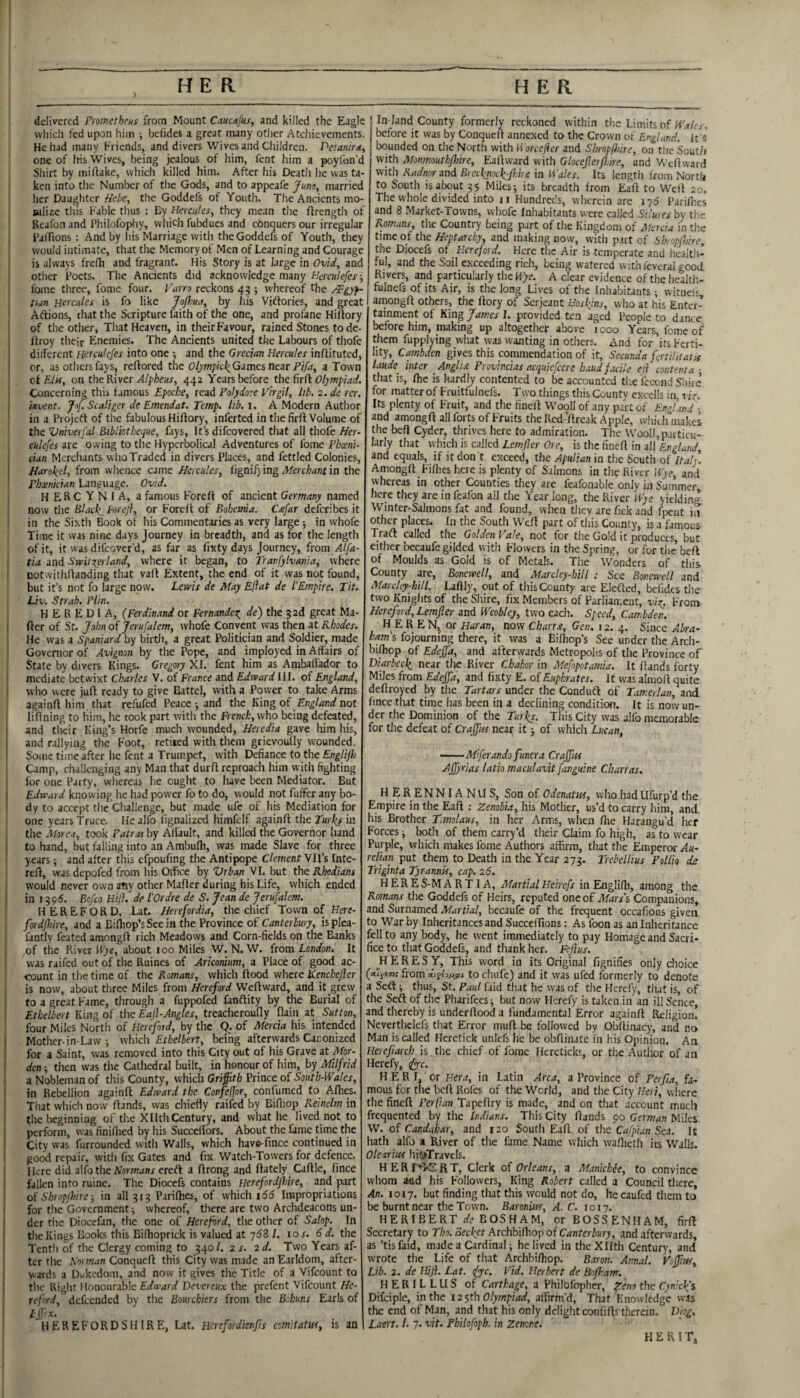 delivered Prometheus from Mount Cauc/tfus, and killed the Eagle whidi fed upon him ■, befides a great many other Atchievements. He had many Friends, and divers Wives and Children. Peianirtt, one of his Wives, being jealous of him, fent him a poylbn’d Shirt by mi hake, which killed him. After his Death he was ta¬ ken into the Number of the Gods, and to appeafe Juno, married her Daughter /lebe, the Goddefs of Youth. The Ancients mo- Bulize this Fable thus : By Hercules, they mean tlie hrength of Reafon and Philofophy, which fubdues and ebnquers our irregular Paffions : And by his Marriage with the Goddefs of Youth, they would intimate, that the Memory ot Men of Learning and Courage is always frefh and fragrant. His Story is at large in Ovid, and other Poets. The Ancients did acknowledge many Hcrculefes; fome tliree, fomc four. I'arro reckons 45 ; whereof the /^gyf- tiun Hercules is fo like Joflm, by Jiis Viftories, and great Aftions, that the Scripture laith of the one, and profane Hiftory of the other. That Heaven, in their Favour, rained Stones tode- liroy their Enemies. The Ancients united the Labours of thofe diiferent Herculcfes into one ■, and the Grecian Hercules inflituted, or, as others fays, refiored the Games near a Town of Eln, on the River Alpheus, 442 Years before the firfl: Olympiad. Concerning this famous Epoche, read Polydore Virgil, lib. 2. de rer. invent, Jof. Scaliger de Emendat. Temp. lib. i. A Modern Author in a Projed of the fabulous Hiflory, inferted in the firft Volume of the Vniverfal Bibliotheque, fays. It’s difeovered that all thofe Her- culefes are owing to the Hyperbolical Adventures of fome Phoeni¬ cian Mcrciiants who Traded in divers Places, and fettled Colonies, Harokel, from wlience came Hercules, i'lgnUJmg Merchant in the Phxnician Language. Ovid. HERCYNIA, a famous Foreft of ancient Germany named now tlie Black. Foreji, or Forell of Bohemia. Cxfar deferibes it in the Sixth Book of his Commentaries as very large; in whofe Time it vvas nine days Journey in breadth, and as for the length of it, it was difeover’d, as far as fixty days Journey, from Alfa- tia and Svpit\erland, where it began, to Tranfylvania, where notwithffanding that vaff Extent, the end of it was not found, but it’s not fo large now. Lewis de May Eftat de PEmpire. Tit. Liv. Strab. Piin. HEREDIA, (Ferdinand or Fernandex^ de) the gad great Ma- ftcr of St. John of Jerufalem, whofe Convent was then at Rhodes. He was a Spaniard by birth, a great Politician and Soldier, made Governor of Avignon by the Pope, and imployed in Affairs of State by divers Kings. Gregory XI. fent him as Ambaffador to mediate betwixt Charles V. of France and Edward III. of England, who were juft ready to give Battel, with a Power to take Arms againft him that refufed Peace-, and the King of not liftning to him, he took part with the French, who being defeated, and tlieir King’s Horfe much wounded, Heredia gave him his, and rallying the Foot, retiied with them grievovdiy wounded. Some time after he fent a Trumpet, with Defiance to the Camp, challenging any Man that durft reproach him w'ith fighting for one Party, whereas he ought to have been Mediator. But Edward knowing he had power fo to do, would not fuffer any bo¬ dy to accept the Cliallenge, but made ufc of his Mediation for one years Truce. Healfo fignalized himfclf againft the Turks ia the Morea, took Patras by Alfault, and killed the Governor hand to hand, but falling into an Ambulh, was made Slave for three years; and after this efpoufing the Antipope Clement SlW Inte- reft, was depofed from his Oifice by Vrban VI. but the Rhodians would never own any other Maftcr during his Life, which ended in 1395. Bofeo Hift. de I'Ordre de S. Jean de Jerufalem. HEREFORD, Lat. Herefordia, the chief Town of Here- fordjhire, and a Bilhop’s See in the Province of Canterbury, isplca- fantly feated amongft rich Meadows and Corn-fields on the Banks of the River Ifye, about 100 Miles W. N. W. {torn London. It was raifed out of the Ruines of Ariconium, a Place of good ac¬ count in the time of the Romans, which ftood where Kenc/iejler is now, about three Miles from Hereford Weftward, and it grew to a great Fame, through a fuppofed fanftity by the Burial of Ethelbert King of the Eaji-Angles, treacheroufly flain at Sutton, four Miles North of Hereford, by the Q. of Mercia his intended Mother-in-Law i which Ethelbert, being aftervyards Canonized for a Saint, was removed into this City out of his Grave at Mor- den -, then was the Cathedral built, in honour of him, by Milfrid a Nobleman of this County, which Griffith PtinceoiSouth-Wales, in Rebellion againft Edward the Confejfor, confumed to Afhes. That which now ftands, was chiefly railed by Bifliop Reinelm in the beginning of the XlltliCentury, and what he lived not to perform, was finillied by his Succeftbrs. About the fame time the City vvas furrounded with Walls, which have-fince continued in good repair, with fix Gates and fix Watch-Towers for defence. Here did alfo the iVorrwanr ereft a ftrong and ftately Caftle, fince fallen into mine. The Diocefs contains uerefordjhire, and part of Shropfhire-, in all 313 Parilhes, of which 166 Impropriations for the Government i whereof, there are two Archdeacons un¬ der the Diocefan, the one of Hereford, the other of Salop. In the Kings Books this Bifhoprick is valued at ybS /. 10 s. 6 d. the Tcntli of the Clergy coming to 340/. 2 s. 2d. Two Years af¬ ter the Rorman Conqueft this City was made an Earldom, after¬ wards a Dukedom, and now it gives the Title of a Vifeount to the Right Honourable Edward Devereux the prefent Vifeount He¬ reford, defeended by the Bourchiers from the Bihuns Earls of HEREFORDSHIRE, Lat. Herefordienfts comitatm, is an In-land County formerly reckoned within the Limits of Wales, before it was by Conqueft annexed to the Crown of England. It s bounded on the North with H'orce/ier and Shropffiire, on the South with Monmouthffiire, Eaftward with Glocejlerfl.ire, and Weftward with Radnor and Bietknock-fl.he in Wales. Its length from North to South is about 35 Miles; its breadth from Eaft to Weft 20. The whole divided into jr Hundreds, wherein are lyS Parifoes and 8 Market-Towns, whofe Inhabitants were called Si'.ures by the Romans, the Country being part of the Kingdom of Mercia in the time of the Heptarchy, and making now, with part of SbopflPirc, the Diocefs of Hereford. Here the Air is temperate and health¬ ful, and the Soil exceeding rich, being watered withfeveral good Rivers, and particularly the Wye. A clear evidence of the health- fulnefs of its Air, is the long Lives of the Inhabitants; witneF» amongft others, the ftory of Serjeant Hoskins, who at his Enter¬ tainment of King James 1. provided ten aged People to dance before him, making up altogether above jooo Years, fome of them fupplying what was wanting in others. And for its Ferti¬ lity, Cambden gives this commendation of it, Secunda fortilitatis laude inter Anglia Provincias acquiefeere baud facile eji contenta - that is, ftie is hardly contented to be accounted tlic fecend Shire’ for matter of Fruitfulnefs. Two things this Countv excells in, viz. Its plenty of Fruit, and the fineft W^ooll of any part of England - and amongft all forts of Fruits the Rcd-’ftreak Apple, which makes the beft Cyder, thrives here to admiration. The WooII, particu¬ larly that which is called Lemjier Ore, is the fineft in all England, and equals, if it don 't exceed, the Apulian in the South of Italy. Amongft Fifties here is plenty of Salmons in the River Wye, and whereas in other Counties they ire fcafonable only in Summer, here they are in feafon all the Year long, the River Wye yielding, Winter-Salmons fat and found, when they are Tick and fpeiit ia other places. In the South Weft part of this County, is a famous Traft called the Golden Vale, not for the Gold it products, but either ’oecaufe gilded with Flowers in the Spring, or for the’ beft of Moulds as Gold is of Metals. The Wonders of this County are, Bonewell, and Marcley-hill : See Bonewell and Marchy-hill. Laftly, out of this County are Elefted, befidcs the two Knights of the Shire, fix Members of Parliament, vi^. From Hereford, Lemjier and Weobley, two each. Speed, Cambden. H E R EN, or Huran, now Charrsi, Gen. 12. 4. Since Abra¬ ham's fojourning there, it was a Billiop’s See under tlie Arch- bifoop of Edeffa, and afterwards Metropolis of the Province of’ Diarbcck near the River CRrhor in Mefopotamia. It ftands forty Miles from Edeffa, and fixty E. of Euphrates. It was almoft quite deftroyed by the Tartars under the CondudI of Tamerlan, ini fince that time lias been in a declining conditioii. It is now un¬ der the Dominion of the Turks. This City was alfo memorable for the defeat of Craffus near it; of which Lucan, -M/ferando funera Craffus Affjrias latio maculavit fanguine Charras. HERENNIANUS, Son of Odenatm, who had llfurp’d the Empire in the Eaft .- Zenobia, his Mother, us’d to carry him, and his Brother Tmolaus, in her Arms, when Ihe Harangu’d her Forces; both of them carry’d their Claim fo high, as to wear Purple, which makes fome Authors affirm, that the Emperca- Au- relian put them to Death in the Year 273. Trebellius Pollh ds Triginta Tyrannis, cap. 26. HERE S-M A R TI A, Martial Heirefs in Engliffi, among the Romans the Goddefs of Heirs, reputed one of Mars's Companions, and Surnamed Martial, becaufe of the frequent occafious given to War by Inheritances and SuccelTions; As foon as an Inheritance fell to any body, he went immediately to pay Homage and Sacri¬ fice to that Goddefs, and thank her. Fejhs. HERESY, This word in its Original fignifies only dioice (a(j!37c from dtsh/asoi to chufe) and it was ufed formerly to denote a Seft; thus, St. Paul faid that he was of the Herefy, tiiat is, of the Seft of the Pliarifees; but now Herefy is taken in an ill Scnce, and thereby is underftood a fundamental Error againft Religion. Ncverthclefs that Error muft be followed by Obftinacy, and no Man is called Heretick unicfs he be obftinate in his Opinion. Aa Herefiarch is the chief of fome Here ticks, or tlie Author of an Herefy, <;^c. H E R I, or Hera, in Latin Area, a Province of Perfia, fa¬ mous for the beft Rofes of the World, and the City Heii, where the fineft Perfian Tapeftry is made, and on that account much frequented by the Indians. This City ftands 90 German Miles W. of Candahar, and 120 South Eaft of the Cafpian Sea. It hath alfo a River of the fame Name which waflieth its Walls. Olearim hi^TravcIs. HERf^^SRT, Clerk of Orleans, a Manichee, to convince whom aad his Followers, King Robert called a Council there. An. 1017. but finding that this would not do, he caufed them to be burnt near the Town. Baroniiss, A. C. 1017. HERIBERT * BOSH AM, orBOSSENHAM, firft Secretary to Tho.oecket RrcWiBao'poi Canterbury, and afterwards, as ’tisfaid, made a Cardinal; he lived in theXIIth Century, and wrote the Life of that Archbifhop. Baron. Annul. Voffiw, Lib. 2. de Hjji. Lat. ify’c. Vid. Herbert de Bofham. H E R IL L LI S of Carthage, a Philofophcr, Z^no the Cyniclfs Difciple, in the I2$th Olympiad, affirm’d, That Knowledge was the end of Man, and that his only delight confifts therein. Diog. Laert. /. 7. vit. Fhilofoph. in Zenone. HER IT,