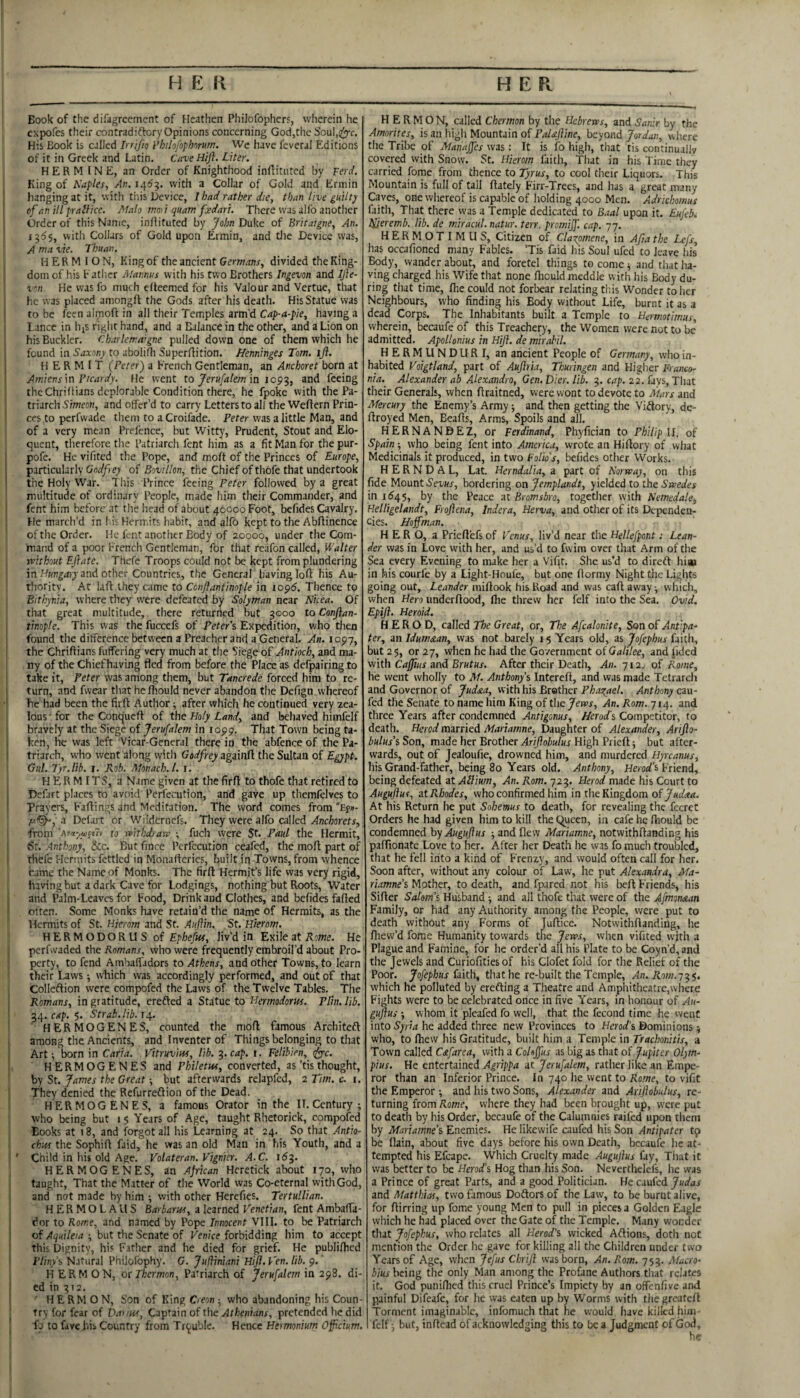 Book of the difagrccment of Heathen Philofoplierf, wherein he expofes their contradiftory Opinions concerning God,the Soul,i^c. His Book is calJcd Irrifio I’hilofopbnmn. We have feveral Editions of it in Greek and Latin. CaveHiJl. Liter. H E R M IN E, an Order of Knighthood inffitiitcd by Ferd, King of Naples, An. 146^. with a Collar of Gold and Ermin hanging at it, with this Deviee, I had rather die, than live guilty of anilLprailice. Ntalo moii quant fedart. There was allb another Order of this Name, inllituted by John Duke of Britaigne, An. 1555, with Collars of Gold upon Ermin, and tlie Device was, A nta vie. Thuan. H E R M I O N, King of the ancient Germans, divided the King- ! dom of his Eatlier Mannus with his two Brothers Ingevon and IJie- He was fo much elteemed for his Valour and Vertue, that he was placed aniongft the Gods after his death. His Statue was to be feen almoft in all their Temples arm’d Cap-a-pie, having a i Lance in hiS right hand, and a Balance in the other, and a Lion on his Buckler. Charlcrra’gne pulled down one of them which he found in to abolifh Superftition. Henninges Tom. ijl. j HERMIT (Peter) a French Gentleman, an Anchoret born at i Amiens\n Fteardy. He went to Jerufalem in and feeing the ChriRians deplorable Condition there, he fpoke with the Pa¬ triarch Simeon, and offer’d to carry Letters to all the Wellern Prin- * ces to perfvvade them to a Croifade. Peter was a little Man, and of a very mean Prefence, but Witty, Prudent, Stout and Elo¬ quent, tlierefore the Patriarch fent him as a fit Man for the pur- i pofe. He vifited the Pope, and moft of the Princes of Europe, I particularly Gndfey of Bovillon, the Chief of thofe that undertook ' the Holy War. 1 his Prince feeing Peter followed by a great multitude of ordinary People, made him their Commander, and ' fent him before at tlie head of about 40000 Foot, bcfides Cavalry. He march’d in !.is Hermits habit, and alfo kept to the Abflinence of the Order. He fent another Body of 20000, under the Com¬ mand of a poor French Gentleman, for that reafon called, Walter without Eftate. Thcfe Troops could not be kept from plundering in and other Countries, the General having loft his Au¬ thority. At laft they came to Conftantimple in lopd. Thence to Bitkynia, where tliey were defeated by Solyman near Nkea. Of that great multitude, there returned but 3000 to Confian- I tinople. This was the fuccefs of Peter's Expedition, who then I found the difference between a Preacher and a General. An. 1097, I the Chriftians fuffering very much at the Siege of Antioch, and ma- ! ny of the Chief having fled from before the Place as defpairing to take it, Peter was among them, but Tancrede forced him to re¬ turn, and fwear thatheftiould never abandon the Defign whereof he had been the firft Author ^ after which he continued very zea¬ lous ' for the Conqueft of the Holy Land, and behaved himfelf bravely at the Siege of Jerufalem in lopp. That Town being ta- ■ ken, he was left Vicar-General there in the abfence of the Pa¬ triarch, who went along with Godfrey againft the Sultan of Egypt. i Gul. Tyr.lib. r. Rob. Monach.l. i. hermits, a Name given at the firft to thofe that retired to j Defart places to avoid Perfecution, and gave up themfelves to I Prayers, Faftings and Meditation. The word comes from “Efu- a Defalt or Wiidernefs. They were alfo called .dneWeta, fromto withdraw-, fuch were St. Paul the Hermit, I Sr. Anthony, Sec. But fince Perfecution ceafed, the moft part of I thcfe Hermits fettled in Monaftcrics, built in Towns, from whence came the Name of Monks. The firft Hermit’s life was very rigid, having but a dark Cave for Lodgings, nothing but Roots, Water j and Palm-Leaves for Food, Drink and Clothes, and befides fafted often. Some Monks have retain’d the name of Hermits, as the I Hermits of St. Hierom and St. Auftin. St.Eierom. HERMODORU S of liv’d in Exile at Kome. He perfwaded the Romans, who were frequently embroil’d about Pro-' perty, to fend Amhaffadors to Athens, and Other Towns, to learn : their Laws -, which was accordingly performed, and out of that Colleftion were compofed the Laws of the Twelve Tables. The Romans, in gratitude, erefted a Statue to Hermodorus. Plin. lib. ^4. cap. $. Strab.lib. 14. HER MO GENES, counted the moft famous Architeft i among the Ancients, and Inventer of Things belonging to that I Art; born in Caria, Vitruvius, lib. 7,. cap. i. Felihien, i^c. 1 HERMOGENESand Philetus, converted, as ’tisthought, by St. James the Great -, but afterwards relapfed, 2 Tim. c. i. ; They denied the Refurreftion of the Dead, i HERMOGENES, a famous Orator in the II. Century ; : who being but 15 Years of Age, taught Rhetorick, cqmpofed ' Books at 18, and forgot all his Learning at 24. So that Antio- I chus the Sophift faid, he was an old Man in his Youth, and a ' Child in his old Age. Volateran. Vignier. A.C. idj. HERMOGENES, an African Hcretick about 170, who taught. That the Matter of the World was Co-eternal with God, and not made by him •, with other Herefies. Tertullian. : H E R M O L A ll S Barbarus, a learned Venetian, fent Ambafta- dor to Rome, and named by Pope Innocent VIII. to be Patriarch ' ofi but the Senate of Femce forbidding him to accept !i this Dignity, his Father and he died for grief. He publifticd li Ptin/i, Natural Philofophy. C. Juliiniani Hifl. Ven. lib. 9. ' H ERM ON, otThermon, Patriarch of Jerufalem in 298. di- j ed in 312. ' ' H E RM O N, Son of King Creon -, who abandoning his Coun- ' try for fear of Datim, Captain of the Athenians, pretended he did fp to favc his Country from Tf<|;uble. Hence Hermonium Oficium. H E R M O N, called Chermon by the Hebrews, and Sanir by the Amorites, is an liigh Mountain of PaUJiine, beyond Jordan, where the Tribe of Manaffes was: It is fo high, that tis continually covered with Snow. St. Hierom faith, That in his Time they carried fome from thence to Tyrus, to cool their Liquors. This Mountain is full of tall ftately Firr-Trees, and has a great many Caves, one whereof is capable of holding 4000 Men. Adrkhomus faith. That there was a Temple dedicated to Baal upon it. Eufebi Njeremb. lib. de miracul. natur. terr. promiff. cap. 77. H ER M O T I M Ll S, Citizen of Claxpmene, in Afta the Lefs, has occafioned many Fables. ’Tis faid his Soul ufed to leave his Body, wander about, and foretel things to come ^ and that ha¬ ving charged his Wife that none ftiould meddle with his Body du¬ ring that time, Ihe could not forbear relating tins Wonder to her Neighbours, who finding his Body without Life, burnt it as a dead Corps. The Inhabitants built a Temple to Hermotimus, wherein, becaufe of this Treachery, the Women were not to be admitted. Apollonius in Hijl. de mirabil. HERMUNDURI, an ancient People of Germany, who in¬ habited Voigtland, part of Aujlria, Thuringen and Higher Franco¬ nia. Alexander ab Akxandro, Gen. Dier. lib, 3. cap. 22. fays, Tliat their Generals, when ftraitned, were wont to devote to Mars and Mercury the Enemy’s Army -, and then getting the Vidory, de- ftroyed Men, Beafts, Arms, Spoils and all. HERNANDEZ, or Ferdinand, Phyfician to Philip U. of Spain -, who being fent into America, wrote an Hiftory of what Medicinals it produced, in two Folio's, befides other Works. H E R N D A L, Lat. Herndalia, a part of Norway, on this fide Mount bordering on Jemplandt, yielded to the in 1(545, by the Peace zt Bromsbro, together with Nemedale, Helligelandt, Frojlena, Indera, Herva, and other of its Dependen¬ cies. Hoffman. HERO, a Prieftefs of Venus, liv’d near the Hellefpont: Lean- der was in Love with her, and us’d to fwim over that Arm of the Sea every Evening to make her a Vif^t. She us’d to direft hioi in his courfe by a Light-Houfe, but one ftormy Night the Lights going out, Leander miftook his Road and was call away •, which, when Hero imdcrftood, Ihe threw her felf into the Sea. Ovid. Epift. Heroid. HEROD, called The Great, or. The Afcalonite, Son of Antipa- ter, an Idumaan, was not barely 15 Years old, as Jofephus faith, but 2 5, or 27, when he had the Government of Ga/i/ee, andjided with Ca0us and Brutus. After their Death, An. j 12. of Rome, he went wholly to M. Anthony's Intcreft, and was made Tetrarch and Governor of Jud&a, with his Brother Phaxael. Anthony cau- fed the Senate to name him King of the Jews, An. Rom. 714. and three Years after condemned Antigonus, Herods Competitor, to death. Herod married Mariamne, Daughter of Alexander, Arijio- bulus's Son, made her Brother Arijiobulus High Prieft; but after¬ wards, out of Jealoufie, drowned him, and murdered Hyreanus, his Grand-father, being 80 Years old. Anthony, Herod’s Friend, being defeated at Allium, An. Rom. 723. Herod made his Court to Augujiur, zt Rhodes, who confirmed him in the Kingdom oijudaa. At his Return he put Sohemus to death, for revealing the fecret Orders he had given him to kill the Queen, in cafe he ftiould be condemned by Auguflus -, and flew Mariamne, notwithftanding his paflionate Love to her. After her Death he was fo much troubled, that he fell into a kind of Frenzy, and would often call for her. Soon after, without any colour of Law, he put Alexandra, Ma- riamne’s Mother, to death, and fpared not his belt Friends, his Sifter Salom's Husband -, and all tliofe that were of the Afmonaan Family, or had any Authority among the People, were put to death without any Forms of Juftice. Notwithftanding, he ftiew’d fome Humanity towards the Jews, when vifited with a Plague and Famine, for he order’d all his Plate to be Coyn’d, and the Jewels and Curiofities of his Clofet fold for the Relief of the Poor. faith, that he re-built the Temple, An. Rom. which he polluted by erefting a Theatre and Amphitheatre,where Fights were to be celebrated once in five Years, in honour of Au- gujius -, whom it pleafed fo well, that the fecond time he went into Syria he added three new Provinces to Herod's Dominions -, who, to fliew his Gratitude, built him a Temple in Trachonitis, a Town called Cafarea, with a Cohjfus as big as that of fupiter Olym- pius. He entertained Agrippa at Jerufalem, rather like an Empe¬ ror than an Inferior Prince. In 740 he went to Rome, to vifit the Emperor -, and his two Sons, Alexander and Arijiobulus, re¬ turning from Rome, where they had been brought up, were put to death by his Order, becaufe of the Calumnies raifed upon them by Mariamne’s Enemies. He likewife caufed his Son Antipater tp be flain, about five days before his own Death, becaufe he at¬ tempted his Efcape. Which Cruelty made Auguflus fay. That it was better to be Herod’s Hog than his Son. Neverthelefs, he was a Prince of great Parts, and a good Politician. He caufed Judas and Matthias, two famous Doftors of the Law, to be burnt alive, for ftirring up fome young Men to pull in pieces a Golden Eagle wliich he had placed over the Gate of the Temple. Many wonder that Jofephus, who relates all Herod's wicked Aflions, doth not mention the Order he gave for killing all the Children under two Years of Age, when Jefus Chrifl was born. An. Rom. 753. Afacro- bius being the only Man among the Profane Authors tliat relates it. God puniftied this cruel Prince’s Impiety by an offenfive and painful Difeafe, for he was eaten up by Worms with thegreateft Torment imaginable, infomuch that he would have killed hijn- fcif ■, but, inftead of acknowledging this to be a Judgment of God,