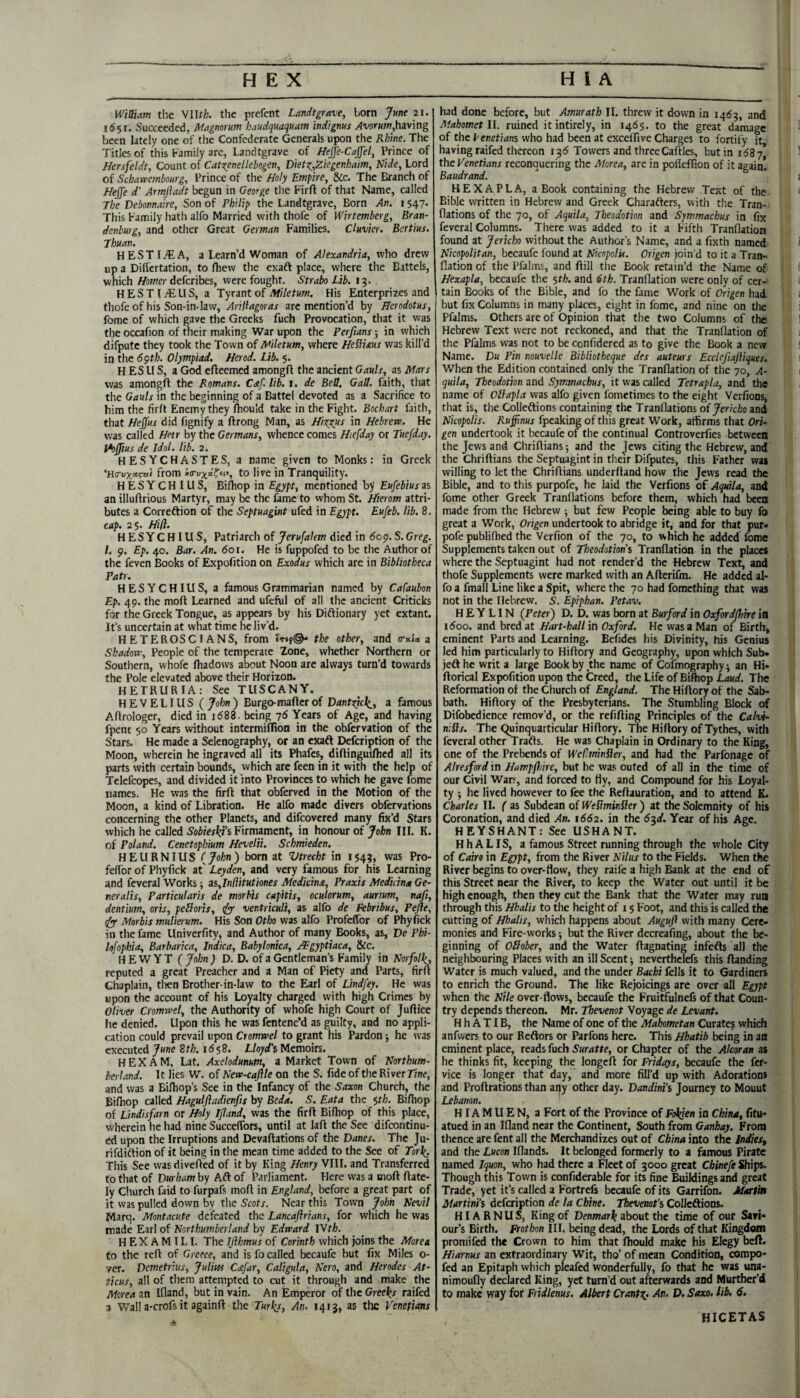 1651. Succeeded, Magnorum haudquaquam indtgms having been lately one of the Confederate Generals ujwn the Rhine. The Titles of this Family are, Landtgrave of Hejfe-Cajjel, Prince of Nersfeldt, Count of Catt^enellebogen, Diet:^,Ziegenhaim, Nide, Lord of Schawetnbourg, Prince of the Holy Empire, &c. The Branch of Heffe d' Armfladt begun in George the Firft of that Name, called The Debonnaire, Son of Philip the Landtgrave, Born An. i $47. This Family hath alfo Married with thofe of Wirtemberg, Bran¬ denburg, and other Great German Families. Clavier. Bertius. Jhuan. HESTITEA, a Team’d Woman of Alexandria, who drew up a Difiertation, to fhew the exafl place, where the Battels, which Homer defcribes, were fought. Strabo Lib. 15. HESTIjEUS, a Tyrant of Miletum. His Enterprizes and thofe of his Son-in-law, Arifiagoras arc mention’d by Herodotus, fome of which gave the Greeks fuch Provocation, that it was tlie occafion of their making War upon the Perfians *, in which difputc they took the Town of Afiletum, where Hefiims was kill’d in the 6<}th. Olympiad. Herod. Lib. §. H ES U S, a God efteemed amongft the ancient Gauls, as Mars was amongft the Romans. Caf. lib. i. de Bell. Gall, faith, that the Gauls in the beginning of a Battel devoted as a Sacrifice to him the firft Enemy they fhould take in the Fight. Bochart faith, that Hejfus did fignify a ftrong Man, as HixRus in Hebrew. He was called Hetr by the Germans, whence comes Hiefday or Tuefday. l^Jfius de Idol. lib. 2. HESYCHASTES, a name given to Monks: in Greek from 'xa-uxdtny, to live in Tranquility. HESYCHIUS, Bilhop in Egypt, mentioned by Eufebiuszs an illuftrious Martyr, may be the fame to whom St. Hierom attri¬ butes a Correftion of the Septuagint ufed in Egypt. Eufeb. lib. 8. cap. 2$. Hill. HESYCHIUS, Patriarch of Jerufalem died in 60^.S.Greg. 1. 9. Ep. 40. Bar. An. 601. He is fuppofed to be the Author of the feven Books of Expofition on Exodus which are in Bibliotheca Pat). HESYCHIUS, a famous Grammarian named by Cafaubon Ep. 49. the moft Learned and ufeful of all the ancient Criticks for the Greek Tongue, as appears by his Diftionary yet extant. It’s uncertain at what time he liv’d. HETEROSCIANS, from the other, and a-nix z Shadow, People of the temperate Zone, whether Northern or Southern, whofe fliadows about Noon are always turn’d towards the Pole elevated above their Horizon. HETRURIA: See TUSCANY. HEVELIUS (John) Burgo-maftcr of Dantzjcli, a famous Aftrologer, died in 1688. being 76 Years of Age, and having fpent 50 Years without intermiflion in the obfervation of the Stars. He made a Selenography, or an exaft Defeription of the Moon, wherein he ingraved all its Phafes, diftinguifhed all its parts with certain bounds, which are feen in it with the help of Telefcopes, and divided it into Provinces to which he gave fome names. He was the firft that obferved in the Motion of the Moon, a kind of Libration. He alfo made divers obfervations concerning the other Planets, and difeovered many fix’d Stars which he called S'oWex;^i’s Firmament, in honour of John III. K. of Poland. Cenetophium Hevelii. Schmieden. HEURNIUS (_John) born at Vtrecht in 154?, was Pro- feffor of Phyfick at' Leyden, and very famous for his Learning and feveral Works -, z%,In(\itutiones Medicinst, Praxis Medicina Ge- neralis, Particularis de morhis capitis, oculorum, aurtum, nafi, dentium, oris, pelloris, ^ ventriculi, as alfo de Febribus, Pejle, (fy- Morbis mulierum. His Son Otho was alfo Profeflbr of Phyfick in the fame Univerfity, and Author of many Books, as, De Phi- hfophia, Barbarica, Indica, Babylonica, /¥gyptiaca, &c. H E W YT ( John ) D. D. of a Gentleman’s Family in Norfoll^ reputed a great Preacher and a Man of Piety and Parts, firft Chaplain, tlien Brother-in-law to the Earl of Lindfey. He was upon the account of his Loyalty charged with high Crimes by Oliver Cromwel, the Authority of whofe high Court of Juftice he denied. Upon this he was fentenc’d as guilty, and no appli¬ cation could prevail upon Cromwel to grant his Pardon j he was executed June 8th. 16$2. Lloyd's Memoirs. HEX AM, Lat. Axelodunum, a Market Town of Northum¬ berland. It lies W. of New-cajlle on the S. fide of the River Tine, and was a Biftiop’s See in the Infancy of the Saxon Church, the Bifliop called Haguljladienfis by Beda. S. Eata the $th. Bifhop of Lindisfarn or Holy I/land, was the firft Bifhop of this place, wherein he had nine SuccelTors, until at laft the See difeontinu- ed upon the Irruptions and Devaftations of the Danes. The Ju- rifdiftion of it being in the mean time added to the See of Tor](. This See wasdivefted of it by King Henry VIII. and Transferred to that of Durham by Aft of Parliament. Here was a moft ftate- ly Cliurch faid to furpafs moft in England, before a great part of it was pulled down by the Near this Town John Nevil Marq. Montacute defeated the Lancaflrians, for which he was made Earl of Northumberland by Edward \Yth. H E X A M11.1. The Tjihmus of Corinth which joins the Morea to the reft of Greece, and is fo called becaufe but fix Miles 0- ver. Demetrius, Julius C&far, Caligula, Nero, and Herodes At- ticus, all of them attempted to cut it through and make the Morea an Ifland, but in vain. An Emperor of the Greeks raifed a Wall a-crofs it againft the Turks, An. 1413, as the Venetians Mahomet ll. ruined it intirely, in 1465. to the great damage of the Venetians who had been at excelfive Charges to fortify it having raifed thereon i3<5 Towers and threeCaftles, but in i68j the Venetians reconquering the Morea, are in pofieftion of it again* Baudrand. HEX A PL A, a Book containing the Hebrew Text of the Bible written in Hebrew and Greek Charafters, with the Tran- flations of the 70, of Aquila, Tbeodotion and Symmachus in fix feveral Columns. There was added to it a Fifth Tranflation found at Jericho without the Author’s Name, and a fixth named Nicopolitan, becaufe found at Nicopolu. Origen join’d to it a Tran¬ flation of the Pfalms, and ftill the Book retain’d the Name of Hexapla, becaufe the $th. and 6th. Tranflation were only of cer¬ tain Books of the Bible, and fo the fame Work of Origen had but fix Columns in many places, eight in fome, and nine on tlie Pfalms. Others are of Opinion that the two Columns of the Hebrew Text were not reckoned, and that the Tranflation of the Pfalms was not to be confidered as to give the Book a new Name. Du Pin nouvelle Bibliotheque des auteurs Ecclefiajliques, When the Edition contained only the Tranflation of the 70, A- quila, Theodotion and Symmachus, it was called Tetrapla, and the name of Oblapla was alfo given fometimes to the eight Verfions, that is, the Colleftions containing the Tranflations of Jericho and Nicopolis. Ruffinus fpeaking of this great Work, affirms that Ori¬ gen undertook it becaufe of the continual Controverfies betrvcca the Jews and Chriftians; and the Jews citing the Hebrew, and the Chriftians the Septuagint in their Difputes, this Father was willing to let the Chriftians underhand how the Jews read the Bible, and to this purpofe, he laid the Verfions of Aquila, and fome other Greek Tranflations before them, which had been made from the Hebrew ■, but few People being able to buy fo great a Work, Origen undertook to abridge it, and for that pur* pofe publifhed the Verfion of the 70, to which he added fome Supplements taken out of Theodotion's Tranflation in the places where the Septuagint had not render’d the Hebrew Text, and thofe Supplements were marked with an Afterifm. He added al¬ fo a fmall Line like a Spit, where the 70 had fomething that was not in the Hebrew. S. Epiphan. Petav. H E Y LIN (Peter) D. D. was born at Burford in Oxford/fnre in 1600. and bred at Hart-hall in Oxford. He was a Man of Birth, eminent Parts and Learning. Befides his Divinity, his Genius led him particularly to Hiftory and Geography, upon which Sub* jefthc writ a large Book by the name of Cofmographyi an Hi* ftorical Expofition upon the Creed, the Life of Bifhop Laud. The Reformation of the Church of England. The Hiftory of the Sab¬ bath. Hiftory of the Presbyterians. The Stumbling Block of Difobedience remov’d, or the refifting Principles of the Calvi- n:Sls. The (^uinquarticular Hiftory. The Hiftory of Tythes, with feveral other Trafts. He was Chaplain in Ordinary to the King, one of the Prebends of Wef^minSler, and had the Parlbnage of Alresford in Hampfiire, but he was outed of all in the time of our Civil Wars, and forced to tty, and Compound for his Loyal¬ ty ■, he lived however to fee the Reftauration, and to attend K. Charles II. ( as Subdean of WeSiminfier ) at the Solemnity of his Coronation, and died An. 1662. in the 6‘^d. Year of his Age. HEYSHANT: See USHANT. HhALIS, a famous Street running through the whole City of Cmo in Egypt, from the River Nilus to the Fields. When the River begins to over-flow, they raife a high Bank at the end of this Street near the River, to keep the Water out until it be high enough, then they cut the Bank that the Water may run through this Hhalis to the height of 15 Foot, and this is called the cutting of Hhalis, which happens about Auguft with many Cere¬ monies and Fire-works but the River decreafing, about the be¬ ginning of OHober, and the Water ftagnating infefts all the neighbouring Places with an ill Scent; neverthelefs this ftanding Water is much valued, and the under Bachi fells it fo Gardiners to enrich the Ground. The like Rejoicings are over all Egypt when the Nile over-flows, becaufe the Fruitfulnefs of that Coun¬ try depends thereon. Mr. Thevenot Voyage de Levant. H h A TIB, the Name of one of the Mahometan Curates which anfwers to our Reftors or Parfons here. This Hhatib being in an eminent place, reads fuch Suratte, or Chapter of the Alcoran as he thinks fit, keeping the longeft for Fridays, becaufe the fer- vice is longer that day, and more fill’d up with Adorations and Proftrations than at|y other day. Dandini’s Journey to Mouut Lebanon. HIAMUEN, a Fort of the Province of Fokjen in China, fitu- atued in an Ifland near the Continent, South from Ganhay. From thence are fent all the Merchandizes out of China into the IndieSf and the Lucon Iflands. It belonged formerly to a famous Pirate named Iquon, who had there a Fleet of 3000 great Chinefe Ships. Though this Town is confiderable for its fine Buildings and great Trade, yet it’s called a Fortrefs becaufe of its Garrifon. Maxim Martinis defeription de la Chine. Thevmt's Colleftions. HIA R N U S, King of Denmark about the time of our Savi¬ our’s Birth. Frothon III. being dead, the Lords of that Kingdom promifed the Crown to him that ftiould make his Elegy beft. Hiarnus an extraordinary Wit, tho’ of mean Condition, compo- fed an Epitaph which pleafed wonderfully, fo that he was una- nimoufly declared King, yet turn’d out afterwards and Murther’d to make way for Fiidlenus. Albert Crantz. An. D. Saxo. lib. 6. HICETAS