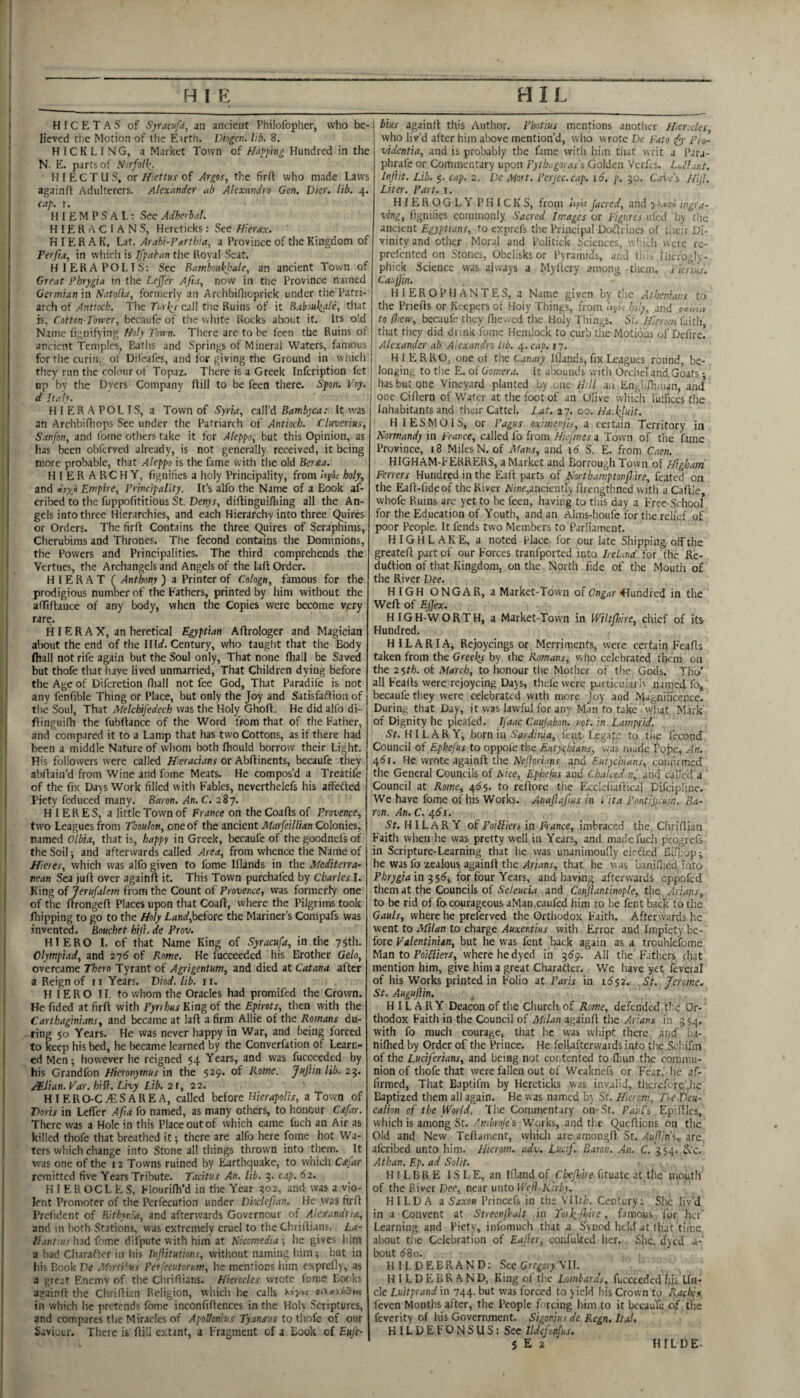 H IC E T A S of Syracufd, an ancient Philofoplier, who be¬ lieved tlie Motion of the Eirth. Dhgen. lib. 8. H ICKL I NG, a Market Town of Haj^phig Hundred in the N. E. parts of Norfolk,. H I E C T U S, or Hiettus of Argos., the firft who made Laws againfl Adulterers. Alexander ah Alexmdro Gen. Dier. lib. 4. cap. I. H I £ M P S A L; See Adherbal. HIERACIANS, Hereticks : See Hierax. H I ER A K, Lat. Arabi-Parthia, a Province of the Kingdom of Perfia, in which is Ifpahan the Royal Scat. HIERAPOLIS; See Rambonkfale, an ancient Town of Great Phrygia in the Lejfer Afia, now in the Province named Germian in Natolia, formerly an Arclibiflioprick under the Patri¬ arch of Antioch. Tiie Ti-rky call the Ruins of it Baboukale, that is, Cotton-Tower, bccaufe of the white Rocks about it. Its old Name llgnifying Holy Town. Tlicre are to be feen the Ruins of ancient Temples, Elaths and Springs of Mineral Waters, famous for the curing of Difeafes, and for giving tlie Ground in wliich they run the colour of Topaz. There is a Greek infeription fet up by the Dyers Company Aill to be feen there. Span. Toy. d Italy. HIERAPOLIS, a Town of Syria, cnWd Bambyca: It was an Archbifliops See under the Patriarch of Antioch. Cluverius, Sanfon, and fome others take it for Aleppo, but this Opinion, as has been obltrved already, is not generally received, it being more probable, that Aleppo is the fame with the old Ber£a. HIERARCHY, fignifies a holy Principality, from iigk holy, and dpxo Empire, Principality. It’s alfo the Name of a Book af- cribed to the fuppofititious St. Denys, diAingui/lting all the An¬ gels into three Hierarchies, and each Hierarchy into three Quires or Orders. The firft Contains the three Quires of Seraphims, Cherubims and Thrones. The fecond contains the Dominions, the Powers and Principalities. The third comprehends the Vertues, the Archangels and Angels of the laft Order. H 1 E R A T f Anthony ) a Printer of Cologn, famous for the prodigious numoerof the Fathers, printed by him without the affiAance of any body, when the Copies were become Vjery rare. H I ERA X, an heretical Egyptian AAroIoger and Magician alx)ut the end of the Illrf. Century, who taught that the Body fliall not rife again but the Soul only. That none fliall be Saved but thofe that have lived unmarried. That Children dying before the Age of Diferetion fliall not fee God, That Paradife is not any fenfible Thing or Place, but only the Joy and SatisfaAion of the Soul, That Melchifedech was the Holy GhoA. He did alfo di- Ainguifh the fubAance of the Word from that of tlie Father, and compared it to a Lamp that has two Cottons, as if there had been a middle Nature of whom both fhould borrow their Light. His followers were called Hieracians or AbAinents, becaufe they abAaiu’d from Wine and fome Meats. He compos’d a Treatife of the fix Days Work filled witli Fables, neverthelefs his affefted Piety feduced many. Baron. An. C. 287. HIERES, a little Town of France on theCoaAsof Provence, two Leagues from Thoulon, one of the ancient Marfeillian Colonies, named Olbia, that is, happy in Greek, becaufe of the goodnefs of ' the Soil j and afterwards called Area, from whence tlie Name of Hieres, which was alfo given to fome lAands in the Mediterra¬ nean Sea juA over againA it. This Town purchafed by Charles I. King of Jerufalem from the Count of Provence, was formerly one of the ArongeA Places upon that CoaA, where the Pilgrims took Aiippiiig to go to the Holy Land,heiott the Mariner’s Compafs was invented. Bouchet hift. de Prov. HIERO I. of that Name King of Syracufa, in the 75th. Olympiad, and 276 of Rome. He fucceeded his Brother Gelo, overcame Them Tyrant of Agrigentum, and died at Catana after a Reign of 11 Years. Diod. lib. 11. HIERO 11, to whom the Oracles had promifed the Crown. He fided at firA with Pyrrhus King of the Epirots, then with the Carthaginians, and became at laA a firm Allie of the Romans du¬ ring 50 Years. He was never happy in War, and being forced to keep his bed, he became learned by the Converfation of Learn¬ ed Men; however he reigned 54 Years, and was fucceeded by his Grandfon Hieronymus in the 529- of 25- s¥.Uan. Var. hiff. Livy Lib. 21, 22. HIERO-C/ESAREA, called hdorc Hierapolis, a Town of Doris in LeAer Afta fo named, as many others, to honour Cafar. There was a Hole in this Place out of which came fuch an Air as killed thofe that breathed it; there are alfo here fome hot Wa¬ ters which change into Stone all things thrown into them. It was one of the 12 Towns ruined by Earthquake, to which C£far remitted five Years Tribute. Tacitus An. lib. 3. c.tp. 62. H I E R O C L E S, FlouriAi’d in tlie Year 902, and was a vio¬ lent Promoter of the Perfecution under Dkclefian. He was firA Prcfident of Bithyr.ia, and afterwards Governour of Alexandria, and in lioth Stations, was extremely cruel to the CliriAians. La- ilantius had fome difpute with him at Kicomedia ; he gives him a bad Cliaraftcr in his Inflitutions, without naming him; but in his Book De MortPus Perfecutorum, he mentions him exprefly, as a great Enemy of the ChriRians. Hierccles wrote lome Books againA the ChriAian Religion, which he calls in which he pretends fome inconfiAences in tlie Holv Scriptures, and compares the Miracles of Apollonius Tyansus to tliofc of our Saviour. There is Aill extant, a Fragment of a Book of Eufe- bhs againA this Author. Pbotius mentions another Hierxles, who liv’d after him above mention’d, wlio wrote De Futo tfy Pro- videntia, and is probably the f.ime with him that writ a Para- phrafe or Commentary upon Pyth-.,goyas\ Golden Vcrfcs. Lull.mt. Injlit. Lib. §. cap. 2. De Mort. Pcrjec.cap. 16. p. 30. taiv’s Hijl. Liter. Part. i. HIEROGLY PHICKS, from Kfif Jacred, and ingra- ving, fignifies commonly Sacred Images or Figures ufed by tlic ancient Egyptians, to exprefs tlie Principal DoArincs of t.ieir Di¬ vinity and other Moral and Politick Sciences, w'ficli were rc- prelcnted on Stones, Obelisks or Pyramids, and tida Hiefogly- phick Science was always a Myllcry among tiicm. Pienus. Caujjin. H I ER O P H AN TES, a Name given by the Athenians to the PrieAs or Keepers ol Holy Things, from holy, and ^aimv to (hew, becaufe they flievved tlie Holy Thinj^s. St. Hierom faith, that they did drink fome Hemlock to curb the Motions of Defire. I Alexander ab Alexandra lib. 4. cap. 17. j HIERRO, one ot the Canary Iflands, fix Leagues round, be- ; longing to the E. of Gomera. It alxiunds with Orche! and Goats ; '■ has but one 'Vineyard planted by .one tTll an Engliflinun, and j one CiAern of Water at the foot of an Olive which fuffices tlie I Inhabitants and their Cattel. Lat. 27. 00. Ha.kluit. HIESMOIS, or Pagus oximerfts, a certain Territory in Normandy in France, called fo from Hiefmes a Town of the fame Province, 18 Miles N. of Mans, and id S. E. from Caen. HIGHAM-FERRERS, a Market and Borrough Town of Higham Ferrers Hundred in the EaA parts of Northamptonf.ire, feated on the EaA-fideof the River A'/ne,anciently Arengthned with aCaAIe, whofe Ruins are yet to be feen, having to this day 3 Free-School for the Education of Youth, and an Alnis-houfe for the relief of poor People. It fends two Members to Parliament. HIGHLAKE, a noted Place for our late Shipping, off the greateA part of our Forces tranfported into Ireland for the Re- duftion of that Kingdom, on the. North fide of the Mouth of the River Dee. HIGH ONGAR, a Market-Town of Hundred in the WeA of Effex. HIG H-W ORTH, a Market-Town in Wiltfhire, chief of its Hundred. H IL A RI A, Rejoycings or Merriments, were certain FeaAs taken from the Greeks by the Romans, vvho celebrated them on the 2Sth. of March, to honour the Mother of the Gods. Tho' all FeaAs were rejoycing Days, thefe were pjrticukriv named fo, becaufe they were celebrated with more Joy and Magnificence. During that Day, it was lawful for any Man fo take'what Mark’ of Dignity he pleafed. Ifaac Caujabon. not. in Lampfid. St. HILARY, born in Sardinia, fenc Legap: to the fecond Council of Ephefus to oppole the Eutyc^hians, 'was mude Pope, An. 4di. He wrote againA the Neforiayis and Eutychians, confirmed the General Councils of Nice, Ephefus and Cloaked and called a ' Council at Rome, 4^5. to reAorc the EccIefiaAical Difcipline. We have fome of his Works. Anaftaftus in Tita Pontifcum. Ba¬ ron. An. C. 4<5i. iSf. HILARY oiPdiHien in France, imhrzctd the, ChriAian Faith when he was pretty well in Years, and madefucli progrefs in Scripture-Learning that he was unanimoufly cieAed Bi.Oiop; he was fo zealous againA the ylrirtnr, that he was b.millied into Phrygia in 3 56, for four Years, and having afterwards cppoled them at the Councils of Seleucia and Conjiantinople, the Arians, to be rid of fo courageous aMan,caufed him to be fent back to the Gauls, where he preferved the Orthodox Faith. Afterwards he went to Milan to charge Auxentius vvitli Error and Impiety be¬ fore Valentinhn, but he was fent back again as a troublefome Man to JPo/fjf/era-, where he dyed in 3159. All the Fathers chat mention him, give him a great Charatfer. We have yet fevetal of his Works printed in Folio at Paris in ids2. St. Jerome. St. Auguftin. HILARY Deacon of tlie Church of Rome, defended tlie Or¬ thodox Faith in the Council of Milan againA the Arians in 3 54. with fo much courage, that he was vvliipt there ai>d' ba- niflied by Order of the Prince. He fellafterwardsinto the Scl'.ifin of the Luciferians, and being not contented to flnm the commu¬ nion of thofe that were fallen out of Weaknefs or Fear, lie af¬ firmed, That Baptifni by Hereticks was invalid, tlicrcfcrc .he Baptized them all again. He was named by Sr. Hierom, Te Deu¬ calion of the World. The Commentary on-St. Paul'i EpiAIcs, which is among St. /'mhrofe's Wc^rks, and tl.e QueAiens on the Old and New TeAamcnt, which are amongA St. Auli'n\ are. aferibed unto him. Hierom. adv. Lucif. Baron. An. C.'354. Scc. Athan. Ep. ad Solit. H I LBR E IS L E, an ifland of Clxjl/ire fituate at the mouth of tlie River Dec, near unto Well-Kirby. HILDA a Saxon Princefs in the Vllf/a. Century: She liv’d in a Convent at Streenjhalt in To>li-(lnre, famous lor her Learning and Piety, iiifomuch that a Synod held at that time, about the Celebration of Eajier, coiifulted her. She. dyed a-' bout (58o. HILDEBRAND: See Crr^o/^ VIL HILDEBRAND, King of tlie Lombards, fucceeded lys. Un¬ cle Luitprand in 744- kut was forced to yield his Crown to Racloi.* levcn Months after, the People f reing him to it bceau'Tc oif the feverity of his Government. Sigonjas de Regn. Ital. HlLDEFONSUS:See Ildefonfus. $ E 2 H IL D E-