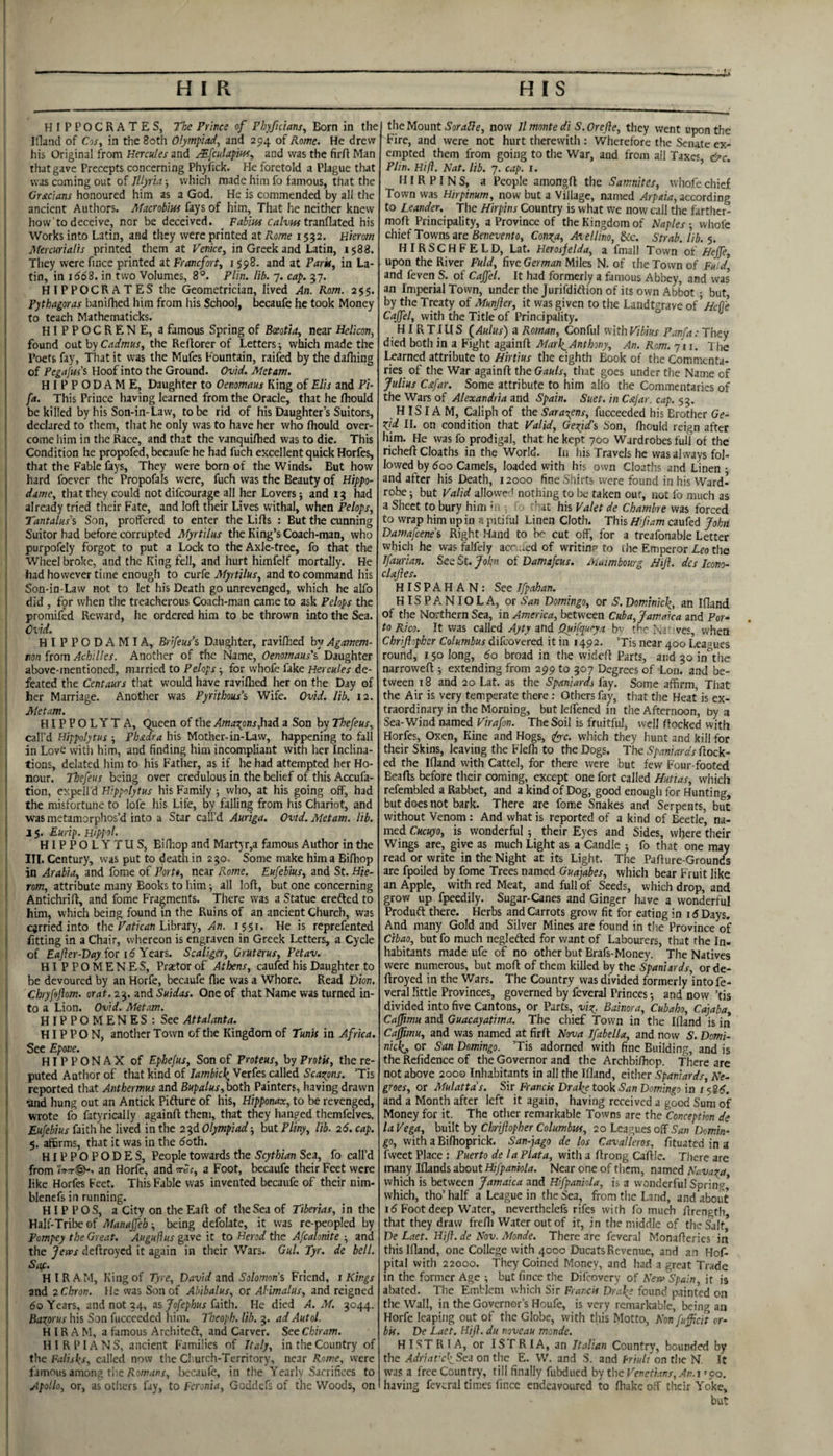 I HIPPOCRATES, The Prince of Phyficians, Born in the Iflancl of Cos, in the Both Olympiad, and 294 of Pome. He drew his Original from Hercules and MfculapiHs, and was the firft Man that gave Precepts concerning Phytick. He foretold a Plague that was coming out of Illyria ■, which made him fo famous, that the Gracians honoured him as a God. He is commended by all the ‘ ancient Authors. Macrobius fays of him. That he neither knew how to deceive, nor be deceived. Fabius tranflated his Works into Latin, and they were printed at Kome 1532. Hierom Mercurialis printed them at Venice, in Greek and Latin, 1588. They were fince printed at Franefort, 1598. and at Park, in La- I tin, in idd8. in two Volumes, 8®. Plin. lib. 7. cap. 37. 1 H I PPOCR AT ES the Geometrician, lived An. Rom. 255. ' Pythagoras banilhed him from his School, Ijecaufe he took Money I to teach Mathematicks. I HIPPOCRENE, a famous Spring of Bceotta, near Helicon, I found oat by Cadmus, the Reftorer of Letters; which made the ! Poets fay, That it was the Mufes Fountain, raifed by the dafliing i of Pf^<(/j«’s Hoof into the Ground. Ovid. Met am. I HIPPODAME, Daughter to Oemmaus King of Elis and Pi- I fa. This Prince having learned from the Oracle, that he fhould j be killed by his Son-in-Law, to be rid of his Daughter’s Suitors, declared to them, that he only was to have her who fhould over¬ come him in the Race, and that the vanquifhed was to die. This Condition he propofed, becaufe he had fuch excellent quick Horfes, that the Fable fays, They were born of the Winds. But how j hard foever the Propofals were, fuch was the Beauty of Hippo- I dame, that they could not difeourage all her Lovers; and 13 had already tried their Fate, and loft their Lives withal, when Pelops, I Tantalus\ Son, proffered to enter the Lifts : But the cunning Suitor had before corrupted Myrtilus the King’s Coach-man, who purpofely forgot to put a Lock to the Axle-tree, fo that the Wheel broke, and the King fell, and hurt himfelf mortally. He had however time enough to curfe Myrtilus, and to command his I Son-in-Law not to let his Death go unrevenged, which he alfo did , for when the treacherous Coach-man came to ask Pelops the promifed Reward, he ordered him to be thrown into the Sea. Ovid. \ HIPPODAMIA, Brifeus’s Daugliter, ravifbed byAgamem- I ron from Achilles. Another of the Name, Oenomaus's Daughter i above-mentioned, married to Pelops; for whofe fake Hercules de- [ feated the Centaurs that would have ravilhed her on the Day of I her Marriage. Another was Pyrithous’s Wife. Ovid. lib. 12. j Metam. HIPPOLYTA, Queen of the Amao^ons,hid a Son by Thefeus, j call’d Hippolytus ; Phadra his Mother-in-Law, happening to fall in Love with him, and finding him incompliant with her Inclina¬ tions, delated him to his Father, as if he had attempted her Ho¬ nour. Thefeus being over credulous in the belief of this Accufa- tion, expell’d Hippolytus his Family ; who, at his going off, had I the misfortune to lofe his Life, by falling from his Chariot, and i was metamorphos’d into a Star call’d Auriga. Ovid. Metam. lib. 1 15. Eurip. Hipfot. ' HIPPOLYTUS, Bidiop and Martyr,a famous Author in the III. Century, was put to death in 230. Some make him a Bifhop I in Arabia, and fome of Porto, near Rome. Eufebius, and St. Hie- I rom, attribute many Books to him; all loft, but one concerning Antichrift, and fome Fragments. There was a Statue erefted to him, which being found in the Ruins of an ancient Church, was carried into the Library, An. 1551. He is reprefented fitting in a Chair, whereon is engraven in Greek Letters, a Cycle of E<t/fer-Dfl> for id Years. Scaliger, Gruterus, Petav. HIPPOMENES, Praetor of Athens, caufed his Daughter to i be devoured by an Horfe, becaufe flie was a Whore. Read Dion, I Chryfeftm. orat. 23. and Suidas. One of that Name was turned in- j to a Lion. Ovid. Afetam. H IP P O M EN ES : See 1 HIP P O N, another Town of the Kingdom of Tunis in Africa. I' See Epove. HIPPONAXof Ephejus, Son of Proteus, by Protk, the re¬ puted Author of that kind of Jambic\ Verfes called Seasons. ’Tis reported that Anthermus and Bupalus,both Painters, having drawn ' •and hung out an Antick Pifture of his, Hipponax, to be revenged, wrote fo fatyrically againft them, that they hanged themfelves. Eufebius faith he lived in the 23d Olympiad; but Pliny, lib. 26. cap. 5. affirms, that it was in the doth. HIPPOPODES, People towards the Scythian Sea, fo call’d I from an Horfe, and rri;, a Foot, becaufe their Feet were I like Horfes Feet. This Fable was invented becaufe of their nim- li blencfs in running. HIP POS, a City on the Eaft of the Sea of Tiberias, in the ‘ Half-Tribe of Manaffeh-, being defolate, it was re-peopled by I Pompey the Great. Augufius gave it to Herod the Afcalonite ; and 1 the Jems deftroyed it again in their Wars. Gul. Tyr. de bell. I HIRAM, King of Tyre, David znd Solomon’s Friend, i Kings j and 2 Chron. He was Son of Abibalus, or AHmalus, and reigned f do Years, and not 34, as Jo/ep/wr faith. He died A. M. 3044. :i Baxprus his Son fucceeded him. Tbeoph. lib. 3. ad Autol. H IR A M, a famous Architeft, and Carver. See Chiram. \ HIRPIANS, ancient Families of Italy, in the Country of ’i the Fallsks, called now the Cl urch-Territory, near Rome, were i famous among tiiebecaufe, in the Yearly Sacrifices to Apollo, or, as others fay, to Feronia, Goddefs of the Woods, on the Mount Soralfe, now 7/ monte di S. Orefie, they went upon the Fire, and were not hurt therewith : Wherefore the Senate ex¬ empted them from going to the War, and from all Taxes, &c. Plin. Hi ft. Nat. lib. 7. cap. i. MIR P I N S, a People amongft the Samnites, whofe chief Town was Hirpinum, now but a Village, named Arpaia, according to Leander. The Hirpins Country is what we now call the farthcr- moft Principality, a Province of the Kingdom of Naples ; whofe chief Towns are Senei/ento, Con^a, At el lino, dec. Strab. lib. $. HIRSCHFELD, Lat. Herosjelda, a fmall Town of Heffe, upon the River Fuld, five German Miles N. of the Town of Fuld and feven S. of Caffel. It had formerly a famous Abbey, and was an Imperial Town, under the Jurifdiftion of its own Abbot • but by the Treaty of Munjier, it was given to the Landtgrave of^M-Oh Cajfel, with the Title of Principality. HI R TI ll S ^Aulus) a Roman, Conful with Vibius Panfa: They died both in a Fight againft Marl(_ Anthony, An. Rom. 711. The learned attribute to Hirtius the eighth Book of the Commenta¬ ries of the War againft the Gauls, that goes under the Name of Julius C&far. Some attribute to him alio the Commentaries of the Wars of Alexandria and Spain. Suet, in Cajar. cap. 53. H IS IA M, Caliph of the Saracens, fucceeded his Brother Ge- X[d II. on condition that Valid, Gefid'i Son, fhould reign after him. He was fo prodigal, that he kept 700 Wardrobes full of the richeft Cloaths in the World. In his Travels he was always fol¬ lowed by 600 Camels, loaded with his own Cloaths and Linen • and after his Death, 12000 fine Shirts were found in his Ward¬ robe ; but Valid allowed nothing to be taken out, not fo much as a Sheet to bury him 'r -, 'Mt his Valet de Chambre was forced to wrap him up in a pitiful Linen Cloth. This Hfiam caufed John Damafeene's Right .Hand to Iv' cut off, for a treafonable Letter which he was falfeiy acr ..ed of writin? to ihe Emperor Leo the Tfaurian. See St. John of Damafeus. Aiuimbourg Jiiji. dcs Icono- clajies. HISPAHAN: See Ifpahan. HISPANIOLA, or San Domingo, or S. Dominick, an Ifland of the Northern Sea, in America, between Cuba, Jamaica and Por¬ ta Rico. It was called Ayty and Quifqueya bv the N.i ves, when Chriftopher Columbus difeovered it in 1492. ’Tis near 400 Leagues round, 150 long, 60 broad in the wideft Parts, and 30 in^the narrowed ; extending from 299 to 307 Degrees of Lon. and be¬ tween 18 and 20 Lat. as the Spaniards lay. Some affirm. That the Air is very temperate there: Others fay, that the Heat is ex¬ traordinary in the Morning, but leffened in the Afternoon, by a Sea-Wind named Virafon. The Soil is fruitful, well ffocked with Horfes, Oxen, Kine and Hogs, ifyc. which they hunt and kill for their Skins, leaving the Flefh to the Dogs. The Spaniards flock¬ ed the Ifland with Cattel, for there were but few Four-footed Beads before their coming, except one fort called Huttas, which refembled a Rabbet, and a kind of Dog, good enough for Hunting, but does not bark. There are fome Snakes and Serpents, but without Venom: And what is reported of a kind of Beetle, na¬ med Cucuyo, is wonderful ; their Eyes and Sides, where their Wings are, give as much Light as a Candle ; fo that one may read or write in the Night at its Light. The Pafture-Grounds are fpoiled by fome Trees named Guajabes, which bear Fruit like an Apple, with red Meat, and full of Seeds, which drop, and grow up fpeedily. Sugar-Canes and Ginger have a wonderful Produft there. Herbs and Carrots grow fit for eating in 15 Days. And many Gold and Silver Mines are found in the Province of Cibao, but fo much neglefted for want of Labourers, that the In¬ habitants made ufe of no other but Brafs-Money. The Natives were numerous, but moft of them killed by the Spaniards, or de¬ ftroyed in the Wars. The Country was divided formerly intofe- veral little Provinces, governed by feveral Princes; and now ’tis divided into five Cantons, or Parts, vi^. Bainora, Cubaho, Cajaba, Caffimu and Guacayatima. The chief Town in the Ifland is in Caffmu, and was named at firft Nova Ifabella, and now S. Domi¬ nick,, or San Domingo. ’Tis adorned with fine Building, and is the Relidence of the Governor and the Archbiftiop. There are not above 2000 Inhabitants in all the Ifland, either Spaniards, Ne¬ groes, or Mulatta's. Sir Franck Drake took San Domingo in 158^. and a Month after left it again, having received a good Sum of Money for it. The other remarkable Towns are the Conception de la Vega, built by Chriftopher Columbus, 20 Leagues off San Domin¬ go, with a Bifhoprick. San-yago de los Cavalleros, lituated in a fweet Place : Puerto de la Plata, with a ftrong Caftic. Tliere are many Iflands about Hifpaniola. Near one of them, named Navaga, which is between Jamaica and Hifpaniola, is a wonderful Spring* which, tho’ half a League in the Sea, from the Land, and about 1(5 Foot deep Water, neverthelefs rifes with fo much ftrength that they draw frefli Water out of it, in the middle of the Salt* De Laet. Hft. de Nov. Monde. There are feveral Monafteries iii this Ifland, one College with 4000 Ducats Revenue, and an Hof- pital with 22000. They Coined Money, and had a great Trade in the former Age ; but fince the Difeovery of New'Spain, it is abated. The Emblem which Sir Franck Drake found painted on the Wall, in the Governor’s Houfe, is very remarkable, being an Horfe leaping out of the Globe, with this Motto, Nonfufficit or- bk. De Laet. Hft. du noveau monde. H I ST R I A, or IS f R I A, an Italian Country, bounded by the/ttfrwf’cF Sea on the E. W. and S. and fr/«/r on the N. It was a free Country, till finally fubdued by the Venethns, An. i' 90. having feveral times fince endeavoured to fhake off their Yoke, but