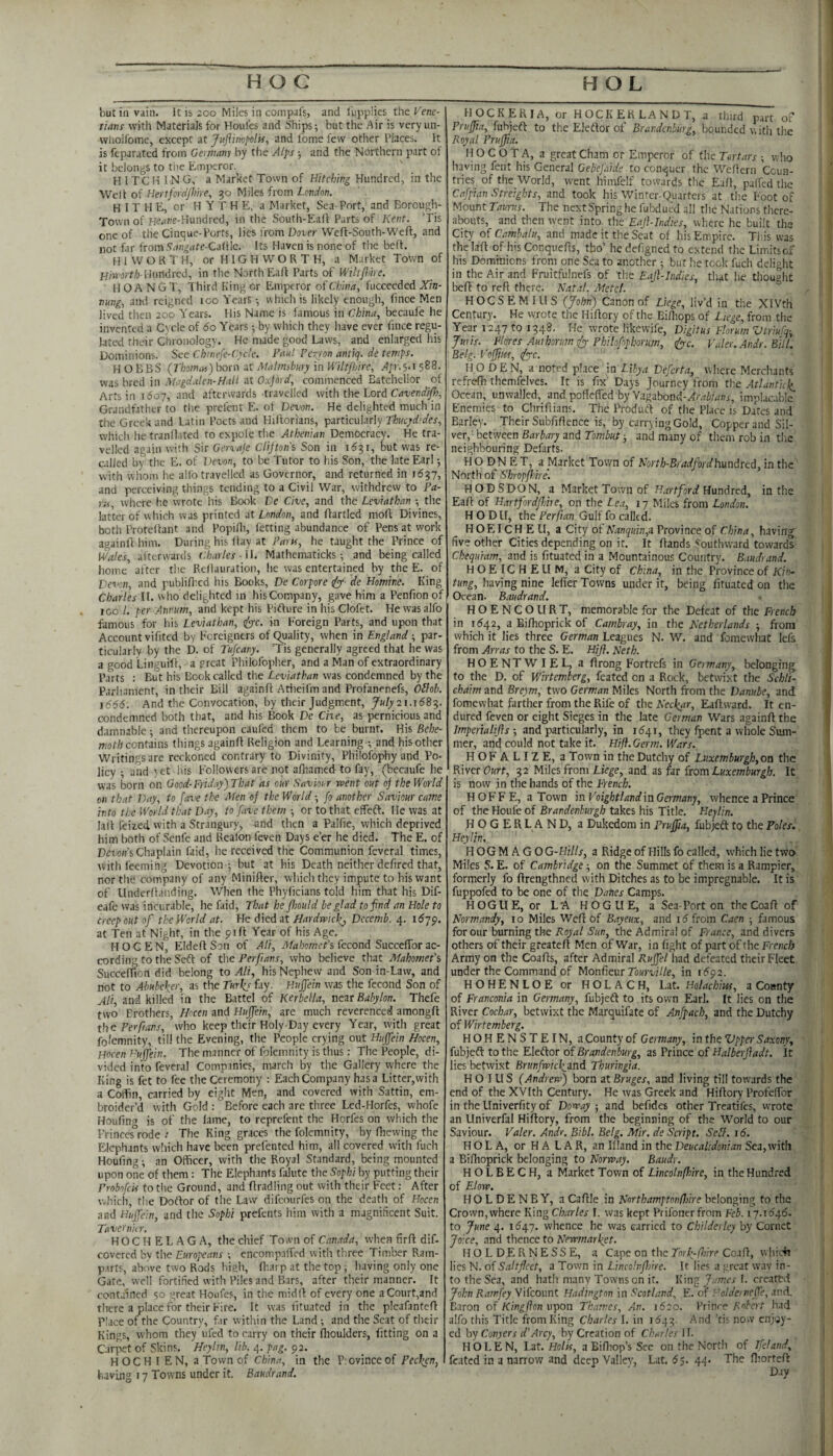 but ill vain. It is 200 Miles in compafs, and I'upplies theKene- tians with Materials for Houfes and Ships; but the Air is very un- vvliolfome, except at JujUinpolis, and fome few other Places. It is feparated from Gernumy by the Alps ; and the Northern part of it belongs to tlie Emperor. H ITC H IN G, a Market Town of Hitching Hundred, in the Welt of Hertfordjhire^ 30 Miles from Londm. H IT H E, or H Y T H E. a Market, Sea-Port, and Borough- Town of Heio.’e-Hundrcd, in the South-Eaft Parts of Kent. ’Tis one of the Cinque-Ports, lies from Dover Weft-South-Weff, and not far from ‘T^n^are-Cafile. Its Haven is none of the beft. H 1 W O R T H, or H 1G PI W O R T H, a Market Town of Hundred, in the North Eaft Parts of ftf/zy/are. HOANGT, Third King or Emperor oiChina, fuccecdcd JY/n- nung, and reigned 100 Years-, which is likely enough, fince Men lived then 200 Y'ears. His Name is famous in China, becaul'e he invented a Cycle of do Years; by which they have ever fince regu¬ lated their Chronology. He made good Laws, and enlarged his Dominions. See Cbinefe-Cyde. Haul Perron antiq. de temps, HOBBS (rboimn)hotn at Malmfbnry in Wiltjhire, /4/r.5.i 588. was bred in Magdalen-Hall at Oxford, commenced Eatchellor of Arts in 1607, and afterwards travelled with the Lord Crf-uenif/yJ;, Grandfather to the prefent E. ot Devon. He delighted much in the Greek and Latin Poets and Hiftorians, particularly Thucydides, whicli he tranOated to expole the Athenian Democracy. He tra¬ velled again with Sir Gervaje Clifton's Son in 1631, but was re¬ called by the E. of Devon, to be Tutor to his Son, the late Earl; with whom he alfo travelled as Governor, and returned in 1637, and perceiving things tending to a Civil War, withdrew to Pa¬ ra, where he wrote his Book De Cive, and the Leviathan the latter of which was printed at London, and ftartled moft Divines, both Proreftant and Popifii, letting abundance of Pens at work againft him. During his ftay at Para, he taught the Prince of Wales, afterwards Charles -11. Mathematicks -, and being called home after the Rellauration, he was entertained by the E. of Veo'on, and publifticd his Books, De Corpore ify de Homine. King Charles IL who delighted in his Company, gave him a Penfion of ICO /. per Annum, and kept his Pifture in his Clofet. He was alfo famous for his Leviathan, dye. in Foreign Parts, and upon that Account vifited by Foreigners of Quality, when in England ; par¬ ticularly by the D. of Tufeany. Tis generally agreed that he was a good Linguift, a preat Philofopher, and a Man of extraordinary Parts : But his Book called the Leviathan was condemned by the Parlmment, in their Bill againft Ariieifm and Profanenefs, Oifob. \66&. And the Convocation, by their Judgment, July 21.16^-^, condemned both that, and his Book De Che, as pernicious and damnable; and thereupon caufed them to be burnt. His Behe¬ moth contiins things againft Religion and Learning and his other Writings are reckoned contrary to Divinity, Philofophy and Po¬ licy ; and yet his Followers are not afliamed to fay, (becaufe he was born on Good-Friday) That as our Saviorr went out of the World on that Day, to fare the Aten of the World-, fo another Saviour came into the World that Day, to fave them or to that effeft. lie was at laft feiied with a Strangury, and tlien a Palfie, which deprived him both of Senfe and Reafon feven Days e’er he died. The E. of Dei'o/fsChaplain faid, he received the Communion feveral times, with feeming Devotion ; but at his Death neither defired that, nor the company of any Minifter, which they impute to his want of Llnderftanding. When the Phyficians told him that his Dif- eafe was incurable, he faid. That be flsould be glad to find an Hole to creep out of the World at. He at Hardrvief, Decemb. 4. idyp. at Ten at Night, in the pift Year of his Age. HOCEN, EldeftSon of Ali, A/ii/jomer’s fecond SuccelTor ac¬ cording to the Seft of the Per fans, who believe that Mahomet's Succefiion did belong to Ali, his Nephew and Son in-Law, and not to Abubeker, as the Turky fay. Huffein was the fecond Son of Ali, and killed in the Battel of Kerbella, near Babylon. Thefe two Brothers, Hocen and Hujfein, are much reverenced amongft th^ Per fans, who keep their Holy-Day every Year, with great folemnity, till the Evening, the People crying out Hufjein Hocen, Hocen Huffein. The manner of folemnity is thus; The People, di¬ vided into feveral Companies, march by the Gallery where the King is fet to fee the Ceremony : Each Company has a Litter,with a Coffin, carried by eight Men, and covered with Sattin, em¬ broider’d with Gold : Before each are three Led-Horfes, whofe Houfin<J is of the lame, to reprefent the Horfes on which the Princes’rode / The King graces the folemnity, by fhewing the Elephants wliich have been prel'ented him, all covered with fuch Houfing; an Officer, with the Royal Standard, being mounted upon one of them: The Elephants falute the Sophi by putting their Probofeif to the Ground, and ftradling out with their Feet: After which, the Doftor of the Law difeourfes on the death of Hocen and Hiiffiein, and the Sophi prefents him with a magnificent Suit. Tavernh r. HOC H E L .A G A, the chief Town of Canada, when firft dif- covered by the Europeans ; encompaffed with three Timber Ram- p.irts, above two Rods hiah, fttarp at the top ; having only one Gate, well fortified with Piles and Bars, after their manner. It conta'ined 50 great Houfes, in the midit of every one a Court,and there a place for their Fire. It was fituated in the pleafanteft Place of the Country, f.ir within the Land ; and the Scat of their Kings, whom they ufed to carry on their Ilioulders, fitting on a Carpet of Skins. Heylm, lib. 4. pag. 92. H O C H I E N, a Town of China, in the P; ovince of Pedten, bavmg 17 Towns under it. Baudrand. HOCKERIA, or HOCKERLANDT, a third part of Prujfia, fubjeft to the Eleflor of Brandenburg, bounded with the Royal Pruffa. H O C O T A, a great Cham or Emperor of flic Tertars ; who having fent his General Gebefaide to conquer the Weftern Coun¬ tries of the World, rvent himfelf towards the Eaft, paifed the Cafpian Streights, and took his Winter-Quarters at the Foot of Mount Taurus. The nextSpringhe fubdued all the Nations there¬ abouts, and then went into the Eajhindies, where he built the City oiCambalu, and made it the Scat of his Empire. Tin's was tlielaft of his Conquefts, tho’ he defigned to extend the Limitsof his Dominions from one Sea to another ; but he took fuch delight in the Air and Fruitfulnefs of the Eajl-lndies, that he thought beft to reft there. Natal. Metel. HOCSEMIUS {John) Canon of liege, liv’d in the XIVth Century. He wrote the Hiftory of the Bi/liops of Liege, from the Year 1247 to 1348. He wrote likewife, Digitus Florum ZJtriufq-, Juris. Flares Autborumdy Philofophorum, dye. Paler. Andr. Bill. Belg. Voffiw, dye. HO DEN, a noted pl.ice in Libya Defcrta, where Merchants refrefh themfelves. It is fix Days Journey from th.e Atlantic^ Ocean, unwalled, and poftefled by V.agabond-Xrrt6;rinr, implac.ib!e Enemies to Chriftians. The Produeft of the Place is Dates and Barley. Their Subfiftence is, by carrying Gold, Copper and Sil¬ ver, between Barbary and Tombut; and many of them rob in tlie neighbouring Defarts. H O DN E T, a Market Town of North-Bradfordhundreii, in the' North of Shropfhire. HODSDON, a Market Town of Hartford HmiteA, in the Eaft of Hartfordfine, on the Lea, 17 Miles from London. H O DU, the Per fan Gulf fo called. HOEIC H E U, a City of Nanquin,d Province of China, having five other Cities depending on it. It ftands Southward towards Ckequiam, and is fituated in a Mountainous Country. Baudrand. HOEICHEUM, a City of China, in the Province of Kin- tung, having nine lefier Towns under it, being fituated on the Ocean. Baudrand. HOENCOURT, memorable for the Defeat of the French in 1542, a Bifhoprick of Cambray, in the Netherlands ; from which it lies three German Leagues N. W. and fomewhat Icfs from Arras to the S. E. Hifl. Neth. HOENTWIEL, a ftrong Fortrefs in Germany, belonging to the D. of Wirtemberg, feated on a Rock, betwixt the Schlt- ebaim and Breym, tw'O German Miles North from the Danube, and fomewhat farther from the Rife of the Nectar, Eaftward. It en¬ dured feven or eight Sieges in the late German Wars againft the Impertalifts ; and particularly, in 1541, they fpent a whole Sum¬ mer, and could not take it. Hifl. Germ. Wars. HOFALIZE, a Town in theDutchy of Luxemburgh,oa the River OHrr, 32 Miles from Liege, and as far {tom Luxemburgh. It is now in the hands of the French. H OF F E, a Town in Voightlandin Germany, whence a Prince of the Houfe of Brandenburgh takes his Title. Heylin. ,H O G E R L A N D, a Dukedom in Prujfia, fubjedl to the Polesi, Heylin. I-l OGM A GOG-Hills, a Ridge of Hills fo called, which lie two' Miles S. E. of Cambridge; on the Summet of them is a Rampier, formerly fo ftrengthned with Ditches as to be impregnable. It is' fuppofed to be one of the Danes Camps. HOGllE, or L'A HOGUE, a Sea-Port on the Coaft of Normandy, xo Miles Weft of Bayeux, and i5 from Caen ; famous for our burning the Royal Sun, the Admiral of France, and divers others of their greateft Men of War, in fight of part of the French Army on the Coafts, after Admiral Rujfiel had defeated their Fleet under the Command of Monfieur 7o«m//e, in 1592. HOHENLOE or HOLACH, Lat. Holachius, a County of Franconia in Germany, fubjeft to its own Earl. It lies on the River Cochar, betwixt the Marquifate of Anfpach, and the Dutchy of Wirtemberg. HOHENSTEIN, a County of Germany, in the Vpper Saxony, fubjeft to the Eleftor of Brandenburg, as Prince of Halberfladt. It lies betwixt Brunfroicl^and Thuringia. H O IU S (Andrerf) born at Bruges, and living till towards the end of the XVIth Century. He was Greek and Hiftory ProfelTor in the Univerfity of Dowayand befides other Treatifes, wrote an Univcrfal Hiftory, from the beginning of the World to our Saviour. Valer. Andr. Bibl. Belg. Mir. de Saipt. Sell. 16. H O L A, or H A L A R, an Illand in the Deucalidonian Sea, with a Bifhoprick belonging to Norway, Baudr. HOLBECH, a Market Town of Lincolnfhire, in the Hundred of Elow. HOLDENBY, a Caftle in North amptonfhire belonging to the Crown, where King Charles I. was kept Prifonerfrom Feb. 17.1(546. to June 4. 1647. whence he was carried to Childerley by Cornet Joice, and thence to Newmarfet. HOLDER N ESSE, a Cape on the Tor h-{hire Coaft, whiefx lies N. of Saltflcet, a Town in Lincolnfhire. It lies a great way in¬ to the Sea, and hath many Towns on it. Wmpi James 1. created John Ramfey Vifeount Hadington in Scotland, E. of HoldeinefTe, and, Baron of Kingflon vpion Thames, An. 1620. Vr'ntre Robert had alfo this Title from King Charles I. in 1643. And ’tis no.v enjoy¬ ed by Conj err rf’.drey, by Creation of CbnrlesH. HOLEN, 1.2t. Holts, aBiffiop’sSec on the North of Ifeland, feated in a narrow and deep Valiev, Lat. 65. 44. The fliorteft Day