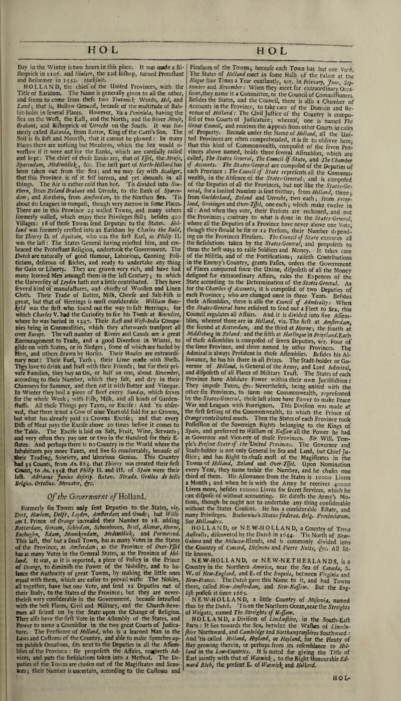 Day in the Winter is two hours in this place. It was made a Bi- Ihoprick in i lod. and Hialter^ the 2 ad Bifliop, turned Proteftant and Reformer in 1552. UdckjHit. HOLLAND, tile chief of the United Provinces, with the Title of Earldom. The Name is generally given to all the other, and feems to come from thcfe two Teutonkk. Words, Hot, and Land; that is, Hollow Ground, liecaufe of tlie multitude of Rab¬ bit-holes in fcveral Places. However, ’tis a Peninfttla, having the Sea on the Weft, the Eafl, and the Norths and tlie River Meufe, Brabant, and Biltioprick of Vtrecht on the Soutli. It was for¬ merly called Batavia, from Bat ton. King of the Catti’s Son, The Soil is fo foft and Moorifli, tliat it cannot be plowed : In many Places there are nothing but Meadows, which the Sea would o- ^ verflow if it were not for the Banks, wliich are carefully railed and kept: The chief of thcfe Banks are, that of TJfel, the Meufe, Sparendatn, Medemblkl^, &c. The befl part of Aort/i-^o/Zuni has been taken out from the Sea; and we may fay with Scaliger, thattliis Province is of it felf barren, and yet abounds in all things. Tlie Air is rather cold than hot. Tis divided into Sou¬ thern, from Zeland Brabant and Vtrecht, to the Bank of Sparen- dam; and Northern, from Amflerdam, to the Northen Sea. Tis about do Leagues in compafs, though very narrow in fome Places. There are in this Province 29 w'alled Towns, and many others formerly walled, which enjoy their Privileges ftill; befides 400 Villages: 18 of thofe Towns fend Deputies to the States. Hol¬ land was formerly erefted into an Earldom by Charles the Bald, for Tlkerry D. of Aquitain, who was the firfl Earl, as Philip II. was the laft: The States General having rejefted him, and em¬ braced the Proteftant Religion, undertook the Government. The Dutch are naturally of good Humour, Laborious, Cunning Poli¬ ticians, defirous of Riches, and ready to undertake any thing for Gain or Liberty. They are grown very rich, and have had many learned Men amongft them in the laft Century ^ to which the Univerfity of Leyden hath not a little contributed. They have feveral kind of manufaflures, and chiefly of Woollen and Linen Cloth. Their Trade of Butter, Milk, Cheefe and Salt-Fifh is great, but that of Herrings is moft confiderable William Buec- l^ld was the firft who found out the way to fait Herrings-, for which Charles V. had the Curiofity to fee his Tomb at Biervliet, where he was buried in 1547. Their Eaft and Weft-India Compa¬ nies bring in Commodities, which they afterwards tranfport all over Europe. The vaft number of Rivers and Canals are a great Encouragement to Trade, and a good Diverfion in Winter, to glide on with Scates, or in Sledges -, fome of which are hurled by Men, and others drawn by Horfes. Their Houfes are extraordi- I nary neat; Their Fuel, Turfs; their Lime made with Shells. I They love to drink and feaft with their Friends; but for their pri- I vatc Families, they buy an Ox, or half an one, about November, \ according to their Number, which they fait, and dry in their Chimneys for Summer, and then eat it with Butter and Vinegar. In Winter they boil a piece of Beef every Sunday, which ferves for the whole Week; with Fifh, Milk, and all kinds of Garden- fluffs. All thefe Things pay Taxes, or Excife: And ’tis obfer- ved, that there is’not a Cow of nine Years old fold for 20 Crowns, but what has already paid 22 Crowns Excife-, and that every Difli of Meat pays the Excife above 20 times before it comes to ! the Table. The Excife is laid on Salt, Fruit, Wine, Servants; and very often they pay one or two in the Hundred for their E- ftates: And perhaps there is no Country in the World where the , Inhabitants pay more Taxes, and live fo comfortably, becaufe of ! their Trading, Sobriety, and laborious Genius. This Country 'had 3S Counts, from An. 85?. that Thierry was created their firft Count, to An. 1558. that Philip II. and III. of Spain were their i laft. Adrianus Junius deferip. Batav. Strada, Grotius de hello \ Belgko. Ortelius. Mercator, ifyrc. Of the Government of Holland. Formerly fix Towns only Lent Deputies to the States, v\i. Dort, Harlem, Delft, Leyden, Amflerdam and Goude-, but Willi¬ am 1. Prince of Orange increafed tlieir Number to i8. adding , Rotterdam, Gorcum, Schiedam, Schoonhoven, Briel, Alcmar, Hoorne, \ Enchuyfen, EJam, Monnikendam, Medemblicl;^, and Purmerend. This laft, tho’ but a fmall Town, has as many Votes in the States I of the Province, as Amflerdam; as the Province of Over-fffel has as many Votes in the General States, as the Province of Hol¬ land. It was, as it is reported, a piece of Policy in the Prince of Orange, to dimini fh tiie Power of the Nobility, and to ba¬ lance the Authority of great Towns, by making the little ones equal with them, wliich are eafier to prevail with: The Nobles, all together, have but one Vote, and fend 12 Deputies out of i their Body, to the States of the Province; but they are never- i thelefs very confiderable in the Government, becaufe intrufted with the heft Places, Civil and Military, and the Church-Reve- ! nues all feized on by the State upon the Change of Religion. I They alfo have the firft Vote in the Aflembly of the States, and i Power to name a Counfellor in the two great Courts of Judica¬ ture. The Penfioner of Holland, who is a learned Man in the Laws and Cuftoms of the Country, and able to make Speeches up- i on publick Occafions, fits next to the Deputies in all the Affem- I blies of the Province : He propofeth the Affairs, rec^jiveth Ad- ‘ vices, and puts the Refolutions taken into a Method. The De¬ puties of the Towns are chofen out of the Magiftrates and Sena¬ tors ; their Number is uncertain, according to the Cuftonis and Pleafuresof the Towns; becaufe each Town has but one Vo'r. The States of Holland meet in fome Halls of the I’alace at the Hague four Times a Year conftantly, vir^. in February, June, Sep¬ tember and November; When they meet for extraordinary Occa¬ fions,they name it a Committee, or the Council of Commiflioners. Befides the States, and the Council, there is alfo a Chamber of Accounts in the Province, to take care of the Domdn and Re¬ venue of Holland: The Civil juftjee of the Country is compo- fed of two Courts of Judicature; whereof, one is named The Great Council, and receives the Appeals from other Courts in cales of Property. Becaufe under the Name of Holland, all the Uni¬ ted Provinces are often comprehended, it is fit to obferve here that this kind of Commonwealth, compofed of the feven Pro¬ vinces above named, holds three feveral Affemblies, which are called. The States General, The Council of State, and The Chamber of Accounts. The States-General are compofed of the Deputies of each Province : The Council of State reprefents all the Common¬ wealth, in the Abfence of the States-General-, and is compofed of the Deputies of all the Provinces, but not like the States-Ge¬ neral, fora limited Number is fent thither; icom Holland, three- from Guelderland, Zeland and Vtrecht, two each; from FW?e- land, Groningen and Over-Tffel, one each; which make twelve in all; And when they vote, their Perlons are reckoned, and not the Provinces; contrary to what is done in the States-General, where all the Deputies of a Province have never above one Vote* though they fiiould be fix or 12 Perfons, their Number depend¬ ing on the Provinces Pleafure. The Council of State executes all the Refolutions taken by the States-General, and propofeth to them the belt ways to raife Soldiers and Money. It takes care of the Militia, and of the Fortifications; raifeth Contributions in the Enemy’s Country, grants Pafles, orders the Government of Places conquered fince the Union, difpofeth of all the Money defigned for extraordinary Affairs, rules the Expences of the State according to the Determination of the States-General, As for the Chamber of Accounts, it is compofed of two Deputies of each Province; who are changed once in three Years. Befides thefe Aflemblies, there is alfo the Council of Admiralty: Whea the States-General have refolved to fend out a Fleet to Sea, this Council regulates all Affairs. And it is divided into five Affem- blies, whereof three are in Holland, viz. The firft at Amflerdam, the fccond at Rotterdam, and the third at Hoorne-, the fourth at Middleburg in Zeland^ and the fifth at Harlingue in Fri;teland.Y.ach of thefe Affemblies is compofed of feven Deputies, viz^. Four of the fame Province, and three named by other Provinces. The Admiral is always Prefident in thofe Aflemblies, Befides his Al¬ lowance, he has his fhare in all Prizes. The Stadt-holder or Go¬ vernor of Holland, is General of the Army, and Lord Admiral, and difpofeth of all Places of Military Truft. The States of each Province have Abfolute Power within their own Jurifdiflion; They impofe Taxes, dyyc, Neverthelefs, being united with the other fix Provinces, to form one Commonwealth, reprefented by the States-General, thefe laft alone have Power to make Peace War and Leagues with Foreigners, This Divifion was made at the firft fetling of the Commonwealth, to which the Prince of Orange contributed much. Then the States of each Province took Poffeffion of the Sovereign Rights belonging to the Kings of Spain, and preferved to William of Naffaw all the Power he had as Governor and Vice-roy of thofe Provinces. Sir Will. Tem¬ ple’s Prefent State of the Vnited Provinces. The Governor and Stadt-holder is not only General by Sea and Land, but Chief Ju- ftice; and has Right to chufc moft of the Magiftrates in the Towns of Holland, Zeland and Over-Tffel, Upon Nomination every Year, they name treble the Number, and he chufes one third of them. His Allowance from the States is 10000 Livres a Month; and when he is with the Army he receives 40000 Livres more, befides loooco Livres for fecret Services, which he can difpofe of without accounting. He difedts the Army’s Mo¬ tions, though he ought not to undertake any thing confiderable without the States Confenc. He has a confiderable Eftate, and many Privileges. Boxhornius's Status foederat. Belg. Provinciarum, See Hollanders. HOLLAND, or NE W-H O L L A N D, a Country of Terra Auflralis, difeovered by the Dutch in 1544. ’Tis North of New- Guinea and the i^Io/arc<i-Iflands, and is commonly divided into the Country of Concord, Diefmens and Pierre Nuits, <fyc. AH lit¬ tle known. NEW-HOLLAND, or NEW-NETHERLANDS, is a Country in the Northern America, near the Sea of Caxiada, S. W. of New-England, and E. of the Iroquois, between Virginia and New-France. The Dutch gave this Name to it, and had Towns there, called New-Amflerdam, and New-Naffaw, But the Eng- liflo poffefs it fince 155$. N E W-H O L L A N D, a little Country of Mofeovia, named thus by the Dutch. ’Tis on the Northern Ocean,near the Streights of Weigats, named The Streights of Naffaw. HOLLAND, a Divifion of Linclonfldre, in the South-Eaft Parts: It lies towards the Sea, betwixt the Wafhes of Lincoln- fl)ire Northward, and Cambridge and Northamptonfbires Southward : And ’tis called Holland, Hoyland, or Hayland, for the Plenty of Hay growing therein, or perhaps from its refemblance to Hol¬ land in the Low-Countries. It is noted for giving the Title of Earl jointly with that of Warwici^, to the Right Honourable Ed¬ ward Rich, the prefent E. of W'arwicl^ and Holland. HOL*