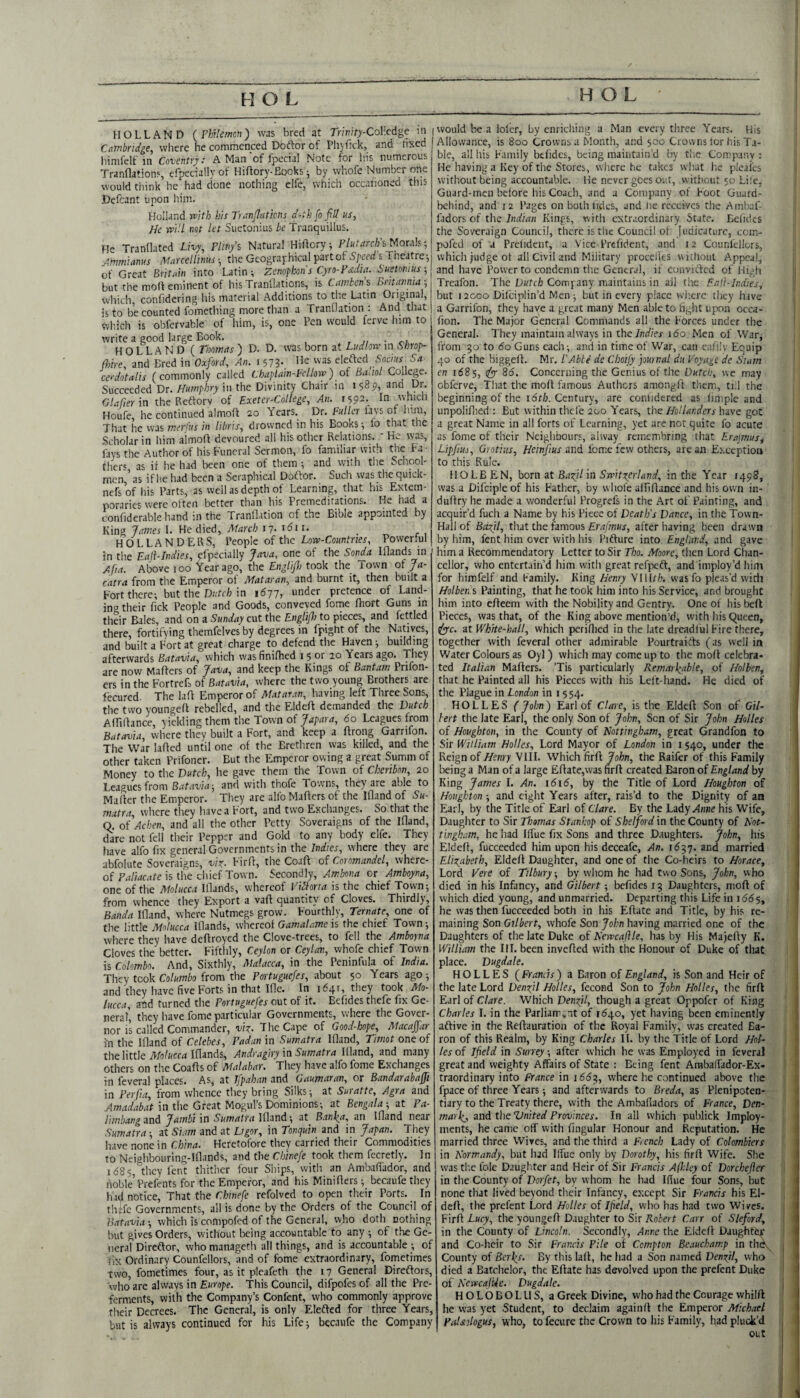 HOLLAND (rhUemon) was bred at Tritiity-CoV.cdgc ni Cambridge, where he commenced Doftor of Phyfick, and tixed himfelf in Coventry: A Man'of fpecial Note for Ins numerous Tranflations, efpecially of Hiflory-Bocks j by whofe Number one would think he had done nothing clfe, which occaiioned this Defcant upon him. Holland with his TranJIattons d-th fofid us, He will net let Suetonius be Tranquillus. He Tranflated Livy, Pliny’s Natural Hiflory, s Morals; Arnmianus Marcellinus ■, the Geographical part of Speed s Theatre-, of Great Britain into Latin; Zenophons Cyro-Fsidia. Suetonius-, but the molt eminent of hisTranllations, is Cambens Britannia-, which, confidering liis material Additions to the Latin Original, is to be counted fomething more than a Tranflation : And that wliich is obfcrvable of him, is, one Pen would ferve him to write a good large Book. • HOLLAND ( Thomas ) D. D. was born at Ludlow in Smop- (hire, and Bred in Oxford, An. 1 573-. cerdotalis (commonly called Chaplain-Fellow) ot Ba.iot College. Succeeded Dr. Humphry in the Divinity Chair in 158^, ana Dr. Glafier in the Reftorv of Exeter-College, An. 1592. In which Houfe, he continued almofl 20 Years. Dr. Fuller lavs of him. That he was merfus in Itbris, drowned in his Books lo that the Scholar in him aimoft devoured all his other Relations. ' He \vas, fays the Author of his Funeral Sermon, fo familiar with tne Fa¬ thers as if he had been one of them ; and with the School' men ’as if he had been a Seraphical Doftor. Such was the quick- nefs’of his Parts, as well as depth of Learning, that his Extem- poraries were often better than his Premeditations. He had a c onfiderable hand in the Tranflation of the Bible appointed by King lames 1. He died, March 17. 1611. HOLLANDERS, People of the Low-Countries, Powerful in the Eajl-Indies, yfpecially Java, one of the Sonda Iflands in Above loo Year ago, the EngUjh took the iovvn oi fa- catra from the Emperor of Mataran, and burnt it, then built a Fort there; but the in 1677, under pretence of Land¬ ing their Tick People and Goods, conveyed fome Ihort Guns in their Bales, and on a Sunday cut the En0> to pieces, and fettled there, fortifying themfelves by degrees in fpight of the Natives, and built a Fort at great charge to defend tlie Haven ; building afterwards Batavia, which was finilhed i 5 or 20 Years ago. They are now Mafters of Java, and keep the Kings of Bantam Prifon- ers in the FortreB of Batavia, where the two young Brothers are fecured. The laft Emperor of Mataran, having left Three Sons, the two youngeff rebelled, and the Eldeft demanded the Dutch AfTifiance, yielding them the Town of Japara, 60 Leagues from Batavia, where they built a Fort, and keep a ftrong Garnfon. The War lafled until one of the Brethren was killed, and the other taken Prifoner. But the Emperor owing a great Summ of Money to the Dutch, he gave them the Town of Cheribon, 20 Leagues from Batavia and with thofe Towns, they are able to Mailer the Emperor. They are alio Maflers of the Ifland of Su¬ matra, where they have a Fort, and two Exchanges. So that the Q, of Achen, and all the other Petty Soveraigns of the ifland, ^re not fell their Pepper and Gold to any body elfe. They have alfo fix general Governments in the Indies, where they are abfolute Soveraigns, viz- Firll, the Coafl of Coromandel, where¬ of Paliacate is the chief Town. Secondly, Ambona or Amboyna, one of the Molucca Iflands, whereof ViUoria is the chief Town; from whence they Export a vafl quantity of Cloves. Thirdly, Banda Ifland, where Nutmegs grow. Fourthly, Ternate, one of the little Molucca Iflands, whereof Gamalame is the chief Town; where they have deftroyed the Clove-trees, to fell the Amboyna Cloves the better. Fifthly, Ceylon or Ceylon, whofe chief Town is Colombo. And, Sixthly, Malacca, in the Peninfula of India. They took Columbo from the Portuguefes, about 50 Years ago ; and they have five Forts in that Iflc. In 1641, they took Mo¬ lucca, and turned the Portuguefes out of it. Befides thefe fix Ge¬ neral, they have fome particular Governments, where the Gover¬ nor is called Commander, viz. The Cape of Good-hope, Macaffar in the Ifland of Celebes, Padan in Sumatra Ifland, Timot one of the little Iflands, Andraghy in Sumatra Ifland, and many Others on the Coafts of Malabar. They have alfo fome Exchanges in feveral places. As, at Ifpaban and Gaumaran, or Bandarabaffi in Perfta, from whence they bring Silks; at Suratte, Agra and in the Great Mogul’s Dominions; at Bengala-, at Pa- limbangntiA Jambi in Sumatra Ifland; at Banlea, an Ifland near Sumatra; at Siam and at Ligor, in Tonquin and in Japan. They have none in China. Heretofore they carried their Co.mmodities to Neighbouring-Iflands, and the Chinefe took them fecretly. 1 n 1685, they Lent thither four Ships, with an Ambafiador, and noble’Prefents for the Emperor, and his Miniflers; becaufethey had notice. That the Chinefe refolvcd to open their Ports. In thi:fe Governments, all is done by the Orders of the Council of Batavia-, which is compofed of the General, who doth nothing but gives Orders, without being accountable to any ; of the Ge¬ neral Direftor, whomanageth all things, and is accountable ; of fix Ordinary Counfellors, and of fome extraordinary, fometimes two, fometimes four, as it pleafeth the 17 General Direftors, who are always in Europe. This Council, difpofes of all the Pre¬ ferments, with the Company’s Confent, who commonly approve their Decrees. The General, is only Elefted for three Years, but is always continued for his Life; becaufe the Company I would be a lofer, by enriching a Man every three Years. His Allowance, is 800 Crowns a Month, and 500 Crowns tor his Ta¬ ble, all his Family befides, being maintain’d try the Company ; He having a Key of the Stores, where he takes wh.at h.e pleai'es without being accountable. He never goes out, without 50 Life, Guard-men before his Coach, and a Company of Foot Guard- bchind, and 12 Pages on both tides, and he receives the Ambaf- fidors of theKings, with extraordinary State. Befides the Soveraign Council, there is the Council ot Judicature, com¬ pofed of a Prdident, a Vice-Prefident, and 12 Counlellors, which judge ot all Civil and Military procelies viirhout Appeal, and have Power to condemn the General, if convifted of High Treafon. The Dwte/j Company maintains in all the Fall-Indies, but 12000 Difeiplin’d Men ; but in every place wiicrc they have a Garrifon, they have a great many Men able to fight upon occa- fion. The Major General Commands all the Forces under the General. They maintain always in the/nrf/er 160 Men of War, from 50 to 60 Guns each; and in time of War, can eafilv Equip 40 of the biggett. Mr. I’Able de Choify journal du Voyage dc Siam en 1685, <(yy 86. Concerning the Genius of the Dutch, ue may obferve. That the molt famous Authors amongft them, ti.l the beginning of the 16f/j. Century, are coniidered as timplc and unpoliflied : But within thel'e 200 Years, the Hollanders have got a great Name in all forts of Learning, yet are not quite fo acute as fome of their Neighbours, alway remcmbring that Erajmus, Lipfius, Grotiiis, Heinfius and fome few others, are an E>.ccptioii to this Rule. HOLE EN, born at Bazjl in Switzerland, in the Year 1498, was a Difciple of his Father, by whole aififlance and his own in- duflry he made a wonderful Progrefs in the Art of Painting, and acquir’d fucli a Name by his Piece of Death's Dance, in the Town- Hall of Bazjl, that the famous after having been drawn by him, lent him over with his Pifture into England, and gave him a Recommendatory Letter to Sir Tho. Moore, then Lord Chan¬ cellor, who entertain’d him with great refpeft, and imploy’d liini for himfelf and Family. King Henry VIH/E was fo pleas’d wirli Holberis Painting, that he took him into his Service, and brought him into efleem with the Nobility and Gentry. One of his beft Pieces, was that, of the King above mention’d, with his Queen, ^c. at White-hall, which periflied in the late dreadlul Fire there, together with feveral other admirable Pourtraifts (as well in Water Colours as Oyl) which may come up to the mofl celebra¬ ted Italian Maflers. ’Tis particularly Remarleable, of Holben, that he Painted all his Pieces with his Left-hand. He died of the Plague in London in 1554. H O L L E S ( John ) Earl of Clare, is the Eldefl Son of Gil¬ bert the late Earl, the only Son of John, Son of Sir John Holies of Houghton, in the County of Nottingham, great Grandfon to Sir William Holies, Lord Mayor of London in 1540, under the Reign of Henry VIII. Which firfl John, the Raifer of this Family being a Man of a large Eflate,was firfl created Baron of England by King James I. An. 1616, by the Title of Lord Houghton of Houghton; and eight Years after, rais’d to the Dignity of an Earl, by the Title of Earl of Clare. By the Lad'y Anne his Wife, Daughter to Sir Thomas Stanhop of Shelfird in the County of Not¬ tingham, he had Iflue fix Sons and three Daughters. John, his Eldefl, fucceeded him upon his deceafe. An. 1637. and married Elizabeth, Eldefl Daughter, and one of the Co-heirs to Horace, Lord Vere of Tilbury-, by whom he had two Sons, John, who died in his Infancy, and Gilbert; befides 13 Daughters, mofl of which died young, and unmarried. Departing this Life in idds, he was then fucceeded both in his Eflate and Title, by his re¬ maining Son Gilbert, whofe Son John having married one of the Daughters of the late Duke of Newcaflle, has by His Majefly K. William the III. been invefled with the Honour of Duke of that place. Dugdale. HOLLES (Francis) a Baron of England, is Son and Heir of the late Lord Denzil Holies, fecond Son to John Holies, the firfl Earl of Clare. Which Denzil, though a great Oppofer of King Charles I. in the Parliament of 1640, yet having been eminently aftive in the Reflauration of the Royal Family, w'as created Ba¬ ron of this Realm, by King Charles II. by the Title of Lord Hol¬ ies of Ifield in Smrey; after which he was Employed in feveral great and weighty Affairs of State : Being fent Ambaffador-Ex- traordinary into France in 1667,, where he continued above the fpace of three Years; and afterwards to Breda, as Plenipoten¬ tiary to the Treaty there, with the Ambafiadors of France, Den- mar^, and the United Provinces. In all which publick Imploy- ments, he came off with lingular Honour and Reputation. He married three Wives, and the third a French Lady of Colombiers in Normandy, but had Ilfue only by Dorothy, his firfl Wife. She was tl'.e foie Daughter and Heir of Sir Francis A(hlcy of Dorchefler in the County of Dorfet, by whom he had Ifiue four Sons, but none that lived beyond their Infancy, except Sir Francis his El¬ defl, the prefent Lord Holies of If eld, who has had two Wives. Firfl Lucy, the youngefl Daughter to Sir Robert Carr of Sleford, in the County of Lincoln. Secondly, Anne the Eldefl Daughter and Co-lieir to Sir Francis Pile of Compton Be.suchamp in th^ County of Berl^^s. By this lafl, he had a Son named Denzil, who died a Batchelor, the Eflate has devolved upon the prefent Duke of NewcajUe. Dugdale. HOLOBOLUS, a Greek Divine, who had the Courage whilft he was yet Student, to declaim againfl the Emperor Michael Palsdogus, who, to fecure the Crown to iiis Family, had pluck’d out