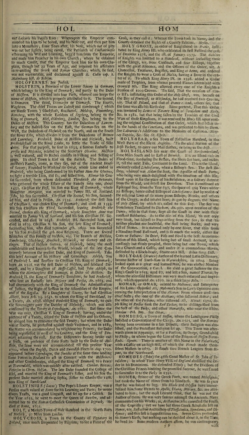 out Lafcarh his Pupil’s Eyes: Whereupon the Emperor com¬ manded his Lips to be bored, and his Nofe cut, and then put him into a Monaftcry; fome years after, liis Nol'e, which out of pity was cut but lightly, being cured, the Patriarch of Conflantiwj'le efteeming his Wit and Learning, begg’d him from t!ie Emperor, and made him Preacher in his own Cluirch ; where lie obtained lo much Credit, that the Emperor took him for his own Cha plain, though but 22 Years of Age, and required his alfiliance in re-uniting the Greel^ and Roman Churches-, which, he faid was not warrantable, and declaimed againft it. Codin cap. Maimbourg hi ft. de Schijm. HOLOF'ERNES: See Judith. HOLSTEIN, a Province of the Lower Saxony in Germany. which belongs to the King of Denmark^., and partly to the Duke of Holftem. It is divided into four Parts, whereof one keeps the name of HoIJiein, which is properly attributed to it. The fecond, is Stomaren. The third, Vitmarfen or Ditmarjh. The fourth, Wagheren. The cliief Towns are Lubeck.ind Eamborough ( which are Hanfe Towns ) Gluckfladt, Brusbuttel, Aleldrop, Pinnemberg, Rensberg, with the whole Earldom of Segeberg, belong to the King of Denmark^ Kiel, Oldenberg, Lunden, &c. belong to the Dukes of Holflein. This Country has the Dukedom of Larcem burg and the Balticli-Sez on the Eafl, the German-Se^ on the Weft, the Dukedom of Slefmchion the North, and on the South the River Elbe, which divides it from the Dukedoms of Bremen and Lunenburg. Frederkli Duke of Holblein and Slcfmck_, built Frederlckftadt on the River Leider, to fettle the Trade of Silks tliere. For that purpofe, he fent in id??, a famous Embaffy to per/ia and Mofeovia, related by the Secretary Olearius. Holflein is well watered, and its Riches confifts in Fifhing and Selling of Hogs. Its chief Town is Kiel on the Baltkk,. The Dukes of Holftein's Family, come, as they fay, out of the Ancient Houfe of Saxony; Founded by Witikind the Great, whofe Line ended in Frederkh^, who being Condemned by his Father Huno the Glorious, to fight a terrible Lion, did fo, and killed him. Elimar his Cou- lin fucceeded, from whom defeended Theodorick^ the Fortunate, who gathered the whole Eftate of the Family into one, about i4?2. Chriflian the Firfl, his Son was King of Denmarl^, whofe Daughter Margaret, was married to James III. of Scotland. John, his Son fucceeded. Chrflian the Second, his Son, fucceed¬ ed him, and died in Prifon, An. 1559. Fredericks the firft Son of Chriflian 1. was chofen King of Dew«/?r^, and died in 15??. His Son Chrifliern the Third, fucceeded, leaving Frederick the Second, chofen alfo King of whofe Daughter was married to James VI. of Scotland, and his Son Chriflian IV. fuc¬ ceeded, and died in 1^48. Frederick HI. fucceeded him, and died in 1679. Chriflian V. his Son, the late King of Denmark, fucceeding him, who died September 4th. 1599. vvas fucceeded by his Son Frederick the 4th. now Reigning. There are feveral Branches of this Family of Holflein, viz. The Branch of Holflein, Suuderburg, Gluckburg, Arnsbeck, Slcfwick., or Gottorp and Ot- tingen. That of Holflein Gottorp, or SkMck, being the moft confiderable and known to the World, becaufc of the late Con- troverfy between the prefent Duke, and King of Denmark; Take this brief Account of his Hiftory and Genealogy. Adolph, Son of Frederick 1. and Brother to Chriflian III. King of Denmark, born An. i$26. was the firft Duke of Holflein, and fubdued Dit- marfb, and by a Daughter of Hefle-Caffel, had John Adolph, to whom the Hetmburghers did homage, as Duke of Holflein. By Federkkfh tlie King of Denmark} Daughter, he had Frederick, who fent an Embafty into Mofeovy and Perfia, An. 166^, and had alternatively with the King of Denmark tlie Adminiftration of Juftice, tlie Right of Seftion in the Aflemblies of the Empire, and of the Regalia. By a Daughter of Saxony, he had Chriflian Albert, born Feb. 1?. 11541. to whom the King of Swedeland, by a Treaty, An. i6^2. obliged Freifmcl’King of Denmark, to quit the Soveraignty over the Dutchy of Slefrvick, which was alfo confirmed by the Treaty at An. 1660. But ft nee the War was over, Chriflian V. King of Denmark., having, under the pretence of a Treaty, feized the Duke of Holflein and his Officers, he obliged him to renounce the faid Treaty; but when the Duke was at liberty, he protefted againft thofe Violences, and in 1689, the Matter vvas accommodated by neighbouring Princes; the Duke being repofteffed in iritoft of his Country, and the King of Den¬ mark retaining the reft. But the Differences having broke out a frefli, on pretence of fome Forts built by the Duke of Hol- ffein, the fame were not accommodated till this prefent Year 1700, when the Enghflj, Dutch and Fleets in Aug. 1700. appeared before Copenhagen, the Swedes at the fame time landing fome Forces in Zealand to aft in Concert with the Holfleiners and other Confederates, obliged the King of Denmark to a Peace at Travendahl, which was quickly after ratified. Cluvter. Bertius. Peterfon in Chron. Holfat. The late Duke founded the College of Kiel, and married the King of Denmark^ Sifter, and his Son the prefent Duke married Hedwig Sophia, Sifter to Charles the 12th. now King of Swedeland. HOLSTINIUS ( Lucas ) The Pope’s Library Keeper, was a Perfoa much valued at Rome for his Learning and Parts; he wrote divers Trafts, was a good Linguift, and fet up for a Critick. In the Year i(555, he went to meet the Queen of Sweden, and ad¬ mitted her to the Roman Catholick Communion at Injpruck He died at Rome, i5oi. HOLT, a Market-Town of Ho/r Hundred in the North Parts of Norfolk, 97 Miles from London. HOLY-CROSS, a Town in the County of Ttpparary in Ireland, once much frequented by Pilgrims, to fee a Piece of the Crofs, as they call it; Whence the Town took its Name, and t.he County obtained the Rights of a County Palatine. Heylin. HOLY GHOST, an order of Knighthood in France, InftiT tuted by King Henry III. who celebrated its firft Feftival the?ill. of December 157S, and the ift. of January 1579. Tlie nun;bcr of Knights vvas limitted to a Hundred, without including thole of the Clergy, Four Cardinals, and four Bift:ops, together with the great Almoner, and the Officers of the Order, -ui?;. A Chancellor, Treafurer, Regifter, and King at Arms, and ordered the Knights to wear a Crofs of Malta, having a Dove in the cen¬ ter of it. To which King Henry IV. in i 598, added a Collar made of Trophies, from whence proceed Flames intermixed with crown’d H’s. The King allowed every one of the Knights a Penfion of 1000 Crowns. 'Tis faid. That the occafion of Hen¬ ry Ill’s, inftituting this Order of the Holy Ghofl, vvas, becaufe on the Day of Pentecofl, or Witfunday, he had received two Cro. -ns, vi^. That of Poland, and that of France : And, others lav, that the fame was alfo his Birth-day. Some pretend. That this Order was invented by of Tarante King o- Jerufalem and Sicily, &c. in i?82. but that being fallen by the Troubles of the Civil Wars of thofe Kingdoms, it vva.s renewed by Henry III. upon read¬ ing the original Conftitution of that Order, vvhich h.id fallen in¬ to the hands of theFenetians, and was prefented to him bv them. Sec Laboureurs's Additions to the Memoirs of Cafllen.ou. Mere- ray Dupleix, &c. See St. Efprit. H O L Y-H E A D, a Sea Town of Talibollian Hundred, in tho Weft Parts of the Ifleof Anglefey. ’Tistheufual Station of the Irifl) Packet, to carry our Mail thither, or bring us the Iriflo. HOLY-ISLAND lies near the Coaft of Northumberland, fome Miles South and by Eaft of Berwick it is an llland cnlv in Flood-time, forduring the Reflux, the Shore lies bare, and makes it, till the nest Tide, Continent to the Land. This is the Ifland, anciently called Lindesfarne, when a Bilhop's See. The firft Bi- Hiop, whereof vvas Aidan the Scot, the Apoftle of thofe Parts; who being very much delighted with the lituation of this Ifle, fixed upon it for the place of his Refidence, as a folitary Retreat from the World, and fitteft for Devotion. Thus it continued an Epifcopal See, from the Year i5?7, thefpaceof ?5? Years under 22 Bifhops, hence called Bilhops of Lindesfarne: But by reafon of the religious Lives of fo many pious Bifliops, Monks, and others of the Clergy, as did inhabit here, it got by degrees, the Name of Holy ifland, by vvhich it’s called to this Day. The See was from hence Tranflated to Durham, An, 990. upon occafion of the Danes-, who in that time, kept all the Coaft in awe with their conftant Robberies. As to the Air of this llland, ’tis not only very bleak, but fubjeft to Fogsarifing from the Sea; fo that ’tis neither pleafant nor healthful, the Soil being Rocky, and very full of Stones. It is watered only by one River, that rifes from a Standing-Pond Eaftward, and is fo much the worfe, either for Corn or Pafture. In ftiort, Filli and Fowl is the beft Accommo¬ dation of this llland, vvhich being but of fmall Account, is ac¬ cordingly but thinly peopled, there being but one Town, vvhich ijs a Church and a Caftle, and under it a commodious Haven-, defended by a Block-houfe, fituate on a Hill. Bobun Geog. Dibl. HOLY OAK (Franck) Author of the learned Latin Diftionary, oecsme Re&or of South-Ham in IVarwickflire, in 1^04. Being 'ooked upon as a great and learned Man' he vvas elefted Member of the Convocation, i Car. I. He died a great Sufferer for the King’s Caufe in id??, aged 87, and left a Son, named Thomas, by whom the aforefaid Diftionary vvas very much enlarged and impro¬ ved; which appeared An. 1677. in a thick large Folio. HO MAR, or OMAR, related to Mahomet, and Interpreter of his Laws: Oppofed yJ//, Son in-Law’s Opinions con¬ cerning the Interpretation of the Alcoran. From whence aroft- two chief Sefts; the one of the Arabians, who followed Ho/mr; and the other of the Perfians, who followed AH. About 1370, .do- yhi King of Perfia took the Red Turban, to be diftinguifiied from the Seft of the Turks, and other Homarifls, who wear the White. Horr.m Orb. Imp. See Omar. H O M B U R G, a Town of Hejfen, where the Landtgrave Pffllip Indifted a Convocation of the Clergy, An. i $25, and the Rom.tns having been overcome in a fair Difpute, their Religion vvas abo- lifhed, and the Proteftant Religion fet up. This Town vvas after¬ wards given in Appanage, or for a Portion, to George, Grand-child to Philip; in whom began the Line of the Princes of Heflen D.arm- fladt. Spener. There is anotiier of this Name in the Palatinate^ with a Caftle on an high Hill, of vvhich the French made them- felves Mafters in id79. It ftands two French Leagues from Bi- pont, to the Northward. H O M E D ES (John) the 4dth Great Mafter of St. John of Je¬ rufalem ; in whofe Time Henry VIII. of England abolifiied the Or¬ der in his Dominions. He defended Tripoly ; but the Divifions of theChriftian Prinees hindring thepromifed Succour, he was farced tofurrender it to the Twrl;!- in 1551. HOMER, Prince of the Greek Poets, was namedMeleflgkes, but took the Name of Homer from his Blindnefs. He was fo poor that he was forced to beg. His Iliads and Odyjfea have immor¬ talized him.Some Hymns to Apollo, Diana, Mercury, 8cc. are attri¬ buted to him ; but the moft Learned think, that he vvas not the Author of them. He was very famous amongft the Ancients. Many commented on his Works; as, Ariftarchus,who correfted the Faults, of the Copvifts ; yet we have but three Greek Scholiafts left on Homer, viip. Eufluchipn Archbiftiop of Tkejfalonica, Spondanus, and Di- dymus; and this laft is fuppofititious too. Seven Cities pretended to Homer % Birth, but nothing can be decided about it, or the Time he lived in. Some modern Authors affirm, he vvas contemporary < F with