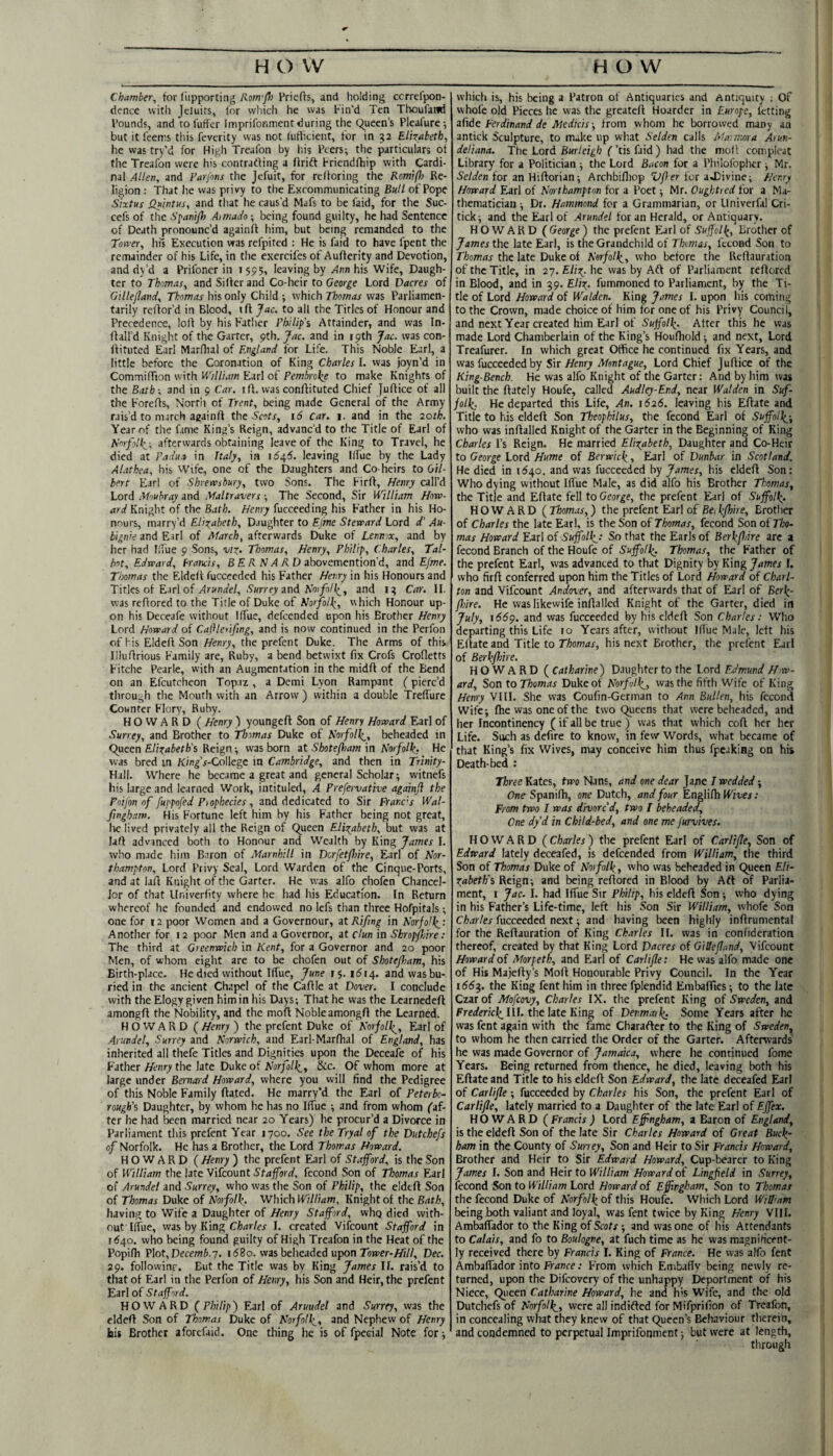 Chamber^ for fupporting Rom'Pi Priefts, and holding ccrrefpon- dence with jcluits, for which he was Fin’d Ten Thoufatid Pounds, and to fuffer Imprifonmcnt during the Queen’s Pleafure-, but it feems this feverity was not (utbeient, for in 52 Elizabeth, he was try’d for High Treafon by his Peers; the particulars ot the Treafon were his contratfing a ftrift Friendfhip with Cardi¬ nal Allen, and Farfons the Jefuit, for rclloring the Romifl} Re¬ ligion : That he was privy to the Excommunicating Bull of Pope Sixtus Quintus, and that he caus’d Mafs to be faid, for the Suc- cefs of the Spanp) Aitnadn; being found guilty, he had Sentence of Death pronounc’d againft him, but being remanded to the Totver, his Execution was refpited : He is faid to have fpent the remainder of his Life, in the exercifes of Aufterity and Devotion, and dy’d a Prilbner in 1595, leaving by Ann his Wife, Daugh¬ ter to Th-'.mas, and Silfer and Co-heir to George Lord Dacres of Gillefland, Thomas his only Child ; which Thomas was Parliamen- tarily rcflor’d in Blood, ift Jac, to all the Titles of Honour and Precedence, lofi by his Fatlier Philip'$ Attainder, and was In- ftall’d Knight of the Garter, pth. Jac. and in 19th Jac. was con- Ifituted Earl Marfhal of England for Life. This Noble Earl, a little before the Coronation of King Charles I. was Joyn’d in CommilTion with William Earl of Pembroke to make Knights of the Bath-, and in 9 Car. iff. wasconfiituted Chief Juffice of all the Foreffs, Nort'n of Trent, being made General of the Army rais’d to march againff the S'cjtr, 16 car. i. and in the 20th. Year of the fame King’s Reign, advanc’d to the Title of Earl of Norfolk,-, afterwards obtaining leave of the King to Travel, he died at Padua in Italy, in 1545. leaving llfue by the Lady Alathea, his Wife, one of the Daughters and Co-heirs to Gil¬ bert Earl of Shrewsbury, two Sons. The Firff, Henry call’d Lord Mouhray and Maltravers -, The Second, Sir William Hnw- rtCif Knight of the Bath. Henry fucceeding his F’ather in his Ho¬ nours, marry’d Elizabeth, Daughter to Ej'me Steward Lord d' Au- bign’e and Earl of March, afterwards Duke of Lennox, and by her had llfue 9 Sons, viz- Thomas, Henry, Philip, Charles, Tal¬ bot, Edward, Erancis, B £ A A7>1 A D abovemention’d, and E/we. Thomas the Eldeft fucceeded his Father Henry in his Honours and Titles of Earl of ylr«na'e/, .Swrcfy and and Car. II. was reffored to the Title of Duke of Norfolk, which Honour up¬ on his Deceafe without Iffue, defeended upon his Brother Henry Lord Howard of Caflerifing, and is now continued in the Perfon of his Eldell Son Henry, the prefent Duke. The Arms of this Illuflrious Family are. Ruby, a bend betwixt fix Crofs Crolletts Fitche Pearle, with an Augmentation in the midfl of the Bend on an Efcutcheon Topaz , a Demi Lyon Rampant (pierc’d through the Mouth with an Arrow ) within a double TrelTure Counter Flory, Ruby. HOWARD ( Henry ) youngefl Son of Henry Howard Earl of Surrey, and Brother to Thomas Duke of Norfolk,, beheaded in Queen Elizabeth's Reign; was born at Shotefiam in Norfolk, He was bred in K/n^’a-College in Cambridge, and then in Trinity- Hall. Where he became a great and general Scholar; vvitnefs his large and learned Work, intituled, A Prefervative again]} the Pnijon of fuppofed Piophecies, and dedicated to Sir FPancis Wal- fingham. His Fortune left him by his Father being not great, he lived privately all the Reign of Queen Elizabeth, but was at laft advanced both to Honour and Wealth by King James I. who made him Baron of Marnhill in Dorfetjhire, Earl of Nor¬ thampton, Lord Privy Seal, Lord Warden of the Cinque-Ports, and at lafi Knight of the Garter. He was alfo chofen Chancel¬ lor of that Univerfity where he had his Education. In Return whereof he founded and endowed no Icfs than three Hofpitals ; one for 12 poor Women and a Governour, ztRifmg in Norfolk,'- Another for 12 poor Men and a Governor, at clun in Shropjhire: The third at Greenwich in Kent, for a Governor and 20 poor Men, of whom eight are to be chofen out of Shotefiam, his Birth-place. He died without llfue, June 15.1514. and was bu¬ ried in the ancient Chapel of the Caflle at Dover. I conclude with the Elogy given him in his Days; That he was the Learncdeft amongfl the Nobility, and the mod Noble amongfl the Learned. HOWARD ( Henry ) the prefent Duke of Norfolk,, Earl of Arundel, Surrey and Norwich, and Earl-Marfhal of England, has inherited all thefe Titles and Dignities upon the Deceafe of his Father Henry the late Duke of Norfolk,, &c. Of whom more at large under Bernard Howard, where you will find the Pedigree of this Noble Family dated. He marry’d the Earl of Peterbo¬ rough’s Daughter, by whom he has no llfue ; and from whom faf- ter he had been married near 20 Years) he procur’d a Divorce in Parliament this prefent Year 1700. See theTryal of the Dutchefs of Norfolk. He has a Brother, the Lord Thomas Howard. HOWARD ( Henry ) the prefent Earl of Stafford, is the Son of William the late Vifeount Stafford, fecond Son of Thomas Earl of Arundel and Surrey, who was the Son of Philip, the elded Son of Thomas Duke of Norfolk, Which William, Knight of the Bath, having to Wife a Daughter of Henry Stafford, vvhq died with¬ out llfue, vizshy King Charles I. created Vilcount Stafford in 1540. who being found guilty of High Treafon in the Heat of the Popifh Plot, Dece/ni.y. i58o. was belieadcd upon 7o»?er-/fi//, Dec. 29. followinr. But the Title was by King James If. rais’d to that of Ear! in the Perfon of Henry, his Son and Heir, the prefent Earl of Stafford. HOWARD (Philip) Earl of Arundel and Surrey, was the elded Son of Thomas Duke of Norfolk., and Nephew of Henry his Brother aforcfiid. One thing he is of fpecial Note for; which is, his being a Patron of Antiquaries and Antiquity ; Of whofe old Pieces he was the greated Hoarder in Europe, letting ziide Ferdinand de Medicis-, from whom he borrowed many an antick Sculpture, to nuke up what Selden calls Marmora At un¬ deliana, The Lotd Burleigh f’tisfaid) had the moll compleat Library for a Politician ; the Lord Bacon for a Philofopher; Mr. S'eWfn for an Hidorian; Archbifliop ‘Q/Ier for aJDivine; Henry Howard Earl of Northampton for a Poet; Mr. Ougbtred for a Ma¬ thematician ; Dr. Hammond for a Grammarian, or Llniverfal Cri- tick; and the Earl of Arundel for an Herald, or Antiquary. HOWARD ( George ) the prefent Earl of Suffolk, Brother of James the late Earl, is the Grandchild of Thmas, fecond Son to Thomas the late Duke of Norfolk, who before the Redauration of the Title, in 27. Eliz, he was by Aft of Parliament redored in Blood, and in 39. Eli^. fummoned to Parliament, by the Ti¬ tle of Lord Howard of Walden. King James I. upon his coming to the Crown, made choice of him for one of his Privy Council, and next Year created him Earl of Suffolk- After this he was made Lord Chamberlain of the King’s Houdiold; and next. Lord Treafurer. In which great Otfice he continued fix Years, and was fucceeded by Sir Henry Montague, Lord Chief Judice of the King-Bench. He was alfo Knight of the Garter: And by him was built the dately Houfe, called Audley-End, near Walden in Suf¬ folk, He departed this Life, An. i526. leaving his Edate and Title to his elded Son Theophilus, the fecond Earl of Suffolk', who was indalled Knight of the Garter in the Beginning of King Charles I’s Reign. He married Elizabeth, Daughter and Co-Heir to George Lord Hume of Berwick, Earl of Dunbar in Scotland. He died in 1540. and was fucceeded by James, his elded Son: Who dying without Iffue Male, as did alfo his Brother Thomas, the Title and Edate fell to George, the prefent Earl of Suffolk. HOWARD (Thomas,) the prefent Earl of Beify^ire, Brother of Charles the late Earl, is the Son of Thomas, fecond Son ot Tho¬ mas Howard Earl of Suffolk-' So that the Earls of Berkffire arc a fecond Branch of the Houfe of Suffolk^ Thomas, the Father of the prefent Earl, was advanced to that Dignity by King James I. who fird conferred upon him the Titles of Lord Howard of Charl¬ ton and Vifeount Andover, and afterwards that of Earl of Berk- fhire. He waslikewife indalled Knight of the Garter, died in July, 1559. and was fucceeded by his elded Son Charles: Who departing this Life 10 Years after, without Iflue Male, left his Edate and Title to Thomas, his next Brother, the prefent Earl of Berkfiire. HOWARD ( Catharine) Daugliter to the Lord EJmund Hiw- ard. Son to Thomas Duke of Norfolk, was the fifth Wife of King Henry VIII. She was Coufin-German to Ann Bullen, his fecond Wife; die was one of the two Queens that were beheaded, and her Incontinency (if all be true ) was that which cod her her Life. Such as defire to know, in few Words, what became of that King’s fix Wives, may conceive him thus fpeaking on his Death-bed : Three Kates, two Nans, and one dear Jane 7 wedded; One Spanifh, one Dutch, and four Englidi Wives: From two I was divorc'd, two I beheaded. One dy’d in Child-bed, and one me furvives. H O W A R D ( Charles) the prefent Earl of Carlifle, Son of Edward lately deceafed, is defeended from William, the third Son of Thomas Duke of Norfolk , who was beheaded in Queen Eli- Zabeth’s Reign; and being redored in Blood by Aft of Parlia¬ ment, I Jac. I. had Iffue Sir Philip, his elded Son ; who dying in his Father’s Life-time, left his Son Sir William, whofe Son Charles fucceeded next; and having been highly indrumental for the Redauration of King Ch,tries II. was in confideration thereof, created by that King Lord Drtcres of Gillefland, Vifeount Howard of Morpeth, and Earl of Carlifle: He was alfo made one of His Majedy’s Mod Honourable Privy Council. In the Year 166^. the King fent him in three fplendid Embaflies; to the late Czar of Mofeovy, Charles IX. the prefent King of Sweden, and Frerfenci^IlI. the late King of Denmatk^ Some Years after he was fent again with the fame Charaftcr to the King of Sweden, to whom he then carried the Order of the Garter. Afterwards he was made Governor of Jamaica, where he continued fome Years. Being returned from thence, he died, leaving both his Edate and Title to his elded Son Edward, the late deceafed Earl of Carlifle ; fucceeded by Charles his Son, the prefent Earl of Carlifle, lately married to a Daughter of the late Earl of Ejfex. HOWARD ( Francis ) Lord Effngham, a Baron of England, is the elded Son of the late Sir Charles Howard of Great Buck- ham in the County of Surrey, Son and Heir to Sir Francis Howard, Brother and Heir to Sir Edward Howard, Cup-bearer to King James I. Son and Heir to William Howard of Lingfield in Surrey, fecond Son to William Lord Howard of Effingham, Son to Thomas the fecond Duke of Norfolk of this Houfe. Which Lord William being both valiant and loyal, was fent twice by King Henry VIII. AmbafTador to the King of Scots; and was one of his Attendants to Calais, and fo to Boulogne, at fuch time as he was magnificent¬ ly received there by Francis I. King of France. He was alfo fent AmbafTador into France: From which Embafiy being newly re¬ turned, upon the Difeovery of the unhappy Deportment of his Niece, Queen Catharine Howard, he and h'S Wife, and the old Dutchefs of Norfolk, were all indifted for Mifprifion of Treafon, in concealing what they knew of that Queen’s Behaviour therein, and condemned to perpetual Imprifonmcnt; but were at length, through