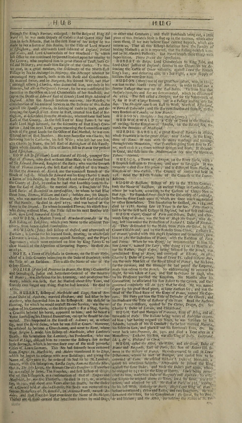 I--— , through t!ie King’s favour, enlarged. In the Reign of King Ed¬ ward W. he was made Deputy of Calais : And queen Mary had him in luch Eitcem, that in the hr)t Year of her Reign he was made by her a Baron of this Realm, by the Title of Lord Howard j o{Effingham -, and afterwards Lord Admiral of England, Ireland f and ^Vales, and Lord Chamberlain of her Houlhold ; In which j laft Otficche was continued byQucen£/i^,iier/j,upon her coming to the Crown wlio employed him in great Places of Trull, both Ci¬ vil and Military; and made him Knight of the Garter. To him s we owe, in a great meafure, the Difeovery of the Nortlt-Eafl I by Sea to Arcbangel in Mofeovy, the Attempt whereof he [ encouraged very much, both with his Purfe and Countenance. He married twice, and by Margaret, his fecond VVife, had Iliue 1 amongll others ) Charles, who fuccccded him, not only in his Honours, but alfo in thequeen’s Favour; for he v/as conllituted his Succelfor in the O.dicc oi. Lord Chamberlain of her Houlhold, and (upon the Death of Edward Karl of Lincoln) Lord High Admiral of England. After the SpuniJ}) Invafion was over, Her Majelly, in coniideration of his eminent Services in the Defence of this Realm againll this Spani/h Amada, in lacking ot Cadii'm Spain, and de- ! Uroy\ing,-thc Spaniffi Fleet there in Port, created him Earl of A'ot- ' tinghum, as defeended irom the Afowlirayy; whereof fome had been Eirlb of that County. In the firff Year of King Jawer 1. he was made Lord High Steward, for the folcmnity of that King’s Coro¬ nation : And the next Year, upon renewing the Commilfion unto feven of tl’.e great Lords for theOihce of Earl Marflial, he was con- ftituted one of tlwt Number. His next Succelfor was Charles, his Icrviving Son by Catharine, liis firll Wife ; who left but one Son, alio Ch.xrles by Name, the lall Earl of Nottingham of this Family. Upon whole dcceafe, his Title of Baron fell to Fruncis the prefent Lord Effiatghatn, KO W A R D (William) Lord Howard of Efcncl^, younger Bro¬ ther of Thomas, wlio died witliout Illue Male, is the Iccond Son of Sir Edrvard Howard, Knight of the Bath ; who was the feveoth Son of Thomas Howard, the firll Earl of Suffolhof this Family. So that the Howards of Efcrich^ are the youngefl; Branch of the Houfe ot Suffi'lh’ VVhich Sir Edward was by King Charles I. made a Baron of this Realm, by the Title of Lord Howard of Efcrich.in the County of Tmh, by reafon he had that Lordlliip frdm his Fa¬ ther the jEirl of Suffolk,. He married Mary, a Daughter of John Lord Butler of Brarnpeld in Herefordshire, by whom he had Iffue three Sons, Thomas, William and Cm/; befides hiS Daugh¬ ter, who was married to Charles Howard, the firfl Earl of Carlifle of that Family. He died in April 1675, and was buried at the Eavoy in the Strand. To whom fucceeded Thomas, his eldell Sen ; who dying without Ilfue, the Title fell to his next Brother Wil¬ liam, now Lord Rowardoi Efcrich. HOW DEN, a Market Town of Ho-wden-Wapentdke in the Eafl Riding of Torlffi ne -, which gives Name to the ad)icent Ter¬ ritory, from hence called Howdenffirre. H O W S O N (John) firll Bifiiop of Oxford, and afterwards of Durham ; k famous for his learned Book, treating, in which Cafe a Divorce is iawi'ul; his Sermons againll Sacrilege, and the Pope’s Supremacy; which were enjoined on him by King James I. to clear himfclfof the Afperfion of favouring Popery. He died An. m iSjf. . HO Y E. a Town oi^kjiphalia in Germany, on the River Wefer, chief of 3 little Country belonging to the Duke of Brun fwich, with TheTitle of an Earldom. This is alfo the Name of one of the D<qiey-Iflands. H O Z 1 E R (Peter) of Provence in Trance, the King’s Counccllor and Gencalogill, Judge and Iiitendant-General of the Heraldry of France; was illuflrious for his Learning, and prodigious Me¬ mory-, which was fuch, that he lludied about fifty Years, and fcarcely ever forgot any thing that he had learned. He died in 1660. St. HUBER T, Bilhop of Maejhricht and Liege, Son of Ber¬ trand Duke of Aquitain, married Floribane, and had Iffue by her Floribert, who fucceeded him in his Biflioprick. His delight in Hunting, for which he would neglefl Divine Service, was the oc- calion of liis Convcrfion, as the Story goeth : For a Stag, having a Crucifix betwixt his horns, appeared to him; and he heard a Voice foretelling his Eternal Damnation, except lie lliould be con¬ verted. This happened in the Forell of Ardennc; or, as others fay, near the River Seitie, when he was ffili at Court. However, hcrefolved to become a Church-man, and went to £o?«f, where Pope Sergius I. made him Bifliop of Maelhicbt, after Lambert’s Death. His Veneration for Lambert, his Prcdeceffor, who was buried at Liege, obliged him to remove the Billiop’s See to that little Corough, which is become lince one of the nioll powerful Cities of Lower Germany. This See had formerly been removed from Tongres to Maeftricht, and Hubert transferred it to Liege, which he begun to enlarge with new Buildings; and giving tile Name of City unto it, he ordered its Seal to be St. Lambert’s Image, witli this infeription, SanH.t Legio, Kom-ws EccleCte pita ; th.;t is. The holy Liege, the konun Church’s Daughter: Therefore lie was called by fome. The Founder, and firll Bilhop of Liege-, tho’ -of this Bilhoprick, as a continuation of that of Tpngres and Maellrkht, he was the Thirtieth. He died in 727, or, as others lav, in 7^c, and about too Years after his Death, hv the Order of a Council held at .Aix-la-Ckapelle, his Bodv was removed to a famous Monaffery of St. BenediTt, in Aidenn.t-PoKPi, named Ar- data ; and that Place has kept ever lince the Name of St. Hubert. Thither are all tiiofc carried that luy? Been bitten by mad Dogs, or other mad Creatures -, and their Foreheads being cut, a little piece of this. Prelate’s Stole is ffiut up in the incilion, wliich after cures them, if Ive may believe fome currant Reports, which alfo inform us. That all this Bifliop’s Relations have the Faculty of healing Madhefs; as it is reported, that the Falling-fickiK-fs is cu¬ red by Sr. A/<?rr?n’s Poflcrity. But .T'orcr/brands thefe things with Superflition. Thiers J'ra.te des fupcrftitions. HLIBBR^T de Burgo, Lord Chamberlain to Kihgjohn, and Lord Chief Juflice of England-, famous in our Chronicles for dc- finding the Callle of Dover valiantly, againfl l.ewA the French King’s Son; and defeating alfo, in a Sea-Fight, anew fupplyof Soldiers that were feiit him. HUDSON (wrntT-) one of our great Navigators, who,in idop, was lent to the North Parts of America, in order to find out a fhortcr Palfagc that way to the E.aft-Indies. 'Tis from him that Hudjon’s-Streights and Bay arc denominated, wliiclt he difccvcrcd ffix. idi 2. The firfl called a Sfreight, not for tile N.lrrownfcfs of It, for it is of a large Extent, but as a Paffage leading into the Bay. The Sheight runs from Eafl to Wcfl, North of Ejlotiland, or Terra dt Lahoradot; and the Bay runs Southward fro'i'n it, to the very Borders ot Canada, or New France. H LI D S O N’s Streights .- See HHdjoti (Henry.) HII D VV1C K W A L D T, a City or Town in' the Province of Helfing, in the Kingdom of S-Weden, bn the B.i'ticliSci, to¬ wards the Province of Middlepad. H LI E D-1 L B A R B A R, a great River of B.nbary in Africa, whofe Fountain is in the great near Lorbiti, in the King¬ dom of Tumi, It runs with fo many windings and turnings through thofe Mountains, that Travellers going from Bone to Tu¬ nis, muff crofs it 25 times without Bridges and Boats. It abounds in Coral, and falls into the Mediterrar.c.m Sea near the Haven oi Taburc. Martnol. HU ESC A, a Town of Arragon, on the River I/nela, with a B'fhoprick fuffragan to Terragona, and now to Saragoffa. It was formerly called Ojea Illergetum ; and is different from Huefca, a Kingdom of New Cathie. ' The Council of Huefca was held in 598. Read the XIVth Volume of the Councils of the Z.oime- Edition. HUGH de Baljham, Bifhop of Ely in the Xlllth Century, took the Name of Balffiam, an ancient Village in Cambridgeffiire] where he was born, according to the Cuflom of Clergy-Men in that Age. He founded Peter-fioufe in the Univerfity of Cambrid-e, bellowing fome Lands upon it, which are fince much augmented by otlier Benefaflors. This foundation he finiflied, An. 1234. and died in 1285. having fate 28 Years in the See. Peter-Houte'is faid to be the firfl built College iii England, but not firll endovved. H L[ G H Capet, Count of Paris and Orle.ws, Duke, and after¬ wards King of Fr/wce, was the Son of Hugh'the Great-, who dy¬ ing, left him under the Proteflion of Richard I. Duke of Norman¬ dy. They defeended by the- Males from Pepin the Great, hy the Count Childebo'.ands and by tlie Females from Clovis. Lothahe K. of Frarce, pleafcd with this Hugh's Prudence and Generofity, gave him in pSo the Dukedom of France, with the Earldom of Paris and Poitou. When he was dying, he recommended to him his Son Lewis V. named The Lary ; who dying 15 or 16 Months af¬ ter his Father, Hugh Capet, being beloved by the French, was proclaimed King at Noyon, and crowned at Rheims, An 987. Charles I. Duke of Lorratn, Son of Lewis IV. called D'Outre Mer, was the only Man left of the Royal Blood of France ; but his Love for the Germans, and the Homage he had payed the Emperor, made him odious to the French. So endeavouring to recover his Right, he was taken at Laon, and fent to Orleans by Hugh, who by his Prudence pacified the Kingdom. Six Months after his Coronation; he affbeiated his Son Robert to the Crown, and they governed conjointly till An. 997. that he died. He was named Capet for his good Head-piece, as fome Authors fay; and was the Head of the Third Race of the Kings of France, named The Cape- tans. His Piety got him the Title of Defender of the Church ; and his Prudence the Title of Rejlorer of the State. Read the Authors of the French Hiftory, quoted by Du Chejne, Dr.tgon, J^c. See Charles I. Duke of Lorrain, and Childebrand. HUGH, Earl and Marquis of Provence, King of Arles, and af¬ terwards of Italy. The Italians being weary of Rodolphus crown¬ ed him ; but having reigned 20 Years, he was forfaken by his Subjefts, becaufe of his ill Condudt; for lie !i.id married Maroffa, his Sifter-in-Law, and pluck’d out his Brethren’s Eyes, &c. He went back 'into Provence, An. 940. and died a Year after in if Monaffery. Lothaire. his Son, was alfo King of Italy. Luitprand. lib. 4. (fx 5. Flodoard in Chron. HUG H, called the Abbot, the V/lftte, and the Grc.ot, Duke of France and Burgundy, Earl of Paris, 5Cc. Son of Robert III. fa¬ mous in the Hiffory of France. He endeavoured to call in Lewis DOutremer, whom he met at Boulogne, and caufed him to be crowned at La'on. He afffffed FIcE-nY I. Duke of Noi!!i,mdy, a- gainff bis rebellious Subjefts. Afterwards he joined the King againff (he fame Duke-, and took the Duke’s part again, whom he obliged in 94? to fet the King at liberty. Iewis being recon ■ ciled fo him, made him Duke of Burgundy and Aqiiit.ain : So with¬ out Scepter he reigned above 20 Years, lov'd by fome, icar'd by others, and admired hy all. He died at P.tris in 955, leaving, by liis l.iff Wife, Hrduvige or Avcie, Hugh Capet K'lhg of Franc -. before-mentioned ; Otb:n and Eudes, and tw'o Dauglitcrs. He wa - furnamed the llToite, for his Complexion ; the Great, for his Pow¬ er and Stature; and the .Abbot, for he!dr’>g the .’:bbic:- of Sr. IV ■