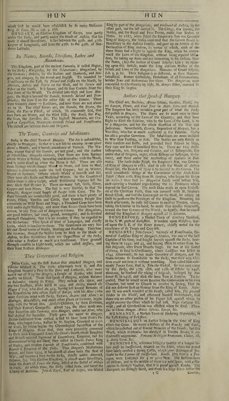 uliofe Seft lie would have cftablifh’d by fo many Maffacres. Vrcg. di Tours, lib. 2. cap, 5. Hill. HUNGARY, an EleUivc Kingdom of Europe, now partly under the Turks, and partly under the Houfe of Aujhia, that has made it almofl Hereditary. It lies between the 39th. and 47th. Degree of Longitude, and from the 45th. to the 49th. of Nor¬ thern Latitude. Its Karnes., Bounds., Divijions., hakes and Mountains. This Kingdom, part of the ancient Pamonia, is called Magiar, by the Turks •, Wkrgieska, by tlie Sclavovians; Hungarland, by the Germans •, Onheria, by the Italians and Spaniards, and Hon- frie, and Hungary, by the French and Englif)}. Tis bounded by T) anJUvania on the Eaft, by Poland and Ruffia on the North, by Moravia, Aujhia and Slyria on the Weft, and by Servia and B fma on the South. It is fquare, and its four Corners front the four Parts of the World. Tis divided into High and Low Hun¬ gary, the High is beyond the DiJm/ie, towards Pu)land and Tran- J'llvanla ■, the Low is on the other fide of the Danube. There were formerly above ''7 Earldoms, and now there are not above 50 in it. The chief Rivers are, the Danube, the Drave, the Save, the Ttys or Tibisk, of which, ’tis commonly faid, that two Parts are Water, and the third Fifli; the Raab, the Vag, the Gran, the Sarvihxe, 6:c. The higheft Mountains, are Cra- pach or Caipatkian, Mountains towards Poland and Tranfilvania. The richeft are betwixt Buda and Strigonia. The Tozvns, Countries and Inhabitants. Buda, is tlac chief Town of Hungary. The Air is unhealthful, chieriy to Strangers fo that it is not fafe to encamp in one place above a Month-, and it breeds abundance of Vermin. The Wa¬ fers, except that of the Danube, are not good ■, and the Author de Mirabilibus Hungavis oblerves, That there are fome Springs whofe W.!tcr is Mortal, increafing and dccreafin-j with the Moon, and is quite dried up when the Moon is full. There are alio fome Springs which change Wood to Stone, and Iron to Mud, whence is afterwards made the beft Copper ■, hot in Winter, frozen in Summer. Others whofe Water is fowrifh and fait. They have aifo Baths and Medicinal Waters. In the Country of ZoUen there is alfo a Gulph, whofe Peftilential Vapours kill the very Birds that flyover it. Tliere are many Salt, Gold, Silvei, Copper and Iron Mines. The Soil is very fruitful, fo that tis thouglit, Hungary could fupply all Europe with Corn. The Pa- fture Grounds are wonderfully good, and there is fuch plenty 01 Fowls, Fifiies, Venifon and Cattle, that Country People live commonly on Wild Boars and Stags a Thoufand Carps have been fold under eight Shillings, and more than 80000 Oxen have been driven, in one Year, out ofto fiennrf. The Hungarians, are good Soldiers, but cruel, proud, revengeful ^ and fo divided amongft themfelves, that it is no wonder, if they be expoKd to the Barbarians. They fpeak all kind of Languages, and chiefly Latin, which is familiar to them. The Gentlemen are very No¬ ble and Great lovers of Horfes, Hunting and Feafting. They hate the Germans, though the Nobles feem to ftick to the Houfe of Aujhia, to fave themfelves from the OpprefTions of the who value a Pcafant as much as a Gentleman. Their greateft ftrcngtii confifts in Light-horfe, which are called Huffais, and their Foot Soldiers Heiduques. Their Government and Religion. Julius Ca'ar, was the firft Roman that attacked Hungary and Tiberius fubdued it. The Goths afterwards took it, and this Kingdom became a Prey Huns and Lowbards^ who turn’d out of it by the Hongres, a People of Scythia, who lived moftly on Blood. Thofc that fpeak of Hungary, reckon Balamer or Balamber, among its Kings. They reckon alio Aptar, and the two Brothers, Bleda kiJl’d in 444, and Attila, named the Plague of God, who died An. 453, living lett feveral Remains of his Expeditions into others Parts of Europe, with Ins were Scythians mixt with Turks, Tartars, Avares and Alans) as Huningen, Hunaldliein, and many other places of Gn w/iny, begin¬ ning with the Word Hun. Attilas Children, by their Divifions, loft their Father’s Conquefts. About 744, the Huns made ano¬ ther Incurlion into Tannonirf, now Hungary, mdtx one Alme,w \o had Arphad for Succeftbr. Thcfe gave the name to Hungary. Zultaniekcnded from Arphad, is faid to have been Texts s Fa¬ ther, who begot Geix,t, Father to St. Stephen Crowned in 1000 or 1020, by whom begins the Chronological Succeffion of the Kings of Hungary. Since that, tliey w'cre peaceably ^verned by their own Kings,until Lenis the Great's Death,whofe Daughter and Heirefs married .S'7|//>i7oiirf of Luxembourg, Emperor, but Ins Government being not liked, they caWed in Charles Duras King of Naples, and Stephen Vayvode of Tranfilvania, combined with Baiaxet 1. Emperor of the Turks. Thus Hungary s Misfortunes began, and fince 1394, it hasalmoft all along been the Scat of War ; and became a Prey to the Turks, chieflv under Amurath, Sohman, Scc. This Eleftive Kingdom, is almoft made Hereditary, fince the death of Lewis the Toung. kilkd at the Battel of Mohacs in 3 <,26. At which time, the Turks rifled Buda, and burnt the Library of Matthias. John dc Zapof, Earl of Scepus, was faluted King by part of the Hungarians, and Ferdinand of Auflria, by the other part, but the laft carried it. The Clergy, tha Barons, the Nobles, and the Royal and Free-Towns, make four Bodies or States. In 1^87, when/oye/Zi the Emperor’s Son was Crown’d King of Hungary, the States confented that the Crown fliould be Hereditary in the Aujlrian Family, and gave up an Article of the Declaration of King Andrew, by vertue of which, each of the three States had a Right to oppofe the King, when he contra¬ ven’d the Laws of the Kingdom, without being reputed OfTcjj- ders, for taking up Arms and not fubmitting to his Orders. Now the States, (fays the Author of Count Tekeleys Life) by relax¬ ing upon this Article, made the King abfolute Maftcr of the Goods and Lives of the Hungarians. Memoirs of Count Tekeley, Lib. 3. p. 8i. Their Religion is as different, as their Manners fantaftical. Roman Catholicks, Proteftants of all Communions, befidcs Jews and Mahometans live there. The Hungarians were converted to Chriftianity by Gijle, St. Henry’s Sifter, married to their King St. Stephen. Authors that fpeak of Hungary. The Chief are, Bonfinius, /Eneas Sylvius, Goretius, Shodel, Pe¬ ter Randan, Theuet, and Paul Jove in Matt. Corv. and Huniad. The Emperor has lately re-taken great part of what the Turks did poffefs in Hungary, The States are to meet once in three Years, according to the Laws of the Country ^ and they have Right to Elefl the Palatine, who by the Laws of the Land, is to be a Hungarian, and has the whole direftion of the War and Judicature. Neverthclefs, Croatia, Dependent of Hungary, has a Vice-Roy, who has as much Authority as t!;e Palatine. Styiht has alfo a peculiar Governor. The Inliabitants are more inclined to War than Trading, or Arts. The Nobles are only ftately in their Gardens and Baths, and provided their Palaces be large, they care not how ill furniftied they be. There are two Arch- bifhopricks, v’lx. Strigonia and Colonitx, and id Billiopricks, five under that of Strigonia, eight, whofe Bifhops are fuffnagan, to Co- lonitx, and three under the Archbiftiop of Spalatio in Dal¬ matia. The Arch-Duke Jofeph, tlie Emperor’s Son, was Crown¬ ed King of Hungary \n 1687. And in cafe tlie Houfe of Aujhia fliould fail, the Branch of Spain is to fuccecd to the Crown. The moft remarkable things at the Coronation of the Arch-Duke Jofeph ( their 5otli. King from St. Stephen, who begun his Reign .4n. 1000.) were that lo Hung.iriati Lords went before him, each carrying a Standard reprefenting the 10 Provinces which depend on that Crown. The Arch-Duke made an open Profefti- on of the Chriftian Faith, then was covered with St. Stephens Royal Cloak, and had the Crown put on his Head, he taking an Oath to preferve the Privileges of the Kingdom. Mounting his Horfe afterwards, he rode full Career to another Theatre, where, taking his Cimitar in his hand, he made four Grolfes therewith, toward the four Corners of the World to fignify, that he would defend the Kingdom of Hungary againft all its Enemies. FI U N G E R F O R D, a Market-Town of Kentburg Hundred, in the S. W. parts of Barkfhire. It borders upon Wiltfme, feat- ed upon the S. E. of the River Rennet-, chiefly noted for the excellency of its Trouts and Cray-fifh. HLINIADES (JohnCorvin) Va3vode of Tranfilvania, Ge¬ neral of Ladiflaus King of Hungarfs Armies, was one of the beft Captainsof his time, and fought bravely againft the Turks, beat¬ ing them in 1442, and 43, and forcing tl^em to retire from be¬ fore Belgrade, after feven Months Siege. He was at the Battel of Verna, fo fatal to Chriftianity, where Ladiflaus was killed in 1(544. Afterwards, he was made Governor of Hungary, and his Name became fo formidable to the that their very Chil¬ dren could not liear it without trembling. They called him com¬ monly Jancus Lain, that is, John the Wicked. He was over-come by the Turks, the 17th. 18th. and 19th. of OBober in 1448. However, he hindred the taking of Belgrade, bcfiegeci by Ma¬ homet II. in 1458, and died the fame Year at Zemplen. ’Tis re¬ ported, That he would never Receive the Communion in his own Chamber, but went to Church to receive it, faying. That he did not deferve fuch an Honour from the King of Kings. Maho¬ met II. was much troubled at his Death, called him, The greatejl Soldier in the World-, and efteemed himfcif Unfortunate, that there was no other perfon of his Figure left, againft whom he might recover the Glory which he had loft. Pope Calixtus \\l. wept-, and all Chriftendom was affiifled when he died. Thuro- fius in Chron. Hungar. ^Eneas Sylvius. Europe, &c. HUNNANBY, a Market-Town of Dickering Wapentake, in the Eaft-Riding of Torkjhire. IILINNIBALDUS an Author living in the time of King Clovis the Great. He wrote a Hiftory of the Francks and Gauls, which hecollefted out of feveral Memoirs of the Druids -, but this Work, which Trithemius has abridg’d in Twelve Books, is un¬ doubtedly ungenuine. Pontanus 'deOiigine Francorum. Cluver. lib. 3. Antiq. Germ. Scc. H LI N N IN G EN, a German Village,a quarter of a League be¬ low Bafle in Swijferland, Iituated on tlie Rhine, where the French have lately erefted a ftrong Caftle, which gives Umbrage of jea- loufie to the Cantons of Swijferland. B.iudr. Tliis Fort is a Pen¬ tagon, with Lodgings for 3 or 40C0 Men. The Eaftionshave all Oriinns, and in the middle of them is a void fpace, with a Ma- eazine fo ftrongly Vaulted, that it is proof againft Bombs. The Ramparts arc ftrongly faced, and there is a large Ditch before the 5 G tourtin -,