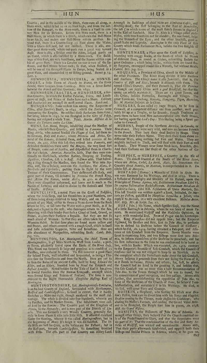 Courtin ■, and in the middle of the Ditch, there runs all along, a i Horn work, which is but lo or 12 Foot high; and from the bot¬ tom of the Rampart, to the Horn-work, tlicre is a Vault to con¬ vey Men for its Defence. Before this Horn work, there is a Half-Moon, in which there is a Ditch, which curs the Half-Moon in an An ;le, and makes one Half-Moon within another. Be¬ yond that, there is a Counterfearp i 2 Foot above the Water, with a Glacis defi ned, but not hniOied. There is alfo, ano¬ ther great Horn-work, whole out-parts run a great way toward Bafle. Here is alfo, a Bridge over the Rhine, lodged partly on an Ifland, which is alfo fortified by a Horn-work. The Build¬ ings of this Fort, are very handfome, and the Square within capa¬ ble of 4000 Men. There is a Cavalier on one or two of the Ba- ft'ons, and Half-Moons before each -, fo that, wlien finillied, it will be one of tne flroiigeff Places in Europe, being Seated in a great Plain, and commanded by no Riling-ground. Burnet p. 14. Lett. 5. KUNNOCURIA, HUNNICURIA, or flONNE- COURT, a little Town of Picardy in France, on the River Scbeld, three Leagues from Cranibmy. Here was a fierce Battel betwixt the French and the Spaniards, An. 1(^42. HLINNORLIM-TRACTUS, or HUNDSRUCK, aGer- Country, in which the Eleffor F/i/af/ne, Triers, and Landt- grave of//ejje, and Prince of have each a Share. Coblentz^ and Baccharach are amongfi its mofl noted Places. Baudrand. HUN C^U A N G: Some reckon him among the Emperors of China, sktr Zunchin’s Death, in 11544. whilfi the Tartars were conquering the Empire. He refilled tiiofe Barbarians fome time-, but being taken in 1545. he was llrangled in the City of Pe^n, having not reigned a whole Year. jefuit. Martin. Hljioire de la Guerre des Tartares contre La Chine. HUNS, Lat. Hunni, People, inhabiting about the Marllies of M£otis, who left their Country , and fetled in Pannonia. Their King Attila, who named himfelf The Plague of God, led them in¬ to Germany, Italy and France; where Aferovius and Mtius, Ge¬ neral of the Romans, defeated them, and killed 200000 of his Army, An. 450. After this lofs they retired into Pannonia, and defended thcmfelves there until the Hongres, the very fame fort of People, came out of Scythia, and difpolfeiTed them in Charles the ;rflr's Reign. Ammian. Marcellin, faith. That they were con¬ tinually on Horfe-back, whether Eating, Sleeping or Trading. Agathias, Claudian, Lib. i. in Ruff. Hoffman adds. That follow¬ ing a Stag through the Marllies, they found the Way into Scy¬ thia, and, like a Deluge, over-ran the Scythians, the Alans, 0- Jlro-Goths and Vifi-Goths; putting them to flight by the very Terrour of their Countenances. They deftroyed alfo Italy, and great part of France, till defeated by Aterovius the French King, and Mtm the Roman, under Attila, in 450. as abovefiid. They were altogether unlearned, and knew not fo much as the Names of Letters; and ufed to divine by the Entrails and Veins of Bealls. H'ffm.in, H LI N T C L I F F E, a noted Place on the Coafl of Torkffire, where the Seo/j-lleep, and fun themfelves in great Numbers, one of them being always obferved to keep Watch, and on the Ap¬ proach of any Man, either to throw a Stone down from the Rock where lie lies, or fall into the Water with a great Noife, as if he defi^ned a Signal to the reft; who thereupon return to the Sea, throwing with their hinder Feet fuch a Cloud of Sand, Gravel, or Stones, as gives their Purfuers a Repulfe. But they are not fo much afraid of Women: So that they are often taken by Men in Womens Habit. In that fame place are found many yellow and red Stones, and others covered with a rough Cruft, which in fmell and tafte refembles Copperas, Nitre and Brimftone. Here are alfo abundance of Marquefites, refembling Brafs.' Camb. Brit, fag. 720. HUNTINGTON, Lat. Huntingtonia, the chief Town of Huntingtonjhire, is 48 Miles North-by-Weft from London-, a pret¬ ty Town, plealantly feated upon the Banks of the River Oufe. This Town was formerly fo large and populous as to confift of i 5 Parilbes, now reduced to three. Tis Hill however a good Place for Inland Trade, well inhabited and frequented, as being a Tho- row-fare for Travellers to and from the North. Here are yet to be feen the Ruins of an ancient Caftle, built by King Edward the Elder, and an Abbey, founded here by Maud the Emprefs and Euftace Loveloft. Noted befides for the Title of Earl it has given fo feveral Families lince the Norman Conqueft; amongft which were feveral Kings and Princes of Scotland. The fame is now enjoyed by the Right Honourable Theofhilus Hafilngs Earl of Huntington. HUNTINGTONS HIRE, Lat. Huntingtonienfis Comitatw, is an In-Iand County of £n^/W, furrounded with Northampton, Bedford and Cambridgefnres -, fo fmall in extent, that it hardly ftrctches 20 Miles out-right, though meafured to the moll Ad¬ vantage. The whole is divided into four Hundreds, wherein are 79 Parifties, and fix Market-Towns. The Inhabitants were call¬ ed Iceni by the Romans : The Country part of the Kingdom of Afcrcia, in the Heptarchy ; and is now part of the Diocefs of Lin¬ coln. This was formerly a very Woody Country, generally flat, only in fome Places it rifes into little Hills. It afforded excellent Game for Hunting, whence it was called Huntingtonffnre-, but in the Beginning of Henry IPs Reign it was dif-forefted. The lit¬ tle Hills are beft for Corn, as the Valleys arc for Pafture; but in the Eaft part, towards Cambridgefliire, ’tis fomething troubled with Fens. The 4th. part of that Country was Abbey-Land. Amongft its Buildings of chief Note are 7<:/w/>3tro/!-6'4/f/e, and Htnehing-Brooky, the firft belonging to the Isarl of MancheJIer the laft ( in which is one of the moft ftatcly Rooms in England ; to the Earl of Sandwich. Near St. Niots is a Village called Halc- Wefion, with two Fountains not far afunder; the one fweet, help¬ ing the Dimnefs of the Eyes; and the other brackifli, good a- gainft Scabs and Leprofie. Huntington is the only Place of this County which fends Parliament-Men, befides the two Knights of the Shire. HUNTLY-N ABB, a Place upon the Coaft of Torhjhire, 3. bounding with craggy Rocks, at tire Roots of which lie Stones of different Sizes, as round as Globes, refembling Bullets for great Ordnance -, which being broke, within them are found fto- ny Serpents, enwrapped round like a Wreath, but without Heads. Cambd. Brit. pag. 721. HLIC^UANG, a Province of C/j/m, aimoft in the Middle of the other Provinces. The River Kiang divides it into Northern and Southern. The Chineje mme it dKo Jumichiti-, that h. The Country of Fiff) and Rice; becaufe it abounds with them. ’Tis mmed China's Granary, and their Proverb is. That the Province of Kiangfi can jupply China with a good Byeal:fajl, but that Hu- quang cun -wholly maintain it. There are i 5 great Towns, and 180 Cities; befides Fcrtrelfcs, Burroughs and Villages. The great Towns are, Vnehang, Hanyang, Siangyang, Tegan, Hoancheu, &c. Af. Martini Defeript. de la Chine. HURLERS, fo are called 17 huge Stones, to be feen in. Cornwall, at a competent diftance one from anottier; moft pro¬ bably fet up as a Trophy, or for Bounds; though Tradition re¬ ports them to have been Men metamorphofed into thefe Stones, for hurling upon the Lord’s-Day: This Hurling being a Sport pe¬ culiar to Cornwall. H ll R O N S, People of the Northern America, in Canada, or New-France. They were very wild, and now are become Friends to the French. They bury their dead Bodies by Heaps. They never take their Fathers Name. They drefs their Corn above 20 different Ways, ufing nothing but Fire and Water, They are mightily inclined to Theft, and will fteal with their Feet as well as Hands. Their Women wear fome Neck laces, Bracelets, ify-c. And their Cuftoms are like thofc of the other Natives of Ca¬ nada. HURPOIX, or HUREPOIX, a Country in the Ifte of France. ’Tis aimoft fituated at the South of the River SeinCy where are Melun, Corbel, La Ferte, Alais, &c. Sometimes the Country about Mantois, or Mantoan, is comprehended in it. Du Chefne kifl. de Hurepoix. HURTADO [Tomas') a Minorite of Toledo in Spain. He was very Eminent for his Writings, and died in i^sp. There is a .Syfteme of Philofophy and Divinity of his Extant, upon the Principles of Thomas Aquinas, vio^. Refolutionum Moralium LibriW, De congrua Sujlentatione Ecclejiafticorum. Refolutionum Moralium de Refidentia Sacra, Libri XII. Refolutiones de Vnico Martyrio, Sic. This laft Trcatife was written againft a Book, Intituled, De Aktr- tyrio per Peliem, publifti’d by Theophilus Reynaldus a Jefuit; who reply’d to Hurtado, in a very excellent Defence. Nicholas Anton. Bibl. Hifp. Afir. de Script. Sac. 17. HUS [John.) His Name, which fignifies Goo/e, was the Name of a little Burrough in Bohemia, where he was born of mean Pa¬ rents. He maintained Wicl(liff and the Waldenfes Opinions, in 1407. with wonderful Zeal. Jerom of Prague was his Contempo¬ rary. King Winceflaus diidertot oppofe him; but the Emperor Stgifmond, his Brother and Heir, lent to John Hus, to perfuade him to defend his Doftrine before the Council of ConHance -, which he did. An. 1414. having obtained a Pafs-port, and Affu- rance of fafe Conduft from the Emperor. Seven Months were fpent in examining him, and two Bifhops were fent into Boloc- mia, to inform themfelves of the Doftrine he preached; and for his firm Adherence to the fame he was condemned to be burnt a- live, with his Books: Which was executed, An. 1415. contrary to the Emperor’s Promife of Safe-Conduft, which the Council of Conftance faid he was not obliged to keep to an Heretick. As to the complaint which the Proteftants make about the fafe Conduft, Morery believes it proceeds from their not feeing the Form of it, as it ftands in Coclsus, Bxpvius and others; for, firft, he afferts the Council had no hand in the granting it, and befides that, this fafe Conduft was no more than a bare Recommendation of John Hus, to the Towns through whicli he was to travel, for his convenience of good reception, and free palfage. Morery adds, further, that notwithftanding the oppofition of John Hus, to fome of the Doftrines of the Church of Rome, he believ’d Tran- fubftantiation, and maintain’d it in his Writings. He died, as 'tis faid, with great Piety and Courage. HUSSEIN, a Shepherd; who feeding his Flock near lira- him't Prifon, took care to divert hi.m with his Songs and FJagelot. Ibrahim coming to the Throne, made Huffein his Confident; who abufing his Maftcr’s Favours, and caufing the Grand Yxiicr Mehe- met to be ftrangled, the People tore him in pieces, An. Htfl. des Grand Vipers. HUSSITES, the Followers of John Hus oP Bohemia. A- mongft other things, they believ’d that the Church confifted on¬ ly of the Predeftinated to Glory, and that the Reprobates were no part of it: That the condemnation of the five and forty Ar¬ ticles of WiLpliff, was wicked and unreafonable. Morery adds. That their party afterwards fubdivided, and oppos’d both their Bifhops and Secular Princes in Bohemia, where, as he goes on.