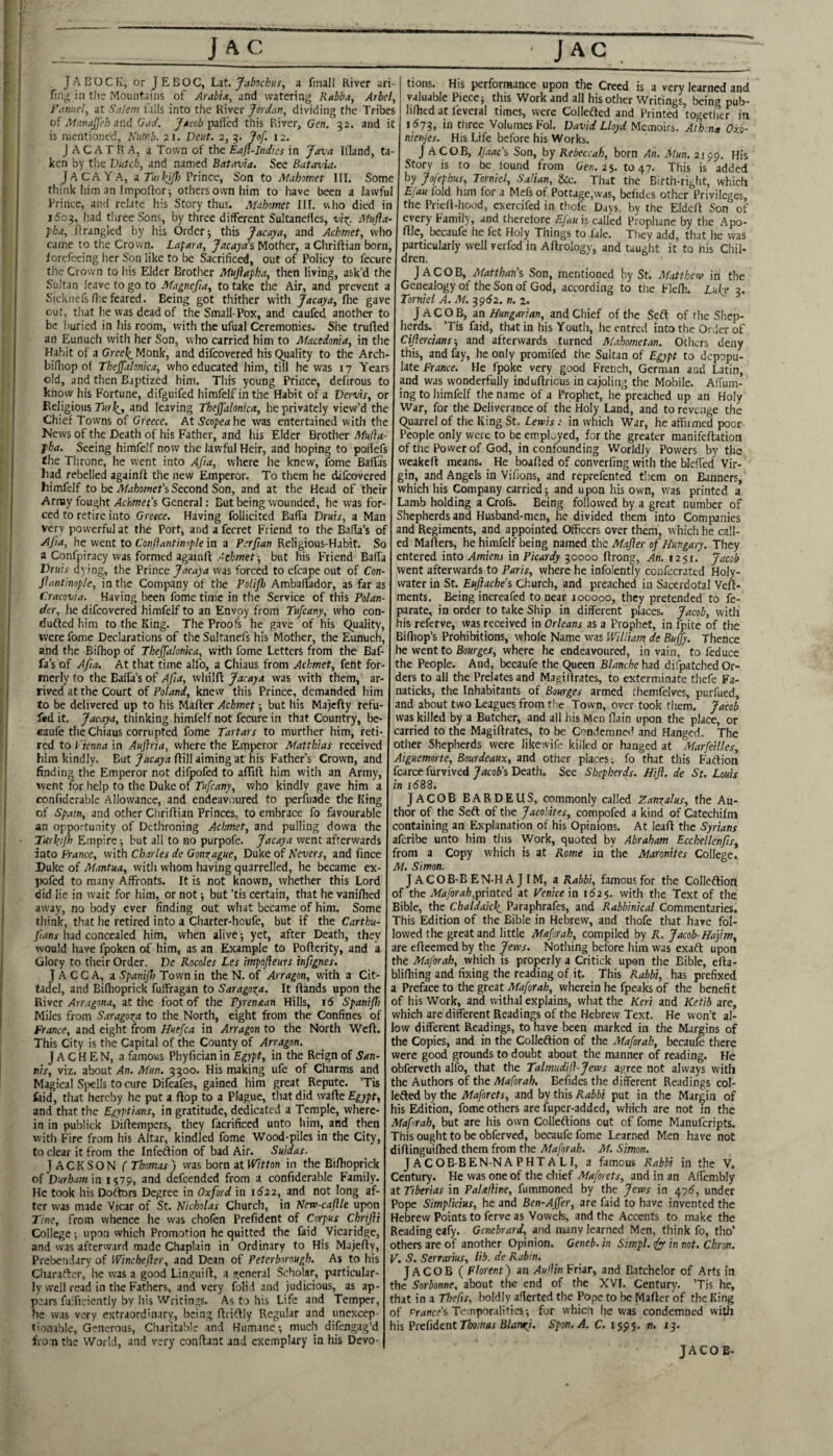 J A BOCFi, or J EBOC, L^t.. Jabschus, a fmall River ari- fin^ in t)ie Mountains of Arabia, and watering Rabba, Arbel, i’anuel, at Salem falls into the Jerdan, dividing the Tribes of Manaffeh 2nd Gad. //icoi pafled this River, Gen. 52. and it is mentioned, Numb. 21. Deut. 2, ?of. 12. J AC ATRA, a Town of the Eafl-Jndies in Java Ifland, ta¬ ken by the Dutch, and named Batavia, See Batavia. JACAYA, Prince, Son to Mahomet III. Some think Iiim an Impoftorj others own him to have been a lawf^u Prince, and relate his Story thus. Mahomet III. who died in 1503, had tliree Sons, by three different Sultanefles, -ui^. Mufla- ■pha, firanglcd by his Order; this Jacaya, and Achmet, who came to the Crown. Lajara, Jacaya% Mother, aChriftian born, lorcfeeing her Son like to be Sacrificed, out of Policy to fecure tlie Crown to his Elder Brother Muflapha, then living, ask’d the Sultan leave to go to Magnefta, to take the Air, and prevent a Sicknefs Hie feared. Being got thither with Jacaya, fire gave cut, that he was dead of the Small-Pox, and caufed another to be buried in his room, with the ufual Ceremonies. She trufted an Eunuch with her Son, who carried him to Macedonia, in the Habit of a Grce^ Monk, and difeovered his Quality to the Arch- bifiiop of Thejfalonka, who educated him, till he was 17 Years old, and then Baptized him. This young Prince, defirous to know his Fortune, difguifed himfelf in the Habit of a Dervis, or Religious Tur^, and leaving Tbejfalonica, he privately view’d the Chief Towns of Greece. At Scopea he was entertained with the News of the Death of his Father, and his Elder Brother Mufia- fha. Seeing himfelf now the lawful Heir, and hoping to potfefs the Throne, he went into Afia, where he knew, fome Baffa's had rebelled againfl the new Emperor. To them he difeovered himfelf to be Afahomet’s Second Son, and at the Head of their Army fought Acbmec’s General: But being wounded, he was for¬ ced to retire into Greece. Having follicitcd BafTa Vruis, a Man very powerful at the Port, and a fecret Friend to the Balia’s of AJia, he went to Confiantiniple in a Perftan Religious-Habit. So a Confpiracy was formed againflbut his Friend BafTa Vruis dying, the Prince Jacaya was forced to cfcape out of Con- Jiantinople, in the Company of the PoUpo Ambaflador, as far as Cracovia. Having been fome time in the Service of this Polan- der, he difeovered himfelf to an Envoy from Tufeany, who con- dufled him to the King. The Proofs he gave of his Quality, were fome Declarations of the Sultanefs his Mother, the Eunuch, and the Bifhop of Thejjklonka, wkh fome Letters from the Eaf- fa’s of Afia. At that time alfo, a Chiaus from Achmet, fent for¬ merly to the Baffa’s of Afia, whilfl Jacaya was with them, ar¬ rived at the Court of Poland, knew this Prince, demanded him to be delivered up to his Mafler Achmet -, but his Majcfty refu- fed it. Jacaya, thinking himfelf not fecure in that Country, be- caufe the Chiaus corrupted fome Tartars to murther him, reti¬ red to Vienna in Auflria, where the Emperor Matthias received him kindly. But Jacaya flill aiming at his Father’s Crown, and finding the Emperor not difpofed to aflifl him with an Army, went for help to the Duke of Tufeany, who kindly gave him a confidcrablc Allowance, and endeavoured to perfuade the King of Spam, and other Chriflian Princes, to embrace fo favourable an opportunity of Dethroning Achmet, and pulling down the Turfeijh Empire; but all to no purpofe. Jacaya went afterwards into France, with Charles de Gono^ague, Duke of Severs, and fince Duke of Mantua, with whom having quarrelled, he became ex- pofed to many Affronts. It is not known, whether this Lord did lie in wait for him, or not; but ’tis certain, that he vanilhed away, no body ever finding out what became of him. Some think, that he retired into a Charter-houfe, but if the Carthu- fians had concealed him, when alive; yet, after Death, they would have fpoken of him, as an Example to Poflerity, and a Glory to their Order. De Rocoles Les impofleurs inftgnes. J A C C A, a Spanif) Town in the N. of Arragon, with a Cit- tadel, and Bifhoprick fuffragan to Saragoxa. It Hands upon the River Arragona, at the foot of the Pyrenaan Hills, 16 Spanifi Miles from Saragora to the North, eight from the Confines of France, and eight from Huefca in Arragon to the North Weft. This City is the Capital of the County of Arragon. J A CH EN, a famous Phyfician in Egypt, in the Reign of San- nis, viz. about An. Mun. 3300. His making ufe of Charms and Magical Sj^ells to cure Difeafes, gained him great Repute. ’Tis laid, that hereby he put a flop to a Plague, tliat did wafte Egypt, and that the Egyptians, in gratitude, dedicated a Temple, where¬ in in publick Diftempers, they facrificed unto him, and then with Fire from his Altar, kindled fome Wood-piles in the City, to clear it from the Infedion of bad Air. Suidas. JACKSON C Thomas'j was born at Witton in the Bifhoprick oi'Vurhamin 1579, and ciefcended from a confiderable Family. He took his Dodors Degree in Oxford in 1^22, and not long af¬ ter was made Vicar of St. Nicholas Church, in New-caflle upon Tine, from whence he was chofen Prefident of Corpus Chrijli College; upon which Promotion he quitted the Paid Vicaridge, and was afterward made Chaplain in Ordinary to His Majefty, Prebendary of Winchefter, and Dean of Peterborough. As to his Cliaradcr, he was a good Linguift, a general Scholar, particular¬ ly well read in the Fathers, and very folid and judicious, as ap¬ pears fu'diciently by his Writings. As to his Life and Temper, he was very extraordinary, being ftridly Regular and unexcep¬ tionable, Generous, Charitable and Humane; much difengag’d fiom the World, and very conftant and exemplary in his Devo¬ tions. His performance upon the Creed is a very learned and valuable Piece; this Work and all his other Writings, being pub- li/bcd at feveial times, were Collefted and Printed together in 167^, in three Volumes Fol. David Lloyd Metnous. Ath n^ Oxo- nienjes. His Life before his Works. JACOB, Ijaacs Son, by Rebeccah, born An. Mun. 2199. His Story is to be found from Gen. 2^. 1047. This is added by Jofepbus, Torniel, Salian, &c. That the Birth-right, which Ejau fold him for a Mefs of Pottage,was, befidts other Privileges, the Prieft-hood, exercifed in thofc Days, by the Eldcft Son of every Family, and therefore Efau is called Prophane by the Apo- file, becaufe he fet Holy Things to fale. They add, that he was particularly well verfed in Aftrology, and taught it to nis Chil¬ dren. JACOB, Matthau’s Son, mentioned by St. Matthev in the Genealogy of the Son of God, according to the Flefh. Lufe 3. Torniel A. M. ^^62. n. 1. JACOB, an Hungarian, and Chief of the Sefl of the Shep¬ herds. ’Tis Paid, that in his Youth, he entred into the Order of Ciflercians ■, and afterwards turned M.thometan. Others deny this, and fay, he only promifed the Sultan of Egypt to depopu¬ late France. He fpokc very good French, German and Latin, and was wonderfully induftricus in cajoling the Mobile. AlTum- ing to himfelf the name of a Prophet, he preached up an Holy War, for the Deliverance of the Holy Land, and to revenge the Quarrel of the King St. Lewis: in which War, he affirmed poor People only were to be employed, for the greater manifeftation of the Power of God, in confounding Worldly Powers by the weakeft means. He boafted of converfing with the bleffed Vir¬ gin, and Angels in Vifions, and reprefented tliem on Banners, which his Company carried; and upon his own, was printed a Lamb holding a Crofs. Being followed by a great number of Shepherds and Husband-men, he divided them into Companies and Regiments, and appointed Officers over them, which he call¬ ed Matters, he himfelf being named the Mafler of Hungary. They entered into Amiens in Picardy 30000 ftrong. An. 1251. Jacob went afterwards to Paris, where he infolently confccrated Holy- water in St. Euflache’s Church, and preached in Sacerdotal Veft- ments. Being increafed to near 100000, they pretended to fe- parate, in order to take Ship in different places. Jacob, with his referve, was received in Orleans as a Prophet, in fpite of the Bifliop’s Prohibitions, whofe Name was William^ de Bujfy. Thence he went to Bourges, where he endeavoured, in vain, to feduce the People. And, becaufe the Queen Blanche had difpatched Or¬ ders to all the Prelates and Magiftrates, to exterminate thefe Fa- naticks, the Inhabitants of Bourges armed themfelves, purfued, and about two Leagues from the Town, over took them. Jacob was killed by a Butcher, and all his Men flain upon the place, or carried to the Magiftrates, to be Condemned and Hanged. The other Shepherds were Jikewife killed or hanged at Marfeilles, Aiguemorte, Bourdeaux, and other places; fo that this Fatlion fcarce furvived Jacob's Death. See Shepherds. Hifl. de St. Louis in 1688. Jacob BARDEUS, commonly called Zanxalus, the Au¬ thor of the Seft of the Jacobites, compofed a kind of Catechilm containing an Explanation of his Opinions. At leaft the Syrians aferibe unto him this Work, quoted by Abraham Ecchellenfls, from a Copy which is at Rome in the Maronites College. Al. Simon. J ACOB-B EN-H A JIM, a Rabbi, famous for the Colleflion of the Maforah,printed at Penice in 162$. with the Text of the Bible, the Chaldaic^ Paraphrafes, and Rabbinical Commentaries. This Edition of the Bible in Hebrew, and thofe that have fol¬ lowed the great and little Mafirah, compiled by R. Jacob-Hajim, are efteemed by the Jews. Nothing before him was exaft upon the Maforah, which is properly a Critick upon the Bible, efta- blifhing and fixing the reading of it. This Rabbi, has prefixed a Preface to the great wherein he fpeaks of the benefit of his Work, and withal explains, what the Keri and Ketib are, which are diftrent Readings of the Hebrew Text. He won’t al¬ low different Readings, to have been marked in the Margins of the Copies, and in the Colleflion of the Maforah, becaufe there were good grounds to doubt about the manner of reading. He obferveth alfo, that the Talmudifl-Jews agree not always with the Authors of the Maforah. Eefides the different Readings col- le&edby the Maforets, and by this put in the Margin of his Edition, fome others are fuper-added, which are not in the Maforah, but are his own Colleflions out of fome Manuferipts. This ought to be obferved, becaufe fome Learned Men have not diftinguiftied them from the Maforah. M, Simon. J AC OB-BEN-N A PHT A L I, a famous Rabbi in the V. Century. He was one of the chief Maforets, and in an Affembly at Tiberias in PaUlhne, fummoned by the Jews in 4715, under Pope Simplicius, he and Ben-Ajfer, are faid to have invented the Hebrew Points to ferve as Vowels, and the Accents to make the Reading eafy. Genebrard, and many learned Men, think fo, tho’ others are of another Opinion. Geneb. in Simpl. iyy in not. Chron. V. S. Serrarius, lib. de Rabin. JACOB ( Florent) an Auliin Friar, and Batchelor of Arts in the Sorbonne, about the end of the XVI. Century. ’Tis he, that in a Thefts, boldly afferted the Pope to be Mafter of the King of cirance's Temporalities; for which he was condemned with his PrehdentThomas Blamft. Span. A. C. 1595. n. 13. JACOB-