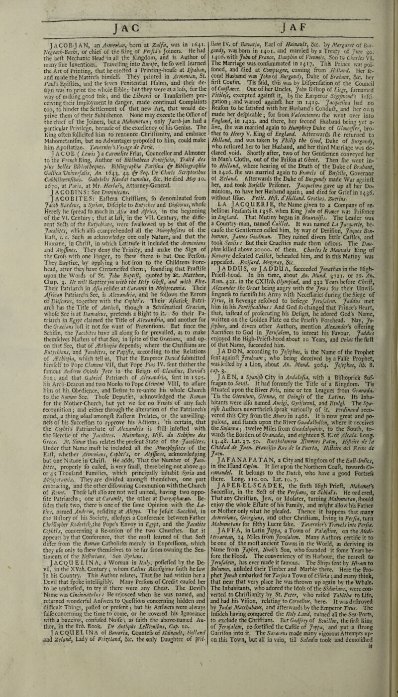 JACOB-J AN, in Attnenrati, born at Zutfa, via in 1641. Kegeach-Btichr, of chief of the King of Ferfus Joiners. He had the befi Mechanic Head in all the Kingdom, and is Autlior of many fine Inventions. Travelling into Eurepe, he fo well learned the Art of Printing, that he crefted a Printing-houfe at Jfpahan^ and made the Mattrels himfelf. They printed in Armenian, St. Paul's Epiflles, and the feven Penitential Pfalms, and their de- fign was to print the whole Bible ^ but they were at a lofs, for the way of making good Ink; and the Librarii or Tranferibers per¬ ceiving their Imployment in danger, made continual Complaints too, to hinder the Settlement of that new Art, that would de¬ prive them of their Subfiffence. None may execute the Office of the chief of the Joiners, but a Mahometan only Jacob-jan had a particular Privilege, bccaufeof the excellency of his Genius. The King often follicited him to renounce Chrifiianity, and embrace Mahometanifm, but no Advantages propofed to him, could make him Apofiatize. Tavernier'iVeyage de Perfe. JACOB ( Lewis ) a Carmelite Friar, Councellor and Almoner to the Fre;ic/; King, Author of Bibliotheca Pcntificta, Traite des plus belles Bihliotheques. Bibliographia Parifma ^ Bibliographia Gall’ca Vnherfalis, An. 1^43, 44. ■S'eij. De Claris Scriptoribus Cabbillonenfibus. Gabrielis Naudai tumulus, &c. He died May 10. 1570, at Paris, at Mr- Harlai's, Attorney-General. JACOBINS: See Dominicans. JACOBITES: Eaffern Chrifiians, fo denominated from yacob Bardeus, a Syrian, Difciple to fKtyc/aer and Dw/cor«j', whofe Herefy he fpread fo much in Ajia and Africa, in the beginning of the VI. Century that at lalf, in the VII. Century, the diffe¬ rent Sefts of the Eutychians, were fwallowcd up by that of the Jacobites, which alfo comprehended all the Monophyfites of the Ea(f, i. e. Such as acknowledge one only Nature, and that the Humane, in Chriff, in which Latitude it included the Armenians and Abyjfwes. They deny the Trinity, and make the Sign of the Crofs with one Finger, to fhew there is but One Perfon. They Baptize, by apphing a hot-iron to the Childrens Fore¬ head, after they have Circumcifed them; founding that Praftife upon the Words of St. John Baptift, quoted by St. Matthew, Chap. 3. He will Baptize you with the Holy Ghofl, and with Fire. Their Patriarch in Afia refides at Caramit in Mefopotamta. Their African Patriarchs See, is Alexandria, and he follows the Errors of piofeorus, together with the Cophti’s. Their Afiatick_ Patri¬ arch has the Title of Antioch, though a Schifmatical Grecian, whofe See is at Damafeus, pretends a Right to it. So their Pa¬ triarch in Egypt claimed the Title of Alexandria, and another for the Gr.«c;4nj'loff it not for want of Pretenfions. But fince the Schifm, the Jacobites have all along fo far prevailed, as to make themfelvcs Mafiers of that See, in ipite of the Grecians, and up¬ on that See, that of depends; where the Chrifiians are Eutychians, and Jacobites, or PapiJJs, according to the Relations of AFthiopia, which tell us. That the Emperor David fubmitted himfelf to Pope Clement VII, that Pope Pius IV. fent thither the famous Andrew Oviedo Jete in the Reign of Claudius, David’s Son; and that Gabriel Patriarch of Alexandria, lent in 1595. his Arcli-Deacon and two Monks to Pope C/cwewf VIII, to affure him ot his Obedience, and Dcfire to re-unite his whole Church to the Roman See. Thofe Deputij^s, acknowledged the Roman for the Mother-Church, but yet we fee no Fruits of any fuch recognition; and either through the alteration of tlie Patriarch’s tnind, a thing u-fual amongrt Eaflern Prelates, or the unwilling- nefs of his Succeffors to approve his Aflions; ’tis certain, that the Cophti’s Patriarchate of Alexandria is ftill infefted with the HcrcTie of the Jacobites. Maimhourg, Hijh du Schifme des Grecs. M. Simon thus relates the prefent State of the Jacobites, Under that Name muff be included all the Monophyfites of the Eaff, whether Armenians, Cophti’s, or Abyffines, acknowledging but one Nature in Chriff. He adds, That the Number of Jaco~ bites, properly fo called, isveiyfmall, there being not above 40 or45Thoufand Families, which principally inhabit and Mefojotamia. They are divided amongft themfelves, one part embracing, and the other difowning Communion with the Church of Rome. Thefe laff alfo are not well united, having two oppo- fite Patriarchs; one at Caramit, the other at Dar^npharan. Be- fides thefe two, there is one of the fame Opinion with the La¬ tins, named Andrew, refiding at Aleppo. The Jefuit Sacchini, in the Hiffory of his Society, alledges a Conference between Father ChriHopher Roderick,the Pope’s Envoy in Egypt, and the Jacobite Cophti's, concerning a Re-union of the two Churches. But it appears by that Conference, that the moff learned of that Seft differ from the Roman Catholicks merely in Expreffions, which they ufe only to ffiew themfelvcs to be far from owning the Sen¬ timents of the Kejlorians. See Syrians. J ACQ_U ELINA, a Woman in Italy, poffeffed by the De¬ vil, in the XWth. Century; whom Calius Rhodiginus faith hefaw in his Country. This Author relates, Thatffie had within her a Devil that fpoke intelligibly. Many Perfons of Credit caufed her to be undreffed, to try if there were any Cheat. The Devil’s Name was Cinc/nn^tfif/«f; He rejoyced when he was named, and returned wonderful Anfwers to Queftions concerning hidden and difficult Things, paffed or prefent; but his Anfwers were always falfe concerning the time to come, or he covered his Ignorance with a buzzing, confufed Noife; as faith the above-named Au¬ thor, in the 8th. Book. De Antiquis LeHionibus, Cap. 10. j A C Qll ELINA of Bavaria, Countefs of Hainault, Holland and Zeland, Lady of Frizeland, See. the only Daughter of ji'//- Ham IV. of Bavaria, Earl of Himault, &c. by Margaret of Bur¬ gundy, was born in 1401. and married by a Treaty of June 30. 1406. with John of France, Dauphin of Viennois, Son to Charles VI. The Marriage was confummated in 1417. This Prince was poi- foned, and died at Compiegne, coming from Holland. Her fe- cond Husband vvas John of Burgundy, Duke of Brabant, &c. her firff Coufin. ’Tis faid, this was by Difpenfation of the Council oiConftance. One of her Uncles, Jo/;/! Biffiop of furnamed Pitilefs, excepted againff it, by the Emperor Sigifmond's Infti- gation; and warred againff her in 1419. Jacquelina liad no Rcafon to be fatisfied with her Husband’s Conduft, and her own made her defpicable ; for from Valenciennes fhe went over into England, in 1423. and there, her fecond Husband being yet a- live, file was married again to Humphrey Duke of Gloucejier, bro¬ ther to Henry V. King of England. Afterwards ffie returned to Holland, and was taken by Philip the Good, Duke of Burgundy, who reffored her to her Husband, and her third Marriage was de¬ clared void. Shortly after, two of her Gentlemen conveyed her in Man’s Cloths, out of the Prifon at Ghent. Then ffie went in¬ to Holland, where hearing of the Death of the Duke of Brabant, in i42d. fhe was married again to Francis of Borfelle, Governor of Zeland. Afterwards the Duke of Burgundy made War againff her, and took Borfelle Prifoner. Jacquelina gave up all her Do- minions, to have her Husband again; and died for Grief in 1435. without Iffue. Petit. Htft. d’Holland. Grotius. Zuerius- LA J A C Q^U ERIE, the Name given to a Company of re¬ bellious Peafants in 1358. when King fohn of France was Prifoner in England. That Mutiny began in Beauvoifis. The Leader was a Country-man, named Caillet. It was named La Jacquerie, be- caufe the Gentlemen called him, by way of Derifion, Jaques Bon- homme, James Goodman. They ruined divers little Caffles, and took Senlis: But their Cruelties made them odious. The Dau¬ phin killed above 20000. of them. Charles le Mauvais King of Navarre defeated Caillet, beheaded him, and fo this Mutiny was appeafed. Froifard. Mexeray, Sic. J A D D U S, or J A D D U A, fucceeded Jonathan in the High- Prieff-hood. In liis time, about An. Mund. 3721. or 22. An,. Rom. 42.1. in the CXUth. Olympiad, and 332 Years before Chri^i, Alexander the Great being angry with the Jews for their Unwil- lingnefs to furnifli his Army with Neceffaries during the Siege of Tyrus, in Revenge refolved to befiege Jerufalem. Jaddus met him in his Pontipcalibus: And God fo changed that Prince’s Heart, that, inffead of profecuting his Defign, he adored God’s Name, written on the Golden Flate on the Prieff’s Forehead. Nay, Jo- fephus, and divers other Authors, mention Alexander’s offering Sacrifices to God in Jerufalem, to intreat his Favour. Jaddus enjoyed the High-Prieff-hood about 10 Years, and Onirfx the firff of that Name, fucceeded him. J ADON, according to Jofephus, is the Name of the Prophet fent againff Jeroboam; who being deceived by a Falfe Prophet, was killed by a Lion, about An. Mund. 3054. Jofephus, lib. 8. cap. 3. JAEN, a SpaniJJj City in Andalufta, with a Bifhoprick Suf¬ fragan to Sevil. It had formerly the Title of a Kingdom. ’Tis fituated upon the River Frio, nine or ten Leagues from Granada. ’Tis the Giennium, Gienna, or Oningis of the Latins. Its Inha¬ bitants w'ere alfo named Aurigi, Gyrifoenni, and Jltulgi. The Spa- nijh Authors neverthelefs fpcak varioufly of it. Ferdinand reco¬ vered this City from the Moors in 1466. It is now great and po¬ pulous, andffands upon ihcBiwctGuadalbotlon, where it receives the Sufanna-, twelve Miles from Guadalquivir, to the South, to¬ wards the Borders of Granada-, and eighteen S. E. of Alcala. Long. 13.48. Lat. 37. 50. Bartholomew JCtmenes Paton, Hijlohe de la Cividad de Jaen. Francifeo Rus de laPuerta, Hiiioire del Reino de Jaen. JAFANAPATAN, a City and Kingdom of the EaU-Indies, in the Ifland Ceylon, It lies upon the Northern Coaff, towards Co- row,It belongs to the Dutch, who have a good Fortrefs there. Long. no. 00. Lat. 10. 7. J AFER-EL-SCADEK, the fixth High Prieft, Mahomet's Succeffor, in the Seff of the Perfians, ot Schiai's. He ordered. That any Chriff ian, Jew, or Idolater, tnrning Mahomet an,fho\x]A enjoy the whole Eftate of his Family, and might allow his Father or Mother only what he pleafed. Thence it happens that many Armenians, Georgians, and other Chriffians, living in Perfia, turn Mahometans for filthy Lucre fake. Tavernier's Travels into Per fa. J A FF A, in Latina Town of PaUfline, on the. Aledi- terranean, 24 NiWes from Jerufalem. Many Authors certifie it to be one of the moff ancient Towns in the World, as deriving its Name from Japhet, Noah's Son, who founded it fome Years be¬ fore tlie Flood. The coDveniency of its Harbour, the neareff to Jerufalem, has ever made it famous. The Ships fent by Hiram to Solomon, unladed their Timber and Marble there. Here the Pro¬ phet Jonah embarked for Tarjusn Town of Cilicia; and many think, that near that very place he was tlirown up again by the Whale. The Inhabitants, who adored the Idols of the Sidonians, were con¬ verted to Chriffianity by St. Peter, v/ho railed Tabitha to Life, and had his Vifion, relating to Cornelius, here. It was deffroyed by Judas Macchab&m, and afterw'ards by the Emperor Titus. The Infidels having conquered the Holy Land, ruined all the Sea-Ports, to exclude the Chriffians. But Godfrey of Bouillon, the firff King of Jerufalem, re-fortified the Caffle of Joppa, and put a ffrong Garrifon into it. The Saracens made many vigorous Attempts up¬ on this Town, but all in vain, till Salad,n took and demoliflied it \